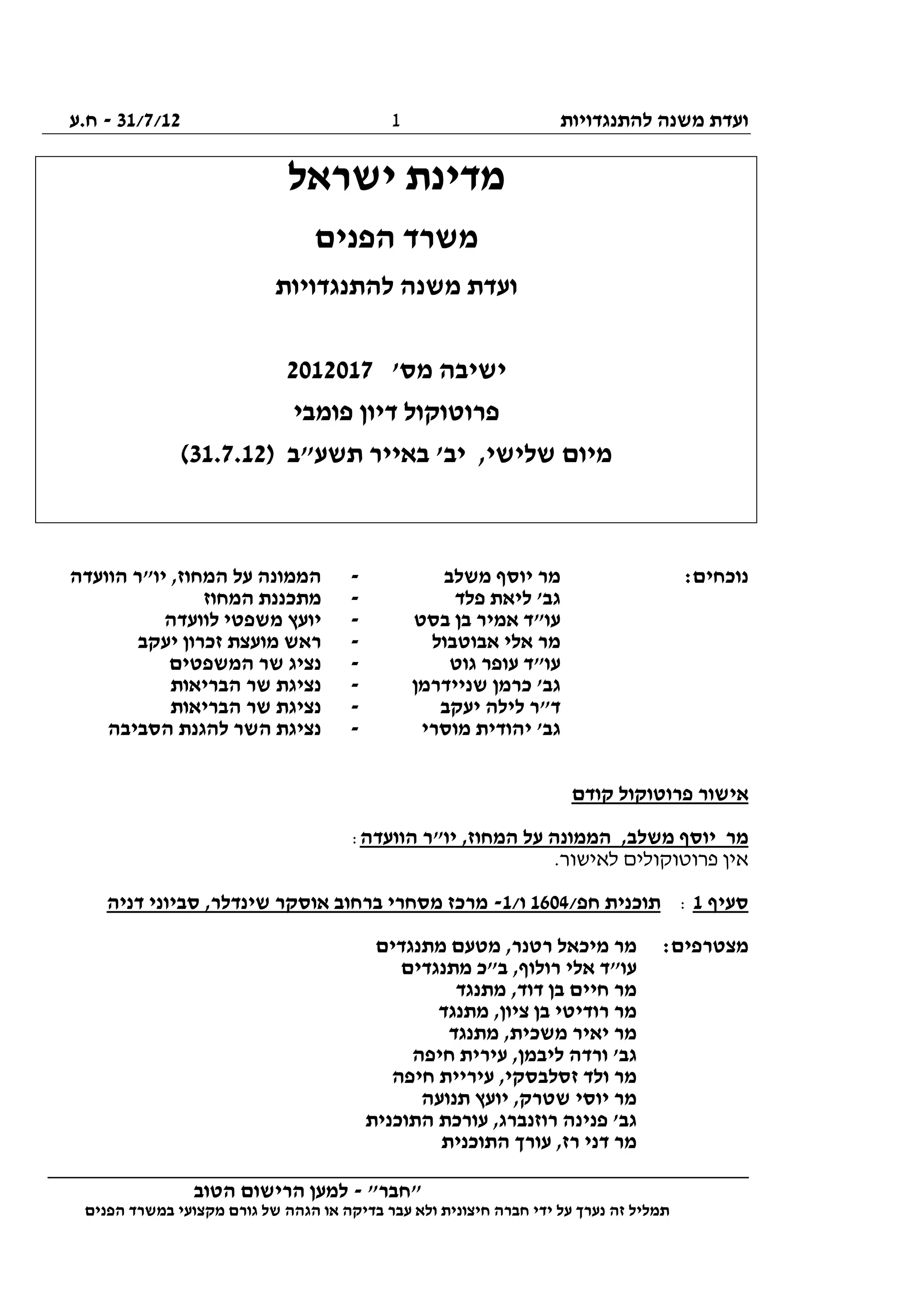 ‫להתנגדויות‬ ‫משנה‬ ‫ועדת‬31/7/12-‫ח.ע‬
________________________________________________________________
"‫"חבר‬-‫הטוב‬ ‫הרישום‬ ‫למען‬
‫ידי‬ ‫על‬ ‫נערך‬ ‫זה‬ ‫תמליל‬‫חברה‬‫הפנים‬ ‫במשרד‬ ‫מקצועי‬ ‫גורם‬ ‫של‬ ‫הגהה‬ ‫או‬ ‫בדיקה‬ ‫עבר‬ ‫ולא‬ ‫חיצונית‬
1
‫ישראל‬ ‫מדינת‬
‫הפנים‬ ‫משרד‬
‫להתנגדויות‬ ‫משנה‬ ‫ועדת‬
'‫מס‬ ‫ישיבה‬2012017
‫פומבי‬ ‫דיון‬ ‫פרוטוקול‬
) ‫תשע"ב‬ ‫באייר‬ '‫יב‬ ,‫שלישי‬ ‫מיום‬31.7.12(
:‫נוכחים‬‫משלב‬ ‫יוסף‬ ‫מר‬-‫הוועדה‬ ‫יו"ר‬ ,‫המחוז‬ ‫על‬ ‫הממונה‬
‫פלד‬ ‫ליאת‬ '‫גב‬-‫המחוז‬ ‫מתכננת‬
‫בסט‬ ‫בן‬ ‫אמיר‬ ‫עו"ד‬-‫לוועדה‬ ‫משפטי‬ ‫יועץ‬
‫אלי‬ ‫מר‬‫אבוטבול‬-‫יעקב‬ ‫זכרון‬ ‫מועצת‬ ‫ראש‬
‫גוט‬ ‫עופר‬ ‫עו"ד‬-‫המשפטים‬ ‫שר‬ ‫נציג‬
‫שניידרמן‬ ‫כרמן‬ '‫גב‬-‫הבריאות‬ ‫שר‬ ‫נציגת‬
‫יעקב‬ ‫לילה‬ ‫ד"ר‬-‫הבריאות‬ ‫שר‬ ‫נציגת‬
‫מוסרי‬ ‫יהודית‬ '‫גב‬-‫הסביבה‬ ‫להגנת‬ ‫השר‬ ‫נציגת‬
‫קודם‬ ‫פרוטוקול‬ ‫אישור‬
‫הוועדה‬ ‫יו"ר‬ ,‫המחוז‬ ‫על‬ ‫הממונה‬ ,‫משלב‬ ‫יוסף‬ ‫מר‬:
‫פרו‬ ‫אין‬.‫לאישור‬ ‫טוקולים‬
‫סעיף‬1:/‫חפ‬ ‫תוכנית‬1604/‫ו‬1-‫דניה‬ ‫סביוני‬ ,‫שינדלר‬ ‫אוסקר‬ ‫ברחוב‬ ‫מסחרי‬ ‫מרכז‬
:‫מצטרפים‬‫מתנגדים‬ ‫מטעם‬ ,‫רטנר‬ ‫מיכאל‬ ‫מר‬
‫מתנגדים‬ ‫ב"כ‬ ,‫רולוף‬ ‫אלי‬ ‫עו"ד‬
‫מתנגד‬ ,‫דוד‬ ‫בן‬ ‫חיים‬ ‫מר‬
‫מתנגד‬ ,‫ציון‬ ‫בן‬ ‫רודיטי‬ ‫מר‬
‫מתנגד‬ ,‫משכית‬ ‫יאיר‬ ‫מר‬
‫ליבמן‬ ‫ורדה‬ '‫גב‬‫חיפה‬ ‫עירית‬ ,
‫חיפה‬ ‫עיריית‬ ,‫זסלבסקי‬ ‫ולד‬ ‫מר‬
‫תנועה‬ ‫יועץ‬ ,‫שטרק‬ ‫יוסי‬ ‫מר‬
‫התוכנית‬ ‫עורכת‬ ,‫רוזנברג‬ ‫פנינה‬ '‫גב‬
‫התוכנית‬ ‫עורך‬ ,‫רז‬ ‫דני‬ ‫מר‬
 
