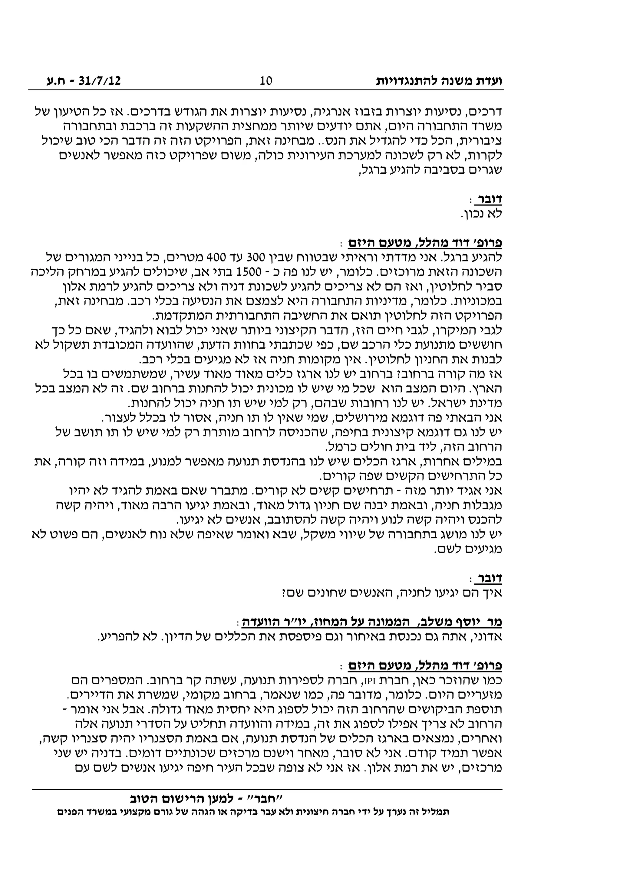 ‫להתנגדויות‬ ‫משנה‬ ‫ועדת‬31/7/12-‫ח.ע‬
________________________________________________________________
"‫"חבר‬-‫הטוב‬ ‫הרישום‬ ‫למען‬
‫ידי‬ ‫על‬ ‫נערך‬ ‫זה‬ ‫תמליל‬‫חברה‬‫הפנים‬ ‫במשרד‬ ‫מקצועי‬ ‫גורם‬ ‫של‬ ‫הגהה‬ ‫או‬ ‫בדיקה‬ ‫עבר‬ ‫ולא‬ ‫חיצונית‬
10
‫של‬ ‫הטיעון‬ ‫כל‬ ‫אז‬ .‫בדרכים‬ ‫הגודש‬ ‫את‬ ‫יוצרות‬ ‫נסיעות‬ ,‫אנרגיה‬ ‫בזבוז‬ ‫יוצרות‬ ‫נסיעות‬ ,‫דרכים‬
‫הה‬ ‫ממחצית‬ ‫שיותר‬ ‫יודעים‬ ‫אתם‬ ,‫היום‬ ‫התחבורה‬ ‫משרד‬‫ובתחבורה‬ ‫ברכבת‬ ‫זה‬ ‫שקעות‬
‫שיכול‬ ‫טוב‬ ‫הכי‬ ‫הדבר‬ ‫זה‬ ‫הזה‬ ‫הפרויקט‬ ,‫זאת‬ ‫מבחינה‬ ..‫הנס‬ ‫את‬ ‫להגדיל‬ ‫כדי‬ ‫הכל‬ ,‫ציבורית‬
‫לאנשים‬ ‫מאפשר‬ ‫כזה‬ ‫שפרויקט‬ ‫משום‬ ,‫כולה‬ ‫העירונית‬ ‫למערכת‬ ‫לשכונה‬ ‫רק‬ ‫לא‬ ,‫לקרות‬
,‫ברגל‬ ‫להגיע‬ ‫בסביבה‬ ‫שגרים‬
‫דובר‬:
.‫נכון‬ ‫לא‬
‫היזם‬ ‫מטעם‬ ,‫מהלל‬ ‫דוד‬ '‫פרופ‬:
‫בר‬ ‫להגיע‬‫שבין‬ ‫שבטווח‬ ‫וראיתי‬ ‫מדדתי‬ ‫אני‬ .‫גל‬300‫עד‬400‫של‬ ‫המגורים‬ ‫בנייני‬ ‫כל‬ ,‫מטרים‬
‫כ‬ ‫פה‬ ‫לנו‬ ‫יש‬ ,‫כלומר‬ .‫מרוכזים‬ ‫הזאת‬ ‫השכונה‬-1500‫הליכה‬ ‫במרחק‬ ‫להגיע‬ ‫שיכולים‬ ,‫אב‬ ‫בתי‬
‫אלון‬ ‫לרמת‬ ‫להגיע‬ ‫צריכים‬ ‫ולא‬ ‫דניה‬ ‫לשכונת‬ ‫להגיע‬ ‫צריכים‬ ‫לא‬ ‫הם‬ ‫ואז‬ ,‫לחלוטין‬ ‫סביר‬
‫הת‬ ‫מדיניות‬ ,‫כלומר‬ .‫במכוניות‬,‫זאת‬ ‫מבחינה‬ .‫רכב‬ ‫בכלי‬ ‫הנסיעה‬ ‫את‬ ‫לצמצם‬ ‫היא‬ ‫חבורה‬
.‫המתקדמת‬ ‫התחבורתית‬ ‫החשיבה‬ ‫את‬ ‫תואם‬ ‫לחלוטין‬ ‫הזה‬ ‫הפרויקט‬
‫כך‬ ‫כל‬ ‫שאם‬ ,‫ולהגיד‬ ‫לבוא‬ ‫יכול‬ ‫שאני‬ ‫ביותר‬ ‫הקיצוני‬ ‫הדבר‬ ,‫הזז‬ ‫חיים‬ ‫לגבי‬ ,‫המיקרו‬ ‫לגבי‬
‫ל‬ ‫תשקול‬ ‫המכובדת‬ ‫שהוועדה‬ ,‫הדעת‬ ‫בחוות‬ ‫שכתבתי‬ ‫כפי‬ ,‫שם‬ ‫הרכב‬ ‫כלי‬ ‫מתנועת‬ ‫חוששים‬‫א‬
.‫רכב‬ ‫בכלי‬ ‫מגיעים‬ ‫לא‬ ‫אז‬ ‫חניה‬ ‫מקומות‬ ‫אין‬ .‫לחלוטין‬ ‫החניון‬ ‫את‬ ‫לבנות‬
‫בכל‬ ‫בו‬ ‫שמשתמשים‬ ,‫עשיר‬ ‫מאוד‬ ‫מאוד‬ ‫כלים‬ ‫ארגז‬ ‫לנו‬ ‫יש‬ ‫ברחוב‬ ?‫ברחוב‬ ‫קורה‬ ‫מה‬ ‫אז‬
‫בכל‬ ‫המצב‬ ‫לא‬ ‫זה‬ .‫שם‬ ‫ברחוב‬ ‫להחנות‬ ‫יכול‬ ‫מכונית‬ ‫לו‬ ‫שיש‬ ‫מי‬ ‫שכל‬ ‫הוא‬ ‫המצב‬ ‫היום‬ .‫הארץ‬
‫ל‬ ‫רק‬ ,‫שבהם‬ ‫רחובות‬ ‫לנו‬ ‫יש‬ .‫ישראל‬ ‫מדינת‬.‫להחנות‬ ‫יכול‬ ‫חניה‬ ‫תו‬ ‫שיש‬ ‫מי‬
.‫לעצור‬ ‫בכלל‬ ‫לו‬ ‫אסור‬ ,‫חניה‬ ‫תו‬ ‫לו‬ ‫שאין‬ ‫שמי‬ ,‫מירושלים‬ ‫דוגמא‬ ‫פה‬ ‫הבאתי‬ ‫אני‬
‫של‬ ‫תושב‬ ‫תו‬ ‫לו‬ ‫שיש‬ ‫למי‬ ‫רק‬ ‫מותרת‬ ‫לרחוב‬ ‫שהכניסה‬ ,‫בחיפה‬ ‫קיצונית‬ ‫דוגמא‬ ‫גם‬ ‫לנו‬ ‫יש‬
.‫כרמל‬ ‫חולים‬ ‫בית‬ ‫ליד‬ ,‫הזה‬ ‫הרחוב‬
‫מא‬ ‫תנועה‬ ‫בהנדסת‬ ‫לנו‬ ‫שיש‬ ‫הכלים‬ ‫ארגז‬ ,‫אחרות‬ ‫במילים‬‫את‬ ,‫קורה‬ ‫וזה‬ ‫במידה‬ ,‫למנוע‬ ‫פשר‬
.‫קורים‬ ‫שפה‬ ‫הקשים‬ ‫התרחישים‬ ‫כל‬
‫מזה‬ ‫יותר‬ ‫אגיד‬ ‫אני‬-‫יהיו‬ ‫לא‬ ‫להגיד‬ ‫באמת‬ ‫שאם‬ ‫מתברר‬ .‫קורים‬ ‫לא‬ ‫קשים‬ ‫תרחישים‬
‫קשה‬ ‫ויהיה‬ ,‫מאוד‬ ‫הרבה‬ ‫יגיעו‬ ‫ובאמת‬ ,‫מאוד‬ ‫גדול‬ ‫חניון‬ ‫שם‬ ‫יבנה‬ ‫ובאמת‬ ,‫חניה‬ ‫מגבלות‬
‫לא‬ ‫אנשים‬ ,‫להסתובב‬ ‫קשה‬ ‫ויהיה‬ ‫לנוע‬ ‫קשה‬ ‫ויהיה‬ ‫להכנס‬.‫יגיעו‬
‫לא‬ ‫פשוט‬ ‫הם‬ ,‫לאנשים‬ ‫נוח‬ ‫שלא‬ ‫שאיפה‬ ‫ואומר‬ ‫שבא‬ ,‫משקל‬ ‫שיווי‬ ‫של‬ ‫בתחבורה‬ ‫מושג‬ ‫לנו‬ ‫יש‬
.‫לשם‬ ‫מגיעים‬
‫דובר‬:
?‫שם‬ ‫שחונים‬ ‫האנשים‬ ,‫לחניה‬ ‫יגיעו‬ ‫הם‬ ‫איך‬
‫הוועדה‬ ‫יו"ר‬ ,‫המחוז‬ ‫על‬ ‫הממונה‬ ,‫משלב‬ ‫יוסף‬ ‫מר‬:
‫ל‬ ‫לא‬ .‫הדיון‬ ‫של‬ ‫הכללים‬ ‫את‬ ‫פיספסת‬ ‫וגם‬ ‫באיחור‬ ‫נכנסת‬ ‫גם‬ ‫אתה‬ ,‫אדוני‬.‫הפריע‬
‫היזם‬ ‫מטעם‬ ,‫מהלל‬ ‫דוד‬ '‫פרופ‬:
‫חברת‬ ,‫כאן‬ ‫שהוזכר‬ ‫כמו‬IPI‫הם‬ ‫המספרים‬ .‫ברחוב‬ ‫קר‬ ‫עשתה‬ ,‫תנועה‬ ‫לספירות‬ ‫חברה‬ ,
.‫הדיירים‬ ‫את‬ ‫שמשרת‬ ,‫מקומי‬ ‫ברחוב‬ ,‫שנאמר‬ ‫כמו‬ ,‫פה‬ ‫מדובר‬ ,‫כלומר‬ .‫היום‬ ‫מזעריים‬
‫אומר‬ ‫אני‬ ‫אבל‬ .‫גדולה‬ ‫מאוד‬ ‫יחסית‬ ‫היא‬ ‫לספוג‬ ‫יכול‬ ‫הזה‬ ‫שהרחוב‬ ‫הביקושים‬ ‫תוספת‬-
‫אלה‬ ‫תנועה‬ ‫הסדרי‬ ‫על‬ ‫תחליט‬ ‫והוועדה‬ ‫במידה‬ ,‫זה‬ ‫את‬ ‫לספוג‬ ‫אפילו‬ ‫צריך‬ ‫לא‬ ‫הרחוב‬
,‫קשה‬ ‫סצנריו‬ ‫יהיה‬ ‫הסצנריו‬ ‫באמת‬ ‫אם‬ ,‫תנועה‬ ‫הנדסת‬ ‫של‬ ‫הכלים‬ ‫בארגז‬ ‫נמצאים‬ ,‫ואחרים‬
‫שני‬ ‫יש‬ ‫בדניה‬ .‫דומים‬ ‫שכונתיים‬ ‫מרכזים‬ ‫וישנם‬ ‫מאחר‬ ,‫סובר‬ ‫לא‬ ‫אני‬ .‫קודם‬ ‫תמיד‬ ‫אפשר‬
‫אני‬ ‫אז‬ .‫אלון‬ ‫רמת‬ ‫את‬ ‫יש‬ ,‫מרכזים‬‫עם‬ ‫לשם‬ ‫אנשים‬ ‫יגיעו‬ ‫חיפה‬ ‫העיר‬ ‫שבכל‬ ‫צופה‬ ‫לא‬
 