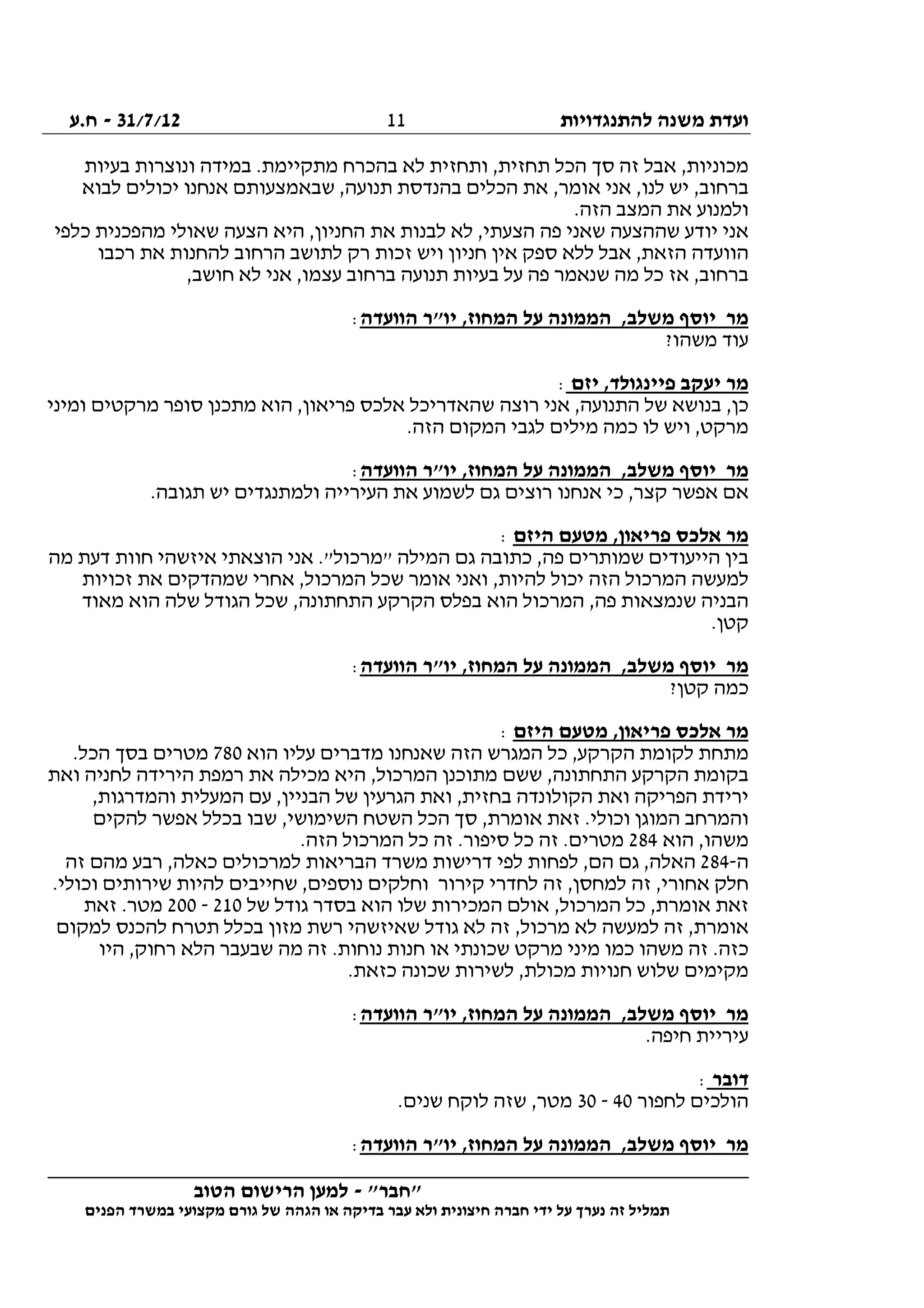 ‫להתנגדויות‬ ‫משנה‬ ‫ועדת‬31/7/12-‫ח.ע‬
________________________________________________________________
"‫"חבר‬-‫הטוב‬ ‫הרישום‬ ‫למען‬
‫ידי‬ ‫על‬ ‫נערך‬ ‫זה‬ ‫תמליל‬‫חברה‬‫הפנים‬ ‫במשרד‬ ‫מקצועי‬ ‫גורם‬ ‫של‬ ‫הגהה‬ ‫או‬ ‫בדיקה‬ ‫עבר‬ ‫ולא‬ ‫חיצונית‬
11
‫בעיות‬ ‫ונוצרות‬ ‫במידה‬ .‫מתקיימת‬ ‫בהכרח‬ ‫לא‬ ‫ותחזית‬ ,‫תחזית‬ ‫הכל‬ ‫סך‬ ‫זה‬ ‫אבל‬ ,‫מכוניות‬
‫לבוא‬ ‫יכולים‬ ‫אנחנו‬ ‫שבאמצעותם‬ ,‫תנועה‬ ‫בהנדסת‬ ‫הכלים‬ ‫את‬ ,‫אומר‬ ‫אני‬ ,‫לנו‬ ‫יש‬ ,‫ברחוב‬
.‫הזה‬ ‫המצב‬ ‫את‬ ‫ולמנוע‬
‫את‬ ‫לבנות‬ ‫לא‬ ,‫הצעתי‬ ‫פה‬ ‫שאני‬ ‫שההצעה‬ ‫יודע‬ ‫אני‬‫כלפי‬ ‫מהפכנית‬ ‫שאולי‬ ‫הצעה‬ ‫היא‬ ,‫החניון‬
‫רכבו‬ ‫את‬ ‫להחנות‬ ‫הרחוב‬ ‫לתושב‬ ‫רק‬ ‫זכות‬ ‫ויש‬ ‫חניון‬ ‫אין‬ ‫ספק‬ ‫ללא‬ ‫אבל‬ ,‫הזאת‬ ‫הוועדה‬
,‫חושב‬ ‫לא‬ ‫אני‬ ,‫עצמו‬ ‫ברחוב‬ ‫תנועה‬ ‫בעיות‬ ‫על‬ ‫פה‬ ‫שנאמר‬ ‫מה‬ ‫כל‬ ‫אז‬ ,‫ברחוב‬
‫הוועדה‬ ‫יו"ר‬ ,‫המחוז‬ ‫על‬ ‫הממונה‬ ,‫משלב‬ ‫יוסף‬ ‫מר‬:
?‫משהו‬ ‫עוד‬
‫יז‬ ,‫פיינגולד‬ ‫יעקב‬ ‫מר‬‫ם‬:
‫ומיני‬ ‫מרקטים‬ ‫סופר‬ ‫מתכנן‬ ‫הוא‬ ,‫פריאון‬ ‫אלכס‬ ‫שהאדריכל‬ ‫רוצה‬ ‫אני‬ ,‫התנועה‬ ‫של‬ ‫בנושא‬ ,‫כן‬
.‫הזה‬ ‫המקום‬ ‫לגבי‬ ‫מילים‬ ‫כמה‬ ‫לו‬ ‫ויש‬ ,‫מרקט‬
‫הוועדה‬ ‫יו"ר‬ ,‫המחוז‬ ‫על‬ ‫הממונה‬ ,‫משלב‬ ‫יוסף‬ ‫מר‬:
.‫תגובה‬ ‫יש‬ ‫ולמתנגדים‬ ‫העירייה‬ ‫את‬ ‫לשמוע‬ ‫גם‬ ‫רוצים‬ ‫אנחנו‬ ‫כי‬ ,‫קצר‬ ‫אפשר‬ ‫אם‬
,‫פריאון‬ ‫אלכס‬ ‫מר‬‫היזם‬ ‫מטעם‬:
‫מה‬ ‫דעת‬ ‫חוות‬ ‫איזשהי‬ ‫הוצאתי‬ ‫אני‬ ."‫"מרכול‬ ‫המילה‬ ‫גם‬ ‫כתובה‬ ,‫פה‬ ‫שמותרים‬ ‫הייעודים‬ ‫בין‬
‫זכויות‬ ‫את‬ ‫שמהדקים‬ ‫אחרי‬ ,‫המרכול‬ ‫שכל‬ ‫אומר‬ ‫ואני‬ ,‫להיות‬ ‫יכול‬ ‫הזה‬ ‫המרכול‬ ‫למעשה‬
‫מאוד‬ ‫הוא‬ ‫שלה‬ ‫הגודל‬ ‫שכל‬ ,‫התחתונה‬ ‫הקרקע‬ ‫בפלס‬ ‫הוא‬ ‫המרכול‬ ,‫פה‬ ‫שנמצאות‬ ‫הבניה‬
.‫קטן‬
‫מש‬ ‫יוסף‬ ‫מר‬‫הוועדה‬ ‫יו"ר‬ ,‫המחוז‬ ‫על‬ ‫הממונה‬ ,‫לב‬:
?‫קטן‬ ‫כמה‬
‫היזם‬ ‫מטעם‬ ,‫פריאון‬ ‫אלכס‬ ‫מר‬:
‫הוא‬ ‫עליו‬ ‫מדברים‬ ‫שאנחנו‬ ‫הזה‬ ‫המגרש‬ ‫כל‬ ,‫הקרקע‬ ‫לקומת‬ ‫מתחת‬780.‫הכל‬ ‫בסך‬ ‫מטרים‬
‫ואת‬ ‫לחניה‬ ‫הירידה‬ ‫רמפת‬ ‫את‬ ‫מכילה‬ ‫היא‬ ,‫המרכול‬ ‫מתוכנן‬ ‫ששם‬ ,‫התחתונה‬ ‫הקרקע‬ ‫בקומת‬
‫ו‬ ,‫בחזית‬ ‫הקולונדה‬ ‫ואת‬ ‫הפריקה‬ ‫ירידת‬,‫והמדרגות‬ ‫המעלית‬ ‫עם‬ ,‫הבניין‬ ‫של‬ ‫הגרעין‬ ‫את‬
‫להקים‬ ‫אפשר‬ ‫בכלל‬ ‫שבו‬ ,‫השימושי‬ ‫השטח‬ ‫הכל‬ ‫סך‬ ,‫אומרת‬ ‫זאת‬ .‫וכולי‬ ‫המוגן‬ ‫והמרחב‬
‫הוא‬ ,‫משהו‬284.‫הזה‬ ‫המרכול‬ ‫כל‬ ‫זה‬ .‫סיפור‬ ‫כל‬ ‫זה‬ .‫מטרים‬
‫ה‬-284‫זה‬ ‫מהם‬ ‫רבע‬ ,‫כאלה‬ ‫למרכולים‬ ‫הבריאות‬ ‫משרד‬ ‫דרישות‬ ‫לפי‬ ‫לפחות‬ ,‫הם‬ ‫גם‬ ,‫האלה‬
‫ל‬ ‫זה‬ ,‫אחורי‬ ‫חלק‬.‫וכולי‬ ‫שירותים‬ ‫להיות‬ ‫שחייבים‬ ,‫נוספים‬ ‫וחלקים‬ ‫קירור‬ ‫לחדרי‬ ‫זה‬ ,‫מחסן‬
‫של‬ ‫גודל‬ ‫בסדר‬ ‫הוא‬ ‫שלו‬ ‫המכירות‬ ‫אולם‬ ,‫המרכול‬ ‫כל‬ ,‫אומרת‬ ‫זאת‬210-200‫זאת‬ .‫מטר‬
‫למקום‬ ‫להכנס‬ ‫תטרח‬ ‫בכלל‬ ‫מזון‬ ‫רשת‬ ‫שאיזשהי‬ ‫גודל‬ ‫לא‬ ‫זה‬ ,‫מרכול‬ ‫לא‬ ‫למעשה‬ ‫זה‬ ,‫אומרת‬
‫חנ‬ ‫או‬ ‫שכונתי‬ ‫מרקט‬ ‫מיני‬ ‫כמו‬ ‫משהו‬ ‫זה‬ .‫כזה‬‫היו‬ ,‫רחוק‬ ‫הלא‬ ‫שבעבר‬ ‫מה‬ ‫זה‬ .‫נוחות‬ ‫ות‬
.‫כזאת‬ ‫שכונה‬ ‫לשירות‬ ,‫מכולת‬ ‫חנויות‬ ‫שלוש‬ ‫מקימים‬
‫הוועדה‬ ‫יו"ר‬ ,‫המחוז‬ ‫על‬ ‫הממונה‬ ,‫משלב‬ ‫יוסף‬ ‫מר‬:
.‫חיפה‬ ‫עיריית‬
‫דובר‬:
‫לחפור‬ ‫הולכים‬40-30.‫שנים‬ ‫לוקח‬ ‫שזה‬ ,‫מטר‬
‫הוועדה‬ ‫יו"ר‬ ,‫המחוז‬ ‫על‬ ‫הממונה‬ ,‫משלב‬ ‫יוסף‬ ‫מר‬:
 