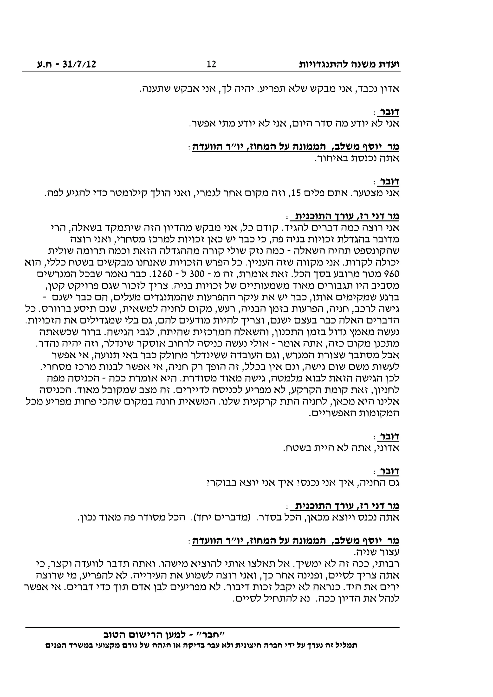‫להתנגדויות‬ ‫משנה‬ ‫ועדת‬31/7/12-‫ח.ע‬
________________________________________________________________
"‫"חבר‬-‫הטוב‬ ‫הרישום‬ ‫למען‬
‫ידי‬ ‫על‬ ‫נערך‬ ‫זה‬ ‫תמליל‬‫חברה‬‫הפנים‬ ‫במשרד‬ ‫מקצועי‬ ‫גורם‬ ‫של‬ ‫הגהה‬ ‫או‬ ‫בדיקה‬ ‫עבר‬ ‫ולא‬ ‫חיצונית‬
12
‫מ‬ ‫אני‬ ,‫נכבד‬ ‫אדון‬.‫שתענה‬ ‫אבקש‬ ‫אני‬ ,‫לך‬ ‫יהיה‬ .‫תפריע‬ ‫שלא‬ ‫בקש‬
‫דובר‬:
.‫אפשר‬ ‫מתי‬ ‫יודע‬ ‫לא‬ ‫אני‬ ,‫היום‬ ‫סדר‬ ‫מה‬ ‫יודע‬ ‫לא‬ ‫אני‬
‫הוועדה‬ ‫יו"ר‬ ,‫המחוז‬ ‫על‬ ‫הממונה‬ ,‫משלב‬ ‫יוסף‬ ‫מר‬:
.‫באיחור‬ ‫נכנסת‬ ‫אתה‬
‫דובר‬:
‫פלים‬ ‫אתם‬ .‫מצטער‬ ‫אני‬15.‫לפה‬ ‫להגיע‬ ‫כדי‬ ‫קילומטר‬ ‫הולך‬ ‫ואני‬ ,‫לגמרי‬ ‫אחר‬ ‫מקום‬ ‫וזה‬ ,
‫דני‬ ‫מר‬‫התוכנית‬ ‫עורך‬ ,‫רז‬:
‫הרי‬ ,‫בשאלה‬ ‫שיתמקד‬ ‫הזה‬ ‫מהדיון‬ ‫מבקש‬ ‫אני‬ ,‫כל‬ ‫קודם‬ .‫להגיד‬ ‫דברים‬ ‫כמה‬ ‫רוצה‬ ‫אני‬
‫רוצה‬ ‫ואני‬ ,‫מסחרי‬ ‫למרכז‬ ‫זכויות‬ ‫כאן‬ ‫יש‬ ‫כבר‬ ‫כי‬ ,‫פה‬ ‫בניה‬ ‫זכויות‬ ‫בהגדלת‬ ‫מדובר‬
‫השאלה‬ ‫תהיה‬ ‫שהקונספט‬-‫שולית‬ ‫תרומה‬ ‫וכמה‬ ‫הזאת‬ ‫מההגדלה‬ ‫קורה‬ ‫שולי‬ ‫נזק‬ ‫כמה‬
‫מק‬ ‫אני‬ .‫לקרות‬ ‫יכולה‬‫הוא‬ ,‫כללי‬ ‫בשטח‬ ‫מבקשים‬ ‫שאנחנו‬ ‫הזכויות‬ ‫הפרש‬ ‫כל‬ .‫העניין‬ ‫שזה‬ ‫ווה‬
960‫מ‬ ‫זה‬ ,‫אומרת‬ ‫זאת‬ .‫הכל‬ ‫בסך‬ ‫מרובע‬ ‫מטר‬-300‫ל‬-1260‫המגרשים‬ ‫שבכל‬ ‫נאמר‬ ‫כבר‬ .
,‫קטן‬ ‫פרויקט‬ ‫שגם‬ ‫לזכור‬ ‫צריך‬ .‫בניה‬ ‫זכויות‬ ‫של‬ ‫משמעותיים‬ ‫מאוד‬ ‫תגבורים‬ ‫היו‬ ‫מסביב‬
‫ההפרעות‬ ‫עיקר‬ ‫את‬ ‫יש‬ ‫כבר‬ ,‫אותו‬ ‫שמקימים‬ ‫ברגע‬‫ישנם‬ ‫כבר‬ ‫הם‬ ,‫מעלים‬ ‫שהמתנגדים‬-
‫כל‬ .‫ברוורס‬ ‫תיסע‬ ‫שגם‬ ,‫למשאית‬ ‫לחניה‬ ‫מקום‬ ,‫רעש‬ ,‫הבניה‬ ‫בזמן‬ ‫הפרעות‬ ,‫חניה‬ ,‫לרכב‬ ‫גישה‬
.‫הזכויות‬ ‫את‬ ‫שמגדילים‬ ‫בלי‬ ‫גם‬ ,‫להם‬ ‫מודעים‬ ‫להיות‬ ‫וצריך‬ ,‫ישנם‬ ‫בעצם‬ ‫כבר‬ ‫האלה‬ ‫הדברים‬
‫בר‬ .‫הגישה‬ ‫לגבי‬ ,‫שהיתה‬ ‫המרכזית‬ ‫והשאלה‬ ,‫התכנון‬ ‫בזמן‬ ‫גדול‬ ‫מאמץ‬ ‫נעשה‬‫שכשאתה‬ ‫ור‬
‫אומר‬ ‫אתה‬ ,‫כזה‬ ‫מקום‬ ‫מתכנן‬-.‫נהדר‬ ‫יהיה‬ ‫וזה‬ ,‫שינדלר‬ ‫אוסקר‬ ‫לרחוב‬ ‫כניסה‬ ‫נעשה‬ ‫אולי‬
‫אפשר‬ ‫אי‬ ,‫תנועה‬ ‫באי‬ ‫כבר‬ ‫מחולק‬ ‫ששינדלר‬ ‫העובדה‬ ‫וגם‬ ,‫המגרש‬ ‫שצורת‬ ‫מסתבר‬ ‫אבל‬
.‫מסחרי‬ ‫מרכז‬ ‫לבנות‬ ‫אפשר‬ ‫אי‬ ,‫חניה‬ ‫רק‬ ‫הופך‬ ‫זה‬ ,‫בכלל‬ ‫אין‬ ‫וגם‬ ,‫גישה‬ ‫שום‬ ‫משם‬ ‫לעשות‬
‫לבוא‬ ‫הזאת‬ ‫הגישה‬ ‫לכן‬‫ככה‬ ‫אומרת‬ ‫היא‬ .‫מסודרת‬ ‫מאוד‬ ‫גישה‬ ,‫מלמטה‬-‫מפה‬ ‫הכניסה‬
‫הכניסה‬ .‫מאוד‬ ‫שמקובל‬ ‫מצב‬ ‫זה‬ .‫לדיירים‬ ‫לכניסה‬ ‫מפריע‬ ‫לא‬ ,‫הקרקע‬ ‫קומת‬ ‫זאת‬ ,‫לחניון‬
‫מכל‬ ‫מפריע‬ ‫פחות‬ ‫שהכי‬ ‫במקום‬ ‫חונה‬ ‫המשאית‬ .‫שלנו‬ ‫קרקעית‬ ‫התת‬ ‫לחניה‬ ,‫מכאן‬ ‫היא‬ ‫אלינו‬
.‫האפשריים‬ ‫המקומות‬
‫דובר‬:
‫בשטח‬ ‫היית‬ ‫לא‬ ‫אתה‬ ,‫אדוני‬.
‫דובר‬:
?‫בבוקר‬ ‫יוצא‬ ‫אני‬ ‫איך‬ ?‫נכנס‬ ‫אני‬ ‫איך‬ ,‫החניה‬ ‫גם‬
‫התוכנית‬ ‫עורך‬ ,‫רז‬ ‫דני‬ ‫מר‬:
.‫נכון‬ ‫מאוד‬ ‫פה‬ ‫מסודר‬ ‫הכל‬ .(‫יחד‬ ‫)מדברים‬ .‫בסדר‬ ‫הכל‬ ,‫מכאן‬ ‫ויוצא‬ ‫נכנס‬ ‫אתה‬
‫הוועדה‬ ‫יו"ר‬ ,‫המחוז‬ ‫על‬ ‫הממונה‬ ,‫משלב‬ ‫יוסף‬ ‫מר‬:
.‫שניה‬ ‫עצור‬
‫להוצ‬ ‫אותי‬ ‫תאלצו‬ ‫אל‬ .‫ימשיך‬ ‫לא‬ ‫זה‬ ‫ככה‬ ,‫רבותי‬‫כי‬ ,‫וקצר‬ ‫לוועדה‬ ‫תדבר‬ ‫ואתה‬ .‫מישהו‬ ‫יא‬
‫שרוצה‬ ‫מי‬ ,‫להפריע‬ ‫לא‬ .‫העירייה‬ ‫את‬ ‫לשמוע‬ ‫רוצה‬ ‫ואני‬ ,‫כך‬ ‫אחר‬ ‫ופנינה‬ ,‫לסיים‬ ‫צריך‬ ‫אתה‬
‫אפשר‬ ‫אי‬ .‫דברים‬ ‫כדי‬ ‫תוך‬ ‫אדם‬ ‫לבן‬ ‫מפריעים‬ ‫לא‬ .‫דיבור‬ ‫זכות‬ ‫יקבל‬ ‫לא‬ ‫כנראה‬ .‫היד‬ ‫את‬ ‫ירים‬
.‫לסיים‬ ‫להתחיל‬ ‫נא‬ .‫ככה‬ ‫הדיון‬ ‫את‬ ‫לנהל‬
 