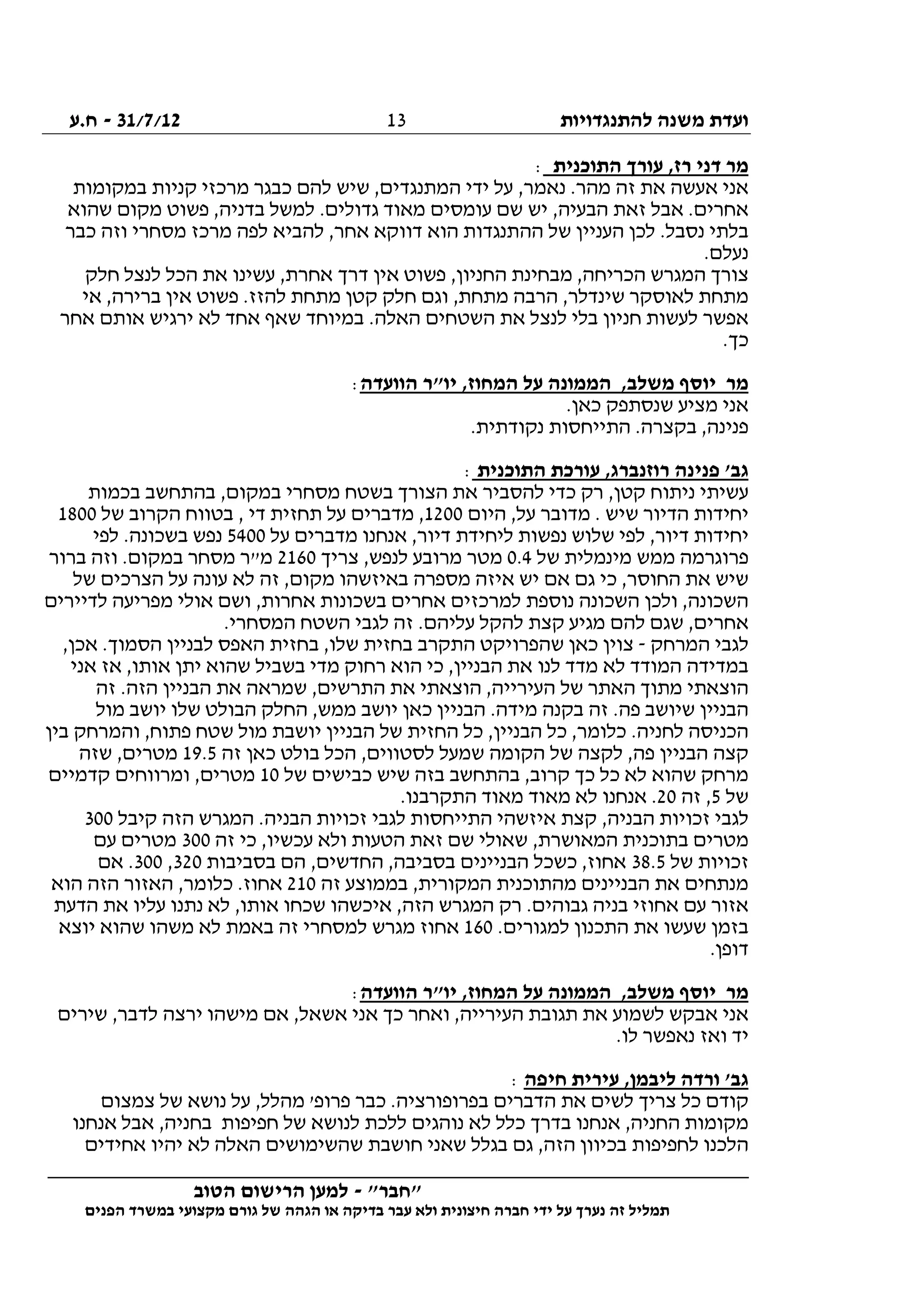 ‫להתנגדויות‬ ‫משנה‬ ‫ועדת‬31/7/12-‫ח.ע‬
________________________________________________________________
"‫"חבר‬-‫הטוב‬ ‫הרישום‬ ‫למען‬
‫ידי‬ ‫על‬ ‫נערך‬ ‫זה‬ ‫תמליל‬‫חברה‬‫הפנים‬ ‫במשרד‬ ‫מקצועי‬ ‫גורם‬ ‫של‬ ‫הגהה‬ ‫או‬ ‫בדיקה‬ ‫עבר‬ ‫ולא‬ ‫חיצונית‬
13
‫התוכנ‬ ‫עורך‬ ,‫רז‬ ‫דני‬ ‫מר‬‫ית‬:
‫במקומות‬ ‫קניות‬ ‫מרכזי‬ ‫כבגר‬ ‫להם‬ ‫שיש‬ ,‫המתנגדים‬ ‫ידי‬ ‫על‬ ,‫נאמר‬ .‫מהר‬ ‫זה‬ ‫את‬ ‫אעשה‬ ‫אני‬
‫שהוא‬ ‫מקום‬ ‫פשוט‬ ,‫בדניה‬ ‫למשל‬ .‫גדולים‬ ‫מאוד‬ ‫עומסים‬ ‫שם‬ ‫יש‬ ,‫הבעיה‬ ‫זאת‬ ‫אבל‬ .‫אחרים‬
‫כבר‬ ‫וזה‬ ‫מסחרי‬ ‫מרכז‬ ‫לפה‬ ‫להביא‬ ,‫אחר‬ ‫דווקא‬ ‫הוא‬ ‫ההתנגדות‬ ‫של‬ ‫העניין‬ ‫לכן‬ .‫נסבל‬ ‫בלתי‬
.‫נעלם‬
‫הכר‬ ‫המגרש‬ ‫צורך‬‫חלק‬ ‫לנצל‬ ‫הכל‬ ‫את‬ ‫עשינו‬ ,‫אחרת‬ ‫דרך‬ ‫אין‬ ‫פשוט‬ ,‫החניון‬ ‫מבחינת‬ ,‫יחה‬
‫אי‬ ,‫ברירה‬ ‫אין‬ ‫פשוט‬ .‫להזז‬ ‫מתחת‬ ‫קטן‬ ‫חלק‬ ‫וגם‬ ,‫מתחת‬ ‫הרבה‬ ,‫שינדלר‬ ‫לאוסקר‬ ‫מתחת‬
‫אחר‬ ‫אותם‬ ‫ירגיש‬ ‫לא‬ ‫אחד‬ ‫שאף‬ ‫במיוחד‬ .‫האלה‬ ‫השטחים‬ ‫את‬ ‫לנצל‬ ‫בלי‬ ‫חניון‬ ‫לעשות‬ ‫אפשר‬
.‫כך‬
‫הוו‬ ‫יו"ר‬ ,‫המחוז‬ ‫על‬ ‫הממונה‬ ,‫משלב‬ ‫יוסף‬ ‫מר‬‫עדה‬:
.‫כאן‬ ‫שנסתפק‬ ‫מציע‬ ‫אני‬
.‫נקודתית‬ ‫התייחסות‬ .‫בקצרה‬ ,‫פנינה‬
‫התוכנית‬ ‫עורכת‬ ,‫רוזנברג‬ ‫פנינה‬ '‫גב‬:
‫בכמות‬ ‫בהתחשב‬ ,‫במקום‬ ‫מסחרי‬ ‫בשטח‬ ‫הצורך‬ ‫את‬ ‫להסביר‬ ‫כדי‬ ‫רק‬ ,‫קטן‬ ‫ניתוח‬ ‫עשיתי‬
‫היום‬ ,‫על‬ ‫מדובר‬ . ‫שיש‬ ‫הדיור‬ ‫יחידות‬1200‫של‬ ‫הקרוב‬ ‫בטווח‬ , ‫די‬ ‫תחזית‬ ‫על‬ ‫מדברים‬ ,1800
‫ד‬ ‫יחידות‬‫על‬ ‫מדברים‬ ‫אנחנו‬ ,‫דיור‬ ‫ליחידת‬ ‫נפשות‬ ‫שלוש‬ ‫לפי‬ ,‫יור‬5400‫לפי‬ .‫בשכונה‬ ‫נפש‬
‫של‬ ‫מינמלית‬ ‫ממש‬ ‫פרוגרמה‬0.4‫צריך‬ ,‫לנפש‬ ‫מרובע‬ ‫מטר‬2160‫ברור‬ ‫וזה‬ .‫במקום‬ ‫מסחר‬ ‫מ"ר‬
‫של‬ ‫הצרכים‬ ‫על‬ ‫עונה‬ ‫לא‬ ‫זה‬ ,‫מקום‬ ‫באיזשהו‬ ‫מספרה‬ ‫איזה‬ ‫יש‬ ‫אם‬ ‫גם‬ ‫כי‬ ,‫החוסר‬ ‫את‬ ‫שיש‬
‫למרכזים‬ ‫נוספת‬ ‫השכונה‬ ‫ולכן‬ ,‫השכונה‬‫לדיירים‬ ‫מפריעה‬ ‫אולי‬ ‫ושם‬ ,‫אחרות‬ ‫בשכונות‬ ‫אחרים‬
.‫המסחרי‬ ‫השטח‬ ‫לגבי‬ ‫זה‬ .‫עליהם‬ ‫להקל‬ ‫קצת‬ ‫מגיע‬ ‫להם‬ ‫שגם‬ ,‫אחרים‬
‫המרחק‬ ‫לגבי‬-,‫אכן‬ .‫הסמוך‬ ‫לבניין‬ ‫האפס‬ ‫בחזית‬ ,‫שלו‬ ‫בחזית‬ ‫התקרב‬ ‫שהפרויקט‬ ‫כאן‬ ‫צוין‬
‫אז‬ ,‫אותו‬ ‫יתן‬ ‫שהוא‬ ‫בשביל‬ ‫מדי‬ ‫רחוק‬ ‫הוא‬ ‫כי‬ ,‫הבניין‬ ‫את‬ ‫לנו‬ ‫מדד‬ ‫לא‬ ‫המודד‬ ‫במדידה‬‫אני‬
‫זה‬ .‫הזה‬ ‫הבניין‬ ‫את‬ ‫שמראה‬ ,‫התרשים‬ ‫את‬ ‫הוצאתי‬ ,‫העירייה‬ ‫של‬ ‫האתר‬ ‫מתוך‬ ‫הוצאתי‬
‫מול‬ ‫יושב‬ ‫שלו‬ ‫הבולט‬ ‫החלק‬ ,‫ממש‬ ‫יושב‬ ‫כאן‬ ‫הבניין‬ .‫מידה‬ ‫בקנה‬ ‫זה‬ .‫פה‬ ‫שיושב‬ ‫הבניין‬
‫בין‬ ‫והמרחק‬ ,‫פתוח‬ ‫שטח‬ ‫מול‬ ‫יושבת‬ ‫הבניין‬ ‫של‬ ‫החזית‬ ‫כל‬ ,‫הבניין‬ ‫כל‬ ,‫כלומר‬ .‫לחניה‬ ‫הכניסה‬
‫של‬ ‫לקצה‬ ,‫פה‬ ‫הבניין‬ ‫קצה‬‫זה‬ ‫כאן‬ ‫בולט‬ ‫הכל‬ ,‫לסטווים‬ ‫שמעל‬ ‫הקומה‬19.5‫שזה‬ ,‫מטרים‬
‫של‬ ‫כבישים‬ ‫שיש‬ ‫בזה‬ ‫בהתחשב‬ ,‫קרוב‬ ‫כך‬ ‫כל‬ ‫לא‬ ‫שהוא‬ ‫מרחק‬10‫קדמיים‬ ‫ומרווחים‬ ,‫מטרים‬
‫של‬5‫זה‬ ,20.‫התקרבנו‬ ‫מאוד‬ ‫מאוד‬ ‫לא‬ ‫אנחנו‬ .
‫קיבל‬ ‫הזה‬ ‫המגרש‬ .‫הבניה‬ ‫זכויות‬ ‫לגבי‬ ‫התייחסות‬ ‫איזשהי‬ ‫קצת‬ ,‫הבניה‬ ‫זכויות‬ ‫לגבי‬300
‫בת‬ ‫מטרים‬‫זה‬ ‫כי‬ ,‫עכשיו‬ ‫ולא‬ ‫הטעות‬ ‫זאת‬ ‫שם‬ ‫שאולי‬ ,‫המאושרת‬ ‫וכנית‬300‫עם‬ ‫מטרים‬
‫של‬ ‫זכויות‬38.5‫בסביבות‬ ‫הם‬ ,‫החדשים‬ ,‫בסביבה‬ ‫הבניינים‬ ‫כשכל‬ ,‫אחוז‬320,300‫אם‬ .
‫זה‬ ‫בממוצע‬ ,‫המקורית‬ ‫מהתוכנית‬ ‫הבניינים‬ ‫את‬ ‫מנתחים‬210‫הוא‬ ‫הזה‬ ‫האזור‬ ,‫כלומר‬ .‫אחוז‬
‫הזה‬ ‫המגרש‬ ‫רק‬ .‫גבוהים‬ ‫בניה‬ ‫אחוזי‬ ‫עם‬ ‫אזור‬‫הדעת‬ ‫את‬ ‫עליו‬ ‫נתנו‬ ‫לא‬ ,‫אותו‬ ‫שכחו‬ ‫איכשהו‬ ,
.‫למגורים‬ ‫התכנון‬ ‫את‬ ‫שעשו‬ ‫בזמן‬160‫יוצא‬ ‫שהוא‬ ‫משהו‬ ‫לא‬ ‫באמת‬ ‫זה‬ ‫למסחרי‬ ‫מגרש‬ ‫אחוז‬
.‫דופן‬
‫הוועדה‬ ‫יו"ר‬ ,‫המחוז‬ ‫על‬ ‫הממונה‬ ,‫משלב‬ ‫יוסף‬ ‫מר‬:
‫שירים‬ ,‫לדבר‬ ‫ירצה‬ ‫מישהו‬ ‫אם‬ ,‫אשאל‬ ‫אני‬ ‫כך‬ ‫ואחר‬ ,‫העירייה‬ ‫תגובת‬ ‫את‬ ‫לשמוע‬ ‫אבקש‬ ‫אני‬
‫נ‬ ‫ואז‬ ‫יד‬.‫לו‬ ‫אפשר‬
‫חיפה‬ ‫עירית‬ ,‫ליבמן‬ ‫ורדה‬ '‫גב‬:
‫צמצום‬ ‫של‬ ‫נושא‬ ‫על‬ ,‫מהלל‬ '‫פרופ‬ ‫כבר‬ .‫בפרופורציה‬ ‫הדברים‬ ‫את‬ ‫לשים‬ ‫צריך‬ ‫כל‬ ‫קודם‬
‫אנחנו‬ ‫אבל‬ ,‫בחניה‬ ‫חפיפות‬ ‫של‬ ‫לנושא‬ ‫ללכת‬ ‫נוהגים‬ ‫לא‬ ‫כלל‬ ‫בדרך‬ ‫אנחנו‬ ,‫החניה‬ ‫מקומות‬
‫יה‬ ‫לא‬ ‫האלה‬ ‫שהשימושים‬ ‫חושבת‬ ‫שאני‬ ‫בגלל‬ ‫גם‬ ,‫הזה‬ ‫בכיוון‬ ‫לחפיפות‬ ‫הלכנו‬‫אחידים‬ ‫יו‬
 