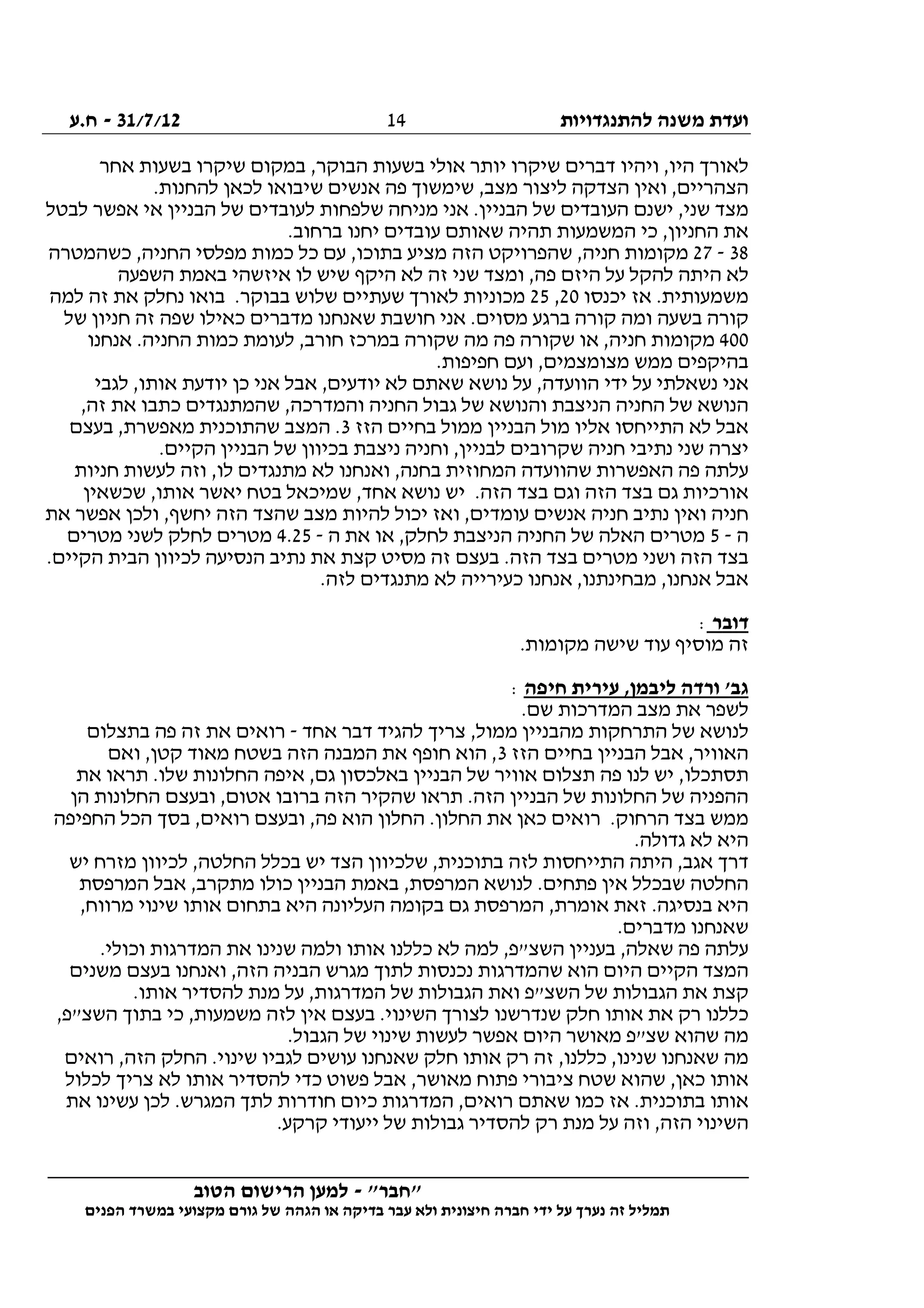 ‫להתנגדויות‬ ‫משנה‬ ‫ועדת‬31/7/12-‫ח.ע‬
________________________________________________________________
"‫"חבר‬-‫הטוב‬ ‫הרישום‬ ‫למען‬
‫ידי‬ ‫על‬ ‫נערך‬ ‫זה‬ ‫תמליל‬‫חברה‬‫הפנים‬ ‫במשרד‬ ‫מקצועי‬ ‫גורם‬ ‫של‬ ‫הגהה‬ ‫או‬ ‫בדיקה‬ ‫עבר‬ ‫ולא‬ ‫חיצונית‬
14
‫אחר‬ ‫בשעות‬ ‫שיקרו‬ ‫במקום‬ ,‫הבוקר‬ ‫בשעות‬ ‫אולי‬ ‫יותר‬ ‫שיקרו‬ ‫דברים‬ ‫ויהיו‬ ,‫היו‬ ‫לאורך‬
.‫להחנות‬ ‫לכאן‬ ‫שיבואו‬ ‫אנשים‬ ‫פה‬ ‫שימשוך‬ ,‫מצב‬ ‫ליצור‬ ‫הצדקה‬ ‫ואין‬ ,‫הצהריים‬
‫לבטל‬ ‫אפשר‬ ‫אי‬ ‫הבניין‬ ‫של‬ ‫לעובדים‬ ‫שלפחות‬ ‫מניחה‬ ‫אני‬ .‫הבניין‬ ‫של‬ ‫העובדים‬ ‫ישנם‬ ,‫שני‬ ‫מצד‬
‫ת‬ ‫המשמעות‬ ‫כי‬ ,‫החניון‬ ‫את‬.‫ברחוב‬ ‫יחנו‬ ‫עובדים‬ ‫שאותם‬ ‫היה‬
38-27‫כשהמטרה‬ ,‫החניה‬ ‫מפלסי‬ ‫כמות‬ ‫כל‬ ‫עם‬ ,‫בתוכו‬ ‫מציע‬ ‫הזה‬ ‫שהפרויקט‬ ,‫חניה‬ ‫מקומות‬
‫השפעה‬ ‫באמת‬ ‫איזשהי‬ ‫לו‬ ‫שיש‬ ‫היקף‬ ‫לא‬ ‫זה‬ ‫שני‬ ‫ומצד‬ ,‫פה‬ ‫היזם‬ ‫על‬ ‫להקל‬ ‫היתה‬ ‫לא‬
‫יכנסו‬ ‫אז‬ .‫משמעותית‬20,25‫למ‬ ‫זה‬ ‫את‬ ‫נחלק‬ ‫בואו‬ .‫בבוקר‬ ‫שלוש‬ ‫שעתיים‬ ‫לאורך‬ ‫מכוניות‬‫ה‬
‫של‬ ‫חניון‬ ‫זה‬ ‫שפה‬ ‫כאילו‬ ‫מדברים‬ ‫שאנחנו‬ ‫חושבת‬ ‫אני‬ .‫מסוים‬ ‫ברגע‬ ‫קורה‬ ‫ומה‬ ‫בשעה‬ ‫קורה‬
400‫אנחנו‬ .‫החניה‬ ‫כמות‬ ‫לעומת‬ ,‫חורב‬ ‫במרכז‬ ‫שקורה‬ ‫מה‬ ‫פה‬ ‫שקורה‬ ‫או‬ ,‫חניה‬ ‫מקומות‬
.‫חפיפות‬ ‫ועם‬ ,‫מצומצמים‬ ‫ממש‬ ‫בהיקפים‬
‫א‬ ‫יודעת‬ ‫כן‬ ‫אני‬ ‫אבל‬ ,‫יודעים‬ ‫לא‬ ‫שאתם‬ ‫נושא‬ ‫על‬ ,‫הוועדה‬ ‫ידי‬ ‫על‬ ‫נשאלתי‬ ‫אני‬‫לגבי‬ ,‫ותו‬
,‫זה‬ ‫את‬ ‫כתבו‬ ‫שהמתנגדים‬ ,‫והמדרכה‬ ‫החניה‬ ‫גבול‬ ‫של‬ ‫והנושא‬ ‫הניצבת‬ ‫החניה‬ ‫של‬ ‫הנושא‬
‫הזז‬ ‫בחיים‬ ‫ממול‬ ‫הבניין‬ ‫מול‬ ‫אליו‬ ‫התייחסו‬ ‫לא‬ ‫אבל‬3‫בעצם‬ ,‫מאפשרת‬ ‫שהתוכנית‬ ‫המצב‬ .
.‫הקיים‬ ‫הבניין‬ ‫של‬ ‫בכיוון‬ ‫ניצבת‬ ‫וחניה‬ ,‫לבניין‬ ‫שקרובים‬ ‫חניה‬ ‫נתיבי‬ ‫שני‬ ‫יצרה‬
‫שהוועדה‬ ‫האפשרות‬ ‫פה‬ ‫עלתה‬‫חניות‬ ‫לעשות‬ ‫וזה‬ ,‫לו‬ ‫מתנגדים‬ ‫לא‬ ‫ואנחנו‬ ,‫בחנה‬ ‫המחוזית‬
‫שכשאין‬ ,‫אותו‬ ‫יאשר‬ ‫בטח‬ ‫שמיכאל‬ ,‫אחד‬ ‫נושא‬ ‫יש‬ .‫הזה‬ ‫בצד‬ ‫וגם‬ ‫הזה‬ ‫בצד‬ ‫גם‬ ‫אורכיות‬
‫את‬ ‫אפשר‬ ‫ולכן‬ ,‫יחשף‬ ‫הזה‬ ‫שהצד‬ ‫מצב‬ ‫להיות‬ ‫יכול‬ ‫ואז‬ ,‫עומדים‬ ‫אנשים‬ ‫חניה‬ ‫נתיב‬ ‫ואין‬ ‫חניה‬
‫ה‬-5‫ה‬ ‫את‬ ‫או‬ ,‫לחלק‬ ‫הניצבת‬ ‫החניה‬ ‫של‬ ‫האלה‬ ‫מטרים‬-4.25‫מטרים‬ ‫לשני‬ ‫לחלק‬ ‫מטרים‬
.‫הקיים‬ ‫הבית‬ ‫לכיוון‬ ‫הנסיעה‬ ‫נתיב‬ ‫את‬ ‫קצת‬ ‫מסיט‬ ‫זה‬ ‫בעצם‬ .‫הזה‬ ‫בצד‬ ‫מטרים‬ ‫ושני‬ ‫הזה‬ ‫בצד‬
.‫לזה‬ ‫מתנגדים‬ ‫לא‬ ‫כעירייה‬ ‫אנחנו‬ ,‫מבחינתנו‬ ,‫אנחנו‬ ‫אבל‬
‫דובר‬:
.‫מקומות‬ ‫שישה‬ ‫עוד‬ ‫מוסיף‬ ‫זה‬
‫חיפה‬ ‫עירית‬ ,‫ליבמן‬ ‫ורדה‬ '‫גב‬:
.‫שם‬ ‫המדרכות‬ ‫מצב‬ ‫את‬ ‫לשפר‬
‫ש‬ ‫לנושא‬‫אחד‬ ‫דבר‬ ‫להגיד‬ ‫צריך‬ ,‫ממול‬ ‫מהבניין‬ ‫התרחקות‬ ‫ל‬-‫בתצלום‬ ‫פה‬ ‫זה‬ ‫את‬ ‫רואים‬
‫הזז‬ ‫בחיים‬ ‫הבניין‬ ‫אבל‬ ,‫האוויר‬3‫ואם‬ ,‫קטן‬ ‫מאוד‬ ‫בשטח‬ ‫הזה‬ ‫המבנה‬ ‫את‬ ‫חופף‬ ‫הוא‬ ,
‫את‬ ‫תראו‬ .‫שלו‬ ‫החלונות‬ ‫איפה‬ ,‫גם‬ ‫באלכסון‬ ‫הבניין‬ ‫של‬ ‫אוויר‬ ‫תצלום‬ ‫פה‬ ‫לנו‬ ‫יש‬ ,‫תסתכלו‬
‫תראו‬ .‫הזה‬ ‫הבניין‬ ‫של‬ ‫החלונות‬ ‫של‬ ‫ההפניה‬‫הן‬ ‫החלונות‬ ‫ובעצם‬ ,‫אטום‬ ‫ברובו‬ ‫הזה‬ ‫שהקיר‬
‫החפיפה‬ ‫הכל‬ ‫בסך‬ ,‫רואים‬ ‫ובעצם‬ ,‫פה‬ ‫הוא‬ ‫החלון‬ .‫החלון‬ ‫את‬ ‫כאן‬ ‫רואים‬ .‫הרחוק‬ ‫בצד‬ ‫ממש‬
.‫גדולה‬ ‫לא‬ ‫היא‬
‫יש‬ ‫מזרח‬ ‫לכיוון‬ ,‫החלטה‬ ‫בכלל‬ ‫יש‬ ‫הצד‬ ‫שלכיוון‬ ,‫בתוכנית‬ ‫לזה‬ ‫התייחסות‬ ‫היתה‬ ,‫אגב‬ ‫דרך‬
‫הבני‬ ‫באמת‬ ,‫המרפסת‬ ‫לנושא‬ .‫פתחים‬ ‫אין‬ ‫שבכלל‬ ‫החלטה‬‫המרפסת‬ ‫אבל‬ ,‫מתקרב‬ ‫כולו‬ ‫ין‬
,‫מרווח‬ ‫שינוי‬ ‫אותו‬ ‫בתחום‬ ‫היא‬ ‫העליונה‬ ‫בקומה‬ ‫גם‬ ‫המרפסת‬ ,‫אומרת‬ ‫זאת‬ .‫בנסיגה‬ ‫היא‬
.‫מדברים‬ ‫שאנחנו‬
.‫וכולי‬ ‫המדרגות‬ ‫את‬ ‫שנינו‬ ‫ולמה‬ ‫אותו‬ ‫כללנו‬ ‫לא‬ ‫למה‬ ,‫השצ"פ‬ ‫בעניין‬ ,‫שאלה‬ ‫פה‬ ‫עלתה‬
‫ואנחנו‬ ,‫הזה‬ ‫הבניה‬ ‫מגרש‬ ‫לתוך‬ ‫נכנסות‬ ‫שהמדרגות‬ ‫הוא‬ ‫היום‬ ‫הקיים‬ ‫המצד‬‫משנים‬ ‫בעצם‬
.‫אותו‬ ‫להסדיר‬ ‫מנת‬ ‫על‬ ,‫המדרגות‬ ‫של‬ ‫הגבולות‬ ‫ואת‬ ‫השצ"פ‬ ‫של‬ ‫הגבולות‬ ‫את‬ ‫קצת‬
,‫השצ"פ‬ ‫בתוך‬ ‫כי‬ ,‫משמעות‬ ‫לזה‬ ‫אין‬ ‫בעצם‬ .‫השינוי‬ ‫לצורך‬ ‫שנדרשנו‬ ‫חלק‬ ‫אותו‬ ‫את‬ ‫רק‬ ‫כללנו‬
.‫הגבול‬ ‫של‬ ‫שינוי‬ ‫לעשות‬ ‫אפשר‬ ‫היום‬ ‫מאושר‬ ‫שצ"פ‬ ‫שהוא‬ ‫מה‬
‫שאנחנ‬ ‫חלק‬ ‫אותו‬ ‫רק‬ ‫זה‬ ,‫כללנו‬ ,‫שנינו‬ ‫שאנחנו‬ ‫מה‬‫רואים‬ ,‫הזה‬ ‫החלק‬ .‫שינוי‬ ‫לגביו‬ ‫עושים‬ ‫ו‬
‫לכלול‬ ‫צריך‬ ‫לא‬ ‫אותו‬ ‫להסדיר‬ ‫כדי‬ ‫פשוט‬ ‫אבל‬ ,‫מאושר‬ ‫פתוח‬ ‫ציבורי‬ ‫שטח‬ ‫שהוא‬ ,‫כאן‬ ‫אותו‬
‫את‬ ‫עשינו‬ ‫לכן‬ .‫המגרש‬ ‫לתך‬ ‫חודרות‬ ‫כיום‬ ‫המדרגות‬ ,‫רואים‬ ‫שאתם‬ ‫כמו‬ ‫אז‬ .‫בתוכנית‬ ‫אותו‬
.‫קרקע‬ ‫ייעודי‬ ‫של‬ ‫גבולות‬ ‫להסדיר‬ ‫רק‬ ‫מנת‬ ‫על‬ ‫וזה‬ ,‫הזה‬ ‫השינוי‬
 