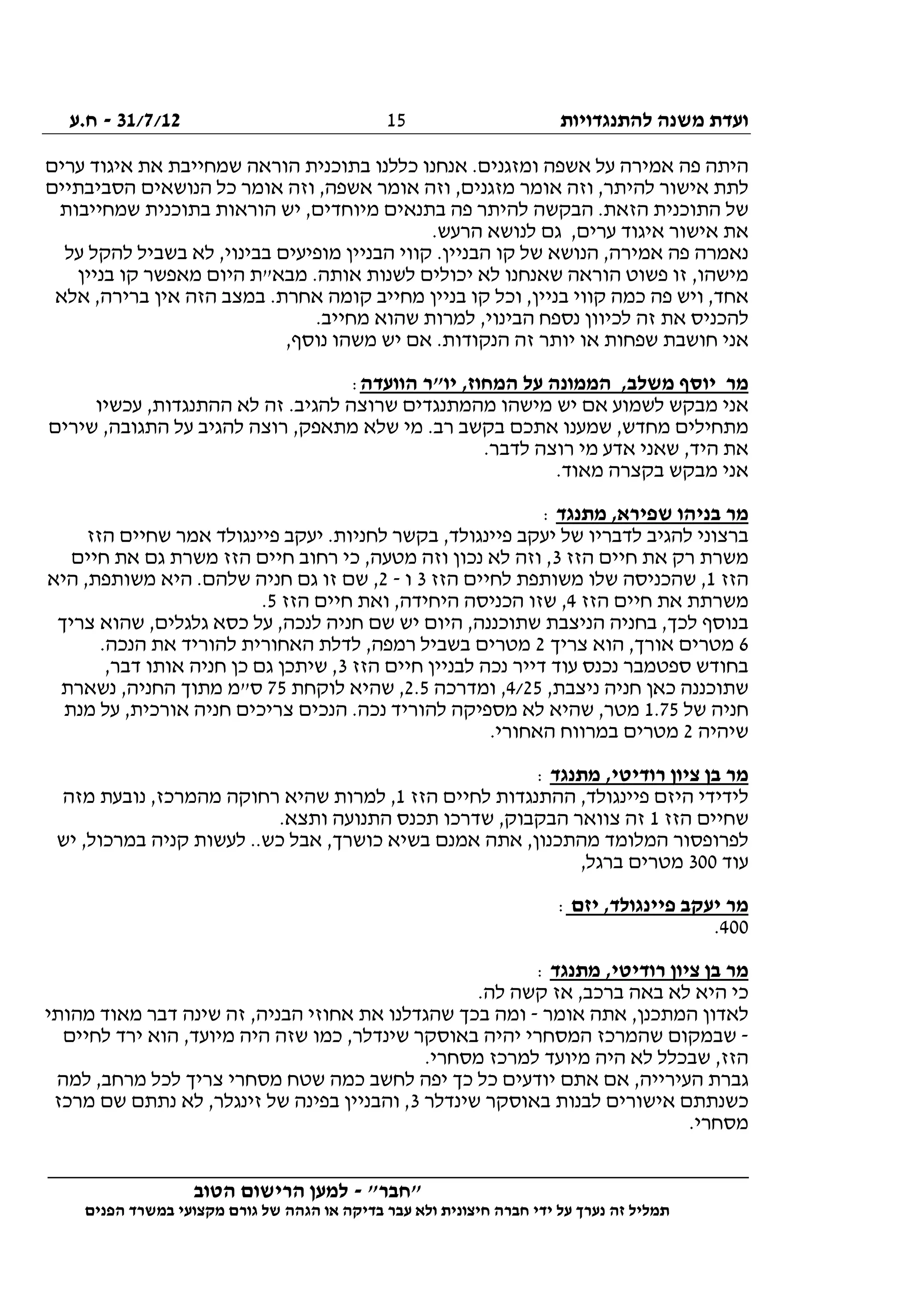 ‫להתנגדויות‬ ‫משנה‬ ‫ועדת‬31/7/12-‫ח.ע‬
________________________________________________________________
"‫"חבר‬-‫הטוב‬ ‫הרישום‬ ‫למען‬
‫ידי‬ ‫על‬ ‫נערך‬ ‫זה‬ ‫תמליל‬‫חברה‬‫הפנים‬ ‫במשרד‬ ‫מקצועי‬ ‫גורם‬ ‫של‬ ‫הגהה‬ ‫או‬ ‫בדיקה‬ ‫עבר‬ ‫ולא‬ ‫חיצונית‬
15
‫פה‬ ‫היתה‬‫ערים‬ ‫איגוד‬ ‫את‬ ‫שמחייבת‬ ‫הוראה‬ ‫בתוכנית‬ ‫כללנו‬ ‫אנחנו‬ .‫ומזגנים‬ ‫אשפה‬ ‫על‬ ‫אמירה‬
‫הסביבתיים‬ ‫הנושאים‬ ‫כל‬ ‫אומר‬ ‫וזה‬ ,‫אשפה‬ ‫אומר‬ ‫וזה‬ ,‫מזגנים‬ ‫אומר‬ ‫וזה‬ ,‫להיתר‬ ‫אישור‬ ‫לתת‬
‫שמחייבות‬ ‫בתוכנית‬ ‫הוראות‬ ‫יש‬ ,‫מיוחדים‬ ‫בתנאים‬ ‫פה‬ ‫להיתר‬ ‫הבקשה‬ .‫הזאת‬ ‫התוכנית‬ ‫של‬
‫לנושא‬ ‫גם‬ ,‫ערים‬ ‫איגוד‬ ‫אישור‬ ‫את‬.‫הרעש‬
‫על‬ ‫להקל‬ ‫בשביל‬ ‫לא‬ ,‫בבינוי‬ ‫מופיעים‬ ‫הבניין‬ ‫קווי‬ .‫הבניין‬ ‫קו‬ ‫של‬ ‫הנושא‬ ,‫אמירה‬ ‫פה‬ ‫נאמרה‬
‫בניין‬ ‫קו‬ ‫מאפשר‬ ‫היום‬ ‫מבא"ת‬ .‫אותה‬ ‫לשנות‬ ‫יכולים‬ ‫לא‬ ‫שאנחנו‬ ‫הוראה‬ ‫פשוט‬ ‫זו‬ ,‫מישהו‬
‫אלא‬ ,‫ברירה‬ ‫אין‬ ‫הזה‬ ‫במצב‬ .‫אחרת‬ ‫קומה‬ ‫מחייב‬ ‫בניין‬ ‫קו‬ ‫וכל‬ ,‫בניין‬ ‫קווי‬ ‫כמה‬ ‫פה‬ ‫ויש‬ ,‫אחד‬
‫את‬ ‫להכניס‬.‫מחייב‬ ‫שהוא‬ ‫למרות‬ ,‫הבינוי‬ ‫נספח‬ ‫לכיוון‬ ‫זה‬
,‫נוסף‬ ‫משהו‬ ‫יש‬ ‫אם‬ .‫הנקודות‬ ‫זה‬ ‫יותר‬ ‫או‬ ‫שפחות‬ ‫חושבת‬ ‫אני‬
‫הוועדה‬ ‫יו"ר‬ ,‫המחוז‬ ‫על‬ ‫הממונה‬ ,‫משלב‬ ‫יוסף‬ ‫מר‬:
‫עכשיו‬ ,‫ההתנגדות‬ ‫לא‬ ‫זה‬ .‫להגיב‬ ‫שרוצה‬ ‫מהמתנגדים‬ ‫מישהו‬ ‫יש‬ ‫אם‬ ‫לשמוע‬ ‫מבקש‬ ‫אני‬
‫שלא‬ ‫מי‬ .‫רב‬ ‫בקשב‬ ‫אתכם‬ ‫שמענו‬ ,‫מחדש‬ ‫מתחילים‬‫שירים‬ ,‫התגובה‬ ‫על‬ ‫להגיב‬ ‫רוצה‬ ,‫מתאפק‬
.‫לדבר‬ ‫רוצה‬ ‫מי‬ ‫אדע‬ ‫שאני‬ ,‫היד‬ ‫את‬
.‫מאוד‬ ‫בקצרה‬ ‫מבקש‬ ‫אני‬
‫מתנגד‬ ,‫שפירא‬ ‫בניהו‬ ‫מר‬:
‫הזז‬ ‫שחיים‬ ‫אמר‬ ‫פיינגולד‬ ‫יעקב‬ .‫לחניות‬ ‫בקשר‬ ,‫פיינגולד‬ ‫יעקב‬ ‫של‬ ‫לדבריו‬ ‫להגיב‬ ‫ברצוני‬
‫הזז‬ ‫חיים‬ ‫את‬ ‫רק‬ ‫משרת‬3‫מ‬ ‫הזז‬ ‫חיים‬ ‫רחוב‬ ‫כי‬ ,‫מטעה‬ ‫וזה‬ ‫נכון‬ ‫לא‬ ‫וזה‬ ,‫חיים‬ ‫את‬ ‫גם‬ ‫שרת‬
‫הזז‬1‫הזז‬ ‫לחיים‬ ‫משותפת‬ ‫שלו‬ ‫שהכניסה‬ ,3‫ו‬-2‫היא‬ ,‫משותפת‬ ‫היא‬ .‫שלהם‬ ‫חניה‬ ‫גם‬ ‫זו‬ ‫שם‬ ,
‫הזז‬ ‫חיים‬ ‫את‬ ‫משרתת‬4‫הזז‬ ‫חיים‬ ‫ואת‬ ,‫היחידה‬ ‫הכניסה‬ ‫שזו‬ ,5.
‫צריך‬ ‫שהוא‬ ,‫גלגלים‬ ‫כסא‬ ‫על‬ ,‫לנכה‬ ‫חניה‬ ‫שם‬ ‫יש‬ ‫היום‬ ,‫שתוכננה‬ ‫הניצבת‬ ‫בחניה‬ ,‫לכך‬ ‫בנוסף‬
6‫צריך‬ ‫הוא‬ ,‫אורך‬ ‫מטרים‬2.‫הנכה‬ ‫את‬ ‫להוריד‬ ‫האחורית‬ ‫לדלת‬ ,‫רמפה‬ ‫בשביל‬ ‫מטרים‬
‫הזז‬ ‫חיים‬ ‫לבניין‬ ‫נכה‬ ‫דייר‬ ‫עוד‬ ‫נכנס‬ ‫ספטמבר‬ ‫בחודש‬3,‫דבר‬ ‫אותו‬ ‫חניה‬ ‫כן‬ ‫גם‬ ‫שיתכן‬ ,
,‫ניצבת‬ ‫חניה‬ ‫כאן‬ ‫שתוכננה‬4/25‫ומדרכה‬ ,2.5‫לוקחת‬ ‫שהיא‬ ,75‫נשארת‬ ,‫החניה‬ ‫מתוך‬ ‫ס"מ‬
‫של‬ ‫חניה‬1.75‫צ‬ ‫הנכים‬ .‫נכה‬ ‫להוריד‬ ‫מספיקה‬ ‫לא‬ ‫שהיא‬ ,‫מטר‬‫מנת‬ ‫על‬ ,‫אורכית‬ ‫חניה‬ ‫ריכים‬
‫שיהיה‬2.‫האחורי‬ ‫במרווח‬ ‫מטרים‬
‫מתנגד‬ ,‫רודיטי‬ ‫ציון‬ ‫בן‬ ‫מר‬:
‫הזז‬ ‫לחיים‬ ‫ההתנגדות‬ ,‫פיינגולד‬ ‫היזם‬ ‫לידידי‬1‫מזה‬ ‫נובעת‬ ,‫מהמרכז‬ ‫רחוקה‬ ‫שהיא‬ ‫למרות‬ ,
‫הזז‬ ‫שחיים‬1.‫ותצא‬ ‫התנועה‬ ‫תכנס‬ ‫שדרכו‬ ,‫הבקבוק‬ ‫צוואר‬ ‫זה‬
‫בשיא‬ ‫אמנם‬ ‫אתה‬ ,‫מהתכנון‬ ‫המלומד‬ ‫לפרופסור‬‫יש‬ ,‫במרכול‬ ‫קניה‬ ‫לעשות‬ ..‫כש‬ ‫אבל‬ ,‫כושרך‬
‫עוד‬300,‫ברגל‬ ‫מטרים‬
‫יזם‬ ,‫פיינגולד‬ ‫יעקב‬ ‫מר‬:
400.
‫מתנגד‬ ,‫רודיטי‬ ‫ציון‬ ‫בן‬ ‫מר‬:
.‫לה‬ ‫קשה‬ ‫אז‬ ,‫ברכב‬ ‫באה‬ ‫לא‬ ‫היא‬ ‫כי‬
‫אומר‬ ‫אתה‬ ,‫המתכנן‬ ‫לאדון‬-‫מהותי‬ ‫מאוד‬ ‫דבר‬ ‫שינה‬ ‫זה‬ ,‫הבניה‬ ‫אחוזי‬ ‫את‬ ‫שהגדלנו‬ ‫בכך‬ ‫ומה‬
-‫יהי‬ ‫המסחרי‬ ‫שהמרכז‬ ‫שבמקום‬‫לחיים‬ ‫ירד‬ ‫הוא‬ ,‫מיועד‬ ‫היה‬ ‫שזה‬ ‫כמו‬ ,‫שינדלר‬ ‫באוסקר‬ ‫ה‬
.‫מסחרי‬ ‫למרכז‬ ‫מיועד‬ ‫היה‬ ‫לא‬ ‫שבכלל‬ ,‫הזז‬
‫למה‬ ,‫מרחב‬ ‫לכל‬ ‫צריך‬ ‫מסחרי‬ ‫שטח‬ ‫כמה‬ ‫לחשב‬ ‫יפה‬ ‫כך‬ ‫כל‬ ‫יודעים‬ ‫אתם‬ ‫אם‬ ,‫העירייה‬ ‫גברת‬
‫שינדלר‬ ‫באוסקר‬ ‫לבנות‬ ‫אישורים‬ ‫כשנתתם‬3‫מרכז‬ ‫שם‬ ‫נתתם‬ ‫לא‬ ,‫זינגלר‬ ‫של‬ ‫בפינה‬ ‫והבניין‬ ,
.‫מסחרי‬
 