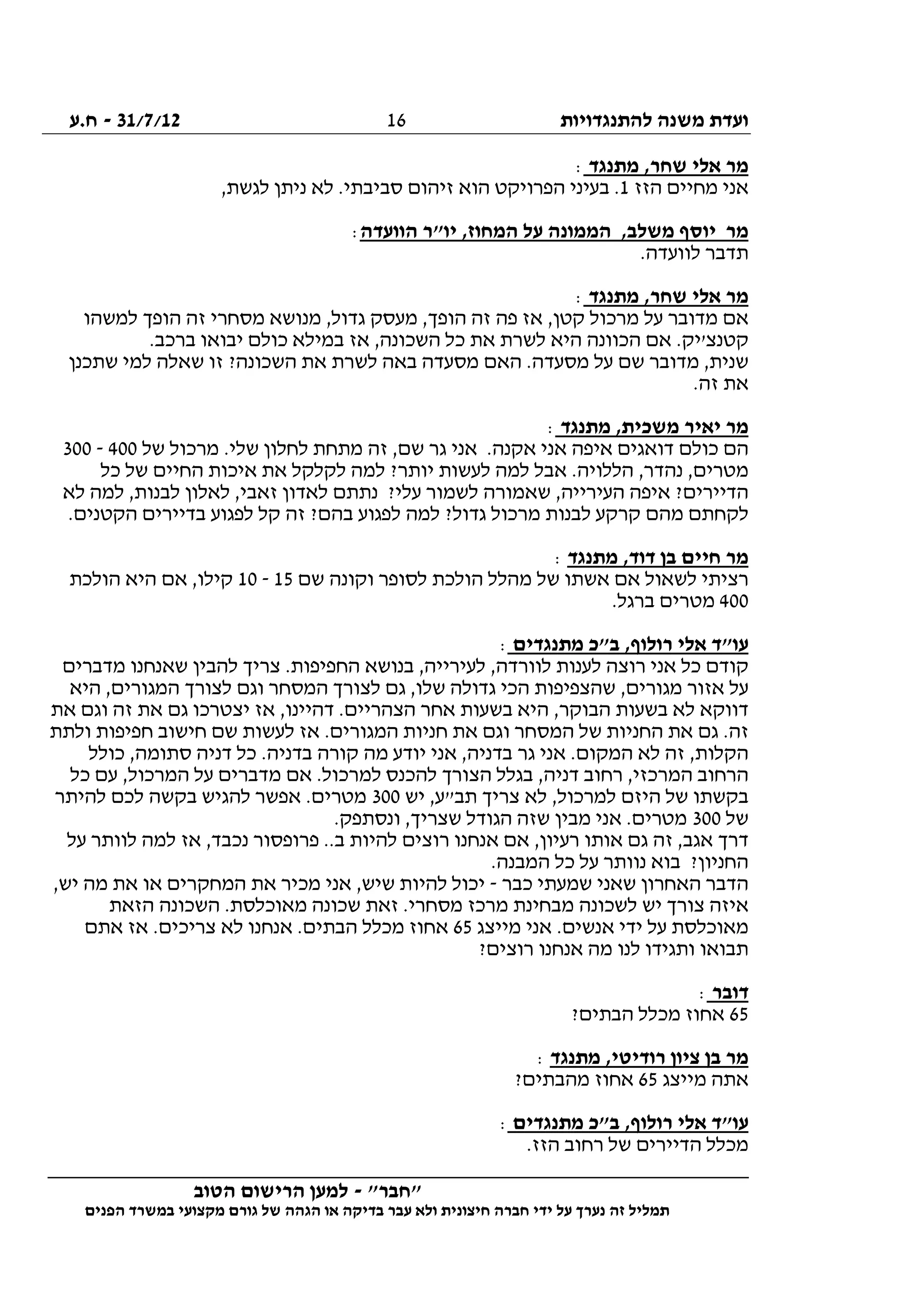 ‫להתנגדויות‬ ‫משנה‬ ‫ועדת‬31/7/12-‫ח.ע‬
________________________________________________________________
"‫"חבר‬-‫הטוב‬ ‫הרישום‬ ‫למען‬
‫ידי‬ ‫על‬ ‫נערך‬ ‫זה‬ ‫תמליל‬‫חברה‬‫הפנים‬ ‫במשרד‬ ‫מקצועי‬ ‫גורם‬ ‫של‬ ‫הגהה‬ ‫או‬ ‫בדיקה‬ ‫עבר‬ ‫ולא‬ ‫חיצונית‬
16
‫א‬ ‫מר‬‫מתנגד‬ ,‫שחר‬ ‫לי‬:
‫הזז‬ ‫מחיים‬ ‫אני‬1,‫לגשת‬ ‫ניתן‬ ‫לא‬ .‫סביבתי‬ ‫זיהום‬ ‫הוא‬ ‫הפרויקט‬ ‫בעיני‬ .
‫הוועדה‬ ‫יו"ר‬ ,‫המחוז‬ ‫על‬ ‫הממונה‬ ,‫משלב‬ ‫יוסף‬ ‫מר‬:
.‫לוועדה‬ ‫תדבר‬
‫מתנגד‬ ,‫שחר‬ ‫אלי‬ ‫מר‬:
‫למשהו‬ ‫הופך‬ ‫זה‬ ‫מסחרי‬ ‫מנושא‬ ,‫גדול‬ ‫מעסק‬ ,‫הופך‬ ‫זה‬ ‫פה‬ ‫אז‬ ,‫קטן‬ ‫מרכול‬ ‫על‬ ‫מדובר‬ ‫אם‬
‫הכוונה‬ ‫אם‬ .‫קטנצ'יק‬.‫ברכב‬ ‫יבואו‬ ‫כולם‬ ‫במילא‬ ‫אז‬ ,‫השכונה‬ ‫כל‬ ‫את‬ ‫לשרת‬ ‫היא‬
‫שתכנן‬ ‫למי‬ ‫שאלה‬ ‫זו‬ ?‫השכונה‬ ‫את‬ ‫לשרת‬ ‫באה‬ ‫מסעדה‬ ‫האם‬ .‫מסעדה‬ ‫על‬ ‫שם‬ ‫מדובר‬ ,‫שנית‬
.‫זה‬ ‫את‬
‫מתנגד‬ ,‫משכית‬ ‫יאיר‬ ‫מר‬:
‫של‬ ‫מרכול‬ .‫שלי‬ ‫לחלון‬ ‫מתחת‬ ‫זה‬ ,‫שם‬ ‫גר‬ ‫אני‬ .‫אקנה‬ ‫אני‬ ‫איפה‬ ‫דואגים‬ ‫כולם‬ ‫הם‬400-300
.‫הללויה‬ ,‫נהדר‬ ,‫מטרים‬‫כל‬ ‫של‬ ‫החיים‬ ‫איכות‬ ‫את‬ ‫לקלקל‬ ‫למה‬ ?‫יותר‬ ‫לעשות‬ ‫למה‬ ‫אבל‬
‫לא‬ ‫למה‬ ,‫לבנות‬ ‫לאלון‬ ,‫זאבי‬ ‫לאדון‬ ‫נתתם‬ ?‫עלי‬ ‫לשמור‬ ‫שאמורה‬ ,‫העירייה‬ ‫איפה‬ ?‫הדיירים‬
.‫הקטנים‬ ‫בדיירים‬ ‫לפגוע‬ ‫קל‬ ‫זה‬ ?‫בהם‬ ‫לפגוע‬ ‫למה‬ ?‫גדול‬ ‫מרכול‬ ‫לבנות‬ ‫קרקע‬ ‫מהם‬ ‫לקחתם‬
‫מתנגד‬ ,‫דוד‬ ‫בן‬ ‫חיים‬ ‫מר‬:
‫מ‬ ‫של‬ ‫אשתו‬ ‫אם‬ ‫לשאול‬ ‫רציתי‬‫שם‬ ‫וקונה‬ ‫לסופר‬ ‫הולכת‬ ‫הלל‬15-10‫הולכת‬ ‫היא‬ ‫אם‬ ,‫קילו‬
400.‫ברגל‬ ‫מטרים‬
‫מתנגדים‬ ‫ב"כ‬ ,‫רולוף‬ ‫אלי‬ ‫עו"ד‬:
‫מדברים‬ ‫שאנחנו‬ ‫להבין‬ ‫צריך‬ .‫החפיפות‬ ‫בנושא‬ ,‫לעירייה‬ ,‫לוורדה‬ ‫לענות‬ ‫רוצה‬ ‫אני‬ ‫כל‬ ‫קודם‬
‫הי‬ ,‫המגורים‬ ‫לצורך‬ ‫וגם‬ ‫המסחר‬ ‫לצורך‬ ‫גם‬ ,‫שלו‬ ‫גדולה‬ ‫הכי‬ ‫שהצפיפות‬ ,‫מגורים‬ ‫אזור‬ ‫על‬‫א‬
‫את‬ ‫וגם‬ ‫זה‬ ‫את‬ ‫גם‬ ‫יצטרכו‬ ‫אז‬ ,‫דהיינו‬ .‫הצהריים‬ ‫אחר‬ ‫בשעות‬ ‫היא‬ ,‫הבוקר‬ ‫בשעות‬ ‫לא‬ ‫דווקא‬
‫ולתת‬ ‫חפיפות‬ ‫חישוב‬ ‫שם‬ ‫לעשות‬ ‫אז‬ .‫המגורים‬ ‫חניות‬ ‫את‬ ‫וגם‬ ‫המסחר‬ ‫של‬ ‫החניות‬ ‫את‬ ‫גם‬ .‫זה‬
‫כולל‬ ,‫סתומה‬ ‫דניה‬ ‫כל‬ .‫בדניה‬ ‫קורה‬ ‫מה‬ ‫יודע‬ ‫אני‬ ,‫בדניה‬ ‫גר‬ ‫אני‬ .‫המקום‬ ‫לא‬ ‫זה‬ ,‫הקלות‬
‫רחוב‬ ,‫המרכזי‬ ‫הרחוב‬‫כל‬ ‫עם‬ ,‫המרכול‬ ‫על‬ ‫מדברים‬ ‫אם‬ .‫למרכול‬ ‫להכנס‬ ‫הצורך‬ ‫בגלל‬ ,‫דניה‬
‫יש‬ ,‫תב"ע‬ ‫צריך‬ ‫לא‬ ,‫למרכול‬ ‫היזם‬ ‫של‬ ‫בקשתו‬300‫להיתר‬ ‫לכם‬ ‫בקשה‬ ‫להגיש‬ ‫אפשר‬ .‫מטרים‬
‫של‬300.‫ונסתפק‬ ,‫שצריך‬ ‫הגודל‬ ‫שזה‬ ‫מבין‬ ‫אני‬ .‫מטרים‬
‫למה‬ ‫אז‬ ,‫נכבד‬ ‫פרופסור‬ ..‫ב‬ ‫להיות‬ ‫רוצים‬ ‫אנחנו‬ ‫אם‬ ,‫רעיון‬ ‫אותו‬ ‫גם‬ ‫זה‬ ,‫אגב‬ ‫דרך‬‫על‬ ‫לוותר‬
.‫המבנה‬ ‫כל‬ ‫על‬ ‫נוותר‬ ‫בוא‬ ?‫החניון‬
‫כבר‬ ‫שמעתי‬ ‫שאני‬ ‫האחרון‬ ‫הדבר‬-,‫יש‬ ‫מה‬ ‫את‬ ‫או‬ ‫המחקרים‬ ‫את‬ ‫מכיר‬ ‫אני‬ ,‫שיש‬ ‫להיות‬ ‫יכול‬
‫הזאת‬ ‫השכונה‬ .‫מאוכלסת‬ ‫שכונה‬ ‫זאת‬ .‫מסחרי‬ ‫מרכז‬ ‫מבחינת‬ ‫לשכונה‬ ‫יש‬ ‫צורך‬ ‫איזה‬
‫מייצג‬ ‫אני‬ .‫אנשים‬ ‫ידי‬ ‫על‬ ‫מאוכלסת‬65‫צריכי‬ ‫לא‬ ‫אנחנו‬ .‫הבתים‬ ‫מכלל‬ ‫אחוז‬‫אתם‬ ‫אז‬ .‫ם‬
?‫רוצים‬ ‫אנחנו‬ ‫מה‬ ‫לנו‬ ‫ותגידו‬ ‫תבואו‬
‫דובר‬:
65?‫הבתים‬ ‫מכלל‬ ‫אחוז‬
‫מתנגד‬ ,‫רודיטי‬ ‫ציון‬ ‫בן‬ ‫מר‬:
‫מייצג‬ ‫אתה‬65?‫מהבתים‬ ‫אחוז‬
‫מתנגדים‬ ‫ב"כ‬ ,‫רולוף‬ ‫אלי‬ ‫עו"ד‬:
.‫הזז‬ ‫רחוב‬ ‫של‬ ‫הדיירים‬ ‫מכלל‬
 