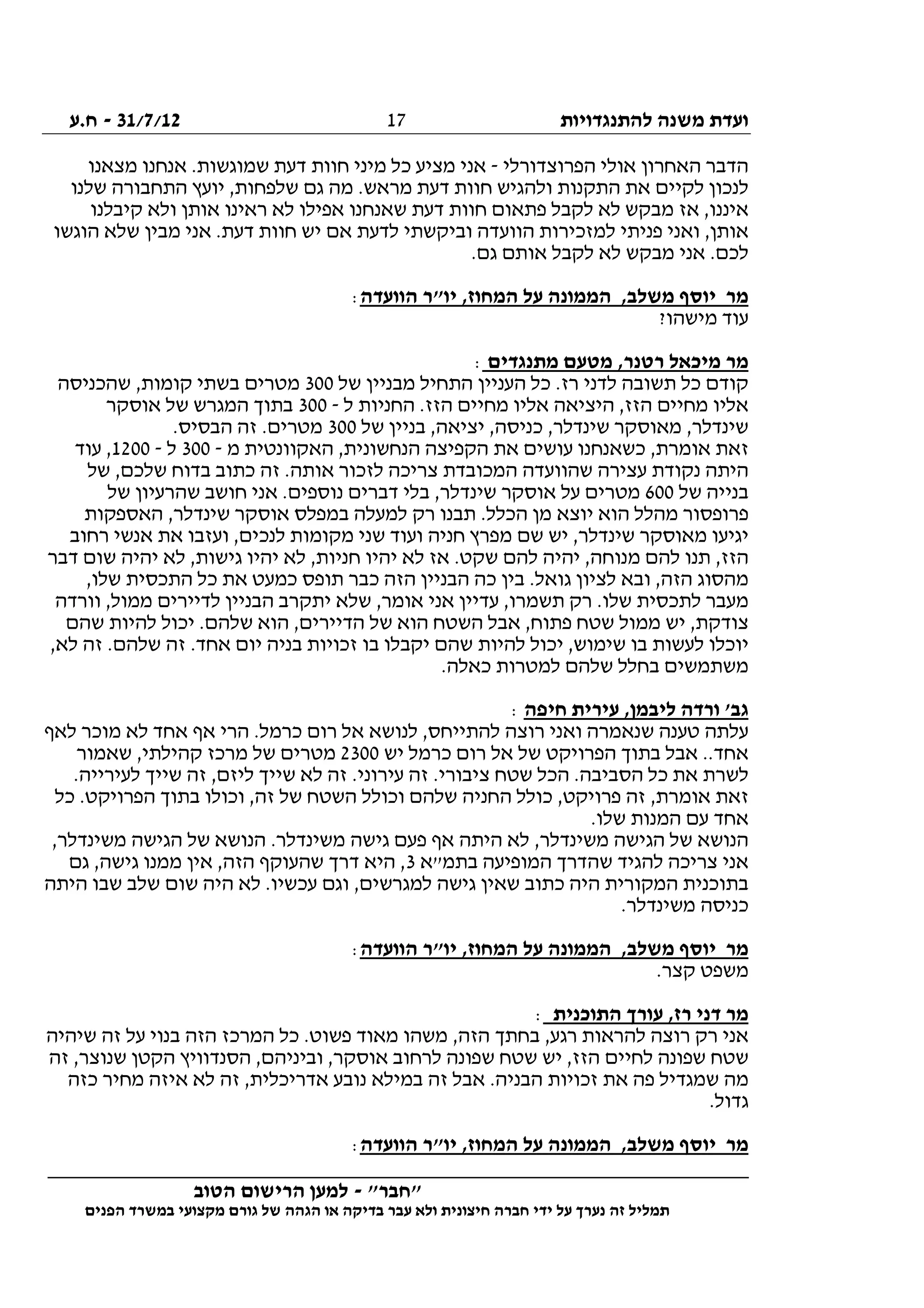 ‫להתנגדויות‬ ‫משנה‬ ‫ועדת‬31/7/12-‫ח.ע‬
________________________________________________________________
"‫"חבר‬-‫הטוב‬ ‫הרישום‬ ‫למען‬
‫ידי‬ ‫על‬ ‫נערך‬ ‫זה‬ ‫תמליל‬‫חברה‬‫הפנים‬ ‫במשרד‬ ‫מקצועי‬ ‫גורם‬ ‫של‬ ‫הגהה‬ ‫או‬ ‫בדיקה‬ ‫עבר‬ ‫ולא‬ ‫חיצונית‬
17
‫הפרוצדורלי‬ ‫אולי‬ ‫האחרון‬ ‫הדבר‬-‫אנחנו‬ .‫שמוגשות‬ ‫דעת‬ ‫חוות‬ ‫מיני‬ ‫כל‬ ‫מציע‬ ‫אני‬‫מצאנו‬
‫שלנו‬ ‫התחבורה‬ ‫יועץ‬ ,‫שלפחות‬ ‫גם‬ ‫מה‬ .‫מראש‬ ‫דעת‬ ‫חוות‬ ‫ולהגיש‬ ‫התקנות‬ ‫את‬ ‫לקיים‬ ‫לנכון‬
‫קיבלנו‬ ‫ולא‬ ‫אותן‬ ‫ראינו‬ ‫לא‬ ‫אפילו‬ ‫שאנחנו‬ ‫דעת‬ ‫חוות‬ ‫פתאום‬ ‫לקבל‬ ‫לא‬ ‫מבקש‬ ‫אז‬ ,‫איננו‬
‫הוגשו‬ ‫שלא‬ ‫מבין‬ ‫אני‬ .‫דעת‬ ‫חוות‬ ‫יש‬ ‫אם‬ ‫לדעת‬ ‫וביקשתי‬ ‫הוועדה‬ ‫למזכירות‬ ‫פניתי‬ ‫ואני‬ ,‫אותן‬
‫לא‬ ‫מבקש‬ ‫אני‬ .‫לכם‬.‫גם‬ ‫אותם‬ ‫לקבל‬
‫הוועדה‬ ‫יו"ר‬ ,‫המחוז‬ ‫על‬ ‫הממונה‬ ,‫משלב‬ ‫יוסף‬ ‫מר‬:
?‫מישהו‬ ‫עוד‬
‫מתנגדים‬ ‫מטעם‬ ,‫רטנר‬ ‫מיכאל‬ ‫מר‬:
‫של‬ ‫מבניין‬ ‫התחיל‬ ‫העניין‬ ‫כל‬ .‫רז‬ ‫לדני‬ ‫תשובה‬ ‫כל‬ ‫קודם‬300‫שהכניסה‬ ,‫קומות‬ ‫בשתי‬ ‫מטרים‬
‫ל‬ ‫החניות‬ .‫הזז‬ ‫מחיים‬ ‫אליו‬ ‫היציאה‬ ,‫הזז‬ ‫מחיים‬ ‫אליו‬-300‫אוס‬ ‫של‬ ‫המגרש‬ ‫בתוך‬‫קר‬
‫של‬ ‫בניין‬ ,‫יציאה‬ ,‫כניסה‬ ,‫שינדלר‬ ‫מאוסקר‬ ,‫שינדלר‬300.‫הבסיס‬ ‫זה‬ .‫מטרים‬
‫מ‬ ‫האקוונטית‬ ,‫הנחשונית‬ ‫הקפיצה‬ ‫את‬ ‫עושים‬ ‫כשאנחנו‬ ,‫אומרת‬ ‫זאת‬-300‫ל‬-1200‫עוד‬ ,
‫של‬ ,‫שלכם‬ ‫בדוח‬ ‫כתוב‬ ‫זה‬ .‫אותה‬ ‫לזכור‬ ‫צריכה‬ ‫המכובדת‬ ‫שהוועדה‬ ‫עצירה‬ ‫נקודת‬ ‫היתה‬
‫של‬ ‫בנייה‬600,‫שינדלר‬ ‫אוסקר‬ ‫על‬ ‫מטרים‬‫של‬ ‫שהרעיון‬ ‫חושב‬ ‫אני‬ .‫נוספים‬ ‫דברים‬ ‫בלי‬
‫האספקות‬ ,‫שינדלר‬ ‫אוסקר‬ ‫במפלס‬ ‫למעלה‬ ‫רק‬ ‫תבנו‬ .‫הכלל‬ ‫מן‬ ‫יוצא‬ ‫הוא‬ ‫מהלל‬ ‫פרופסור‬
‫רחוב‬ ‫אנשי‬ ‫את‬ ‫ועזבו‬ ,‫לנכים‬ ‫מקומות‬ ‫שני‬ ‫ועוד‬ ‫חניה‬ ‫מפרץ‬ ‫שם‬ ‫יש‬ ,‫שינדלר‬ ‫מאוסקר‬ ‫יגיעו‬
‫גישות‬ ‫יהיו‬ ‫לא‬ ,‫חניות‬ ‫יהיו‬ ‫לא‬ ‫אז‬ .‫שקט‬ ‫להם‬ ‫יהיה‬ ,‫מנוחה‬ ‫להם‬ ‫תנו‬ ,‫הזז‬‫דבר‬ ‫שום‬ ‫יהיה‬ ‫לא‬ ,
,‫שלו‬ ‫התכסית‬ ‫כל‬ ‫את‬ ‫כמעט‬ ‫תופס‬ ‫כבר‬ ‫הזה‬ ‫הבניין‬ ‫כה‬ ‫בין‬ .‫גואל‬ ‫לציון‬ ‫ובא‬ ,‫הזה‬ ‫מהסוג‬
‫וורדה‬ ,‫ממול‬ ‫לדיירים‬ ‫הבניין‬ ‫יתקרב‬ ‫שלא‬ ,‫אומר‬ ‫אני‬ ‫עדיין‬ ,‫תשמרו‬ ‫רק‬ .‫שלו‬ ‫לתכסית‬ ‫מעבר‬
‫שהם‬ ‫להיות‬ ‫יכול‬ .‫שלהם‬ ‫הוא‬ ,‫הדיירים‬ ‫של‬ ‫הוא‬ ‫השטח‬ ‫אבל‬ ,‫פתוח‬ ‫שטח‬ ‫ממול‬ ‫יש‬ ,‫צודקת‬
‫יוכלו‬,‫לא‬ ‫זה‬ .‫שלהם‬ ‫זה‬ .‫אחד‬ ‫יום‬ ‫בניה‬ ‫זכויות‬ ‫בו‬ ‫יקבלו‬ ‫שהם‬ ‫להיות‬ ‫יכול‬ ,‫שימוש‬ ‫בו‬ ‫לעשות‬
.‫כאלה‬ ‫למטרות‬ ‫שלהם‬ ‫בחלל‬ ‫משתמשים‬
‫חיפה‬ ‫עירית‬ ,‫ליבמן‬ ‫ורדה‬ '‫גב‬:
‫לאף‬ ‫מוכר‬ ‫לא‬ ‫אחד‬ ‫אף‬ ‫הרי‬ .‫כרמל‬ ‫רום‬ ‫אל‬ ‫לנושא‬ ,‫להתייחס‬ ‫רוצה‬ ‫ואני‬ ‫שנאמרה‬ ‫טענה‬ ‫עלתה‬
‫י‬ ‫כרמל‬ ‫רום‬ ‫אל‬ ‫של‬ ‫הפרויקט‬ ‫בתוך‬ ‫אבל‬ ..‫אחד‬‫ש‬2300‫שאמור‬ ,‫קהילתי‬ ‫מרכז‬ ‫של‬ ‫מטרים‬
.‫לעירייה‬ ‫שייך‬ ‫זה‬ ,‫ליזם‬ ‫שייך‬ ‫לא‬ ‫זה‬ .‫עירוני‬ ‫זה‬ .‫ציבורי‬ ‫שטח‬ ‫הכל‬ .‫הסביבה‬ ‫כל‬ ‫את‬ ‫לשרת‬
‫כל‬ .‫הפרויקט‬ ‫בתוך‬ ‫וכולו‬ ,‫זה‬ ‫של‬ ‫השטח‬ ‫וכולל‬ ‫שלהם‬ ‫החניה‬ ‫כולל‬ ,‫פרויקט‬ ‫זה‬ ,‫אומרת‬ ‫זאת‬
.‫שלו‬ ‫המנות‬ ‫עם‬ ‫אחד‬
‫גישה‬ ‫פעם‬ ‫אף‬ ‫היתה‬ ‫לא‬ ,‫משינדלר‬ ‫הגישה‬ ‫של‬ ‫הנושא‬,‫משינדלר‬ ‫הגישה‬ ‫של‬ ‫הנושא‬ .‫משינדלר‬
‫בתמ"א‬ ‫המופיעה‬ ‫שהדרך‬ ‫להגיד‬ ‫צריכה‬ ‫אני‬3‫גם‬ ,‫גישה‬ ‫ממנו‬ ‫אין‬ ,‫הזה‬ ‫שהעוקף‬ ‫דרך‬ ‫היא‬ ,
‫היתה‬ ‫שבו‬ ‫שלב‬ ‫שום‬ ‫היה‬ ‫לא‬ .‫עכשיו‬ ‫וגם‬ ,‫למגרשים‬ ‫גישה‬ ‫שאין‬ ‫כתוב‬ ‫היה‬ ‫המקורית‬ ‫בתוכנית‬
.‫משינדלר‬ ‫כניסה‬
‫הוועדה‬ ‫יו"ר‬ ,‫המחוז‬ ‫על‬ ‫הממונה‬ ,‫משלב‬ ‫יוסף‬ ‫מר‬:
‫משפ‬.‫קצר‬ ‫ט‬
‫התוכנית‬ ‫עורך‬ ,‫רז‬ ‫דני‬ ‫מר‬:
‫שיהיה‬ ‫זה‬ ‫על‬ ‫בנוי‬ ‫הזה‬ ‫המרכז‬ ‫כל‬ .‫פשוט‬ ‫מאוד‬ ‫משהו‬ ,‫הזה‬ ‫בחתך‬ ,‫רגע‬ ‫להראות‬ ‫רוצה‬ ‫רק‬ ‫אני‬
‫זה‬ ,‫שנוצר‬ ‫הקטן‬ ‫הסנדוויץ‬ ,‫וביניהם‬ ,‫אוסקר‬ ‫לרחוב‬ ‫שפונה‬ ‫שטח‬ ‫יש‬ ,‫הזז‬ ‫לחיים‬ ‫שפונה‬ ‫שטח‬
‫זה‬ ,‫אדריכלית‬ ‫נובע‬ ‫במילא‬ ‫זה‬ ‫אבל‬ .‫הבניה‬ ‫זכויות‬ ‫את‬ ‫פה‬ ‫שמגדיל‬ ‫מה‬‫כזה‬ ‫מחיר‬ ‫איזה‬ ‫לא‬
.‫גדול‬
‫הוועדה‬ ‫יו"ר‬ ,‫המחוז‬ ‫על‬ ‫הממונה‬ ,‫משלב‬ ‫יוסף‬ ‫מר‬:
 