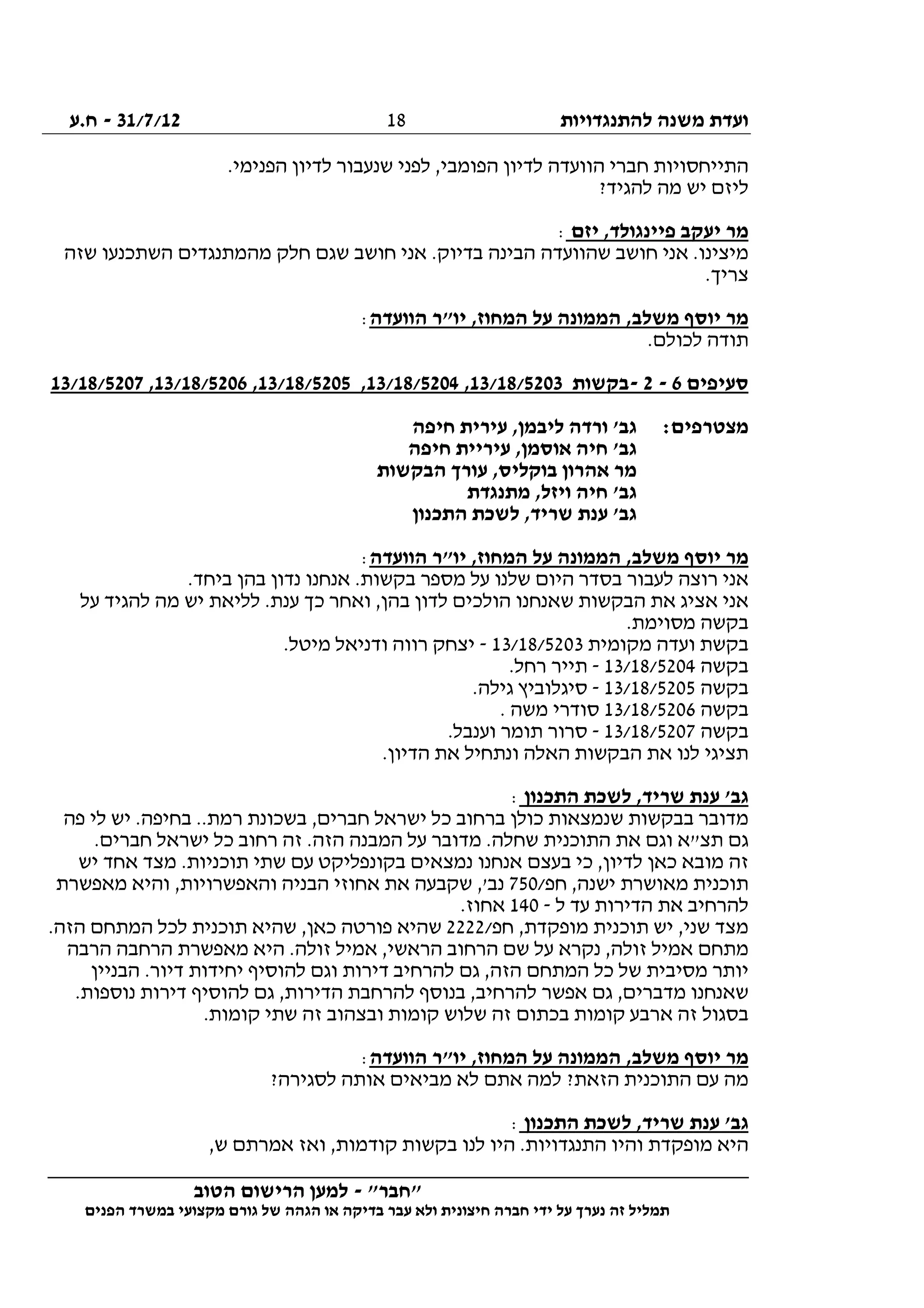 ‫להתנגדויות‬ ‫משנה‬ ‫ועדת‬31/7/12-‫ח.ע‬
________________________________________________________________
"‫"חבר‬-‫הטוב‬ ‫הרישום‬ ‫למען‬
‫ידי‬ ‫על‬ ‫נערך‬ ‫זה‬ ‫תמליל‬‫חברה‬‫הפנים‬ ‫במשרד‬ ‫מקצועי‬ ‫גורם‬ ‫של‬ ‫הגהה‬ ‫או‬ ‫בדיקה‬ ‫עבר‬ ‫ולא‬ ‫חיצונית‬
18
.‫הפנימי‬ ‫לדיון‬ ‫שנעבור‬ ‫לפני‬ ,‫הפומבי‬ ‫לדיון‬ ‫הוועדה‬ ‫חברי‬ ‫התייחסויות‬
?‫להגיד‬ ‫מה‬ ‫יש‬ ‫ליזם‬
‫יזם‬ ,‫פיינגולד‬ ‫יעקב‬ ‫מר‬:
‫שזה‬ ‫השתכנעו‬ ‫מהמתנגדים‬ ‫חלק‬ ‫שגם‬ ‫חושב‬ ‫אני‬ .‫בדיוק‬ ‫הבינה‬ ‫שהוועדה‬ ‫חושב‬ ‫אני‬ .‫מיצינו‬
.‫צריך‬
‫הוועדה‬ ‫יו"ר‬ ,‫המחוז‬ ‫על‬ ‫הממונה‬ ,‫משלב‬ ‫יוסף‬ ‫מר‬:
.‫לכולם‬ ‫תודה‬
‫סעיפים‬6-2-‫בקשות‬13/18/5203,13/18/5204,13/18/5205,13/18/5206,13/18/5207
:‫מצטרפים‬‫חיפה‬ ‫עירית‬ ,‫ליבמן‬ ‫ורדה‬ '‫גב‬
‫חיפה‬ ‫עיריית‬ ,‫אוסמן‬ ‫חיה‬ '‫גב‬
‫הבקשות‬ ‫עורך‬ ,‫בוקליס‬ ‫אהרון‬ ‫מר‬
‫ח‬ '‫גב‬‫מתנגדת‬ ,‫ויזל‬ ‫יה‬
‫התכנון‬ ‫לשכת‬ ,‫שריד‬ ‫ענת‬ '‫גב‬
‫הוועדה‬ ‫יו"ר‬ ,‫המחוז‬ ‫על‬ ‫הממונה‬ ,‫משלב‬ ‫יוסף‬ ‫מר‬:
.‫ביחד‬ ‫בהן‬ ‫נדון‬ ‫אנחנו‬ .‫בקשות‬ ‫מספר‬ ‫על‬ ‫שלנו‬ ‫היום‬ ‫בסדר‬ ‫לעבור‬ ‫רוצה‬ ‫אני‬
‫על‬ ‫להגיד‬ ‫מה‬ ‫יש‬ ‫לליאת‬ .‫ענת‬ ‫כך‬ ‫ואחר‬ ,‫בהן‬ ‫לדון‬ ‫הולכים‬ ‫שאנחנו‬ ‫הבקשות‬ ‫את‬ ‫אציג‬ ‫אני‬
.‫מסוימת‬ ‫בקשה‬
‫וע‬ ‫בקשת‬‫מקומית‬ ‫דה‬13/18/5203-.‫מיטל‬ ‫ודניאל‬ ‫רווה‬ ‫יצחק‬
‫בקשה‬13/18/5204-.‫רחל‬ ‫תייר‬
‫בקשה‬13/18/5205-.‫גילה‬ ‫סיגלוביץ‬
‫בקשה‬13/18/5206. ‫משה‬ ‫סודרי‬
‫בקשה‬13/18/5207-.‫וענבל‬ ‫תומר‬ ‫סרור‬
.‫הדיון‬ ‫את‬ ‫ונתחיל‬ ‫האלה‬ ‫הבקשות‬ ‫את‬ ‫לנו‬ ‫תציגי‬
‫התכנון‬ ‫לשכת‬ ,‫שריד‬ ‫ענת‬ '‫גב‬:
‫בבקש‬ ‫מדובר‬‫פה‬ ‫לי‬ ‫יש‬ .‫בחיפה‬ ..‫רמת‬ ‫בשכונת‬ ,‫חברים‬ ‫ישראל‬ ‫כל‬ ‫ברחוב‬ ‫כולן‬ ‫שנמצאות‬ ‫ות‬
.‫חברים‬ ‫ישראל‬ ‫כל‬ ‫רחוב‬ ‫זה‬ .‫הזה‬ ‫המבנה‬ ‫על‬ ‫מדובר‬ .‫שחלה‬ ‫התוכנית‬ ‫את‬ ‫וגם‬ ‫תצ"א‬ ‫גם‬
‫יש‬ ‫אחד‬ ‫מצד‬ .‫תוכניות‬ ‫שתי‬ ‫עם‬ ‫בקונפליקט‬ ‫נמצאים‬ ‫אנחנו‬ ‫בעצם‬ ‫כי‬ ,‫לדיון‬ ‫כאן‬ ‫מובא‬ ‫זה‬
/‫חפ‬ ,‫ישנה‬ ‫מאושרת‬ ‫תוכנית‬750‫שקבעה‬ ,'‫נב‬‫מאפשרת‬ ‫והיא‬ ,‫והאפשרויות‬ ‫הבניה‬ ‫אחוזי‬ ‫את‬
‫ל‬ ‫עד‬ ‫הדירות‬ ‫את‬ ‫להרחיב‬-140.‫אחוז‬
/‫חפ‬ ,‫מופקדת‬ ‫תוכנית‬ ‫יש‬ ,‫שני‬ ‫מצד‬2222.‫הזה‬ ‫המתחם‬ ‫לכל‬ ‫תוכנית‬ ‫שהיא‬ ,‫כאן‬ ‫פורטה‬ ‫שהיא‬
‫הרבה‬ ‫הרחבה‬ ‫מאפשרת‬ ‫היא‬ .‫זולה‬ ‫אמיל‬ ,‫הראשי‬ ‫הרחוב‬ ‫שם‬ ‫על‬ ‫נקרא‬ ,‫זולה‬ ‫אמיל‬ ‫מתחם‬
‫גם‬ ,‫הזה‬ ‫המתחם‬ ‫כל‬ ‫של‬ ‫מסיבית‬ ‫יותר‬‫הבניין‬ .‫דיור‬ ‫יחידות‬ ‫להוסיף‬ ‫וגם‬ ‫דירות‬ ‫להרחיב‬
.‫נוספות‬ ‫דירות‬ ‫להוסיף‬ ‫גם‬ ,‫הדירות‬ ‫להרחבת‬ ‫בנוסף‬ ,‫להרחיב‬ ‫אפשר‬ ‫גם‬ ,‫מדברים‬ ‫שאנחנו‬
.‫קומות‬ ‫שתי‬ ‫זה‬ ‫ובצהוב‬ ‫קומות‬ ‫שלוש‬ ‫זה‬ ‫בכתום‬ ‫קומות‬ ‫ארבע‬ ‫זה‬ ‫בסגול‬
‫הוועדה‬ ‫יו"ר‬ ,‫המחוז‬ ‫על‬ ‫הממונה‬ ,‫משלב‬ ‫יוסף‬ ‫מר‬:
‫אתם‬ ‫למה‬ ?‫הזאת‬ ‫התוכנית‬ ‫עם‬ ‫מה‬?‫לסגירה‬ ‫אותה‬ ‫מביאים‬ ‫לא‬
‫התכנון‬ ‫לשכת‬ ,‫שריד‬ ‫ענת‬ '‫גב‬:
,‫ש‬ ‫אמרתם‬ ‫ואז‬ ,‫קודמות‬ ‫בקשות‬ ‫לנו‬ ‫היו‬ .‫התנגדויות‬ ‫והיו‬ ‫מופקדת‬ ‫היא‬
 
