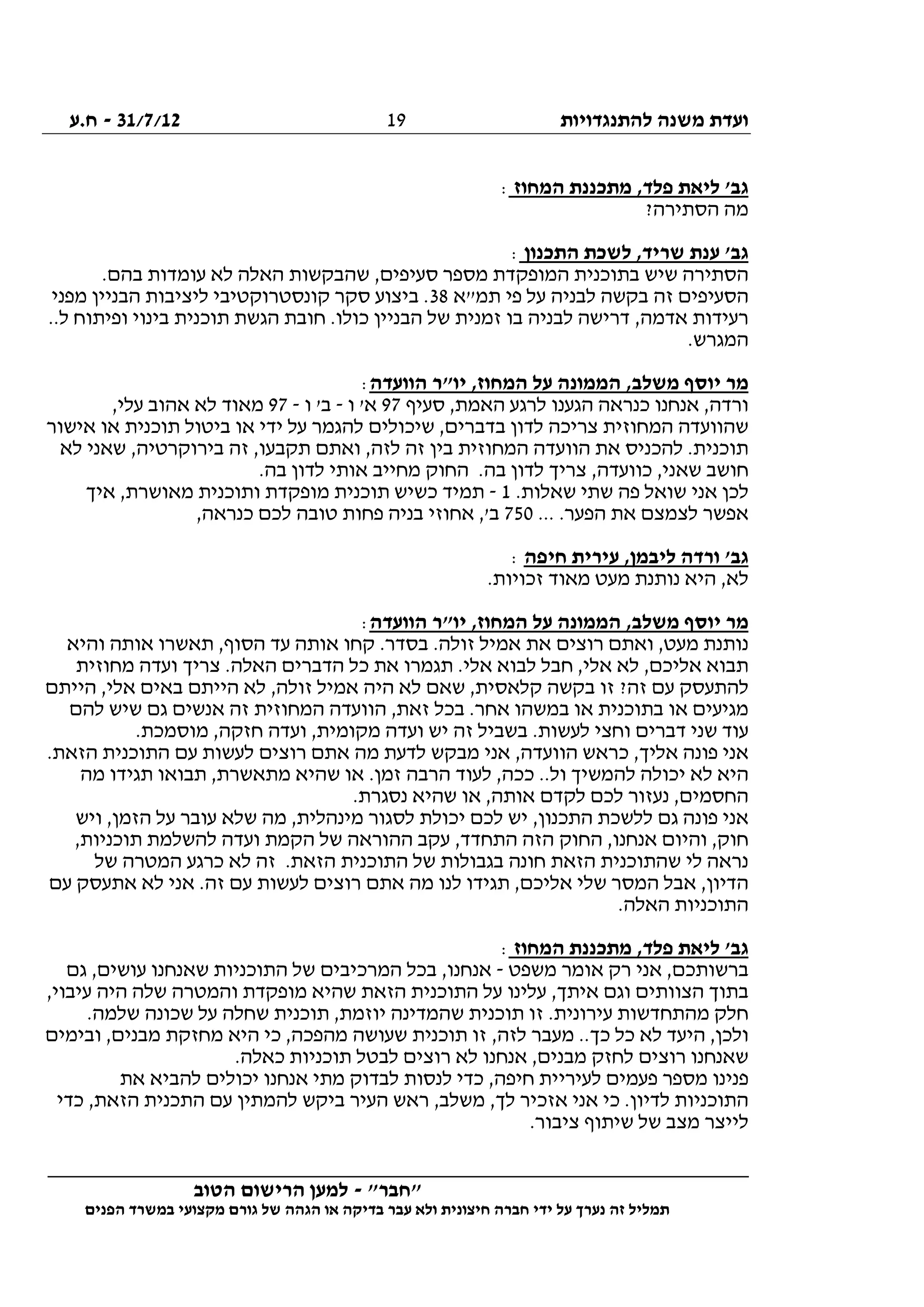 ‫להתנגדויות‬ ‫משנה‬ ‫ועדת‬31/7/12-‫ח.ע‬
________________________________________________________________
"‫"חבר‬-‫הטוב‬ ‫הרישום‬ ‫למען‬
‫ידי‬ ‫על‬ ‫נערך‬ ‫זה‬ ‫תמליל‬‫חברה‬‫הפנים‬ ‫במשרד‬ ‫מקצועי‬ ‫גורם‬ ‫של‬ ‫הגהה‬ ‫או‬ ‫בדיקה‬ ‫עבר‬ ‫ולא‬ ‫חיצונית‬
19
‫המחוז‬ ‫מתכננת‬ ,‫פלד‬ ‫ליאת‬ '‫גב‬:
?‫הסתירה‬ ‫מה‬
‫התכנון‬ ‫לשכת‬ ,‫שריד‬ ‫ענת‬ '‫גב‬:
.‫בהם‬ ‫עומדות‬ ‫לא‬ ‫האלה‬ ‫שהבקשות‬ ,‫סעיפים‬ ‫מספר‬ ‫המופקדת‬ ‫בתוכנית‬ ‫שיש‬ ‫הסתירה‬
‫ה‬‫תמ"א‬ ‫פי‬ ‫על‬ ‫לבניה‬ ‫בקשה‬ ‫זה‬ ‫סעיפים‬38‫מפני‬ ‫הבניין‬ ‫ליציבות‬ ‫קונסטרוקטיבי‬ ‫סקר‬ ‫ביצוע‬ .
..‫ל‬ ‫ופיתוח‬ ‫בינוי‬ ‫תוכנית‬ ‫הגשת‬ ‫חובת‬ .‫כולו‬ ‫הבניין‬ ‫של‬ ‫זמנית‬ ‫בו‬ ‫לבניה‬ ‫דרישה‬ ,‫אדמה‬ ‫רעידות‬
.‫המגרש‬
‫הוועדה‬ ‫יו"ר‬ ,‫המחוז‬ ‫על‬ ‫הממונה‬ ,‫משלב‬ ‫יוסף‬ ‫מר‬:
‫סעיף‬ ,‫האמת‬ ‫לרגע‬ ‫הגענו‬ ‫כנראה‬ ‫אנחנו‬ ,‫ורדה‬97‫ו‬ '‫א‬-‫ו‬ '‫ב‬-97,‫עלי‬ ‫אהוב‬ ‫לא‬ ‫מאוד‬
‫אישור‬ ‫או‬ ‫תוכנית‬ ‫ביטול‬ ‫או‬ ‫ידי‬ ‫על‬ ‫להגמר‬ ‫שיכולים‬ ,‫בדברים‬ ‫לדון‬ ‫צריכה‬ ‫המחוזית‬ ‫שהוועדה‬
‫לא‬ ‫שאני‬ ,‫בירוקרטיה‬ ‫זה‬ ,‫תקבעו‬ ‫ואתם‬ ,‫לזה‬ ‫זה‬ ‫בין‬ ‫המחוזית‬ ‫הוועדה‬ ‫את‬ ‫להכניס‬ .‫תוכנית‬
.‫בה‬ ‫לדון‬ ‫אותי‬ ‫מחייב‬ ‫החוק‬ .‫בה‬ ‫לדון‬ ‫צריך‬ ,‫כוועדה‬ ,‫שאני‬ ‫חושב‬
.‫שאלות‬ ‫שתי‬ ‫פה‬ ‫שואל‬ ‫אני‬ ‫לכן‬1-‫איך‬ ,‫מאושרת‬ ‫ותוכנית‬ ‫מופקדת‬ ‫תוכנית‬ ‫כשיש‬ ‫תמיד‬
... .‫הפער‬ ‫את‬ ‫לצמצם‬ ‫אפשר‬750,‫כנראה‬ ‫לכם‬ ‫טובה‬ ‫פחות‬ ‫בניה‬ ‫אחוזי‬ ,'‫ב‬
‫חיפה‬ ‫עירית‬ ,‫ליבמן‬ ‫ורדה‬ '‫גב‬:
.‫זכויות‬ ‫מאוד‬ ‫מעט‬ ‫נותנת‬ ‫היא‬ ,‫לא‬
‫הוועדה‬ ‫יו"ר‬ ,‫המחוז‬ ‫על‬ ‫הממונה‬ ,‫משלב‬ ‫יוסף‬ ‫מר‬:
‫מ‬ ‫נותנת‬‫והיא‬ ‫אותה‬ ‫תאשרו‬ ,‫הסוף‬ ‫עד‬ ‫אותה‬ ‫קחו‬ .‫בסדר‬ .‫זולה‬ ‫אמיל‬ ‫את‬ ‫רוצים‬ ‫ואתם‬ ,‫עט‬
‫מחוזית‬ ‫ועדה‬ ‫צריך‬ .‫האלה‬ ‫הדברים‬ ‫כל‬ ‫את‬ ‫תגמרו‬ .‫אלי‬ ‫לבוא‬ ‫חבל‬ ,‫אלי‬ ‫לא‬ ,‫אליכם‬ ‫תבוא‬
‫הייתם‬ ,‫אלי‬ ‫באים‬ ‫הייתם‬ ‫לא‬ ,‫זולה‬ ‫אמיל‬ ‫היה‬ ‫לא‬ ‫שאם‬ ,‫קלאסית‬ ‫בקשה‬ ‫זו‬ ?‫זה‬ ‫עם‬ ‫להתעסק‬
‫בכ‬ .‫אחר‬ ‫במשהו‬ ‫או‬ ‫בתוכנית‬ ‫או‬ ‫מגיעים‬‫להם‬ ‫שיש‬ ‫גם‬ ‫אנשים‬ ‫זה‬ ‫המחוזית‬ ‫הוועדה‬ ,‫זאת‬ ‫ל‬
.‫מוסמכת‬ ,‫חזקה‬ ‫ועדה‬ ,‫מקומית‬ ‫ועדה‬ ‫יש‬ ‫זה‬ ‫בשביל‬ .‫לעשות‬ ‫וחצי‬ ‫דברים‬ ‫שני‬ ‫עוד‬
.‫הזאת‬ ‫התוכנית‬ ‫עם‬ ‫לעשות‬ ‫רוצים‬ ‫אתם‬ ‫מה‬ ‫לדעת‬ ‫מבקש‬ ‫אני‬ ,‫הוועדה‬ ‫כראש‬ ,‫אליך‬ ‫פונה‬ ‫אני‬
‫תבוא‬ ,‫מתאשרת‬ ‫שהיא‬ ‫או‬ .‫זמן‬ ‫הרבה‬ ‫לעוד‬ ,‫ככה‬ ..‫ול‬ ‫להמשיך‬ ‫יכולה‬ ‫לא‬ ‫היא‬‫מה‬ ‫תגידו‬ ‫ו‬
.‫נסגרת‬ ‫שהיא‬ ‫או‬ ,‫אותה‬ ‫לקדם‬ ‫לכם‬ ‫נעזור‬ ,‫החסמים‬
‫ויש‬ ,‫הזמן‬ ‫על‬ ‫עובר‬ ‫שלא‬ ‫מה‬ ,‫מינהלית‬ ‫לסגור‬ ‫יכולת‬ ‫לכם‬ ‫יש‬ ,‫התכנון‬ ‫ללשכת‬ ‫גם‬ ‫פונה‬ ‫אני‬
,‫תוכניות‬ ‫להשלמת‬ ‫ועדה‬ ‫הקמת‬ ‫של‬ ‫ההוראה‬ ‫עקב‬ ,‫התחדד‬ ‫הזה‬ ‫החוק‬ ,‫אנחנו‬ ‫והיום‬ ,‫חוק‬
‫ה‬ ‫התוכנית‬ ‫של‬ ‫בגבולות‬ ‫חונה‬ ‫הזאת‬ ‫שהתוכנית‬ ‫לי‬ ‫נראה‬‫של‬ ‫המטרה‬ ‫כרגע‬ ‫לא‬ ‫זה‬ .‫זאת‬
‫עם‬ ‫אתעסק‬ ‫לא‬ ‫אני‬ .‫זה‬ ‫עם‬ ‫לעשות‬ ‫רוצים‬ ‫אתם‬ ‫מה‬ ‫לנו‬ ‫תגידו‬ ,‫אליכם‬ ‫שלי‬ ‫המסר‬ ‫אבל‬ ,‫הדיון‬
.‫האלה‬ ‫התוכניות‬
‫המחוז‬ ‫מתכננת‬ ,‫פלד‬ ‫ליאת‬ '‫גב‬:
‫משפט‬ ‫אומר‬ ‫רק‬ ‫אני‬ ,‫ברשותכם‬-‫גם‬ ,‫עושים‬ ‫שאנחנו‬ ‫התוכניות‬ ‫של‬ ‫המרכיבים‬ ‫בכל‬ ,‫אנחנו‬
‫עלינו‬ ,‫איתך‬ ‫וגם‬ ‫הצוותים‬ ‫בתוך‬,‫עיבוי‬ ‫היה‬ ‫שלה‬ ‫והמטרה‬ ‫מופקדת‬ ‫שהיא‬ ‫הזאת‬ ‫התוכנית‬ ‫על‬
.‫שלמה‬ ‫שכונה‬ ‫על‬ ‫שחלה‬ ‫תוכנית‬ ,‫יוזמת‬ ‫שהמדינה‬ ‫תוכנית‬ ‫זו‬ .‫עירונית‬ ‫מהתחדשות‬ ‫חלק‬
‫ובימים‬ ,‫מבנים‬ ‫מחזקת‬ ‫היא‬ ‫כי‬ ,‫מהפכה‬ ‫שעושה‬ ‫תוכנית‬ ‫זו‬ ,‫לזה‬ ‫מעבר‬ ..‫כך‬ ‫כל‬ ‫לא‬ ‫היעד‬ ,‫ולכן‬
‫תוכ‬ ‫לבטל‬ ‫רוצים‬ ‫לא‬ ‫אנחנו‬ ,‫מבנים‬ ‫לחזק‬ ‫רוצים‬ ‫שאנחנו‬.‫כאלה‬ ‫ניות‬
‫את‬ ‫להביא‬ ‫יכולים‬ ‫אנחנו‬ ‫מתי‬ ‫לבדוק‬ ‫לנסות‬ ‫כדי‬ ,‫חיפה‬ ‫לעיריית‬ ‫פעמים‬ ‫מספר‬ ‫פנינו‬
‫כדי‬ ,‫הזאת‬ ‫התכנית‬ ‫עם‬ ‫להמתין‬ ‫ביקש‬ ‫העיר‬ ‫ראש‬ ,‫משלב‬ ,‫לך‬ ‫אזכיר‬ ‫אני‬ ‫כי‬ .‫לדיון‬ ‫התוכניות‬
.‫ציבור‬ ‫שיתוף‬ ‫של‬ ‫מצב‬ ‫לייצר‬
 