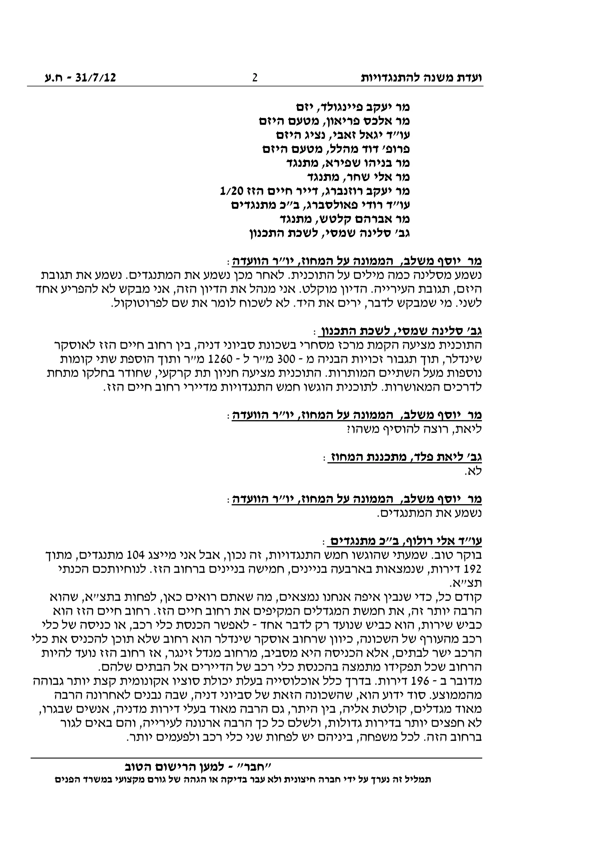 ‫להתנגדויות‬ ‫משנה‬ ‫ועדת‬31/7/12-‫ח.ע‬
________________________________________________________________
"‫"חבר‬-‫הטוב‬ ‫הרישום‬ ‫למען‬
‫ידי‬ ‫על‬ ‫נערך‬ ‫זה‬ ‫תמליל‬‫חברה‬‫הפנים‬ ‫במשרד‬ ‫מקצועי‬ ‫גורם‬ ‫של‬ ‫הגהה‬ ‫או‬ ‫בדיקה‬ ‫עבר‬ ‫ולא‬ ‫חיצונית‬
2
‫יזם‬ ,‫פיינגולד‬ ‫יעקב‬ ‫מר‬
‫היזם‬ ‫מטעם‬ ,‫פריאון‬ ‫אלכס‬ ‫מר‬
‫היזם‬ ‫נציג‬ ,‫זאבי‬ ‫יגאל‬ ‫עו"ד‬
‫היזם‬ ‫מטעם‬ ,‫מהלל‬ ‫דוד‬ '‫פרופ‬
‫בניהו‬ ‫מר‬‫מתנגד‬ ,‫שפירא‬
‫מתנגד‬ ,‫שחר‬ ‫אלי‬ ‫מר‬
‫הזז‬ ‫חיים‬ ‫דייר‬ ,‫רוזנברג‬ ‫יעקב‬ ‫מר‬1/20
‫מתנגדים‬ ‫ב"כ‬ ,‫פאולסברג‬ ‫רודי‬ ‫עו"ד‬
‫מתנגד‬ ,‫קלטש‬ ‫אברהם‬ ‫מר‬
‫התכנון‬ ‫לשכת‬ ,‫שמסי‬ ‫סלינה‬ '‫גב‬
‫הוועדה‬ ‫יו"ר‬ ,‫המחוז‬ ‫על‬ ‫הממונה‬ ,‫משלב‬ ‫יוסף‬ ‫מר‬:
‫את‬ ‫נשמע‬ ‫מכן‬ ‫לאחר‬ .‫התוכנית‬ ‫על‬ ‫מילים‬ ‫כמה‬ ‫מסלינה‬ ‫נשמע‬‫תגובת‬ ‫את‬ ‫נשמע‬ .‫המתנגדים‬
‫אחד‬ ‫להפריע‬ ‫לא‬ ‫מבקש‬ ‫אני‬ ,‫הזה‬ ‫הדיון‬ ‫את‬ ‫מנהל‬ ‫אני‬ .‫מוקלט‬ ‫הדיון‬ .‫העירייה‬ ‫תגובת‬ ,‫היזם‬
.‫לפרוטוקול‬ ‫שם‬ ‫את‬ ‫לומר‬ ‫לשכוח‬ ‫לא‬ .‫היד‬ ‫את‬ ‫ירים‬ ,‫לדבר‬ ‫שמבקש‬ ‫מי‬ .‫לשני‬
‫התכנון‬ ‫לשכת‬ ,‫שמסי‬ ‫סלינה‬ '‫גב‬:
‫בין‬ ,‫דניה‬ ‫סביוני‬ ‫בשכונת‬ ‫מסחרי‬ ‫מרכז‬ ‫הקמת‬ ‫מציעה‬ ‫התוכנית‬‫לאוסקר‬ ‫הזז‬ ‫חיים‬ ‫רחוב‬
‫מ‬ ‫הבניה‬ ‫זכויות‬ ‫תגבור‬ ‫תוך‬ ,‫שינדלר‬-300‫ל‬ ‫מ"ר‬-1260‫קומות‬ ‫שתי‬ ‫הוספת‬ ‫ותוך‬ ‫מ"ר‬
‫מתחת‬ ‫בחלקו‬ ‫שחודר‬ ,‫קרקעי‬ ‫תת‬ ‫חניון‬ ‫מציעה‬ ‫התוכנית‬ .‫המותרות‬ ‫השתיים‬ ‫מעל‬ ‫נוספות‬
.‫הזז‬ ‫חיים‬ ‫רחוב‬ ‫מדיירי‬ ‫התנגדויות‬ ‫חמש‬ ‫הוגשו‬ ‫לתוכנית‬ .‫המאושרות‬ ‫לדרכים‬
,‫משלב‬ ‫יוסף‬ ‫מר‬‫הוועדה‬ ‫יו"ר‬ ,‫המחוז‬ ‫על‬ ‫הממונה‬:
?‫משהו‬ ‫להוסיף‬ ‫רוצה‬ ,‫ליאת‬
‫המחוז‬ ‫מתכננת‬ ,‫פלד‬ ‫ליאת‬ '‫גב‬:
.‫לא‬
‫הוועדה‬ ‫יו"ר‬ ,‫המחוז‬ ‫על‬ ‫הממונה‬ ,‫משלב‬ ‫יוסף‬ ‫מר‬:
.‫המתנגדים‬ ‫את‬ ‫נשמע‬
‫מתנגדים‬ ‫ב"כ‬ ,‫רולוף‬ ‫אלי‬ ‫עו"ד‬:
‫מייצג‬ ‫אני‬ ‫אבל‬ ,‫נכון‬ ‫זה‬ ,‫התנגדויות‬ ‫חמש‬ ‫שהוגשו‬ ‫שמעתי‬ .‫טוב‬ ‫בוקר‬104‫מתנ‬‫מתוך‬ ,‫גדים‬
192‫הכנתי‬ ‫לנוחיותכם‬ .‫הזז‬ ‫ברחוב‬ ‫בניינים‬ ‫חמישה‬ ,‫בניינים‬ ‫בארבעה‬ ‫שנמצאות‬ ,‫דירות‬
‫תצ‬".‫א‬
‫שהוא‬ ,‫בתצ"א‬ ‫לפחות‬ ,‫כאן‬ ‫רואים‬ ‫שאתם‬ ‫מה‬ ,‫נמצאים‬ ‫אנחנו‬ ‫איפה‬ ‫שנבין‬ ‫כדי‬ ,‫כל‬ ‫קודם‬
‫הוא‬ ‫הזז‬ ‫חיים‬ ‫רחוב‬ .‫הזז‬ ‫חיים‬ ‫רחוב‬ ‫את‬ ‫המקיפים‬ ‫המגדלים‬ ‫חמשת‬ ‫את‬ ,‫זה‬ ‫יותר‬ ‫הרבה‬
‫ה‬ ,‫שירות‬ ‫כביש‬‫אחד‬ ‫לדבר‬ ‫רק‬ ‫שנועד‬ ‫כביש‬ ‫וא‬-‫כלי‬ ‫של‬ ‫כניסה‬ ‫או‬ ,‫רכב‬ ‫כלי‬ ‫הכנסת‬ ‫לאפשר‬
‫כלי‬ ‫את‬ ‫להכניס‬ ‫תוכן‬ ‫שלא‬ ‫רחוב‬ ‫הוא‬ ‫שינדלר‬ ‫אוסקר‬ ‫שרחוב‬ ‫כיוון‬ ,‫השכונה‬ ‫של‬ ‫מהעורף‬ ‫רכב‬
‫להיות‬ ‫נועד‬ ‫הזז‬ ‫רחוב‬ ‫אז‬ ,‫זינגר‬ ‫מנדל‬ ‫מרחוב‬ ,‫מסביב‬ ‫היא‬ ‫הכניסה‬ ‫אלא‬ ,‫לבתים‬ ‫ישר‬ ‫הרכב‬
‫כלי‬ ‫בהכנסת‬ ‫מתמצה‬ ‫תפקידו‬ ‫שכל‬ ‫הרחוב‬.‫שלהם‬ ‫הבתים‬ ‫אל‬ ‫הדיירים‬ ‫של‬ ‫רכב‬
‫ב‬ ‫מדובר‬-196‫גבוהה‬ ‫יותר‬ ‫קצת‬ ‫אקונומית‬ ‫סוציו‬ ‫יכולת‬ ‫בעלת‬ ‫אוכלוסייה‬ ‫כלל‬ ‫בדרך‬ .‫דירות‬
‫הרבה‬ ‫לאחרונה‬ ‫נבנים‬ ‫שבה‬ ,‫דניה‬ ‫סביוני‬ ‫של‬ ‫הזאת‬ ‫שהשכונה‬ ,‫הוא‬ ‫ידוע‬ ‫סוד‬ .‫מהממוצע‬
‫אנ‬ ,‫מדניה‬ ‫דירות‬ ‫בעלי‬ ‫מאוד‬ ‫הרבה‬ ‫גם‬ ,‫היתר‬ ‫בין‬ ,‫אליה‬ ‫קולטת‬ ,‫מגדלים‬ ‫מאוד‬,‫שבגרו‬ ‫שים‬
‫לגור‬ ‫באים‬ ‫והם‬ ,‫לעירייה‬ ‫ארנונה‬ ‫הרבה‬ ‫כך‬ ‫כל‬ ‫ולשלם‬ ,‫גדולות‬ ‫בדירות‬ ‫יותר‬ ‫חפצים‬ ‫לא‬
.‫יותר‬ ‫ולפעמים‬ ‫רכב‬ ‫כלי‬ ‫שני‬ ‫לפחות‬ ‫יש‬ ‫ביניהם‬ ,‫משפחה‬ ‫לכל‬ .‫הזה‬ ‫ברחוב‬
 