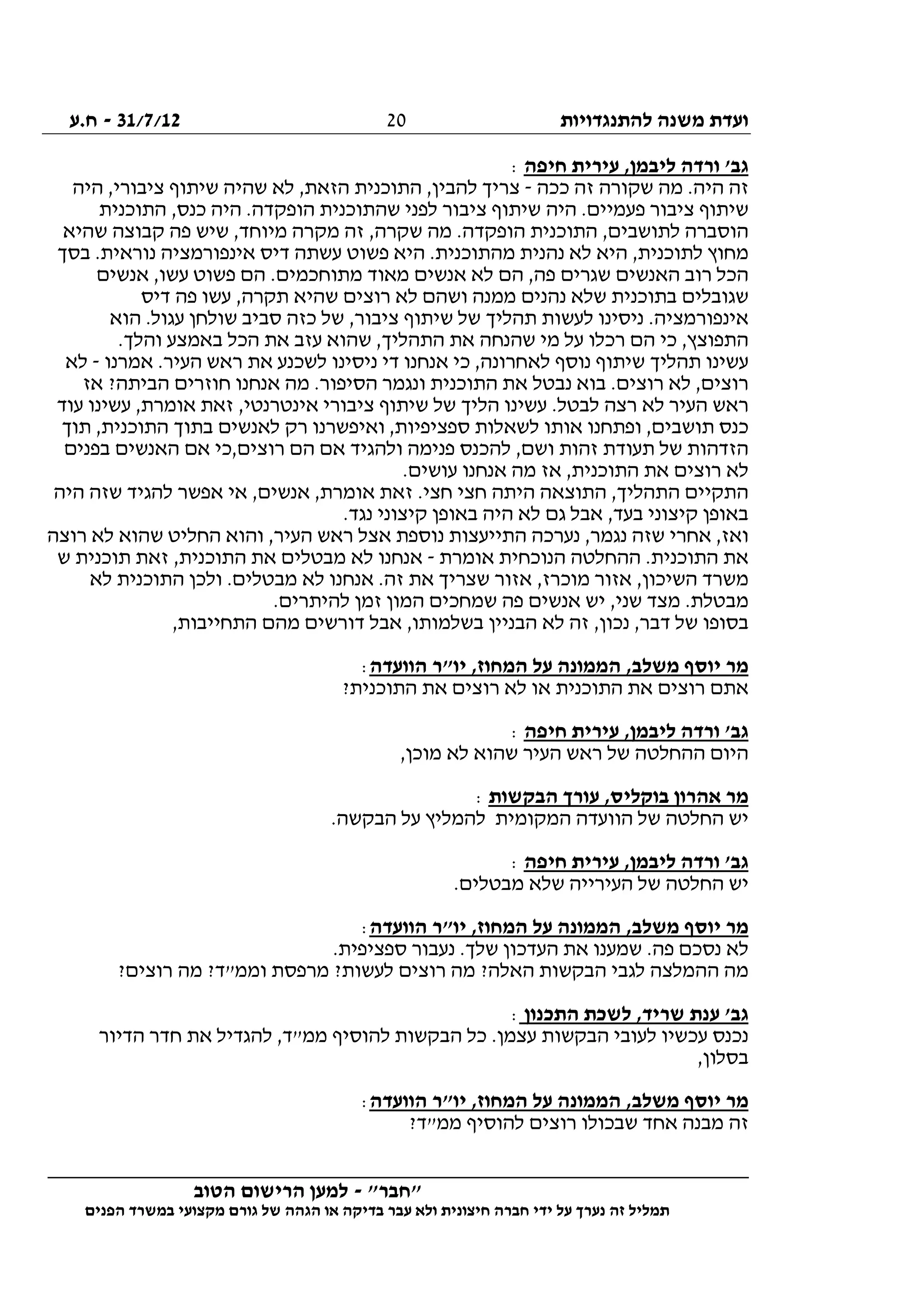 ‫להתנגדויות‬ ‫משנה‬ ‫ועדת‬31/7/12-‫ח.ע‬
________________________________________________________________
"‫"חבר‬-‫הטוב‬ ‫הרישום‬ ‫למען‬
‫ידי‬ ‫על‬ ‫נערך‬ ‫זה‬ ‫תמליל‬‫חברה‬‫הפנים‬ ‫במשרד‬ ‫מקצועי‬ ‫גורם‬ ‫של‬ ‫הגהה‬ ‫או‬ ‫בדיקה‬ ‫עבר‬ ‫ולא‬ ‫חיצונית‬
20
‫חיפה‬ ‫עירית‬ ,‫ליבמן‬ ‫ורדה‬ '‫גב‬:
‫ככה‬ ‫זה‬ ‫שקורה‬ ‫מה‬ .‫היה‬ ‫זה‬-‫להבי‬ ‫צריך‬‫היה‬ ,‫ציבורי‬ ‫שיתוף‬ ‫שהיה‬ ‫לא‬ ,‫הזאת‬ ‫התוכנית‬ ,‫ן‬
‫התוכנית‬ ,‫כנס‬ ‫היה‬ .‫הופקדה‬ ‫שהתוכנית‬ ‫לפני‬ ‫ציבור‬ ‫שיתוף‬ ‫היה‬ .‫פעמיים‬ ‫ציבור‬ ‫שיתוף‬
‫שהיא‬ ‫קבוצה‬ ‫פה‬ ‫שיש‬ ,‫מיוחד‬ ‫מקרה‬ ‫זה‬ ,‫שקרה‬ ‫מה‬ .‫הופקדה‬ ‫התוכנית‬ ,‫לתושבים‬ ‫הוסברה‬
‫אינפורמצי‬ ‫דיס‬ ‫עשתה‬ ‫פשוט‬ ‫היא‬ .‫מהתוכנית‬ ‫נהנית‬ ‫לא‬ ‫היא‬ ,‫לתוכנית‬ ‫מחוץ‬‫בסך‬ .‫נוראית‬ ‫ה‬
‫אנשים‬ ,‫עשו‬ ‫פשוט‬ ‫הם‬ .‫מתוחכמים‬ ‫מאוד‬ ‫אנשים‬ ‫לא‬ ‫הם‬ ,‫פה‬ ‫שגרים‬ ‫האנשים‬ ‫רוב‬ ‫הכל‬
‫דיס‬ ‫פה‬ ‫עשו‬ ,‫תקרה‬ ‫שהיא‬ ‫רוצים‬ ‫לא‬ ‫ושהם‬ ‫ממנה‬ ‫נהנים‬ ‫שלא‬ ‫בתוכנית‬ ‫שגובלים‬
‫הוא‬ .‫עגול‬ ‫שולחן‬ ‫סביב‬ ‫כזה‬ ‫של‬ ,‫ציבור‬ ‫שיתוף‬ ‫של‬ ‫תהליך‬ ‫לעשות‬ ‫ניסינו‬ .‫אינפורמציה‬
‫שהנח‬ ‫מי‬ ‫על‬ ‫רכלו‬ ‫הם‬ ‫כי‬ ,‫התפוצץ‬.‫והלך‬ ‫באמצע‬ ‫הכל‬ ‫את‬ ‫עזב‬ ‫שהוא‬ ,‫התהליך‬ ‫את‬ ‫ה‬
‫אמרנו‬ .‫העיר‬ ‫ראש‬ ‫את‬ ‫לשכנע‬ ‫ניסינו‬ ‫די‬ ‫אנחנו‬ ‫כי‬ ,‫לאחרונה‬ ‫נוסף‬ ‫שיתוף‬ ‫תהליך‬ ‫עשינו‬-‫לא‬
‫אז‬ ?‫הביתה‬ ‫חוזרים‬ ‫אנחנו‬ ‫מה‬ .‫הסיפור‬ ‫ונגמר‬ ‫התוכנית‬ ‫את‬ ‫נבטל‬ ‫בוא‬ .‫רוצים‬ ‫לא‬ ,‫רוצים‬
‫אינטרנט‬ ‫ציבורי‬ ‫שיתוף‬ ‫של‬ ‫הליך‬ ‫עשינו‬ .‫לבטל‬ ‫רצה‬ ‫לא‬ ‫העיר‬ ‫ראש‬‫עוד‬ ‫עשינו‬ ,‫אומרת‬ ‫זאת‬ ,‫י‬
‫תוך‬ ,‫התוכנית‬ ‫בתוך‬ ‫לאנשים‬ ‫רק‬ ‫ואיפשרנו‬ ,‫ספציפיות‬ ‫לשאלות‬ ‫אותו‬ ‫ופתחנו‬ ,‫תושבים‬ ‫כנס‬
‫בפנים‬ ‫האנשים‬ ‫אם‬ ‫רוצים,כי‬ ‫הם‬ ‫אם‬ ‫ולהגיד‬ ‫פנימה‬ ‫להכנס‬ ,‫ושם‬ ‫זהות‬ ‫תעודת‬ ‫של‬ ‫הזדהות‬
.‫עושים‬ ‫אנחנו‬ ‫מה‬ ‫אז‬ ,‫התוכנית‬ ‫את‬ ‫רוצים‬ ‫לא‬
‫ז‬ .‫חצי‬ ‫חצי‬ ‫היתה‬ ‫התוצאה‬ ,‫התהליך‬ ‫התקיים‬‫היה‬ ‫שזה‬ ‫להגיד‬ ‫אפשר‬ ‫אי‬ ,‫אנשים‬ ,‫אומרת‬ ‫את‬
.‫נגד‬ ‫קיצוני‬ ‫באופן‬ ‫היה‬ ‫לא‬ ‫גם‬ ‫אבל‬ ,‫בעד‬ ‫קיצוני‬ ‫באופן‬
‫רוצה‬ ‫לא‬ ‫שהוא‬ ‫החליט‬ ‫והוא‬ ,‫העיר‬ ‫ראש‬ ‫אצל‬ ‫נוספת‬ ‫התייעצות‬ ‫נערכה‬ ,‫נגמר‬ ‫שזה‬ ‫אחרי‬ ,‫ואז‬
‫אומרת‬ ‫הנוכחית‬ ‫ההחלטה‬ .‫התוכנית‬ ‫את‬-‫ש‬ ‫תוכנית‬ ‫זאת‬ ,‫התוכנית‬ ‫את‬ ‫מבטלים‬ ‫לא‬ ‫אנחנו‬
‫השיכון‬ ‫משרד‬‫לא‬ ‫התוכנית‬ ‫ולכן‬ .‫מבטלים‬ ‫לא‬ ‫אנחנו‬ .‫זה‬ ‫את‬ ‫שצריך‬ ‫אזור‬ ,‫מוכרז‬ ‫אזור‬ ,
.‫להיתרים‬ ‫זמן‬ ‫המון‬ ‫שמחכים‬ ‫פה‬ ‫אנשים‬ ‫יש‬ ,‫שני‬ ‫מצד‬ .‫מבטלת‬
,‫התחייבות‬ ‫מהם‬ ‫דורשים‬ ‫אבל‬ ,‫בשלמותו‬ ‫הבניין‬ ‫לא‬ ‫זה‬ ,‫נכון‬ ,‫דבר‬ ‫של‬ ‫בסופו‬
‫הוועדה‬ ‫יו"ר‬ ,‫המחוז‬ ‫על‬ ‫הממונה‬ ,‫משלב‬ ‫יוסף‬ ‫מר‬:
‫או‬ ‫התוכנית‬ ‫את‬ ‫רוצים‬ ‫אתם‬?‫התוכנית‬ ‫את‬ ‫רוצים‬ ‫לא‬
‫חיפה‬ ‫עירית‬ ,‫ליבמן‬ ‫ורדה‬ '‫גב‬:
,‫מוכן‬ ‫לא‬ ‫שהוא‬ ‫העיר‬ ‫ראש‬ ‫של‬ ‫ההחלטה‬ ‫היום‬
‫הבקשות‬ ‫עורך‬ ,‫בוקליס‬ ‫אהרון‬ ‫מר‬:
.‫הבקשה‬ ‫על‬ ‫להמליץ‬ ‫המקומית‬ ‫הוועדה‬ ‫של‬ ‫החלטה‬ ‫יש‬
‫חיפה‬ ‫עירית‬ ,‫ליבמן‬ ‫ורדה‬ '‫גב‬:
.‫מבטלים‬ ‫שלא‬ ‫העירייה‬ ‫של‬ ‫החלטה‬ ‫יש‬
‫על‬ ‫הממונה‬ ,‫משלב‬ ‫יוסף‬ ‫מר‬‫הוועדה‬ ‫יו"ר‬ ,‫המחוז‬:
.‫ספציפית‬ ‫נעבור‬ .‫שלך‬ ‫העדכון‬ ‫את‬ ‫שמענו‬ .‫פה‬ ‫נסכם‬ ‫לא‬
?‫רוצים‬ ‫מה‬ ?‫וממ"ד‬ ‫מרפסת‬ ?‫לעשות‬ ‫רוצים‬ ‫מה‬ ?‫האלה‬ ‫הבקשות‬ ‫לגבי‬ ‫ההמלצה‬ ‫מה‬
‫התכנון‬ ‫לשכת‬ ,‫שריד‬ ‫ענת‬ '‫גב‬:
‫הדיור‬ ‫חדר‬ ‫את‬ ‫להגדיל‬ ,‫ממ"ד‬ ‫להוסיף‬ ‫הבקשות‬ ‫כל‬ .‫עצמן‬ ‫הבקשות‬ ‫לעובי‬ ‫עכשיו‬ ‫נכנס‬
,‫בסלון‬
‫יוסף‬ ‫מר‬‫הוועדה‬ ‫יו"ר‬ ,‫המחוז‬ ‫על‬ ‫הממונה‬ ,‫משלב‬:
?‫ממ"ד‬ ‫להוסיף‬ ‫רוצים‬ ‫שבכולו‬ ‫אחד‬ ‫מבנה‬ ‫זה‬
 
