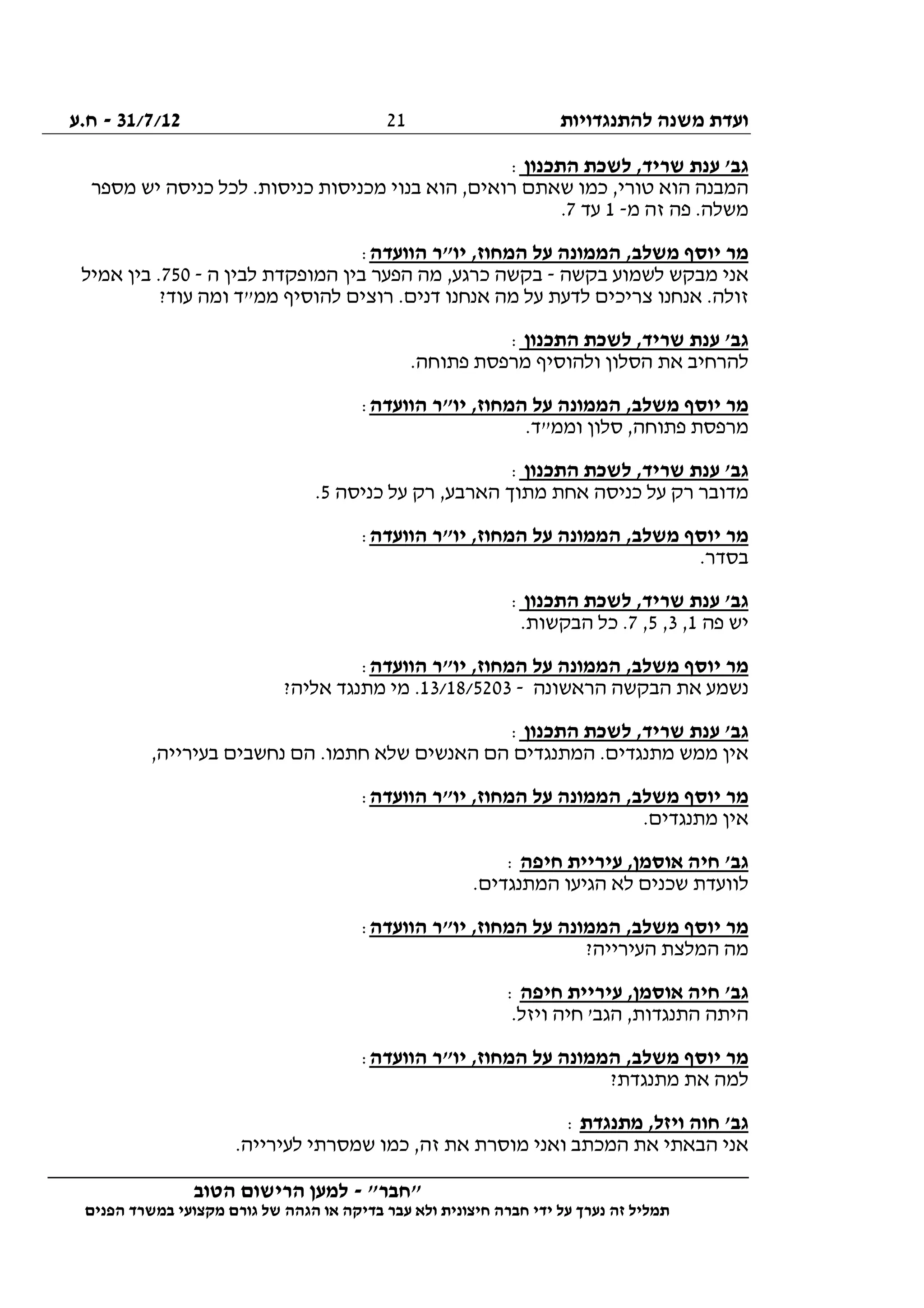 ‫להתנגדויות‬ ‫משנה‬ ‫ועדת‬31/7/12-‫ח.ע‬
________________________________________________________________
"‫"חבר‬-‫הטוב‬ ‫הרישום‬ ‫למען‬
‫ידי‬ ‫על‬ ‫נערך‬ ‫זה‬ ‫תמליל‬‫חברה‬‫הפנים‬ ‫במשרד‬ ‫מקצועי‬ ‫גורם‬ ‫של‬ ‫הגהה‬ ‫או‬ ‫בדיקה‬ ‫עבר‬ ‫ולא‬ ‫חיצונית‬
21
‫התכנון‬ ‫לשכת‬ ,‫שריד‬ ‫ענת‬ '‫גב‬:
‫מספר‬ ‫יש‬ ‫כניסה‬ ‫לכל‬ .‫כניסות‬ ‫מכניסות‬ ‫בנוי‬ ‫הוא‬ ,‫רואים‬ ‫שאתם‬ ‫כמו‬ ,‫טורי‬ ‫הוא‬ ‫המבנה‬
‫מ‬ ‫זה‬ ‫פה‬ .‫משלה‬-1‫עד‬7.
‫הוועדה‬ ‫יו"ר‬ ,‫המחוז‬ ‫על‬ ‫הממונה‬ ,‫משלב‬ ‫יוסף‬ ‫מר‬:
‫מבקש‬ ‫אני‬‫בקשה‬ ‫לשמוע‬-‫ה‬ ‫לבין‬ ‫המופקדת‬ ‫בין‬ ‫הפער‬ ‫מה‬ ,‫כרגע‬ ‫בקשה‬-750‫אמיל‬ ‫בין‬ .
?‫עוד‬ ‫ומה‬ ‫ממ"ד‬ ‫להוסיף‬ ‫רוצים‬ .‫דנים‬ ‫אנחנו‬ ‫מה‬ ‫על‬ ‫לדעת‬ ‫צריכים‬ ‫אנחנו‬ .‫זולה‬
‫התכנון‬ ‫לשכת‬ ,‫שריד‬ ‫ענת‬ '‫גב‬:
.‫פתוחה‬ ‫מרפסת‬ ‫ולהוסיף‬ ‫הסלון‬ ‫את‬ ‫להרחיב‬
‫הוועדה‬ ‫יו"ר‬ ,‫המחוז‬ ‫על‬ ‫הממונה‬ ,‫משלב‬ ‫יוסף‬ ‫מר‬:
‫פ‬ ‫מרפסת‬.‫וממ"ד‬ ‫סלון‬ ,‫תוחה‬
‫התכנון‬ ‫לשכת‬ ,‫שריד‬ ‫ענת‬ '‫גב‬:
‫כניסה‬ ‫על‬ ‫רק‬ ,‫הארבע‬ ‫מתוך‬ ‫אחת‬ ‫כניסה‬ ‫על‬ ‫רק‬ ‫מדובר‬5.
‫הוועדה‬ ‫יו"ר‬ ,‫המחוז‬ ‫על‬ ‫הממונה‬ ,‫משלב‬ ‫יוסף‬ ‫מר‬:
.‫בסדר‬
‫התכנון‬ ‫לשכת‬ ,‫שריד‬ ‫ענת‬ '‫גב‬:
‫פה‬ ‫יש‬1,3,5,7.‫הבקשות‬ ‫כל‬ .
‫הוועדה‬ ‫יו"ר‬ ,‫המחוז‬ ‫על‬ ‫הממונה‬ ,‫משלב‬ ‫יוסף‬ ‫מר‬:
‫נ‬‫הראשונה‬ ‫הבקשה‬ ‫את‬ ‫שמע‬-13/18/5203?‫אליה‬ ‫מתנגד‬ ‫מי‬ .
‫התכנון‬ ‫לשכת‬ ,‫שריד‬ ‫ענת‬ '‫גב‬:
,‫בעירייה‬ ‫נחשבים‬ ‫הם‬ .‫חתמו‬ ‫שלא‬ ‫האנשים‬ ‫הם‬ ‫המתנגדים‬ .‫מתנגדים‬ ‫ממש‬ ‫אין‬
‫הוועדה‬ ‫יו"ר‬ ,‫המחוז‬ ‫על‬ ‫הממונה‬ ,‫משלב‬ ‫יוסף‬ ‫מר‬:
.‫מתנגדים‬ ‫אין‬
‫חיפה‬ ‫עיריית‬ ,‫אוסמן‬ ‫חיה‬ '‫גב‬:
‫הגיע‬ ‫לא‬ ‫שכנים‬ ‫לוועדת‬.‫המתנגדים‬ ‫ו‬
‫הוועדה‬ ‫יו"ר‬ ,‫המחוז‬ ‫על‬ ‫הממונה‬ ,‫משלב‬ ‫יוסף‬ ‫מר‬:
?‫העירייה‬ ‫המלצת‬ ‫מה‬
‫חיפה‬ ‫עיריית‬ ,‫אוסמן‬ ‫חיה‬ '‫גב‬:
.‫ויזל‬ ‫חיה‬ '‫הגב‬ ,‫התנגדות‬ ‫היתה‬
‫הוועדה‬ ‫יו"ר‬ ,‫המחוז‬ ‫על‬ ‫הממונה‬ ,‫משלב‬ ‫יוסף‬ ‫מר‬:
?‫מתנגדת‬ ‫את‬ ‫למה‬
‫מתנגדת‬ ,‫ויזל‬ ‫חוה‬ '‫גב‬:
‫זה‬ ‫את‬ ‫מוסרת‬ ‫ואני‬ ‫המכתב‬ ‫את‬ ‫הבאתי‬ ‫אני‬.‫לעירייה‬ ‫שמסרתי‬ ‫כמו‬ ,
 