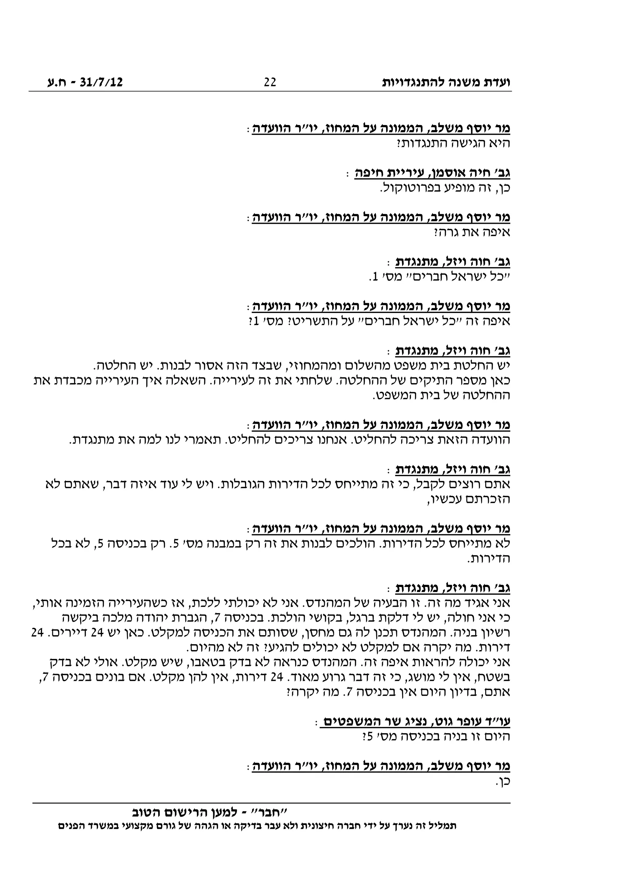 ‫להתנגדויות‬ ‫משנה‬ ‫ועדת‬31/7/12-‫ח.ע‬
________________________________________________________________
"‫"חבר‬-‫הטוב‬ ‫הרישום‬ ‫למען‬
‫ידי‬ ‫על‬ ‫נערך‬ ‫זה‬ ‫תמליל‬‫חברה‬‫הפנים‬ ‫במשרד‬ ‫מקצועי‬ ‫גורם‬ ‫של‬ ‫הגהה‬ ‫או‬ ‫בדיקה‬ ‫עבר‬ ‫ולא‬ ‫חיצונית‬
22
‫הוועדה‬ ‫יו"ר‬ ,‫המחוז‬ ‫על‬ ‫הממונה‬ ,‫משלב‬ ‫יוסף‬ ‫מר‬:
?‫התנגדות‬ ‫הגישה‬ ‫היא‬
‫חיפה‬ ‫עיריית‬ ,‫אוסמן‬ ‫חיה‬ '‫גב‬:
.‫בפרוטוקול‬ ‫מופיע‬ ‫זה‬ ,‫כן‬
‫הוועדה‬ ‫יו"ר‬ ,‫המחוז‬ ‫על‬ ‫הממונה‬ ,‫משלב‬ ‫יוסף‬ ‫מר‬:
?‫גרה‬ ‫את‬ ‫איפה‬
‫מתנגדת‬ ,‫ויזל‬ ‫חוה‬ '‫גב‬:
'‫מס‬ "‫חברים‬ ‫ישראל‬ ‫"כל‬1.
‫י‬ ‫מר‬‫הוועדה‬ ‫יו"ר‬ ,‫המחוז‬ ‫על‬ ‫הממונה‬ ,‫משלב‬ ‫וסף‬:
'‫מס‬ ?‫התשריט‬ ‫על‬ "‫חברים‬ ‫ישראל‬ ‫"כל‬ ‫זה‬ ‫איפה‬1?
‫מתנגדת‬ ,‫ויזל‬ ‫חוה‬ '‫גב‬:
.‫החלטה‬ ‫יש‬ .‫לבנות‬ ‫אסור‬ ‫הזה‬ ‫שבצד‬ ,‫ומהמחוזי‬ ‫מהשלום‬ ‫משפט‬ ‫בית‬ ‫החלטת‬ ‫יש‬
‫את‬ ‫מכבדת‬ ‫העירייה‬ ‫איך‬ ‫השאלה‬ .‫לעירייה‬ ‫זה‬ ‫את‬ ‫שלחתי‬ .‫ההחלטה‬ ‫של‬ ‫התיקים‬ ‫מספר‬ ‫כאן‬
‫ההחלטה‬.‫המשפט‬ ‫בית‬ ‫של‬
‫הוועדה‬ ‫יו"ר‬ ,‫המחוז‬ ‫על‬ ‫הממונה‬ ,‫משלב‬ ‫יוסף‬ ‫מר‬:
.‫מתנגדת‬ ‫את‬ ‫למה‬ ‫לנו‬ ‫תאמרי‬ .‫להחליט‬ ‫צריכים‬ ‫אנחנו‬ .‫להחליט‬ ‫צריכה‬ ‫הזאת‬ ‫הוועדה‬
‫מתנגדת‬ ,‫ויזל‬ ‫חוה‬ '‫גב‬:
‫לא‬ ‫שאתם‬ ,‫דבר‬ ‫איזה‬ ‫עוד‬ ‫לי‬ ‫ויש‬ .‫הגובלות‬ ‫הדירות‬ ‫לכל‬ ‫מתייחס‬ ‫זה‬ ‫כי‬ ,‫לקבל‬ ‫רוצים‬ ‫אתם‬
,‫עכשיו‬ ‫הזכרתם‬
‫יו‬ ‫מר‬‫הוועדה‬ ‫יו"ר‬ ,‫המחוז‬ ‫על‬ ‫הממונה‬ ,‫משלב‬ ‫סף‬:
'‫מס‬ ‫במבנה‬ ‫רק‬ ‫זה‬ ‫את‬ ‫לבנות‬ ‫הולכים‬ .‫הדירות‬ ‫לכל‬ ‫מתייחס‬ ‫לא‬5‫בכניסה‬ ‫רק‬ .5‫בכל‬ ‫לא‬ ,
.‫הדירות‬
‫מתנגדת‬ ,‫ויזל‬ ‫חוה‬ '‫גב‬:
,‫אותי‬ ‫הזמינה‬ ‫כשהעירייה‬ ‫אז‬ ,‫ללכת‬ ‫יכולתי‬ ‫לא‬ ‫אני‬ .‫המהנדס‬ ‫של‬ ‫הבעיה‬ ‫זו‬ .‫זה‬ ‫מה‬ ‫אגיד‬ ‫אני‬
‫ב‬ ‫דלקת‬ ‫לי‬ ‫יש‬ ,‫חולה‬ ‫אני‬ ‫כי‬‫בכניסה‬ .‫הולכת‬ ‫בקושי‬ ,‫רגל‬7‫ביקשה‬ ‫מלכה‬ ‫יהודה‬ ‫הגברת‬ ,
‫יש‬ ‫כאן‬ .‫למקלט‬ ‫הכניסה‬ ‫את‬ ‫שסותם‬ ,‫מחסן‬ ‫גם‬ ‫לה‬ ‫תכנן‬ ‫המהנדס‬ .‫בניה‬ ‫רשיון‬24.‫דיירים‬24
.‫מהיום‬ ‫לא‬ ‫זה‬ ?‫להגיע‬ ‫יכולים‬ ‫לא‬ ‫למקלט‬ ‫אם‬ ‫יקרה‬ ‫מה‬ .‫דירות‬
‫לא‬ ‫אולי‬ .‫מקלט‬ ‫שיש‬ ,‫בטאבו‬ ‫בדק‬ ‫לא‬ ‫כנראה‬ ‫המהנדס‬ .‫זה‬ ‫איפה‬ ‫להראות‬ ‫יכולה‬ ‫אני‬‫בדק‬
.‫מאוד‬ ‫גרוע‬ ‫דבר‬ ‫זה‬ ‫כי‬ ,‫מושג‬ ‫לי‬ ‫אין‬ ,‫בשטח‬24‫בכניסה‬ ‫בונים‬ ‫אם‬ .‫מקלט‬ ‫להן‬ ‫אין‬ ,‫דירות‬7,
‫בכניסה‬ ‫אין‬ ‫היום‬ ‫בדיון‬ ,‫אתם‬7?‫יקרה‬ ‫מה‬ .
‫המשפטים‬ ‫שר‬ ‫נציג‬ ,‫גוט‬ ‫עופר‬ ‫עו"ד‬:
'‫מס‬ ‫בכניסה‬ ‫בניה‬ ‫זו‬ ‫היום‬5?
‫הוועדה‬ ‫יו"ר‬ ,‫המחוז‬ ‫על‬ ‫הממונה‬ ,‫משלב‬ ‫יוסף‬ ‫מר‬:
.‫כן‬
 