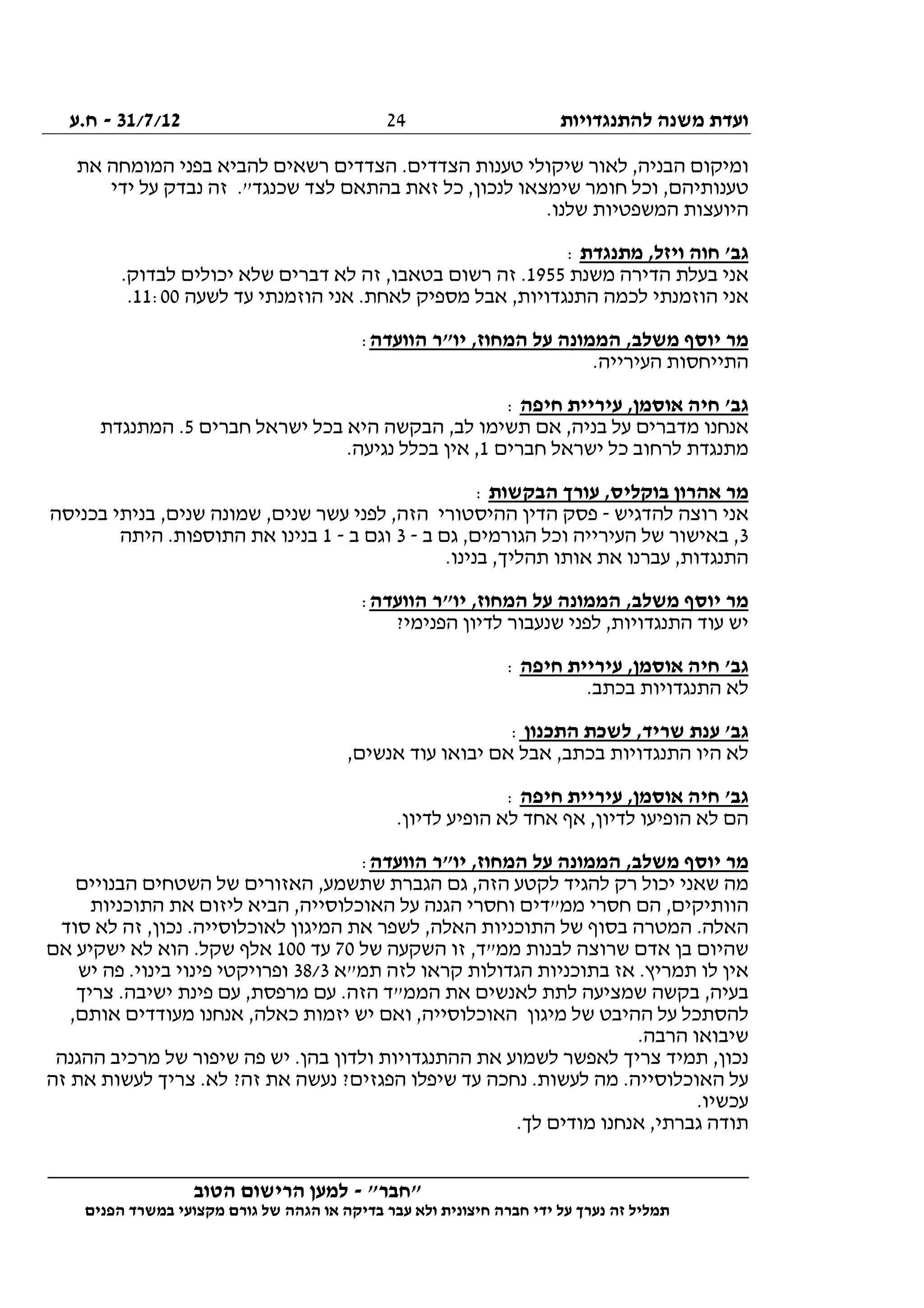 ‫להתנגדויות‬ ‫משנה‬ ‫ועדת‬31/7/12-‫ח.ע‬
________________________________________________________________
"‫"חבר‬-‫הטוב‬ ‫הרישום‬ ‫למען‬
‫ידי‬ ‫על‬ ‫נערך‬ ‫זה‬ ‫תמליל‬‫חברה‬‫הפנים‬ ‫במשרד‬ ‫מקצועי‬ ‫גורם‬ ‫של‬ ‫הגהה‬ ‫או‬ ‫בדיקה‬ ‫עבר‬ ‫ולא‬ ‫חיצונית‬
24
‫את‬ ‫המומחה‬ ‫בפני‬ ‫להביא‬ ‫רשאים‬ ‫הצדדים‬ .‫הצדדים‬ ‫טענות‬ ‫שיקולי‬ ‫לאור‬ ,‫הבניה‬ ‫ומיקום‬
‫ידי‬ ‫על‬ ‫נבדק‬ ‫זה‬ ."‫שכנגד‬ ‫לצד‬ ‫בהתאם‬ ‫זאת‬ ‫כל‬ ,‫לנכון‬ ‫שימצאו‬ ‫חומר‬ ‫וכל‬ ,‫טענותיהם‬
‫שלנו‬ ‫המשפטיות‬ ‫היועצות‬.
‫מתנגדת‬ ,‫ויזל‬ ‫חוה‬ '‫גב‬:
‫משנת‬ ‫הדירה‬ ‫בעלת‬ ‫אני‬1955.‫לבדוק‬ ‫יכולים‬ ‫שלא‬ ‫דברים‬ ‫לא‬ ‫זה‬ ,‫בטאבו‬ ‫רשום‬ ‫זה‬ .
‫לשעה‬ ‫עד‬ ‫הוזמנתי‬ ‫אני‬ .‫לאחת‬ ‫מספיק‬ ‫אבל‬ ,‫התנגדויות‬ ‫לכמה‬ ‫הוזמנתי‬ ‫אני‬11:00.
‫הוועדה‬ ‫יו"ר‬ ,‫המחוז‬ ‫על‬ ‫הממונה‬ ,‫משלב‬ ‫יוסף‬ ‫מר‬:
.‫העירייה‬ ‫התייחסות‬
‫עיריי‬ ,‫אוסמן‬ ‫חיה‬ '‫גב‬‫חיפה‬ ‫ת‬:
‫חברים‬ ‫ישראל‬ ‫בכל‬ ‫היא‬ ‫הבקשה‬ ,‫לב‬ ‫תשימו‬ ‫אם‬ ,‫בניה‬ ‫על‬ ‫מדברים‬ ‫אנחנו‬5‫המתנגדת‬ .
‫חברים‬ ‫ישראל‬ ‫כל‬ ‫לרחוב‬ ‫מתנגדת‬1.‫נגיעה‬ ‫בכלל‬ ‫אין‬ ,
‫הבקשות‬ ‫עורך‬ ,‫בוקליס‬ ‫אהרון‬ ‫מר‬:
‫להדגיש‬ ‫רוצה‬ ‫אני‬-‫בכניסה‬ ‫בניתי‬ ,‫שנים‬ ‫שמונה‬ ,‫שנים‬ ‫עשר‬ ‫לפני‬ ,‫הזה‬ ‫ההיסטורי‬ ‫הדין‬ ‫פסק‬
3‫של‬ ‫באישור‬ ,‫ב‬ ‫גם‬ ,‫הגורמים‬ ‫וכל‬ ‫העירייה‬-3‫ב‬ ‫וגם‬-1‫היתה‬ .‫התוספות‬ ‫את‬ ‫בנינו‬
.‫בנינו‬ ,‫תהליך‬ ‫אותו‬ ‫את‬ ‫עברנו‬ ,‫התנגדות‬
‫הוועדה‬ ‫יו"ר‬ ,‫המחוז‬ ‫על‬ ‫הממונה‬ ,‫משלב‬ ‫יוסף‬ ‫מר‬:
?‫הפנימי‬ ‫לדיון‬ ‫שנעבור‬ ‫לפני‬ ,‫התנגדויות‬ ‫עוד‬ ‫יש‬
‫חיפה‬ ‫עיריית‬ ,‫אוסמן‬ ‫חיה‬ '‫גב‬:
.‫בכתב‬ ‫התנגדויות‬ ‫לא‬
,‫שריד‬ ‫ענת‬ '‫גב‬‫התכנון‬ ‫לשכת‬:
,‫אנשים‬ ‫עוד‬ ‫יבואו‬ ‫אם‬ ‫אבל‬ ,‫בכתב‬ ‫התנגדויות‬ ‫היו‬ ‫לא‬
‫חיפה‬ ‫עיריית‬ ,‫אוסמן‬ ‫חיה‬ '‫גב‬:
.‫לדיון‬ ‫הופיע‬ ‫לא‬ ‫אחד‬ ‫אף‬ ,‫לדיון‬ ‫הופיעו‬ ‫לא‬ ‫הם‬
‫הוועדה‬ ‫יו"ר‬ ,‫המחוז‬ ‫על‬ ‫הממונה‬ ,‫משלב‬ ‫יוסף‬ ‫מר‬:
‫הבנויים‬ ‫השטחים‬ ‫של‬ ‫האזורים‬ ,‫שתשמע‬ ‫הגברת‬ ‫גם‬ ,‫הזה‬ ‫לקטע‬ ‫להגיד‬ ‫רק‬ ‫יכול‬ ‫שאני‬ ‫מה‬
‫ה‬‫התוכניות‬ ‫את‬ ‫ליזום‬ ‫הביא‬ ,‫האוכלוסייה‬ ‫על‬ ‫הגנה‬ ‫וחסרי‬ ‫ממ"דים‬ ‫חסרי‬ ‫הם‬ ,‫וותיקים‬
‫סוד‬ ‫לא‬ ‫זה‬ ,‫נכון‬ .‫לאוכלוסייה‬ ‫המיגון‬ ‫את‬ ‫לשפר‬ ,‫האלה‬ ‫התוכניות‬ ‫של‬ ‫בסוף‬ ‫המטרה‬ .‫האלה‬
‫של‬ ‫השקעה‬ ‫זו‬ ,‫ממ"ד‬ ‫לבנות‬ ‫שרוצה‬ ‫אדם‬ ‫בן‬ ‫שהיום‬70‫עד‬100‫אם‬ ‫ישקיע‬ ‫לא‬ ‫הוא‬ .‫שקל‬ ‫אלף‬
‫ה‬ ‫בתוכניות‬ ‫אז‬ .‫תמריץ‬ ‫לו‬ ‫אין‬‫תמ"א‬ ‫לזה‬ ‫קראו‬ ‫גדולות‬38/3‫יש‬ ‫פה‬ .‫בינוי‬ ‫פינוי‬ ‫ופרויקטי‬
‫צריך‬ .‫ישיבה‬ ‫פינת‬ ‫עם‬ ,‫מרפסת‬ ‫עם‬ .‫הזה‬ ‫הממ"ד‬ ‫את‬ ‫לאנשים‬ ‫לתת‬ ‫שמציעה‬ ‫בקשה‬ ,‫בעיה‬
,‫אותם‬ ‫מעודדים‬ ‫אנחנו‬ ,‫כאלה‬ ‫יזמות‬ ‫יש‬ ‫ואם‬ ,‫האוכלוסייה‬ ‫מיגון‬ ‫של‬ ‫ההיבט‬ ‫על‬ ‫להסתכל‬
.‫הרבה‬ ‫שיבואו‬
‫ההתנגדו‬ ‫את‬ ‫לשמוע‬ ‫לאפשר‬ ‫צריך‬ ‫תמיד‬ ,‫נכון‬‫ההגנה‬ ‫מרכיב‬ ‫של‬ ‫שיפור‬ ‫פה‬ ‫יש‬ .‫בהן‬ ‫ולדון‬ ‫יות‬
‫זה‬ ‫את‬ ‫לעשות‬ ‫צריך‬ .‫לא‬ ?‫זה‬ ‫את‬ ‫נעשה‬ ?‫הפגזים‬ ‫שיפלו‬ ‫עד‬ ‫נחכה‬ .‫לעשות‬ ‫מה‬ .‫האוכלוסייה‬ ‫על‬
.‫עכשיו‬
.‫לך‬ ‫מודים‬ ‫אנחנו‬ ,‫גברתי‬ ‫תודה‬
 