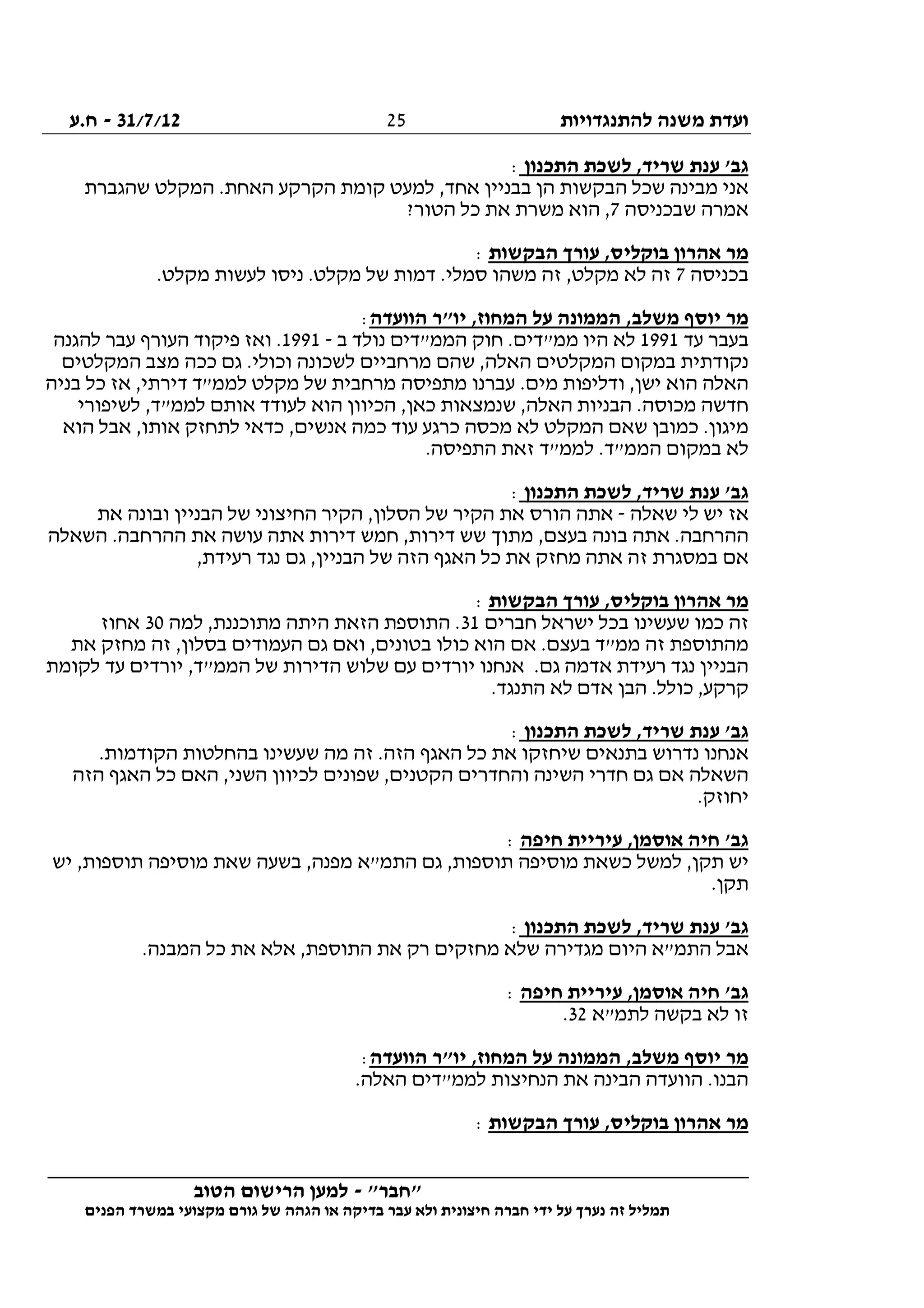 ‫להתנגדויות‬ ‫משנה‬ ‫ועדת‬31/7/12-‫ח.ע‬
________________________________________________________________
"‫"חבר‬-‫הטוב‬ ‫הרישום‬ ‫למען‬
‫ידי‬ ‫על‬ ‫נערך‬ ‫זה‬ ‫תמליל‬‫חברה‬‫הפנים‬ ‫במשרד‬ ‫מקצועי‬ ‫גורם‬ ‫של‬ ‫הגהה‬ ‫או‬ ‫בדיקה‬ ‫עבר‬ ‫ולא‬ ‫חיצונית‬
25
‫התכנון‬ ‫לשכת‬ ,‫שריד‬ ‫ענת‬ '‫גב‬:
‫שהגב‬ ‫המקלט‬ .‫האחת‬ ‫הקרקע‬ ‫קומת‬ ‫למעט‬ ,‫אחד‬ ‫בבניין‬ ‫הן‬ ‫הבקשות‬ ‫שכל‬ ‫מבינה‬ ‫אני‬‫רת‬
‫שבכניסה‬ ‫אמרה‬7?‫הטור‬ ‫כל‬ ‫את‬ ‫משרת‬ ‫הוא‬ ,
‫הבקשות‬ ‫עורך‬ ,‫בוקליס‬ ‫אהרון‬ ‫מר‬:
‫בכניסה‬7.‫מקלט‬ ‫לעשות‬ ‫ניסו‬ .‫מקלט‬ ‫של‬ ‫דמות‬ .‫סמלי‬ ‫משהו‬ ‫זה‬ ,‫מקלט‬ ‫לא‬ ‫זה‬
‫הוועדה‬ ‫יו"ר‬ ,‫המחוז‬ ‫על‬ ‫הממונה‬ ,‫משלב‬ ‫יוסף‬ ‫מר‬:
‫עד‬ ‫בעבר‬1991‫ב‬ ‫נולד‬ ‫הממ"דים‬ ‫חוק‬ .‫ממ"דים‬ ‫היו‬ ‫לא‬-1991‫העורף‬ ‫פיקוד‬ ‫ואז‬ .‫להגנה‬ ‫עבר‬
‫המקלטים‬ ‫מצב‬ ‫ככה‬ ‫גם‬ .‫וכולי‬ ‫לשכונה‬ ‫מרחביים‬ ‫שהם‬ ,‫האלה‬ ‫המקלטים‬ ‫במקום‬ ‫נקודתית‬
‫בניה‬ ‫כל‬ ‫אז‬ ,‫דירתי‬ ‫לממ"ד‬ ‫מקלט‬ ‫של‬ ‫מרחבית‬ ‫מתפיסה‬ ‫עברנו‬ .‫מים‬ ‫ודליפות‬ ,‫ישן‬ ‫הוא‬ ‫האלה‬
‫לשיפורי‬ ,‫לממ"ד‬ ‫אותם‬ ‫לעודד‬ ‫הוא‬ ‫הכיוון‬ ,‫כאן‬ ‫שנמצאות‬ ,‫האלה‬ ‫הבניות‬ .‫מכוסה‬ ‫חדשה‬
‫המ‬ ‫שאם‬ ‫כמובן‬ .‫מיגון‬‫הוא‬ ‫אבל‬ ,‫אותו‬ ‫לתחזק‬ ‫כדאי‬ ,‫אנשים‬ ‫כמה‬ ‫עוד‬ ‫כרגע‬ ‫מכסה‬ ‫לא‬ ‫קלט‬
.‫התפיסה‬ ‫זאת‬ ‫לממ"ד‬ .‫הממ"ד‬ ‫במקום‬ ‫לא‬
‫התכנון‬ ‫לשכת‬ ,‫שריד‬ ‫ענת‬ '‫גב‬:
‫שאלה‬ ‫לי‬ ‫יש‬ ‫אז‬-‫את‬ ‫ובונה‬ ‫הבניין‬ ‫של‬ ‫החיצוני‬ ‫הקיר‬ ,‫הסלון‬ ‫של‬ ‫הקיר‬ ‫את‬ ‫הורס‬ ‫אתה‬
‫את‬ ‫עושה‬ ‫אתה‬ ‫דירות‬ ‫חמש‬ ,‫דירות‬ ‫שש‬ ‫מתוך‬ ,‫בעצם‬ ‫בונה‬ ‫אתה‬ .‫ההרחבה‬‫השאלה‬ .‫ההרחבה‬
,‫רעידת‬ ‫נגד‬ ‫גם‬ ,‫הבניין‬ ‫של‬ ‫הזה‬ ‫האגף‬ ‫כל‬ ‫את‬ ‫מחזק‬ ‫אתה‬ ‫זה‬ ‫במסגרת‬ ‫אם‬
‫הבקשות‬ ‫עורך‬ ,‫בוקליס‬ ‫אהרון‬ ‫מר‬:
‫חברים‬ ‫ישראל‬ ‫בכל‬ ‫שעשינו‬ ‫כמו‬ ‫זה‬31‫למה‬ ,‫מתוכננת‬ ‫היתה‬ ‫הזאת‬ ‫התוספת‬ .30‫אחוז‬
‫את‬ ‫מחזק‬ ‫זה‬ ,‫בסלון‬ ‫העמודים‬ ‫גם‬ ‫ואם‬ ,‫בטונים‬ ‫כולו‬ ‫הוא‬ ‫אם‬ .‫בעצם‬ ‫ממ"ד‬ ‫זה‬ ‫מהתוספת‬
‫לקומת‬ ‫עד‬ ‫יורדים‬ ,‫הממ"ד‬ ‫של‬ ‫הדירות‬ ‫שלוש‬ ‫עם‬ ‫יורדים‬ ‫אנחנו‬ .‫גם‬ ‫אדמה‬ ‫רעידת‬ ‫נגד‬ ‫הבניין‬
.‫התנגד‬ ‫לא‬ ‫אדם‬ ‫הבן‬ .‫כולל‬ ,‫קרקע‬
‫התכנון‬ ‫לשכת‬ ,‫שריד‬ ‫ענת‬ '‫גב‬:
.‫הקודמות‬ ‫בהחלטות‬ ‫שעשינו‬ ‫מה‬ ‫זה‬ .‫הזה‬ ‫האגף‬ ‫כל‬ ‫את‬ ‫שיחזקו‬ ‫בתנאים‬ ‫נדרוש‬ ‫אנחנו‬
‫שפונ‬ ,‫הקטנים‬ ‫והחדרים‬ ‫השינה‬ ‫חדרי‬ ‫גם‬ ‫אם‬ ‫השאלה‬‫הזה‬ ‫האגף‬ ‫כל‬ ‫האם‬ ,‫השני‬ ‫לכיוון‬ ‫ים‬
.‫יחוזק‬
‫חיפה‬ ‫עיריית‬ ,‫אוסמן‬ ‫חיה‬ '‫גב‬:
‫יש‬ ,‫תוספות‬ ‫מוסיפה‬ ‫שאת‬ ‫בשעה‬ ,‫מפנה‬ ‫התמ"א‬ ‫גם‬ ,‫תוספות‬ ‫מוסיפה‬ ‫כשאת‬ ‫למשל‬ ,‫תקן‬ ‫יש‬
.‫תקן‬
‫התכנון‬ ‫לשכת‬ ,‫שריד‬ ‫ענת‬ '‫גב‬:
.‫המבנה‬ ‫כל‬ ‫את‬ ‫אלא‬ ,‫התוספת‬ ‫את‬ ‫רק‬ ‫מחזקים‬ ‫שלא‬ ‫מגדירה‬ ‫היום‬ ‫התמ"א‬ ‫אבל‬
‫או‬ ‫חיה‬ '‫גב‬‫חיפה‬ ‫עיריית‬ ,‫סמן‬:
‫לתמ"א‬ ‫בקשה‬ ‫לא‬ ‫זו‬32.
‫הוועדה‬ ‫יו"ר‬ ,‫המחוז‬ ‫על‬ ‫הממונה‬ ,‫משלב‬ ‫יוסף‬ ‫מר‬:
.‫האלה‬ ‫לממ"דים‬ ‫הנחיצות‬ ‫את‬ ‫הבינה‬ ‫הוועדה‬ .‫הבנו‬
‫הבקשות‬ ‫עורך‬ ,‫בוקליס‬ ‫אהרון‬ ‫מר‬:
 