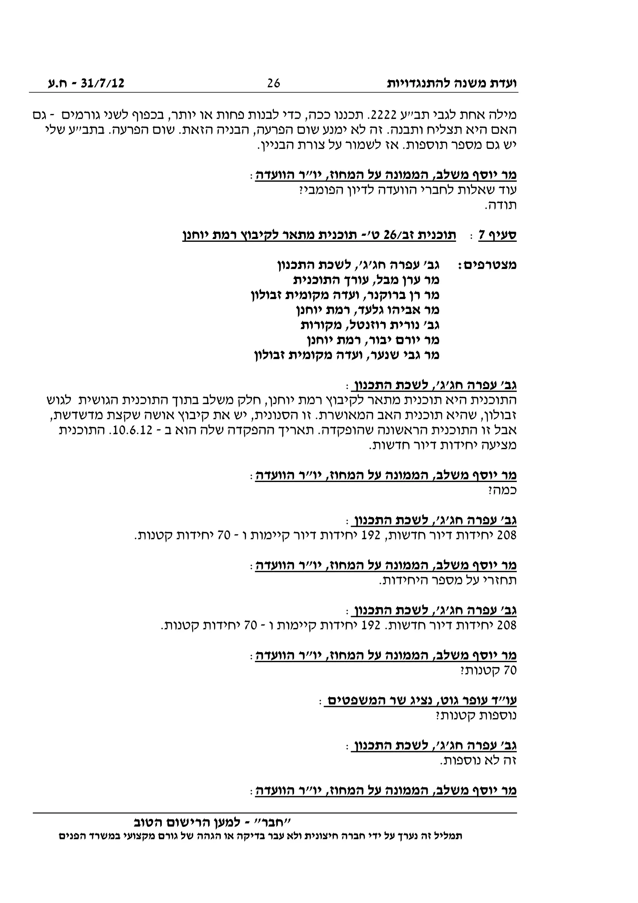 ‫להתנגדויות‬ ‫משנה‬ ‫ועדת‬31/7/12-‫ח.ע‬
________________________________________________________________
"‫"חבר‬-‫הטוב‬ ‫הרישום‬ ‫למען‬
‫ידי‬ ‫על‬ ‫נערך‬ ‫זה‬ ‫תמליל‬‫חברה‬‫הפנים‬ ‫במשרד‬ ‫מקצועי‬ ‫גורם‬ ‫של‬ ‫הגהה‬ ‫או‬ ‫בדיקה‬ ‫עבר‬ ‫ולא‬ ‫חיצונית‬
26
‫תב"ע‬ ‫לגבי‬ ‫אחת‬ ‫מילה‬2222‫גורמים‬ ‫לשני‬ ‫בכפוף‬ ,‫יותר‬ ‫או‬ ‫פחות‬ ‫לבנות‬ ‫כדי‬ ,‫ככה‬ ‫תכננו‬ .-‫גם‬
‫ת‬ ‫היא‬ ‫האם‬‫שלי‬ ‫בתב"ע‬ .‫הפרעה‬ ‫שום‬ .‫הזאת‬ ‫הבניה‬ ,‫הפרעה‬ ‫שום‬ ‫ימנע‬ ‫לא‬ ‫זה‬ .‫ותבנה‬ ‫צליח‬
.‫הבניין‬ ‫צורת‬ ‫על‬ ‫לשמור‬ ‫אז‬ .‫תוספות‬ ‫מספר‬ ‫גם‬ ‫יש‬
‫הוועדה‬ ‫יו"ר‬ ,‫המחוז‬ ‫על‬ ‫הממונה‬ ,‫משלב‬ ‫יוסף‬ ‫מר‬:
?‫הפומבי‬ ‫לדיון‬ ‫הוועדה‬ ‫לחברי‬ ‫שאלות‬ ‫עוד‬
.‫תודה‬
‫סעיף‬7:/‫זב‬ ‫תוכנית‬26'‫ט‬-‫י‬ ‫רמת‬ ‫לקיבוץ‬ ‫מתאר‬ ‫תוכנית‬‫וחנן‬
:‫מצטרפים‬‫התכנון‬ ‫לשכת‬ ,'‫חג'ג‬ ‫עפרה‬ '‫גב‬
‫התוכנית‬ ‫עורך‬ ,‫מבל‬ ‫ערן‬ ‫מר‬
‫זבולון‬ ‫מקומית‬ ‫ועדה‬ ,‫ברוקנר‬ ‫רן‬ ‫מר‬
‫יוחנן‬ ‫רמת‬ ,‫גלעד‬ ‫אביהו‬ ‫מר‬
‫מקורות‬ ,‫רוזנטל‬ ‫נורית‬ '‫גב‬
‫יוחנן‬ ‫רמת‬ ,‫יבור‬ ‫יורם‬ ‫מר‬
‫זבולון‬ ‫מקומית‬ ‫ועדה‬ ,‫שנער‬ ‫גבי‬ ‫מר‬
‫התכנון‬ ‫לשכת‬ ,'‫חג'ג‬ ‫עפרה‬ '‫גב‬:
‫ה‬‫לגוש‬ ‫הגושית‬ ‫התוכנית‬ ‫בתוך‬ ‫משלב‬ ‫חלק‬ ,‫יוחנן‬ ‫רמת‬ ‫לקיבוץ‬ ‫מתאר‬ ‫תוכנית‬ ‫היא‬ ‫תוכנית‬
,‫מדשדשת‬ ‫שקצת‬ ‫אושה‬ ‫קיבוץ‬ ‫את‬ ‫יש‬ ,‫הסנונית‬ ‫זו‬ .‫המאושרת‬ ‫האב‬ ‫תוכנית‬ ‫שהיא‬ ,‫זבולון‬
‫ב‬ ‫הוא‬ ‫שלה‬ ‫ההפקדה‬ ‫תאריך‬ .‫שהופקדה‬ ‫הראשונה‬ ‫התוכנית‬ ‫זו‬ ‫אבל‬-10.6.12‫התוכנית‬ .
.‫חדשות‬ ‫דיור‬ ‫יחידות‬ ‫מציעה‬
‫י‬ ‫מר‬‫הוועדה‬ ‫יו"ר‬ ,‫המחוז‬ ‫על‬ ‫הממונה‬ ,‫משלב‬ ‫וסף‬:
?‫כמה‬
‫התכנון‬ ‫לשכת‬ ,'‫חג'ג‬ ‫עפרה‬ '‫גב‬:
208,‫חדשות‬ ‫דיור‬ ‫יחידות‬192‫ו‬ ‫קיימות‬ ‫דיור‬ ‫יחידות‬-70.‫קטנות‬ ‫יחידות‬
‫הוועדה‬ ‫יו"ר‬ ,‫המחוז‬ ‫על‬ ‫הממונה‬ ,‫משלב‬ ‫יוסף‬ ‫מר‬:
.‫היחידות‬ ‫מספר‬ ‫על‬ ‫תחזרי‬
‫התכנון‬ ‫לשכת‬ ,'‫חג'ג‬ ‫עפרה‬ '‫גב‬:
208‫די‬ ‫יחידות‬.‫חדשות‬ ‫ור‬192‫ו‬ ‫קיימות‬ ‫יחידות‬-70.‫קטנות‬ ‫יחידות‬
‫הוועדה‬ ‫יו"ר‬ ,‫המחוז‬ ‫על‬ ‫הממונה‬ ,‫משלב‬ ‫יוסף‬ ‫מר‬:
70?‫קטנות‬
‫המשפטים‬ ‫שר‬ ‫נציג‬ ,‫גוט‬ ‫עופר‬ ‫עו"ד‬:
?‫קטנות‬ ‫נוספות‬
‫התכנון‬ ‫לשכת‬ ,'‫חג'ג‬ ‫עפרה‬ '‫גב‬:
.‫נוספות‬ ‫לא‬ ‫זה‬
‫הוועדה‬ ‫יו"ר‬ ,‫המחוז‬ ‫על‬ ‫הממונה‬ ,‫משלב‬ ‫יוסף‬ ‫מר‬:
 