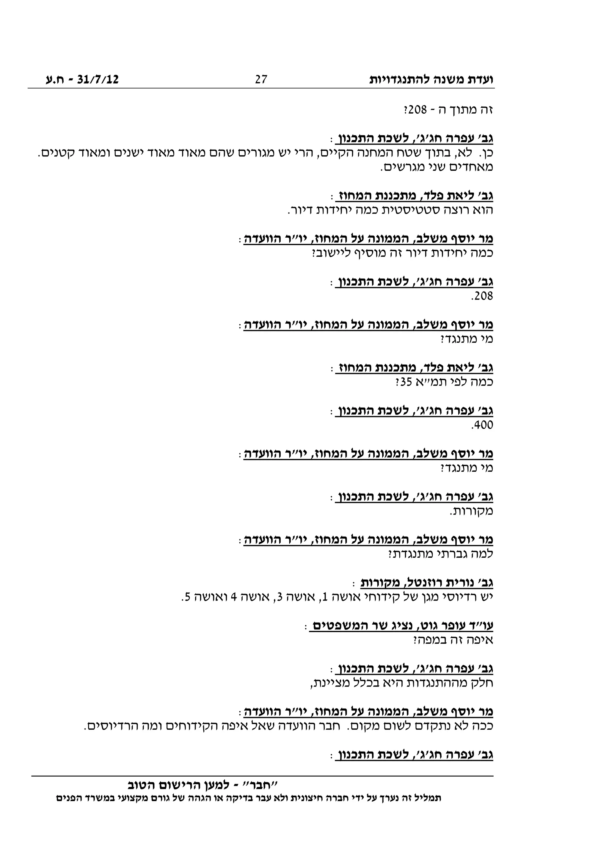‫להתנגדויות‬ ‫משנה‬ ‫ועדת‬31/7/12-‫ח.ע‬
________________________________________________________________
"‫"חבר‬-‫הטוב‬ ‫הרישום‬ ‫למען‬
‫ידי‬ ‫על‬ ‫נערך‬ ‫זה‬ ‫תמליל‬‫חברה‬‫הפנים‬ ‫במשרד‬ ‫מקצועי‬ ‫גורם‬ ‫של‬ ‫הגהה‬ ‫או‬ ‫בדיקה‬ ‫עבר‬ ‫ולא‬ ‫חיצונית‬
27
‫ה‬ ‫מתוך‬ ‫זה‬-208?
‫התכנון‬ ‫לשכת‬ ,'‫חג'ג‬ ‫עפרה‬ '‫גב‬:
.‫קטנים‬ ‫ומאוד‬ ‫ישנים‬ ‫מאוד‬ ‫מאוד‬ ‫שהם‬ ‫מגורים‬ ‫יש‬ ‫הרי‬ ,‫הקיים‬ ‫המחנה‬ ‫שטח‬ ‫בתוך‬ ,‫לא‬ .‫כן‬
.‫מגרשים‬ ‫שני‬ ‫מאחדים‬
‫המחוז‬ ‫מתכננת‬ ,‫פלד‬ ‫ליאת‬ '‫גב‬:
.‫דיור‬ ‫יחידות‬ ‫כמה‬ ‫סטטיסטית‬ ‫רוצה‬ ‫הוא‬
‫הוועדה‬ ‫יו"ר‬ ,‫המחוז‬ ‫על‬ ‫הממונה‬ ,‫משלב‬ ‫יוסף‬ ‫מר‬:
‫יחידו‬ ‫כמה‬?‫ליישוב‬ ‫מוסיף‬ ‫זה‬ ‫דיור‬ ‫ת‬
‫התכנון‬ ‫לשכת‬ ,'‫חג'ג‬ ‫עפרה‬ '‫גב‬:
208.
‫הוועדה‬ ‫יו"ר‬ ,‫המחוז‬ ‫על‬ ‫הממונה‬ ,‫משלב‬ ‫יוסף‬ ‫מר‬:
?‫מתנגד‬ ‫מי‬
‫המחוז‬ ‫מתכננת‬ ,‫פלד‬ ‫ליאת‬ '‫גב‬:
‫תמ"א‬ ‫לפי‬ ‫כמה‬35?
‫התכנון‬ ‫לשכת‬ ,'‫חג'ג‬ ‫עפרה‬ '‫גב‬:
400.
‫הוועדה‬ ‫יו"ר‬ ,‫המחוז‬ ‫על‬ ‫הממונה‬ ,‫משלב‬ ‫יוסף‬ ‫מר‬:
?‫מתנגד‬ ‫מי‬
‫התכנון‬ ‫לשכת‬ ,'‫חג'ג‬ ‫עפרה‬ '‫גב‬:
.‫מקורות‬
‫הוועדה‬ ‫יו"ר‬ ,‫המחוז‬ ‫על‬ ‫הממונה‬ ,‫משלב‬ ‫יוסף‬ ‫מר‬:
?‫מתנגדת‬ ‫גברתי‬ ‫למה‬
‫מקורות‬ ,‫רוזנטל‬ ‫נורית‬ '‫גב‬:
‫אושה‬ ‫קידוחי‬ ‫של‬ ‫מגן‬ ‫רדיוסי‬ ‫יש‬1‫אושה‬ ,3‫אושה‬ ,4‫ואושה‬5.
‫המשפטים‬ ‫שר‬ ‫נציג‬ ,‫גוט‬ ‫עופר‬ ‫עו"ד‬:
?‫במפה‬ ‫זה‬ ‫איפה‬
‫ל‬ ,'‫חג'ג‬ ‫עפרה‬ '‫גב‬‫התכנון‬ ‫שכת‬:
,‫מציינת‬ ‫בכלל‬ ‫היא‬ ‫מההתנגדות‬ ‫חלק‬
‫הוועדה‬ ‫יו"ר‬ ,‫המחוז‬ ‫על‬ ‫הממונה‬ ,‫משלב‬ ‫יוסף‬ ‫מר‬:
.‫הרדיוסים‬ ‫ומה‬ ‫הקידוחים‬ ‫איפה‬ ‫שאל‬ ‫הוועדה‬ ‫חבר‬ .‫מקום‬ ‫לשום‬ ‫נתקדם‬ ‫לא‬ ‫ככה‬
‫התכנון‬ ‫לשכת‬ ,'‫חג'ג‬ ‫עפרה‬ '‫גב‬:
 