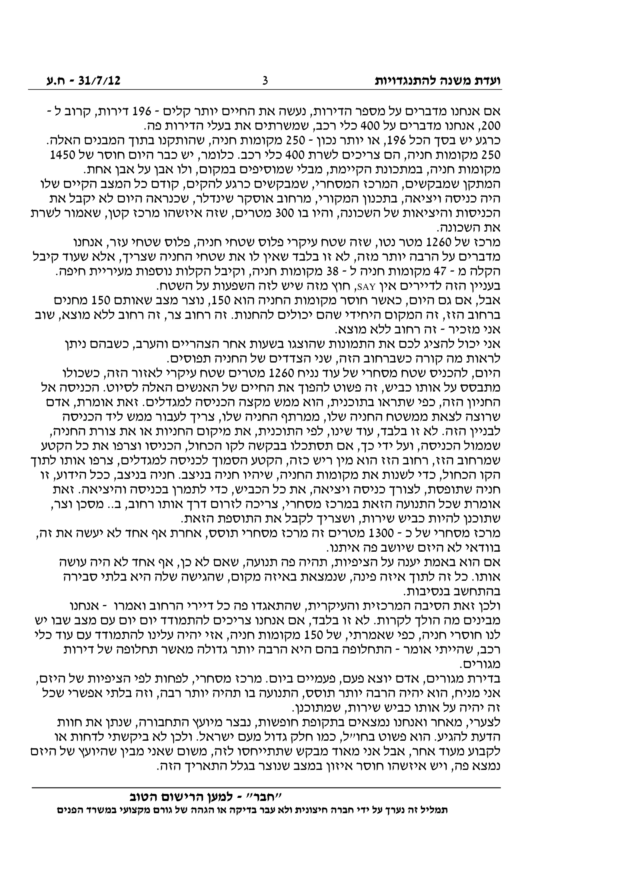 ‫להתנגדויות‬ ‫משנה‬ ‫ועדת‬31/7/12-‫ח.ע‬
________________________________________________________________
"‫"חבר‬-‫הטוב‬ ‫הרישום‬ ‫למען‬
‫ידי‬ ‫על‬ ‫נערך‬ ‫זה‬ ‫תמליל‬‫חברה‬‫הפנים‬ ‫במשרד‬ ‫מקצועי‬ ‫גורם‬ ‫של‬ ‫הגהה‬ ‫או‬ ‫בדיקה‬ ‫עבר‬ ‫ולא‬ ‫חיצונית‬
3
‫קלים‬ ‫יותר‬ ‫החיים‬ ‫את‬ ‫נעשה‬ ,‫הדירות‬ ‫מספר‬ ‫על‬ ‫מדברים‬ ‫אנחנו‬ ‫אם‬-196‫ל‬ ‫קרוב‬ ,‫דירות‬-
200‫על‬ ‫מדברים‬ ‫אנחנו‬ ,400‫כ‬.‫פה‬ ‫הדירות‬ ‫בעלי‬ ‫את‬ ‫שמשרתים‬ ,‫רכב‬ ‫לי‬
‫הכל‬ ‫בסך‬ ‫יש‬ ‫כרגע‬196‫נכון‬ ‫יותר‬ ‫או‬ ,-250.‫האלה‬ ‫המבנים‬ ‫בתוך‬ ‫שהותקנו‬ ,‫חניה‬ ‫מקומות‬
250‫לשרת‬ ‫צריכים‬ ‫הם‬ ,‫חניה‬ ‫מקומות‬400‫של‬ ‫חוסר‬ ‫היום‬ ‫כבר‬ ‫יש‬ ,‫כלומר‬ .‫רכב‬ ‫כלי‬1450
‫אבן‬ ‫על‬ ‫אבן‬ ‫ולו‬ ,‫במקום‬ ‫שמוסיפים‬ ‫מבלי‬ ,‫הקיימת‬ ‫במתכונת‬ ,‫חניה‬ ‫מקומות‬.‫אחת‬
‫שלו‬ ‫הקיים‬ ‫המצב‬ ‫כל‬ ‫קודם‬ ,‫להקים‬ ‫כרגע‬ ‫שמבקשים‬ ,‫המסחרי‬ ‫המרכז‬ ,‫שמבקשים‬ ‫המתקן‬
‫את‬ ‫יקבל‬ ‫לא‬ ‫היום‬ ‫שכנראה‬ ,‫שינדלר‬ ‫אוסקר‬ ‫מרחוב‬ ,‫המקורי‬ ‫בתכנון‬ ,‫ויציאה‬ ‫כניסה‬ ‫היה‬
‫בו‬ ‫והיו‬ ,‫השכונה‬ ‫של‬ ‫והיציאות‬ ‫הכניסות‬300‫לשרת‬ ‫שאמור‬ ,‫קטן‬ ‫מרכז‬ ‫איזשהו‬ ‫שזה‬ ,‫מטרים‬
.‫השכונה‬ ‫את‬
‫של‬ ‫מרכז‬1260‫אנחנו‬ ,‫עזר‬ ‫שטחי‬ ‫פלוס‬ ,‫חניה‬ ‫שטחי‬ ‫פלוס‬ ‫עיקרי‬ ‫שטח‬ ‫שזה‬ ,‫נטו‬ ‫מטר‬
‫קיבל‬ ‫שעוד‬ ‫אלא‬ ,‫שצריך‬ ‫החניה‬ ‫שטחי‬ ‫את‬ ‫לו‬ ‫שאין‬ ‫בלבד‬ ‫זו‬ ‫לא‬ ,‫מזה‬ ‫יותר‬ ‫הרבה‬ ‫על‬ ‫מדברים‬
‫מ‬ ‫הקלה‬-47‫ל‬ ‫חניה‬ ‫מקומות‬-38.‫חיפה‬ ‫מעיריית‬ ‫נוספות‬ ‫הקלות‬ ‫וקיבל‬ ,‫חניה‬ ‫מקומות‬
‫אין‬ ‫לדיירים‬ ‫הזה‬ ‫בעניין‬SAY‫ש‬ ‫מזה‬ ‫חוץ‬ ,.‫השטח‬ ‫על‬ ‫השפעות‬ ‫לזה‬ ‫יש‬
‫הוא‬ ‫החניה‬ ‫מקומות‬ ‫חוסר‬ ‫כאשר‬ ,‫היום‬ ‫גם‬ ‫אם‬ ,‫אבל‬150‫שאותם‬ ‫מצב‬ ‫נוצר‬ ,150‫מחנים‬
‫שוב‬ ,‫מוצא‬ ‫ללא‬ ‫רחוב‬ ‫זה‬ ,‫צר‬ ‫רחוב‬ ‫זה‬ .‫להחנות‬ ‫יכולים‬ ‫שהם‬ ‫היחידי‬ ‫המקום‬ ‫זה‬ ,‫הזז‬ ‫ברחוב‬
‫מזכיר‬ ‫אני‬-.‫מוצא‬ ‫ללא‬ ‫רחוב‬ ‫זה‬
‫אחר‬ ‫בשעות‬ ‫שהוצגו‬ ‫התמונות‬ ‫את‬ ‫לכם‬ ‫להציג‬ ‫יכול‬ ‫אני‬‫ניתן‬ ‫כשבהם‬ ,‫והערב‬ ‫הצהריים‬
.‫תפוסים‬ ‫החניה‬ ‫של‬ ‫הצדדים‬ ‫שני‬ ,‫הזה‬ ‫כשברחוב‬ ‫קורה‬ ‫מה‬ ‫לראות‬
‫נניח‬ ‫עוד‬ ‫של‬ ‫מסחרי‬ ‫שטח‬ ‫להכניס‬ ,‫היום‬1260‫כשכולו‬ ,‫הזה‬ ‫לאזור‬ ‫עיקרי‬ ‫שטח‬ ‫מטרים‬
‫אל‬ ‫הכניסה‬ .‫לסיוט‬ ‫האלה‬ ‫האנשים‬ ‫של‬ ‫החיים‬ ‫את‬ ‫להפוך‬ ‫פשוט‬ ‫זה‬ ,‫כביש‬ ‫אותו‬ ‫על‬ ‫מתבסס‬
‫בתו‬ ‫שתראו‬ ‫כפי‬ ,‫הזה‬ ‫החניון‬‫אדם‬ ,‫אומרת‬ ‫זאת‬ .‫למגדלים‬ ‫הכניסה‬ ‫מקצה‬ ‫ממש‬ ‫הוא‬ ,‫כנית‬
‫הכניסה‬ ‫ליד‬ ‫ממש‬ ‫לעבור‬ ‫צריך‬ ,‫שלו‬ ‫החניה‬ ‫ממרתף‬ ,‫שלו‬ ‫החניה‬ ‫ממשטח‬ ‫לצאת‬ ‫שרוצה‬
,‫החניה‬ ‫צורת‬ ‫את‬ ‫או‬ ‫החניות‬ ‫מיקום‬ ‫את‬ ,‫התוכנית‬ ‫לפי‬ ,‫שינו‬ ‫עוד‬ ,‫בלבד‬ ‫זו‬ ‫לא‬ .‫הזה‬ ‫לבניין‬
‫ה‬ ,‫הכחול‬ ‫לקו‬ ‫בבקשה‬ ‫תסתכלו‬ ‫אם‬ ,‫כך‬ ‫ידי‬ ‫ועל‬ ,‫הכניסה‬ ‫שממול‬‫הקטע‬ ‫כל‬ ‫את‬ ‫וצרפו‬ ‫כניסו‬
‫לתוך‬ ‫אותו‬ ‫צרפו‬ ,‫למגדלים‬ ‫לכניסה‬ ‫הסמוך‬ ‫הקטע‬ ,‫כזה‬ ‫ריש‬ ‫מין‬ ‫הוא‬ ‫הזז‬ ‫רחוב‬ ,‫הזז‬ ‫שמרחוב‬
‫זו‬ ,‫הידוע‬ ‫ככל‬ ,‫בניצב‬ ‫חניה‬ .‫בניצב‬ ‫חניה‬ ‫שיהיו‬ ,‫החניה‬ ‫מקומות‬ ‫את‬ ‫לשנות‬ ‫כדי‬ ,‫הכחול‬ ‫הקו‬
.‫והיציאה‬ ‫בכניסה‬ ‫לתמרן‬ ‫כדי‬ ,‫הכביש‬ ‫כל‬ ‫את‬ ,‫ויציאה‬ ‫כניסה‬ ‫לצורך‬ ,‫שתופסת‬ ‫חניה‬‫זאת‬
,‫וצר‬ ‫מסכן‬ ..‫ב‬ ,‫רחוב‬ ‫אותו‬ ‫דרך‬ ‫לזרום‬ ‫צריכה‬ ,‫מסחרי‬ ‫במרכז‬ ‫הזאת‬ ‫התנועה‬ ‫שכל‬ ‫אומרת‬
.‫הזאת‬ ‫התוספת‬ ‫את‬ ‫לקבל‬ ‫ושצריך‬ ,‫שירות‬ ‫כביש‬ ‫להיות‬ ‫שתוכנן‬
‫כ‬ ‫של‬ ‫מסחרי‬ ‫מרכז‬-1300,‫זה‬ ‫את‬ ‫יעשה‬ ‫לא‬ ‫אחד‬ ‫אף‬ ‫אחרת‬ ,‫תוסס‬ ‫מסחרי‬ ‫מרכז‬ ‫זה‬ ‫מטרים‬
.‫איתנו‬ ‫פה‬ ‫שיושב‬ ‫היזם‬ ‫לא‬ ‫בוודאי‬
‫י‬ ‫באמת‬ ‫הוא‬ ‫אם‬‫עושה‬ ‫היה‬ ‫לא‬ ‫אחד‬ ‫אף‬ ,‫כן‬ ‫לא‬ ‫שאם‬ ,‫תנועה‬ ‫פה‬ ‫תהיה‬ ,‫הציפיות‬ ‫על‬ ‫ענה‬
‫סבירה‬ ‫בלתי‬ ‫היא‬ ‫שלה‬ ‫שהגישה‬ ,‫מקום‬ ‫באיזה‬ ‫שנמצאת‬ ,‫פינה‬ ‫איזה‬ ‫לתוך‬ ‫זה‬ ‫כל‬ .‫אותו‬
.‫בנסיבות‬ ‫בהתחשב‬
‫ואמרו‬ ‫הרחוב‬ ‫דיירי‬ ‫כל‬ ‫פה‬ ‫שהתאגדו‬ ,‫והעיקרית‬ ‫המרכזית‬ ‫הסיבה‬ ‫זאת‬ ‫ולכן‬-‫אנחנו‬
‫בלב‬ ‫זו‬ ‫לא‬ .‫לקרות‬ ‫הולך‬ ‫מה‬ ‫מבינים‬‫יש‬ ‫שבו‬ ‫מצב‬ ‫עם‬ ‫יום‬ ‫יום‬ ‫להתמודד‬ ‫צריכים‬ ‫אנחנו‬ ‫אם‬ ,‫ד‬
‫של‬ ,‫שאמרתי‬ ‫כפי‬ ,‫חניה‬ ‫חוסרי‬ ‫לנו‬150‫כלי‬ ‫עוד‬ ‫עם‬ ‫להתמודד‬ ‫עלינו‬ ‫יהיה‬ ‫אזי‬ ,‫חניה‬ ‫מקומות‬
‫אומר‬ ‫שהייתי‬ ,‫רכב‬-‫דירות‬ ‫של‬ ‫תחלופה‬ ‫מאשר‬ ‫גדולה‬ ‫יותר‬ ‫הרבה‬ ‫היא‬ ‫בהם‬ ‫התחלופה‬
.‫מגורים‬
‫מרכ‬ .‫ביום‬ ‫פעמיים‬ ,‫פעם‬ ‫יוצא‬ ‫אדם‬ ,‫מגורים‬ ‫בדירת‬,‫היזם‬ ‫של‬ ‫הציפיות‬ ‫לפי‬ ‫לפחות‬ ,‫מסחרי‬ ‫ז‬
‫שכל‬ ‫אפשרי‬ ‫בלתי‬ ‫וזה‬ ,‫רבה‬ ‫יותר‬ ‫תהיה‬ ‫בו‬ ‫התנועה‬ ,‫תוסס‬ ‫יותר‬ ‫הרבה‬ ‫יהיה‬ ‫הוא‬ ,‫מניח‬ ‫אני‬
.‫שמתוכנן‬ ,‫שירות‬ ‫כביש‬ ‫אותו‬ ‫על‬ ‫יהיה‬ ‫זה‬
‫חוות‬ ‫את‬ ‫שנתן‬ ,‫התחבורה‬ ‫מיועץ‬ ‫נבצר‬ ,‫חופשות‬ ‫בתקופת‬ ‫נמצאים‬ ‫ואנחנו‬ ‫מאחר‬ ,‫לצערי‬
‫כ‬ ,‫בחו"ל‬ ‫פשוט‬ ‫הוא‬ .‫להגיע‬ ‫הדעת‬‫או‬ ‫לדחות‬ ‫ביקשתי‬ ‫לא‬ ‫ולכן‬ .‫ישראל‬ ‫מעם‬ ‫גדול‬ ‫חלק‬ ‫מו‬
‫היזם‬ ‫של‬ ‫שהיועץ‬ ‫מבין‬ ‫שאני‬ ‫משום‬ ,‫לזה‬ ‫שתתייחסו‬ ‫מבקש‬ ‫מאוד‬ ‫אני‬ ‫אבל‬ ,‫אחר‬ ‫מעוד‬ ‫לקבוע‬
.‫הזה‬ ‫התאריך‬ ‫בגלל‬ ‫שנוצר‬ ‫במצב‬ ‫איזון‬ ‫חוסר‬ ‫איזשהו‬ ‫ויש‬ ,‫פה‬ ‫נמצא‬
 