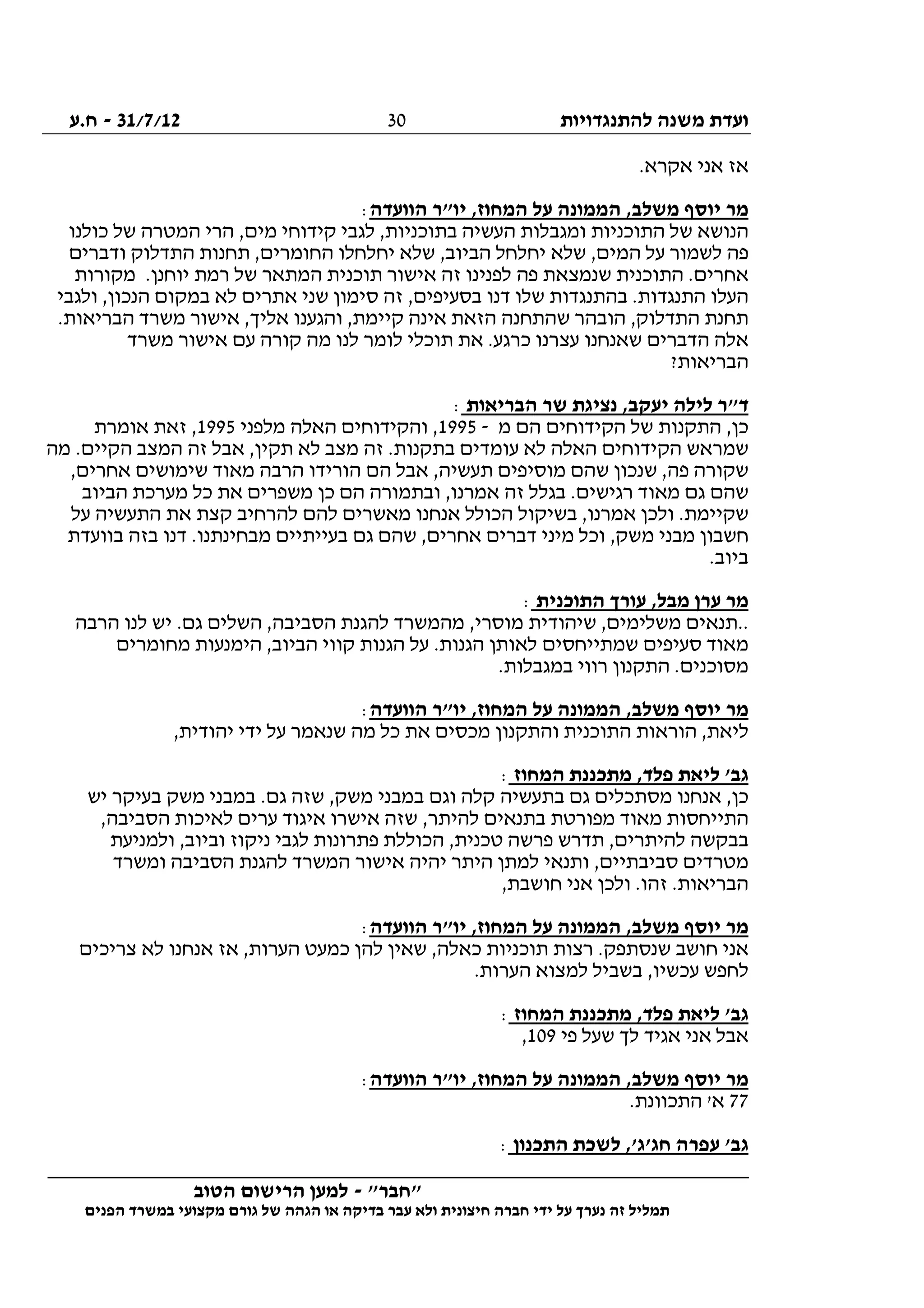‫להתנגדויות‬ ‫משנה‬ ‫ועדת‬31/7/12-‫ח.ע‬
________________________________________________________________
"‫"חבר‬-‫הטוב‬ ‫הרישום‬ ‫למען‬
‫ידי‬ ‫על‬ ‫נערך‬ ‫זה‬ ‫תמליל‬‫חברה‬‫הפנים‬ ‫במשרד‬ ‫מקצועי‬ ‫גורם‬ ‫של‬ ‫הגהה‬ ‫או‬ ‫בדיקה‬ ‫עבר‬ ‫ולא‬ ‫חיצונית‬
30
.‫אקרא‬ ‫אני‬ ‫אז‬
‫הוועדה‬ ‫יו"ר‬ ,‫המחוז‬ ‫על‬ ‫הממונה‬ ,‫משלב‬ ‫יוסף‬ ‫מר‬:
‫כולנו‬ ‫של‬ ‫המטרה‬ ‫הרי‬ ,‫מים‬ ‫קידוחי‬ ‫לגבי‬ ,‫בתוכניות‬ ‫העשיה‬ ‫ומגבלות‬ ‫התוכניות‬ ‫של‬ ‫הנושא‬
‫ודברים‬ ‫התדלוק‬ ‫תחנות‬ ,‫החומרים‬ ‫יחלחלו‬ ‫שלא‬ ,‫הביוב‬ ‫יחלחל‬ ‫שלא‬ ,‫המים‬ ‫על‬ ‫לשמור‬ ‫פה‬
‫התוכנית‬ .‫אחרים‬‫מקורות‬ .‫יוחנן‬ ‫רמת‬ ‫של‬ ‫המתאר‬ ‫תוכנית‬ ‫אישור‬ ‫זה‬ ‫לפנינו‬ ‫פה‬ ‫שנמצאת‬
‫ולגבי‬ ,‫הנכון‬ ‫במקום‬ ‫לא‬ ‫אתרים‬ ‫שני‬ ‫סימון‬ ‫זה‬ ,‫בסעיפים‬ ‫דנו‬ ‫שלו‬ ‫בהתנגדות‬ .‫התנגדות‬ ‫העלו‬
.‫הבריאות‬ ‫משרד‬ ‫אישור‬ ,‫אליך‬ ‫והגענו‬ ,‫קיימת‬ ‫אינה‬ ‫הזאת‬ ‫שהתחנה‬ ‫הובהר‬ ,‫התדלוק‬ ‫תחנת‬
‫תוכל‬ ‫את‬ .‫כרגע‬ ‫עצרנו‬ ‫שאנחנו‬ ‫הדברים‬ ‫אלה‬‫משרד‬ ‫אישור‬ ‫עם‬ ‫קורה‬ ‫מה‬ ‫לנו‬ ‫לומר‬ ‫י‬
?‫הבריאות‬
‫הבריאות‬ ‫שר‬ ‫נציגת‬ ,‫יעקב‬ ‫לילה‬ ‫ד"ר‬:
‫מ‬ ‫הם‬ ‫הקידוחים‬ ‫של‬ ‫התקנות‬ ,‫כן‬-1995‫מלפני‬ ‫האלה‬ ‫והקידוחים‬ ,1995‫אומרת‬ ‫זאת‬ ,
‫מה‬ .‫הקיים‬ ‫המצב‬ ‫זה‬ ‫אבל‬ ,‫תקין‬ ‫לא‬ ‫מצב‬ ‫זה‬ .‫בתקנות‬ ‫עומדים‬ ‫לא‬ ‫האלה‬ ‫הקידוחים‬ ‫שמראש‬
‫ת‬ ‫מוסיפים‬ ‫שהם‬ ‫שנכון‬ ,‫פה‬ ‫שקורה‬,‫אחרים‬ ‫שימושים‬ ‫מאוד‬ ‫הרבה‬ ‫הורידו‬ ‫הם‬ ‫אבל‬ ,‫עשיה‬
‫הביוב‬ ‫מערכת‬ ‫כל‬ ‫את‬ ‫משפרים‬ ‫כן‬ ‫הם‬ ‫ובתמורה‬ ,‫אמרנו‬ ‫זה‬ ‫בגלל‬ .‫רגישים‬ ‫מאוד‬ ‫גם‬ ‫שהם‬
‫על‬ ‫התעשיה‬ ‫את‬ ‫קצת‬ ‫להרחיב‬ ‫להם‬ ‫מאשרים‬ ‫אנחנו‬ ‫הכולל‬ ‫בשיקול‬ ,‫אמרנו‬ ‫ולכן‬ .‫שקיימת‬
.‫מבחינתנו‬ ‫בעייתיים‬ ‫גם‬ ‫שהם‬ ,‫אחרים‬ ‫דברים‬ ‫מיני‬ ‫וכל‬ ,‫משק‬ ‫מבני‬ ‫חשבון‬‫בוועדת‬ ‫בזה‬ ‫דנו‬
.‫ביוב‬
‫התוכנית‬ ‫עורך‬ ,‫מבל‬ ‫ערן‬ ‫מר‬:
‫הרבה‬ ‫לנו‬ ‫יש‬ .‫גם‬ ‫השלים‬ ,‫הסביבה‬ ‫להגנת‬ ‫מהמשרד‬ ,‫מוסרי‬ ‫שיהודית‬ ,‫משלימים‬ ‫..תנאים‬
‫מחומרים‬ ‫הימנעות‬ ,‫הביוב‬ ‫קווי‬ ‫הגנות‬ ‫על‬ .‫הגנות‬ ‫לאותן‬ ‫שמתייחסים‬ ‫סעיפים‬ ‫מאוד‬
.‫במגבלות‬ ‫רווי‬ ‫התקנון‬ .‫מסוכנים‬
‫המ‬ ‫על‬ ‫הממונה‬ ,‫משלב‬ ‫יוסף‬ ‫מר‬‫הוועדה‬ ‫יו"ר‬ ,‫חוז‬:
,‫יהודית‬ ‫ידי‬ ‫על‬ ‫שנאמר‬ ‫מה‬ ‫כל‬ ‫את‬ ‫מכסים‬ ‫והתקנון‬ ‫התוכנית‬ ‫הוראות‬ ,‫ליאת‬
‫המחוז‬ ‫מתכננת‬ ,‫פלד‬ ‫ליאת‬ '‫גב‬:
‫יש‬ ‫בעיקר‬ ‫משק‬ ‫במבני‬ .‫גם‬ ‫שזה‬ ,‫משק‬ ‫במבני‬ ‫וגם‬ ‫קלה‬ ‫בתעשיה‬ ‫גם‬ ‫מסתכלים‬ ‫אנחנו‬ ,‫כן‬
‫הסביב‬ ‫לאיכות‬ ‫ערים‬ ‫איגוד‬ ‫אישרו‬ ‫שזה‬ ,‫להיתר‬ ‫בתנאים‬ ‫מפורטת‬ ‫מאוד‬ ‫התייחסות‬,‫ה‬
‫ולמניעת‬ ,‫וביוב‬ ‫ניקוז‬ ‫לגבי‬ ‫פתרונות‬ ‫הכוללת‬ ,‫טכנית‬ ‫פרשה‬ ‫תדרש‬ ,‫להיתרים‬ ‫בבקשה‬
‫ומשרד‬ ‫הסביבה‬ ‫להגנת‬ ‫המשרד‬ ‫אישור‬ ‫יהיה‬ ‫היתר‬ ‫למתן‬ ‫ותנאי‬ ,‫סביבתיים‬ ‫מטרדים‬
,‫חושבת‬ ‫אני‬ ‫ולכן‬ .‫זהו‬ .‫הבריאות‬
‫הוועדה‬ ‫יו"ר‬ ,‫המחוז‬ ‫על‬ ‫הממונה‬ ,‫משלב‬ ‫יוסף‬ ‫מר‬:
,‫כאלה‬ ‫תוכניות‬ ‫רצות‬ .‫שנסתפק‬ ‫חושב‬ ‫אני‬‫צריכים‬ ‫לא‬ ‫אנחנו‬ ‫אז‬ ,‫הערות‬ ‫כמעט‬ ‫להן‬ ‫שאין‬
.‫הערות‬ ‫למצוא‬ ‫בשביל‬ ,‫עכשיו‬ ‫לחפש‬
‫המחוז‬ ‫מתכננת‬ ,‫פלד‬ ‫ליאת‬ '‫גב‬:
‫פי‬ ‫שעל‬ ‫לך‬ ‫אגיד‬ ‫אני‬ ‫אבל‬109,
‫הוועדה‬ ‫יו"ר‬ ,‫המחוז‬ ‫על‬ ‫הממונה‬ ,‫משלב‬ ‫יוסף‬ ‫מר‬:
77.‫התכוונת‬ '‫א‬
‫התכנון‬ ‫לשכת‬ ,'‫חג'ג‬ ‫עפרה‬ '‫גב‬:
 