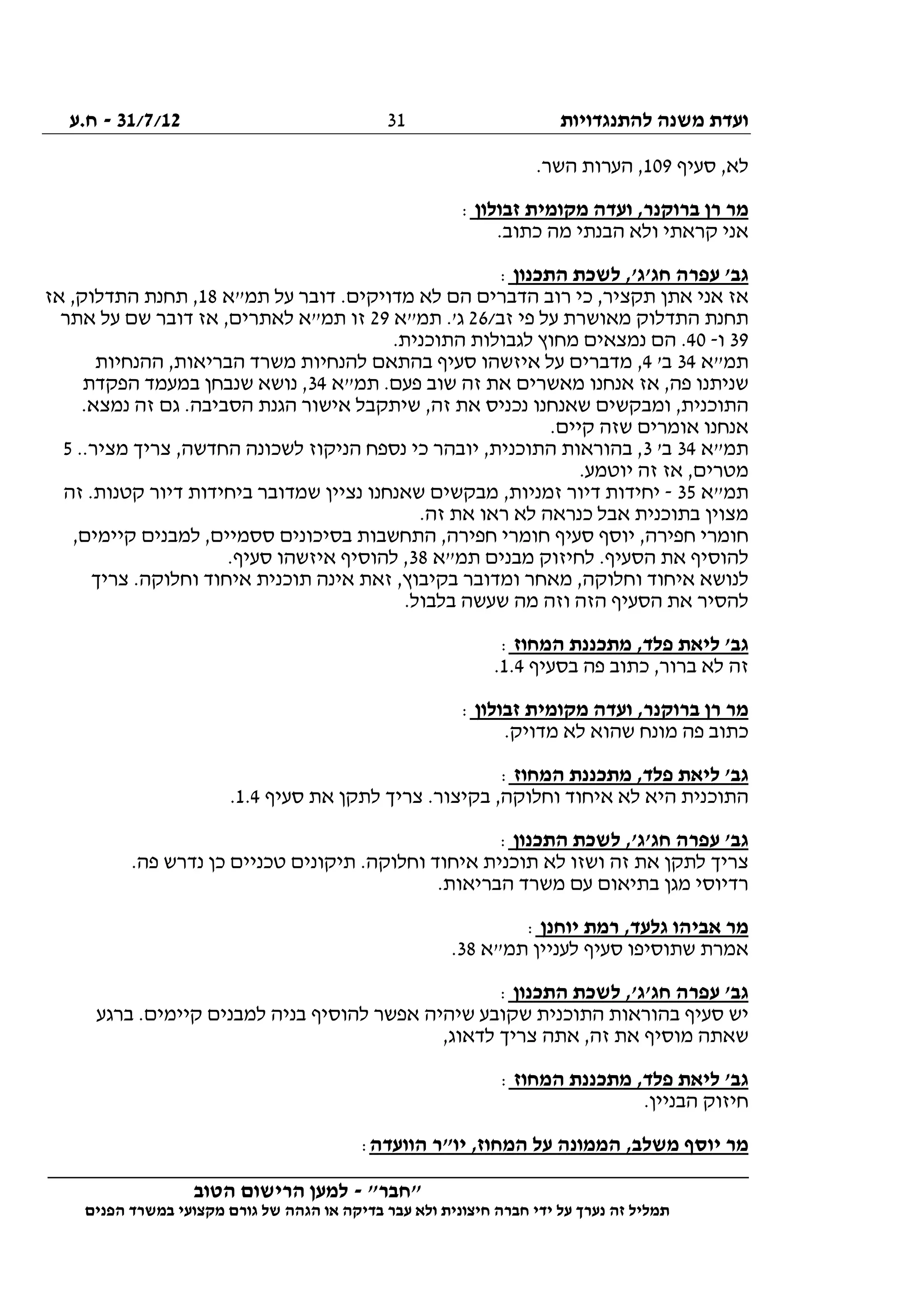 ‫להתנגדויות‬ ‫משנה‬ ‫ועדת‬31/7/12-‫ח.ע‬
________________________________________________________________
"‫"חבר‬-‫הטוב‬ ‫הרישום‬ ‫למען‬
‫ידי‬ ‫על‬ ‫נערך‬ ‫זה‬ ‫תמליל‬‫חברה‬‫הפנים‬ ‫במשרד‬ ‫מקצועי‬ ‫גורם‬ ‫של‬ ‫הגהה‬ ‫או‬ ‫בדיקה‬ ‫עבר‬ ‫ולא‬ ‫חיצונית‬
31
‫סעיף‬ ,‫לא‬109.‫השר‬ ‫הערות‬ ,
‫רן‬ ‫מר‬‫זבולון‬ ‫מקומית‬ ‫ועדה‬ ,‫ברוקנר‬:
.‫כתוב‬ ‫מה‬ ‫הבנתי‬ ‫ולא‬ ‫קראתי‬ ‫אני‬
‫התכנון‬ ‫לשכת‬ ,'‫חג'ג‬ ‫עפרה‬ '‫גב‬:
‫תמ"א‬ ‫על‬ ‫דובר‬ .‫מדויקים‬ ‫לא‬ ‫הם‬ ‫הדברים‬ ‫רוב‬ ‫כי‬ ,‫תקציר‬ ‫אתן‬ ‫אני‬ ‫אז‬18‫אז‬ ,‫התדלוק‬ ‫תחנת‬ ,
/‫זב‬ ‫פי‬ ‫על‬ ‫מאושרת‬ ‫התדלוק‬ ‫תחנת‬26‫תמ"א‬ .'‫ג‬29‫אתר‬ ‫על‬ ‫שם‬ ‫דובר‬ ‫אז‬ ,‫לאתרים‬ ‫תמ"א‬ ‫זו‬
39‫ו‬-40.‫התוכנית‬ ‫לגבולות‬ ‫מחוץ‬ ‫נמצאים‬ ‫הם‬ .
‫תמ"א‬34'‫ב‬4‫ההנחיות‬ ,‫הבריאות‬ ‫משרד‬ ‫להנחיות‬ ‫בהתאם‬ ‫סעיף‬ ‫איזשהו‬ ‫על‬ ‫מדברים‬ ,
‫תמ"א‬ .‫פעם‬ ‫שוב‬ ‫זה‬ ‫את‬ ‫מאשרים‬ ‫אנחנו‬ ‫אז‬ ,‫פה‬ ‫שניתנו‬34‫הפקדת‬ ‫במעמד‬ ‫שנבחן‬ ‫נושא‬ ,
.‫נמצא‬ ‫זה‬ ‫גם‬ .‫הסביבה‬ ‫הגנת‬ ‫אישור‬ ‫שיתקבל‬ ,‫זה‬ ‫את‬ ‫נכניס‬ ‫שאנחנו‬ ‫ומבקשים‬ ,‫התוכנית‬
.‫קיים‬ ‫שזה‬ ‫אומרים‬ ‫אנחנו‬
‫תמ"א‬34'‫ב‬3..‫מציר‬ ‫צריך‬ ,‫החדשה‬ ‫לשכונה‬ ‫הניקוז‬ ‫נספח‬ ‫כי‬ ‫יובהר‬ ,‫התוכנית‬ ‫בהוראות‬ ,5
.‫יוטמע‬ ‫זה‬ ‫אז‬ ,‫מטרים‬
‫תמ"א‬35-‫זה‬ .‫קטנות‬ ‫דיור‬ ‫ביחידות‬ ‫שמדובר‬ ‫נציין‬ ‫שאנחנו‬ ‫מבקשים‬ ,‫זמניות‬ ‫דיור‬ ‫יחידות‬
.‫זה‬ ‫את‬ ‫ראו‬ ‫לא‬ ‫כנראה‬ ‫אבל‬ ‫בתוכנית‬ ‫מצוין‬
‫חפירה‬ ‫חומרי‬,‫קיימים‬ ‫למבנים‬ ,‫ססמיים‬ ‫בסיכונים‬ ‫התחשבות‬ ,‫חפירה‬ ‫חומרי‬ ‫סעיף‬ ‫יוסף‬ ,
‫תמ"א‬ ‫מבנים‬ ‫לחיזוק‬ .‫הסעיף‬ ‫את‬ ‫להוסיף‬38.‫סעיף‬ ‫איזשהו‬ ‫להוסיף‬ ,
‫צריך‬ .‫וחלוקה‬ ‫איחוד‬ ‫תוכנית‬ ‫אינה‬ ‫זאת‬ ,‫בקיבוץ‬ ‫ומדובר‬ ‫מאחר‬ ,‫וחלוקה‬ ‫איחוד‬ ‫לנושא‬
.‫בלבול‬ ‫שעשה‬ ‫מה‬ ‫וזה‬ ‫הזה‬ ‫הסעיף‬ ‫את‬ ‫להסיר‬
‫מת‬ ,‫פלד‬ ‫ליאת‬ '‫גב‬‫המחוז‬ ‫כננת‬:
‫בסעיף‬ ‫פה‬ ‫כתוב‬ ,‫ברור‬ ‫לא‬ ‫זה‬1.4.
‫זבולון‬ ‫מקומית‬ ‫ועדה‬ ,‫ברוקנר‬ ‫רן‬ ‫מר‬:
.‫מדויק‬ ‫לא‬ ‫שהוא‬ ‫מונח‬ ‫פה‬ ‫כתוב‬
‫המחוז‬ ‫מתכננת‬ ,‫פלד‬ ‫ליאת‬ '‫גב‬:
‫סעיף‬ ‫את‬ ‫לתקן‬ ‫צריך‬ .‫בקיצור‬ ,‫וחלוקה‬ ‫איחוד‬ ‫לא‬ ‫היא‬ ‫התוכנית‬1.4.
‫התכנון‬ ‫לשכת‬ ,'‫חג'ג‬ ‫עפרה‬ '‫גב‬:
‫לא‬ ‫ושזו‬ ‫זה‬ ‫את‬ ‫לתקן‬ ‫צריך‬.‫פה‬ ‫נדרש‬ ‫כן‬ ‫טכניים‬ ‫תיקונים‬ .‫וחלוקה‬ ‫איחוד‬ ‫תוכנית‬
.‫הבריאות‬ ‫משרד‬ ‫עם‬ ‫בתיאום‬ ‫מגן‬ ‫רדיוסי‬
‫יוחנן‬ ‫רמת‬ ,‫גלעד‬ ‫אביהו‬ ‫מר‬:
‫תמ"א‬ ‫לעניין‬ ‫סעיף‬ ‫שתוסיפו‬ ‫אמרת‬38.
‫התכנון‬ ‫לשכת‬ ,'‫חג'ג‬ ‫עפרה‬ '‫גב‬:
‫ברגע‬ .‫קיימים‬ ‫למבנים‬ ‫בניה‬ ‫להוסיף‬ ‫אפשר‬ ‫שיהיה‬ ‫שקובע‬ ‫התוכנית‬ ‫בהוראות‬ ‫סעיף‬ ‫יש‬
‫שאתה‬,‫לדאוג‬ ‫צריך‬ ‫אתה‬ ,‫זה‬ ‫את‬ ‫מוסיף‬
‫המחוז‬ ‫מתכננת‬ ,‫פלד‬ ‫ליאת‬ '‫גב‬:
.‫הבניין‬ ‫חיזוק‬
‫הוועדה‬ ‫יו"ר‬ ,‫המחוז‬ ‫על‬ ‫הממונה‬ ,‫משלב‬ ‫יוסף‬ ‫מר‬:
 