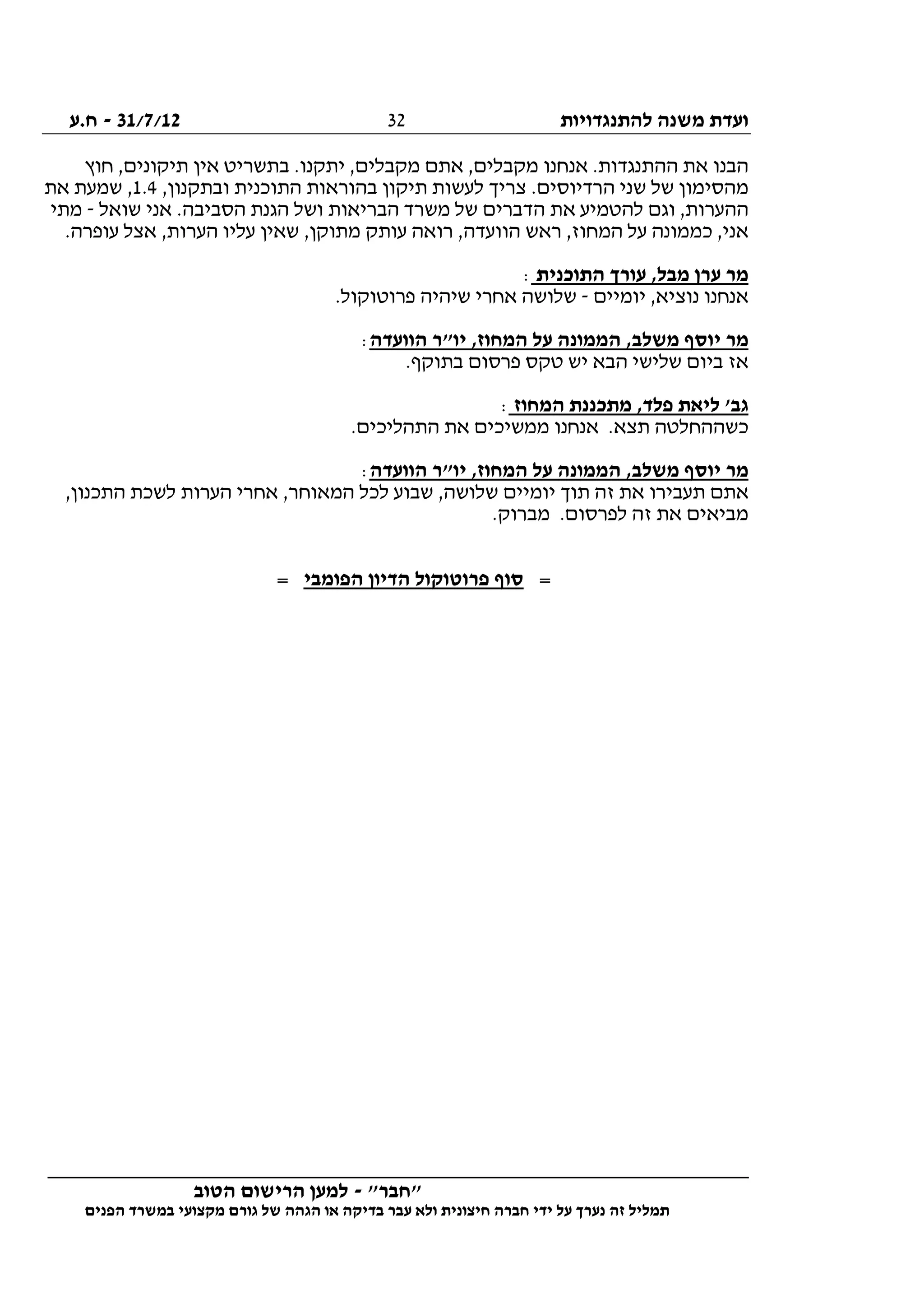 ‫להתנגדויות‬ ‫משנה‬ ‫ועדת‬31/7/12-‫ח.ע‬
________________________________________________________________
"‫"חבר‬-‫הטוב‬ ‫הרישום‬ ‫למען‬
‫ידי‬ ‫על‬ ‫נערך‬ ‫זה‬ ‫תמליל‬‫חברה‬‫הפנים‬ ‫במשרד‬ ‫מקצועי‬ ‫גורם‬ ‫של‬ ‫הגהה‬ ‫או‬ ‫בדיקה‬ ‫עבר‬ ‫ולא‬ ‫חיצונית‬
32
‫חוץ‬ ,‫תיקונים‬ ‫אין‬ ‫בתשריט‬ .‫יתקנו‬ ,‫מקבלים‬ ‫אתם‬ ,‫מקבלים‬ ‫אנחנו‬ .‫ההתנגדות‬ ‫את‬ ‫הבנו‬
‫ובת‬ ‫התוכנית‬ ‫בהוראות‬ ‫תיקון‬ ‫לעשות‬ ‫צריך‬ .‫הרדיוסים‬ ‫שני‬ ‫של‬ ‫מהסימון‬,‫קנון‬1.4‫את‬ ‫שמעת‬ ,
‫שואל‬ ‫אני‬ .‫הסביבה‬ ‫הגנת‬ ‫ושל‬ ‫הבריאות‬ ‫משרד‬ ‫של‬ ‫הדברים‬ ‫את‬ ‫להטמיע‬ ‫וגם‬ ,‫ההערות‬-‫מתי‬
.‫עופרה‬ ‫אצל‬ ,‫הערות‬ ‫עליו‬ ‫שאין‬ ,‫מתוקן‬ ‫עותק‬ ‫רואה‬ ,‫הוועדה‬ ‫ראש‬ ,‫המחוז‬ ‫על‬ ‫כממונה‬ ,‫אני‬
‫התוכנית‬ ‫עורך‬ ,‫מבל‬ ‫ערן‬ ‫מר‬:
‫יומיים‬ ,‫נוציא‬ ‫אנחנו‬-.‫פרוטוקול‬ ‫שיהיה‬ ‫אחרי‬ ‫שלושה‬
‫מ‬‫הוועדה‬ ‫יו"ר‬ ,‫המחוז‬ ‫על‬ ‫הממונה‬ ,‫משלב‬ ‫יוסף‬ ‫ר‬:
.‫בתוקף‬ ‫פרסום‬ ‫טקס‬ ‫יש‬ ‫הבא‬ ‫שלישי‬ ‫ביום‬ ‫אז‬
‫המחוז‬ ‫מתכננת‬ ,‫פלד‬ ‫ליאת‬ '‫גב‬:
.‫התהליכים‬ ‫את‬ ‫ממשיכים‬ ‫אנחנו‬ .‫תצא‬ ‫כשההחלטה‬
‫הוועדה‬ ‫יו"ר‬ ,‫המחוז‬ ‫על‬ ‫הממונה‬ ,‫משלב‬ ‫יוסף‬ ‫מר‬:
‫אחרי‬ ,‫המאוחר‬ ‫לכל‬ ‫שבוע‬ ,‫שלושה‬ ‫יומיים‬ ‫תוך‬ ‫זה‬ ‫את‬ ‫תעבירו‬ ‫אתם‬,‫התכנון‬ ‫לשכת‬ ‫הערות‬
.‫מברוק‬ .‫לפרסום‬ ‫זה‬ ‫את‬ ‫מביאים‬
=‫הפומבי‬ ‫הדיון‬ ‫פרוטוקול‬ ‫סוף‬=
 