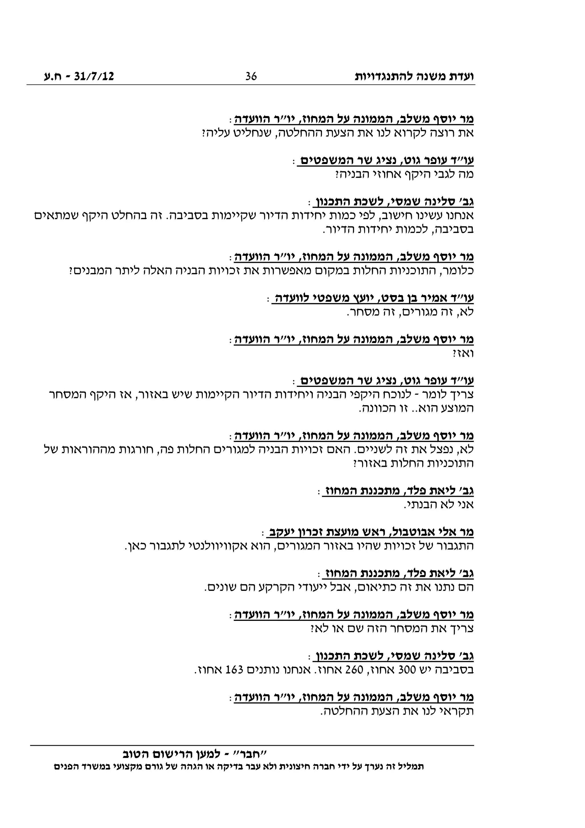 ‫להתנגדויות‬ ‫משנה‬ ‫ועדת‬31/7/12-‫ח.ע‬
________________________________________________________________
"‫"חבר‬-‫הטוב‬ ‫הרישום‬ ‫למען‬
‫ידי‬ ‫על‬ ‫נערך‬ ‫זה‬ ‫תמליל‬‫חברה‬‫הפנים‬ ‫במשרד‬ ‫מקצועי‬ ‫גורם‬ ‫של‬ ‫הגהה‬ ‫או‬ ‫בדיקה‬ ‫עבר‬ ‫ולא‬ ‫חיצונית‬
36
‫הוועדה‬ ‫יו"ר‬ ,‫המחוז‬ ‫על‬ ‫הממונה‬ ,‫משלב‬ ‫יוסף‬ ‫מר‬:
‫ל‬ ‫לקרוא‬ ‫רוצה‬ ‫את‬?‫עליה‬ ‫שנחליט‬ ,‫ההחלטה‬ ‫הצעת‬ ‫את‬ ‫נו‬
‫המשפטים‬ ‫שר‬ ‫נציג‬ ,‫גוט‬ ‫עופר‬ ‫עו"ד‬:
?‫הבניה‬ ‫אחוזי‬ ‫היקף‬ ‫לגבי‬ ‫מה‬
‫התכנון‬ ‫לשכת‬ ,‫שמסי‬ ‫סלינה‬ '‫גב‬:
‫שמתאים‬ ‫היקף‬ ‫בהחלט‬ ‫זה‬ .‫בסביבה‬ ‫שקיימות‬ ‫הדיור‬ ‫יחידות‬ ‫כמות‬ ‫לפי‬ ,‫חישוב‬ ‫עשינו‬ ‫אנחנו‬
.‫הדיור‬ ‫יחידות‬ ‫לכמות‬ ,‫בסביבה‬
‫על‬ ‫הממונה‬ ,‫משלב‬ ‫יוסף‬ ‫מר‬‫הוועדה‬ ‫יו"ר‬ ,‫המחוז‬:
?‫המבנים‬ ‫ליתר‬ ‫האלה‬ ‫הבניה‬ ‫זכויות‬ ‫את‬ ‫מאפשרות‬ ‫במקום‬ ‫החלות‬ ‫התוכניות‬ ,‫כלומר‬
‫לוועדה‬ ‫משפטי‬ ‫יועץ‬ ,‫בסט‬ ‫בן‬ ‫אמיר‬ ‫עו"ד‬:
.‫מסחר‬ ‫זה‬ ,‫מגורים‬ ‫זה‬ ,‫לא‬
‫הוועדה‬ ‫יו"ר‬ ,‫המחוז‬ ‫על‬ ‫הממונה‬ ,‫משלב‬ ‫יוסף‬ ‫מר‬:
?‫ואז‬
‫המשפטים‬ ‫שר‬ ‫נציג‬ ,‫גוט‬ ‫עופר‬ ‫עו"ד‬:
‫לומר‬ ‫צריך‬-‫לנוכ‬‫המסחר‬ ‫היקף‬ ‫אז‬ ,‫באזור‬ ‫שיש‬ ‫הקיימות‬ ‫הדיור‬ ‫ויחידות‬ ‫הבניה‬ ‫היקפי‬ ‫ח‬
.‫הכוונה‬ ‫זו‬ ..‫הוא‬ ‫המוצע‬
‫הוועדה‬ ‫יו"ר‬ ,‫המחוז‬ ‫על‬ ‫הממונה‬ ,‫משלב‬ ‫יוסף‬ ‫מר‬:
‫של‬ ‫מההוראות‬ ‫חורגות‬ ,‫פה‬ ‫החלות‬ ‫למגורים‬ ‫הבניה‬ ‫זכויות‬ ‫האם‬ .‫לשניים‬ ‫זה‬ ‫את‬ ‫נפצל‬ ,‫לא‬
?‫באזור‬ ‫החלות‬ ‫התוכניות‬
‫המחו‬ ‫מתכננת‬ ,‫פלד‬ ‫ליאת‬ '‫גב‬‫ז‬:
.‫הבנתי‬ ‫לא‬ ‫אני‬
‫יעקב‬ ‫זכרון‬ ‫מועצת‬ ‫ראש‬ ,‫אבוטבול‬ ‫אלי‬ ‫מר‬:
.‫כאן‬ ‫לתגבור‬ ‫אקוויוולנטי‬ ‫הוא‬ ,‫המגורים‬ ‫באזור‬ ‫שהיו‬ ‫זכויות‬ ‫של‬ ‫התגבור‬
‫המחוז‬ ‫מתכננת‬ ,‫פלד‬ ‫ליאת‬ '‫גב‬:
.‫שונים‬ ‫הם‬ ‫הקרקע‬ ‫ייעודי‬ ‫אבל‬ ,‫כתיאום‬ ‫זה‬ ‫את‬ ‫נתנו‬ ‫הם‬
‫הוועדה‬ ‫יו"ר‬ ,‫המחוז‬ ‫על‬ ‫הממונה‬ ,‫משלב‬ ‫יוסף‬ ‫מר‬:
‫א‬ ‫צריך‬?‫לא‬ ‫או‬ ‫שם‬ ‫הזה‬ ‫המסחר‬ ‫ת‬
‫התכנון‬ ‫לשכת‬ ,‫שמסי‬ ‫סלינה‬ '‫גב‬:
‫יש‬ ‫בסביבה‬300,‫אחוז‬260‫נותנים‬ ‫אנחנו‬ .‫אחוז‬163.‫אחוז‬
‫הוועדה‬ ‫יו"ר‬ ,‫המחוז‬ ‫על‬ ‫הממונה‬ ,‫משלב‬ ‫יוסף‬ ‫מר‬:
.‫ההחלטה‬ ‫הצעת‬ ‫את‬ ‫לנו‬ ‫תקראי‬
 