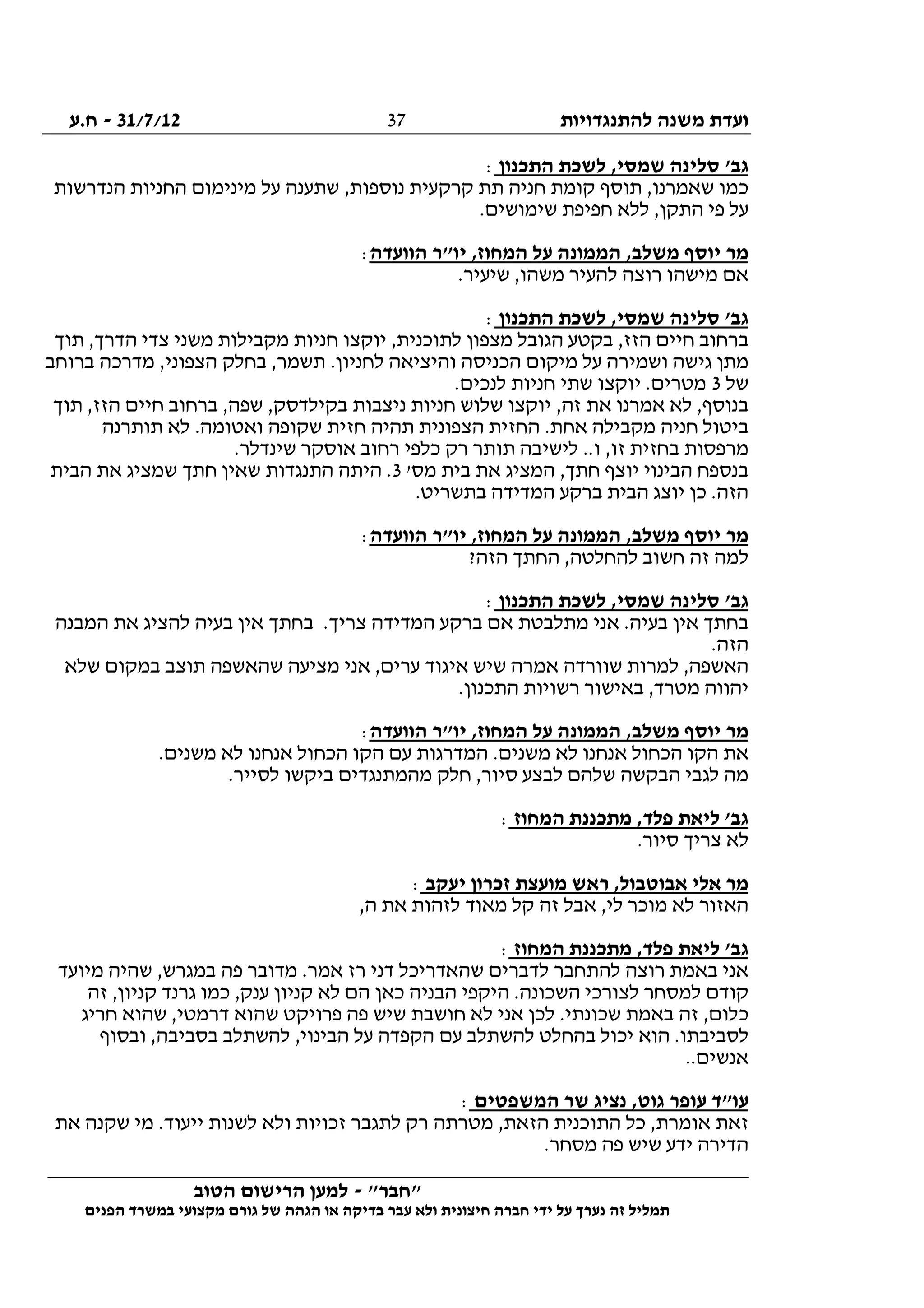 ‫להתנגדויות‬ ‫משנה‬ ‫ועדת‬31/7/12-‫ח.ע‬
________________________________________________________________
"‫"חבר‬-‫הטוב‬ ‫הרישום‬ ‫למען‬
‫ידי‬ ‫על‬ ‫נערך‬ ‫זה‬ ‫תמליל‬‫חברה‬‫הפנים‬ ‫במשרד‬ ‫מקצועי‬ ‫גורם‬ ‫של‬ ‫הגהה‬ ‫או‬ ‫בדיקה‬ ‫עבר‬ ‫ולא‬ ‫חיצונית‬
37
‫התכנון‬ ‫לשכת‬ ,‫שמסי‬ ‫סלינה‬ '‫גב‬:
,‫נוספות‬ ‫קרקעית‬ ‫תת‬ ‫חניה‬ ‫קומת‬ ‫תוסף‬ ,‫שאמרנו‬ ‫כמו‬‫הנדרשות‬ ‫החניות‬ ‫מינימום‬ ‫על‬ ‫שתענה‬
.‫שימושים‬ ‫חפיפת‬ ‫ללא‬ ,‫התקן‬ ‫פי‬ ‫על‬
‫הוועדה‬ ‫יו"ר‬ ,‫המחוז‬ ‫על‬ ‫הממונה‬ ,‫משלב‬ ‫יוסף‬ ‫מר‬:
.‫שיעיר‬ ,‫משהו‬ ‫להעיר‬ ‫רוצה‬ ‫מישהו‬ ‫אם‬
‫התכנון‬ ‫לשכת‬ ,‫שמסי‬ ‫סלינה‬ '‫גב‬:
‫תוך‬ ,‫הדרך‬ ‫צדי‬ ‫משני‬ ‫מקבילות‬ ‫חניות‬ ‫יוקצו‬ ,‫לתוכנית‬ ‫מצפון‬ ‫הגובל‬ ‫בקטע‬ ,‫הזז‬ ‫חיים‬ ‫ברחוב‬
‫מ‬‫ברוחב‬ ‫מדרכה‬ ,‫הצפוני‬ ‫בחלק‬ ,‫תשמר‬ .‫לחניון‬ ‫והיציאה‬ ‫הכניסה‬ ‫מיקום‬ ‫על‬ ‫ושמירה‬ ‫גישה‬ ‫תן‬
‫של‬3.‫לנכים‬ ‫חניות‬ ‫שתי‬ ‫יוקצו‬ .‫מטרים‬
‫תוך‬ ,‫הזז‬ ‫חיים‬ ‫ברחוב‬ ,‫שפה‬ ,‫בקילדסק‬ ‫ניצבות‬ ‫חניות‬ ‫שלוש‬ ‫יוקצו‬ ,‫זה‬ ‫את‬ ‫אמרנו‬ ‫לא‬ ,‫בנוסף‬
.‫ואטומה‬ ‫שקופה‬ ‫חזית‬ ‫תהיה‬ ‫הצפונית‬ ‫החזית‬ .‫אחת‬ ‫מקבילה‬ ‫חניה‬ ‫ביטול‬‫תותרנה‬ ‫לא‬
.‫שינדלר‬ ‫אוסקר‬ ‫רחוב‬ ‫כלפי‬ ‫רק‬ ‫תותר‬ ‫לישיבה‬ ..‫ו‬ ,‫זו‬ ‫בחזית‬ ‫מרפסות‬
'‫מס‬ ‫בית‬ ‫את‬ ‫המציג‬ ,‫חתך‬ ‫יוצף‬ ‫הבינוי‬ ‫בנספח‬3‫הבית‬ ‫את‬ ‫שמציג‬ ‫חתך‬ ‫שאין‬ ‫התנגדות‬ ‫היתה‬ .
.‫בתשריט‬ ‫המדידה‬ ‫ברקע‬ ‫הבית‬ ‫יוצג‬ ‫כן‬ .‫הזה‬
‫הוועדה‬ ‫יו"ר‬ ,‫המחוז‬ ‫על‬ ‫הממונה‬ ,‫משלב‬ ‫יוסף‬ ‫מר‬:
‫הח‬ ,‫להחלטה‬ ‫חשוב‬ ‫זה‬ ‫למה‬?‫הזה‬ ‫תך‬
‫התכנון‬ ‫לשכת‬ ,‫שמסי‬ ‫סלינה‬ '‫גב‬:
‫המבנה‬ ‫את‬ ‫להציג‬ ‫בעיה‬ ‫אין‬ ‫בחתך‬ .‫צריך‬ ‫המדידה‬ ‫ברקע‬ ‫אם‬ ‫מתלבטת‬ ‫אני‬ .‫בעיה‬ ‫אין‬ ‫בחתך‬
.‫הזה‬
‫שלא‬ ‫במקום‬ ‫תוצב‬ ‫שהאשפה‬ ‫מציעה‬ ‫אני‬ ,‫ערים‬ ‫איגוד‬ ‫שיש‬ ‫אמרה‬ ‫שוורדה‬ ‫למרות‬ ,‫האשפה‬
.‫התכנון‬ ‫רשויות‬ ‫באישור‬ ,‫מטרד‬ ‫יהווה‬
‫על‬ ‫הממונה‬ ,‫משלב‬ ‫יוסף‬ ‫מר‬‫הוועדה‬ ‫יו"ר‬ ,‫המחוז‬:
.‫משנים‬ ‫לא‬ ‫אנחנו‬ ‫הכחול‬ ‫הקו‬ ‫עם‬ ‫המדרגות‬ .‫משנים‬ ‫לא‬ ‫אנחנו‬ ‫הכחול‬ ‫הקו‬ ‫את‬
.‫לסייר‬ ‫ביקשו‬ ‫מהמתנגדים‬ ‫חלק‬ ,‫סיור‬ ‫לבצע‬ ‫שלהם‬ ‫הבקשה‬ ‫לגבי‬ ‫מה‬
‫המחוז‬ ‫מתכננת‬ ,‫פלד‬ ‫ליאת‬ '‫גב‬:
.‫סיור‬ ‫צריך‬ ‫לא‬
‫יעקב‬ ‫זכרון‬ ‫מועצת‬ ‫ראש‬ ,‫אבוטבול‬ ‫אלי‬ ‫מר‬:
‫ק‬ ‫זה‬ ‫אבל‬ ,‫לי‬ ‫מוכר‬ ‫לא‬ ‫האזור‬,‫ה‬ ‫את‬ ‫לזהות‬ ‫מאוד‬ ‫ל‬
‫המחוז‬ ‫מתכננת‬ ,‫פלד‬ ‫ליאת‬ '‫גב‬:
‫מיועד‬ ‫שהיה‬ ,‫במגרש‬ ‫פה‬ ‫מדובר‬ .‫אמר‬ ‫רז‬ ‫דני‬ ‫שהאדריכל‬ ‫לדברים‬ ‫להתחבר‬ ‫רוצה‬ ‫באמת‬ ‫אני‬
‫זה‬ ,‫קניון‬ ‫גרנד‬ ‫כמו‬ ,‫ענק‬ ‫קניון‬ ‫לא‬ ‫הם‬ ‫כאן‬ ‫הבניה‬ ‫היקפי‬ .‫השכונה‬ ‫לצורכי‬ ‫למסחר‬ ‫קודם‬
‫פרויקט‬ ‫פה‬ ‫שיש‬ ‫חושבת‬ ‫לא‬ ‫אני‬ ‫לכן‬ .‫שכונתי‬ ‫באמת‬ ‫זה‬ ,‫כלום‬‫חריג‬ ‫שהוא‬ ,‫דרמטי‬ ‫שהוא‬
‫ובסוף‬ ,‫בסביבה‬ ‫להשתלב‬ ,‫הבינוי‬ ‫על‬ ‫הקפדה‬ ‫עם‬ ‫להשתלב‬ ‫בהחלט‬ ‫יכול‬ ‫הוא‬ .‫לסביבתו‬
..‫אנשים‬
‫המשפטים‬ ‫שר‬ ‫נציג‬ ,‫גוט‬ ‫עופר‬ ‫עו"ד‬:
‫את‬ ‫שקנה‬ ‫מי‬ .‫ייעוד‬ ‫לשנות‬ ‫ולא‬ ‫זכויות‬ ‫לתגבר‬ ‫רק‬ ‫מטרתה‬ ,‫הזאת‬ ‫התוכנית‬ ‫כל‬ ,‫אומרת‬ ‫זאת‬
.‫מסחר‬ ‫פה‬ ‫שיש‬ ‫ידע‬ ‫הדירה‬
 