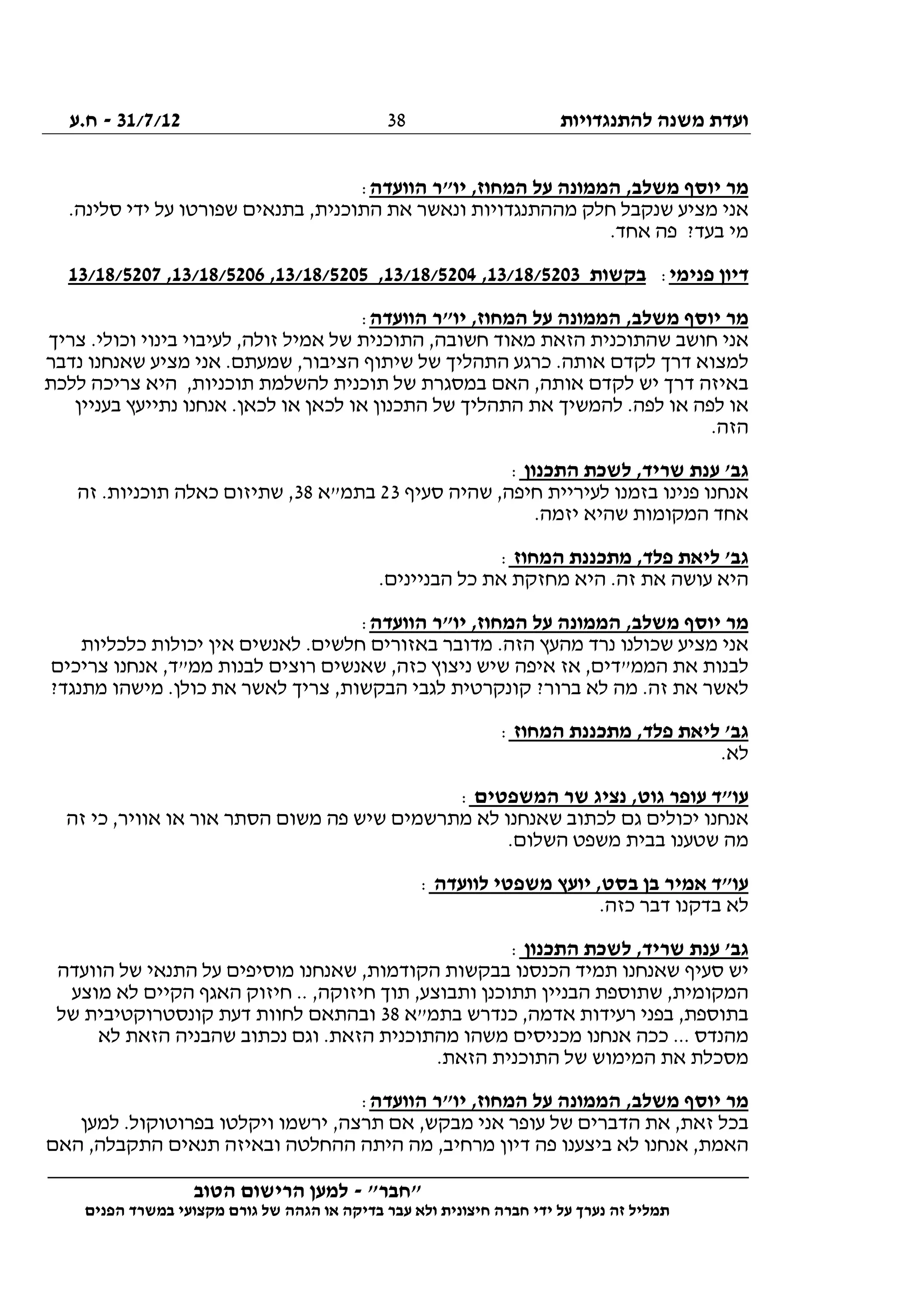 ‫להתנגדויות‬ ‫משנה‬ ‫ועדת‬31/7/12-‫ח.ע‬
________________________________________________________________
"‫"חבר‬-‫הטוב‬ ‫הרישום‬ ‫למען‬
‫ידי‬ ‫על‬ ‫נערך‬ ‫זה‬ ‫תמליל‬‫חברה‬‫הפנים‬ ‫במשרד‬ ‫מקצועי‬ ‫גורם‬ ‫של‬ ‫הגהה‬ ‫או‬ ‫בדיקה‬ ‫עבר‬ ‫ולא‬ ‫חיצונית‬
38
‫המ‬ ,‫משלב‬ ‫יוסף‬ ‫מר‬‫הוועדה‬ ‫יו"ר‬ ,‫המחוז‬ ‫על‬ ‫מונה‬:
.‫סלינה‬ ‫ידי‬ ‫על‬ ‫שפורטו‬ ‫בתנאים‬ ,‫התוכנית‬ ‫את‬ ‫ונאשר‬ ‫מההתנגדויות‬ ‫חלק‬ ‫שנקבל‬ ‫מציע‬ ‫אני‬
.‫אחד‬ ‫פה‬ ?‫בעד‬ ‫מי‬
‫פנימי‬ ‫דיון‬:‫בקשות‬13/18/5203,13/18/5204,13/18/5205,13/18/5206,13/18/5207
‫הוועדה‬ ‫יו"ר‬ ,‫המחוז‬ ‫על‬ ‫הממונה‬ ,‫משלב‬ ‫יוסף‬ ‫מר‬:
‫אני‬‫צריך‬ .‫וכולי‬ ‫בינוי‬ ‫לעיבוי‬ ,‫זולה‬ ‫אמיל‬ ‫של‬ ‫התוכנית‬ ,‫חשובה‬ ‫מאוד‬ ‫הזאת‬ ‫שהתוכנית‬ ‫חושב‬
‫נדבר‬ ‫שאנחנו‬ ‫מציע‬ ‫אני‬ .‫שמעתם‬ ,‫הציבור‬ ‫שיתוף‬ ‫של‬ ‫התהליך‬ ‫כרגע‬ .‫אותה‬ ‫לקדם‬ ‫דרך‬ ‫למצוא‬
‫ללכת‬ ‫צריכה‬ ‫היא‬ ,‫תוכניות‬ ‫להשלמת‬ ‫תוכנית‬ ‫של‬ ‫במסגרת‬ ‫האם‬ ,‫אותה‬ ‫לקדם‬ ‫יש‬ ‫דרך‬ ‫באיזה‬
‫א‬ ‫להמשיך‬ .‫לפה‬ ‫או‬ ‫לפה‬ ‫או‬‫בעניין‬ ‫נתייעץ‬ ‫אנחנו‬ .‫לכאן‬ ‫או‬ ‫לכאן‬ ‫או‬ ‫התכנון‬ ‫של‬ ‫התהליך‬ ‫ת‬
.‫הזה‬
‫התכנון‬ ‫לשכת‬ ,‫שריד‬ ‫ענת‬ '‫גב‬:
‫סעיף‬ ‫שהיה‬ ,‫חיפה‬ ‫לעיריית‬ ‫בזמנו‬ ‫פנינו‬ ‫אנחנו‬23‫בתמ"א‬38‫זה‬ .‫תוכניות‬ ‫כאלה‬ ‫שתיזום‬ ,
.‫יזמה‬ ‫שהיא‬ ‫המקומות‬ ‫אחד‬
‫המחוז‬ ‫מתכננת‬ ,‫פלד‬ ‫ליאת‬ '‫גב‬:
‫כל‬ ‫את‬ ‫מחזקת‬ ‫היא‬ .‫זה‬ ‫את‬ ‫עושה‬ ‫היא‬.‫הבניינים‬
‫הוועדה‬ ‫יו"ר‬ ,‫המחוז‬ ‫על‬ ‫הממונה‬ ,‫משלב‬ ‫יוסף‬ ‫מר‬:
‫כלכליות‬ ‫יכולות‬ ‫אין‬ ‫לאנשים‬ .‫חלשים‬ ‫באזורים‬ ‫מדובר‬ .‫הזה‬ ‫מהעץ‬ ‫נרד‬ ‫שכולנו‬ ‫מציע‬ ‫אני‬
‫צריכים‬ ‫אנחנו‬ ,‫ממ"ד‬ ‫לבנות‬ ‫רוצים‬ ‫שאנשים‬ ,‫כזה‬ ‫ניצוץ‬ ‫שיש‬ ‫איפה‬ ‫אז‬ ,‫הממ"דים‬ ‫את‬ ‫לבנות‬
‫הבקשות‬ ‫לגבי‬ ‫קונקרטית‬ ?‫ברור‬ ‫לא‬ ‫מה‬ .‫זה‬ ‫את‬ ‫לאשר‬?‫מתנגד‬ ‫מישהו‬ .‫כולן‬ ‫את‬ ‫לאשר‬ ‫צריך‬ ,
‫המחוז‬ ‫מתכננת‬ ,‫פלד‬ ‫ליאת‬ '‫גב‬:
.‫לא‬
‫המשפטים‬ ‫שר‬ ‫נציג‬ ,‫גוט‬ ‫עופר‬ ‫עו"ד‬:
‫זה‬ ‫כי‬ ,‫אוויר‬ ‫או‬ ‫אור‬ ‫הסתר‬ ‫משום‬ ‫פה‬ ‫שיש‬ ‫מתרשמים‬ ‫לא‬ ‫שאנחנו‬ ‫לכתוב‬ ‫גם‬ ‫יכולים‬ ‫אנחנו‬
.‫השלום‬ ‫משפט‬ ‫בבית‬ ‫שטענו‬ ‫מה‬
‫לוועדה‬ ‫משפטי‬ ‫יועץ‬ ,‫בסט‬ ‫בן‬ ‫אמיר‬ ‫עו"ד‬:
‫בדקנו‬ ‫לא‬.‫כזה‬ ‫דבר‬
‫התכנון‬ ‫לשכת‬ ,‫שריד‬ ‫ענת‬ '‫גב‬:
‫הוועדה‬ ‫של‬ ‫התנאי‬ ‫על‬ ‫מוסיפים‬ ‫שאנחנו‬ ,‫הקודמות‬ ‫בבקשות‬ ‫הכנסנו‬ ‫תמיד‬ ‫שאנחנו‬ ‫סעיף‬ ‫יש‬
‫מוצע‬ ‫לא‬ ‫הקיים‬ ‫האגף‬ ‫חיזוק‬ .. ,‫חיזוקה‬ ‫תוך‬ ,‫ותבוצע‬ ‫תתוכנן‬ ‫הבניין‬ ‫שתוספת‬ ,‫המקומית‬
‫בתמ"א‬ ‫כנדרש‬ ,‫אדמה‬ ‫רעידות‬ ‫בפני‬ ,‫בתוספת‬38‫קונ‬ ‫דעת‬ ‫לחוות‬ ‫ובהתאם‬‫של‬ ‫סטרוקטיבית‬
‫לא‬ ‫הזאת‬ ‫שהבניה‬ ‫נכתוב‬ ‫וגם‬ .‫הזאת‬ ‫מהתוכנית‬ ‫משהו‬ ‫מכניסים‬ ‫אנחנו‬ ‫ככה‬ ... ‫מהנדס‬
.‫הזאת‬ ‫התוכנית‬ ‫של‬ ‫המימוש‬ ‫את‬ ‫מסכלת‬
‫הוועדה‬ ‫יו"ר‬ ,‫המחוז‬ ‫על‬ ‫הממונה‬ ,‫משלב‬ ‫יוסף‬ ‫מר‬:
‫למען‬ .‫בפרוטוקול‬ ‫ויקלטו‬ ‫ירשמו‬ ,‫תרצה‬ ‫אם‬ ,‫מבקש‬ ‫אני‬ ‫עופר‬ ‫של‬ ‫הדברים‬ ‫את‬ ,‫זאת‬ ‫בכל‬
‫לא‬ ‫אנחנו‬ ,‫האמת‬‫האם‬ ,‫התקבלה‬ ‫תנאים‬ ‫ובאיזה‬ ‫ההחלטה‬ ‫היתה‬ ‫מה‬ ,‫מרחיב‬ ‫דיון‬ ‫פה‬ ‫ביצענו‬
 