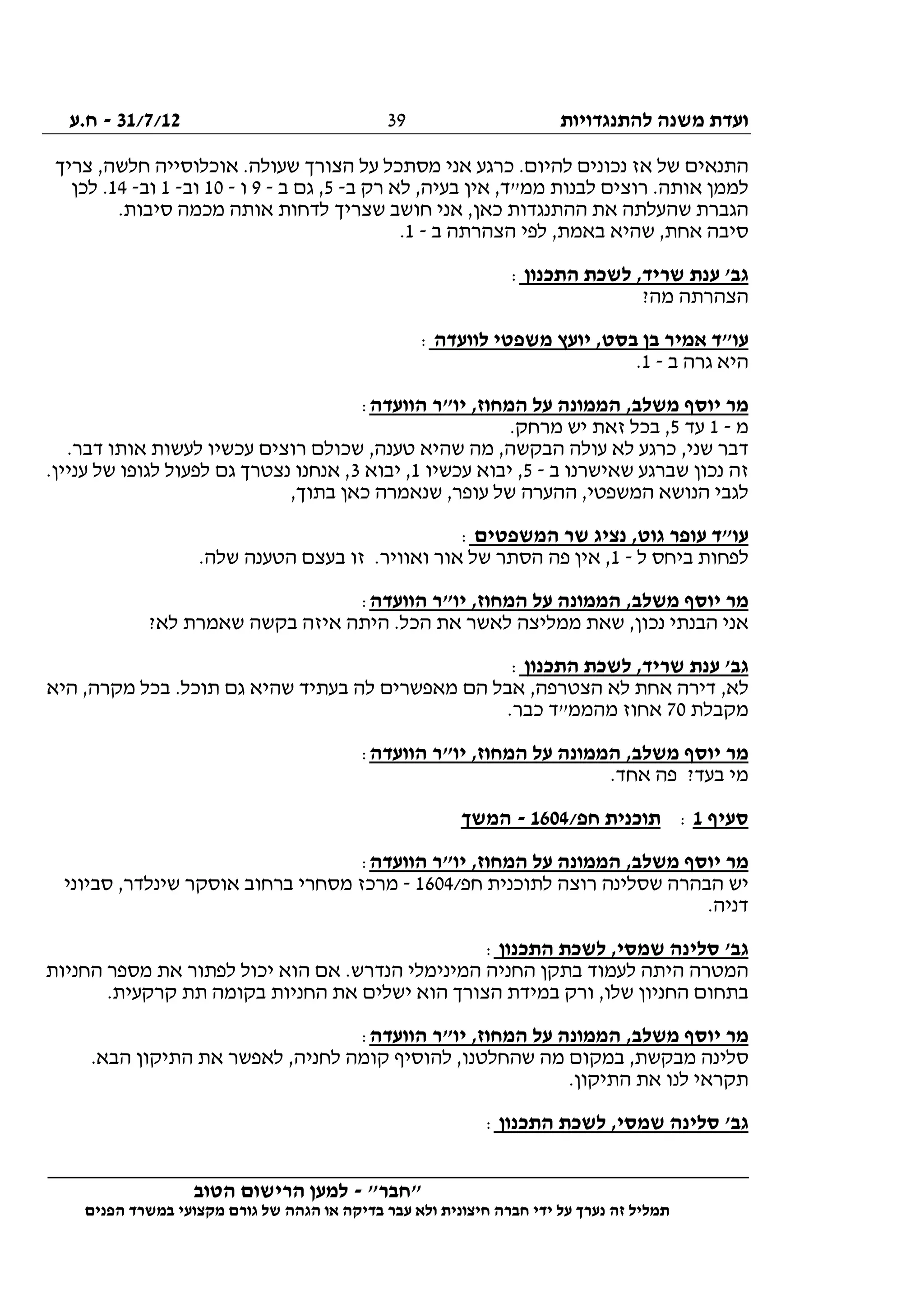 ‫להתנגדויות‬ ‫משנה‬ ‫ועדת‬31/7/12-‫ח.ע‬
________________________________________________________________
"‫"חבר‬-‫הטוב‬ ‫הרישום‬ ‫למען‬
‫ידי‬ ‫על‬ ‫נערך‬ ‫זה‬ ‫תמליל‬‫חברה‬‫הפנים‬ ‫במשרד‬ ‫מקצועי‬ ‫גורם‬ ‫של‬ ‫הגהה‬ ‫או‬ ‫בדיקה‬ ‫עבר‬ ‫ולא‬ ‫חיצונית‬
39
‫צריך‬ ,‫חלשה‬ ‫אוכלוסייה‬ .‫שעולה‬ ‫הצורך‬ ‫על‬ ‫מסתכל‬ ‫אני‬ ‫כרגע‬ .‫להיום‬ ‫נכונים‬ ‫אז‬ ‫של‬ ‫התנאים‬
‫ב‬ ‫רק‬ ‫לא‬ ,‫בעיה‬ ‫אין‬ ,‫ממ"ד‬ ‫לבנות‬ ‫רוצים‬ .‫אותה‬ ‫לממן‬-5‫ב‬ ‫גם‬ ,-9‫ו‬-10‫וב‬-1‫וב‬-14‫לכן‬ .
,‫כאן‬ ‫ההתנגדות‬ ‫את‬ ‫שהעלתה‬ ‫הגברת‬.‫סיבות‬ ‫מכמה‬ ‫אותה‬ ‫לדחות‬ ‫שצריך‬ ‫חושב‬ ‫אני‬
‫ב‬ ‫הצהרתה‬ ‫לפי‬ ,‫באמת‬ ‫שהיא‬ ,‫אחת‬ ‫סיבה‬-1.
‫התכנון‬ ‫לשכת‬ ,‫שריד‬ ‫ענת‬ '‫גב‬:
?‫מה‬ ‫הצהרתה‬
‫לוועדה‬ ‫משפטי‬ ‫יועץ‬ ,‫בסט‬ ‫בן‬ ‫אמיר‬ ‫עו"ד‬:
‫ב‬ ‫גרה‬ ‫היא‬-1.
‫הוועדה‬ ‫יו"ר‬ ,‫המחוז‬ ‫על‬ ‫הממונה‬ ,‫משלב‬ ‫יוסף‬ ‫מר‬:
‫מ‬-1‫עד‬5.‫מרחק‬ ‫יש‬ ‫זאת‬ ‫בכל‬ ,
‫שני‬ ‫דבר‬.‫דבר‬ ‫אותו‬ ‫לעשות‬ ‫עכשיו‬ ‫רוצים‬ ‫שכולם‬ ,‫טענה‬ ‫שהיא‬ ‫מה‬ ,‫הבקשה‬ ‫עולה‬ ‫לא‬ ‫כרגע‬ ,
‫ב‬ ‫שאישרנו‬ ‫שברגע‬ ‫נכון‬ ‫זה‬-5‫עכשיו‬ ‫יבוא‬ ,1‫יבוא‬ ,3.‫עניין‬ ‫של‬ ‫לגופו‬ ‫לפעול‬ ‫גם‬ ‫נצטרך‬ ‫אנחנו‬ ,
,‫בתוך‬ ‫כאן‬ ‫שנאמרה‬ ,‫עופר‬ ‫של‬ ‫ההערה‬ ,‫המשפטי‬ ‫הנושא‬ ‫לגבי‬
‫המשפטים‬ ‫שר‬ ‫נציג‬ ,‫גוט‬ ‫עופר‬ ‫עו"ד‬:
‫ביחס‬ ‫לפחות‬‫ל‬-1.‫שלה‬ ‫הטענה‬ ‫בעצם‬ ‫זו‬ .‫ואוויר‬ ‫אור‬ ‫של‬ ‫הסתר‬ ‫פה‬ ‫אין‬ ,
‫הוועדה‬ ‫יו"ר‬ ,‫המחוז‬ ‫על‬ ‫הממונה‬ ,‫משלב‬ ‫יוסף‬ ‫מר‬:
?‫לא‬ ‫שאמרת‬ ‫בקשה‬ ‫איזה‬ ‫היתה‬ .‫הכל‬ ‫את‬ ‫לאשר‬ ‫ממליצה‬ ‫שאת‬ ,‫נכון‬ ‫הבנתי‬ ‫אני‬
‫התכנון‬ ‫לשכת‬ ,‫שריד‬ ‫ענת‬ '‫גב‬:
.‫תוכל‬ ‫גם‬ ‫שהיא‬ ‫בעתיד‬ ‫לה‬ ‫מאפשרים‬ ‫הם‬ ‫אבל‬ ,‫הצטרפה‬ ‫לא‬ ‫אחת‬ ‫דירה‬ ,‫לא‬‫היא‬ ,‫מקרה‬ ‫בכל‬
‫מקבלת‬70.‫כבר‬ ‫מהממ"ד‬ ‫אחוז‬
‫הוועדה‬ ‫יו"ר‬ ,‫המחוז‬ ‫על‬ ‫הממונה‬ ,‫משלב‬ ‫יוסף‬ ‫מר‬:
.‫אחד‬ ‫פה‬ ?‫בעד‬ ‫מי‬
‫סעיף‬1:/‫חפ‬ ‫תוכנית‬1604-‫המשך‬
‫הוועדה‬ ‫יו"ר‬ ,‫המחוז‬ ‫על‬ ‫הממונה‬ ,‫משלב‬ ‫יוסף‬ ‫מר‬:
/‫חפ‬ ‫לתוכנית‬ ‫רוצה‬ ‫שסלינה‬ ‫הבהרה‬ ‫יש‬1604-‫ס‬ ,‫שינלדר‬ ‫אוסקר‬ ‫ברחוב‬ ‫מסחרי‬ ‫מרכז‬‫ביוני‬
.‫דניה‬
‫התכנון‬ ‫לשכת‬ ,‫שמסי‬ ‫סלינה‬ '‫גב‬:
‫החניות‬ ‫מספר‬ ‫את‬ ‫לפתור‬ ‫יכול‬ ‫הוא‬ ‫אם‬ .‫הנדרש‬ ‫המינימלי‬ ‫החניה‬ ‫בתקן‬ ‫לעמוד‬ ‫היתה‬ ‫המטרה‬
.‫קרקעית‬ ‫תת‬ ‫בקומה‬ ‫החניות‬ ‫את‬ ‫ישלים‬ ‫הוא‬ ‫הצורך‬ ‫במידת‬ ‫ורק‬ ,‫שלו‬ ‫החניון‬ ‫בתחום‬
‫הוועדה‬ ‫יו"ר‬ ,‫המחוז‬ ‫על‬ ‫הממונה‬ ,‫משלב‬ ‫יוסף‬ ‫מר‬:
‫במקום‬ ,‫מבקשת‬ ‫סלינה‬.‫הבא‬ ‫התיקון‬ ‫את‬ ‫לאפשר‬ ,‫לחניה‬ ‫קומה‬ ‫להוסיף‬ ,‫שהחלטנו‬ ‫מה‬
.‫התיקון‬ ‫את‬ ‫לנו‬ ‫תקראי‬
‫התכנון‬ ‫לשכת‬ ,‫שמסי‬ ‫סלינה‬ '‫גב‬:
 