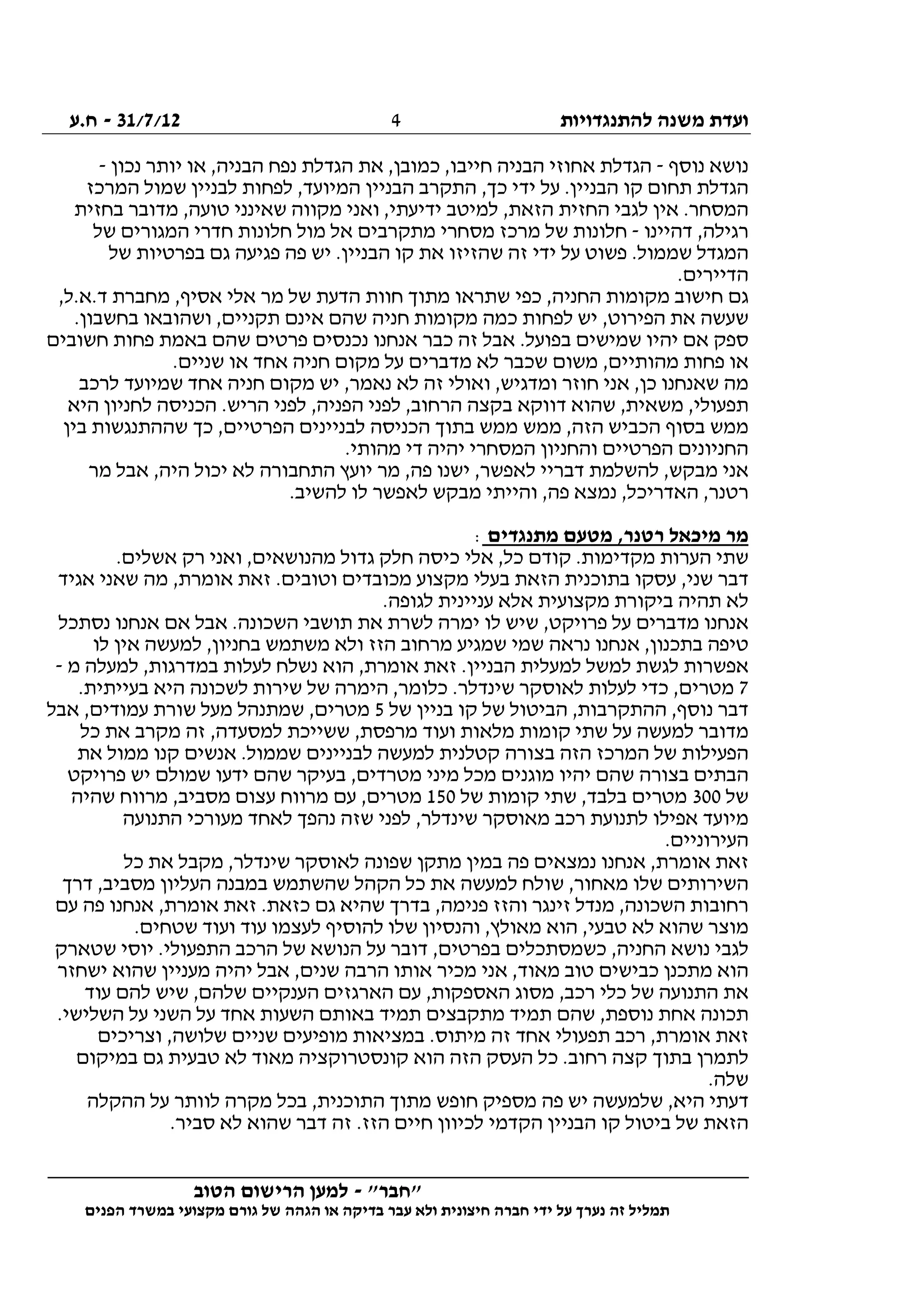 ‫להתנגדויות‬ ‫משנה‬ ‫ועדת‬31/7/12-‫ח.ע‬
________________________________________________________________
"‫"חבר‬-‫הטוב‬ ‫הרישום‬ ‫למען‬
‫ידי‬ ‫על‬ ‫נערך‬ ‫זה‬ ‫תמליל‬‫חברה‬‫הפנים‬ ‫במשרד‬ ‫מקצועי‬ ‫גורם‬ ‫של‬ ‫הגהה‬ ‫או‬ ‫בדיקה‬ ‫עבר‬ ‫ולא‬ ‫חיצונית‬
4
‫נוסף‬ ‫נושא‬-‫יותר‬ ‫או‬ ,‫הבניה‬ ‫נפח‬ ‫הגדלת‬ ‫את‬ ,‫כמובן‬ ,‫חייבו‬ ‫הבניה‬ ‫אחוזי‬ ‫הגדלת‬‫נכון‬-
‫המרכז‬ ‫שמול‬ ‫לבניין‬ ‫לפחות‬ ,‫המיועד‬ ‫הבניין‬ ‫התקרב‬ ,‫כך‬ ‫ידי‬ ‫על‬ .‫הבניין‬ ‫קו‬ ‫תחום‬ ‫הגדלת‬
‫בחזית‬ ‫מדובר‬ ,‫טועה‬ ‫שאינני‬ ‫מקווה‬ ‫ואני‬ ,‫ידיעתי‬ ‫למיטב‬ ,‫הזאת‬ ‫החזית‬ ‫לגבי‬ ‫אין‬ .‫המסחר‬
‫דהיינו‬ ,‫רגילה‬-‫של‬ ‫המגורים‬ ‫חדרי‬ ‫חלונות‬ ‫מול‬ ‫אל‬ ‫מתקרבים‬ ‫מסחרי‬ ‫מרכז‬ ‫של‬ ‫חלונות‬
‫פשוט‬ .‫שממול‬ ‫המגדל‬‫של‬ ‫בפרטיות‬ ‫גם‬ ‫פגיעה‬ ‫פה‬ ‫יש‬ .‫הבניין‬ ‫קו‬ ‫את‬ ‫שהזיזו‬ ‫זה‬ ‫ידי‬ ‫על‬
.‫הדיירים‬
,‫ד.א.ל‬ ‫מחברת‬ ,‫אסיף‬ ‫אלי‬ ‫מר‬ ‫של‬ ‫הדעת‬ ‫חוות‬ ‫מתוך‬ ‫שתראו‬ ‫כפי‬ ,‫החניה‬ ‫מקומות‬ ‫חישוב‬ ‫גם‬
.‫בחשבון‬ ‫ושהובאו‬ ,‫תקניים‬ ‫אינם‬ ‫שהם‬ ‫חניה‬ ‫מקומות‬ ‫כמה‬ ‫לפחות‬ ‫יש‬ ,‫הפירוט‬ ‫את‬ ‫שעשה‬
‫כבר‬ ‫זה‬ ‫אבל‬ .‫בפועל‬ ‫שמישים‬ ‫יהיו‬ ‫אם‬ ‫ספק‬‫חשובים‬ ‫פחות‬ ‫באמת‬ ‫שהם‬ ‫פרטים‬ ‫נכנסים‬ ‫אנחנו‬
.‫שניים‬ ‫או‬ ‫אחד‬ ‫חניה‬ ‫מקום‬ ‫על‬ ‫מדברים‬ ‫לא‬ ‫שכבר‬ ‫משום‬ ,‫מהותיים‬ ‫פחות‬ ‫או‬
‫לרכב‬ ‫שמיועד‬ ‫אחד‬ ‫חניה‬ ‫מקום‬ ‫יש‬ ,‫נאמר‬ ‫לא‬ ‫זה‬ ‫ואולי‬ ,‫ומדגיש‬ ‫חוזר‬ ‫אני‬ ,‫כן‬ ‫שאנחנו‬ ‫מה‬
‫לחניו‬ ‫הכניסה‬ .‫הריש‬ ‫לפני‬ ,‫הפניה‬ ‫לפני‬ ,‫הרחוב‬ ‫בקצה‬ ‫דווקא‬ ‫שהוא‬ ,‫משאית‬ ,‫תפעולי‬‫היא‬ ‫ן‬
‫בין‬ ‫שההתנגשות‬ ‫כך‬ ,‫הפרטיים‬ ‫לבניינים‬ ‫הכניסה‬ ‫בתוך‬ ‫ממש‬ ‫ממש‬ ,‫הזה‬ ‫הכביש‬ ‫בסוף‬ ‫ממש‬
.‫מהותי‬ ‫די‬ ‫יהיה‬ ‫המסחרי‬ ‫והחניון‬ ‫הפרטיים‬ ‫החניונים‬
‫מר‬ ‫אבל‬ ,‫היה‬ ‫יכול‬ ‫לא‬ ‫התחבורה‬ ‫יועץ‬ ‫מר‬ ,‫פה‬ ‫ישנו‬ ,‫לאפשר‬ ‫דבריי‬ ‫להשלמת‬ ,‫מבקש‬ ‫אני‬
.‫להשיב‬ ‫לו‬ ‫לאפשר‬ ‫מבקש‬ ‫והייתי‬ ,‫פה‬ ‫נמצא‬ ,‫האדריכל‬ ,‫רטנר‬
‫מתנגדים‬ ‫מטעם‬ ,‫רטנר‬ ‫מיכאל‬ ‫מר‬:
.‫אשלים‬ ‫רק‬ ‫ואני‬ ,‫מהנושאים‬ ‫גדול‬ ‫חלק‬ ‫כיסה‬ ‫אלי‬ ,‫כל‬ ‫קודם‬ .‫מקדימות‬ ‫הערות‬ ‫שתי‬
‫אגיד‬ ‫שאני‬ ‫מה‬ ,‫אומרת‬ ‫זאת‬ .‫וטובים‬ ‫מכובדים‬ ‫מקצוע‬ ‫בעלי‬ ‫הזאת‬ ‫בתוכנית‬ ‫עסקו‬ ,‫שני‬ ‫דבר‬
.‫לגופה‬ ‫עניינית‬ ‫אלא‬ ‫מקצועית‬ ‫ביקורת‬ ‫תהיה‬ ‫לא‬
‫לו‬ ‫שיש‬ ,‫פרויקט‬ ‫על‬ ‫מדברים‬ ‫אנחנו‬‫נסתכל‬ ‫אנחנו‬ ‫אם‬ ‫אבל‬ .‫השכונה‬ ‫תושבי‬ ‫את‬ ‫לשרת‬ ‫ימרה‬
‫לו‬ ‫אין‬ ‫למעשה‬ ,‫בחניון‬ ‫משתמש‬ ‫ולא‬ ‫הזז‬ ‫מרחוב‬ ‫שמגיע‬ ‫שמי‬ ‫נראה‬ ‫אנחנו‬ ,‫בתכנון‬ ‫טיפה‬
‫מ‬ ‫למעלה‬ ,‫במדרגות‬ ‫לעלות‬ ‫נשלח‬ ‫הוא‬ ,‫אומרת‬ ‫זאת‬ .‫הבניין‬ ‫למעלית‬ ‫למשל‬ ‫לגשת‬ ‫אפשרות‬-
7‫לש‬ ‫שירות‬ ‫של‬ ‫הימרה‬ ,‫כלומר‬ .‫שינדלר‬ ‫לאוסקר‬ ‫לעלות‬ ‫כדי‬ ,‫מטרים‬.‫בעייתית‬ ‫היא‬ ‫כונה‬
‫של‬ ‫בניין‬ ‫קו‬ ‫של‬ ‫הביטול‬ ,‫ההתקרבות‬ ,‫נוסף‬ ‫דבר‬5‫אבל‬ ,‫עמודים‬ ‫שורת‬ ‫מעל‬ ‫שמתנהל‬ ,‫מטרים‬
‫כל‬ ‫את‬ ‫מקרב‬ ‫זה‬ ,‫למסעדה‬ ‫ששייכת‬ ,‫מרפסת‬ ‫ועוד‬ ‫מלאות‬ ‫קומות‬ ‫שתי‬ ‫על‬ ‫למעשה‬ ‫מדובר‬
‫את‬ ‫ממול‬ ‫קנו‬ ‫אנשים‬ .‫שממול‬ ‫לבניינים‬ ‫למעשה‬ ‫קטלנית‬ ‫בצורה‬ ‫הזה‬ ‫המרכז‬ ‫של‬ ‫הפעילות‬
‫בצורה‬ ‫הבתים‬‫פרויקט‬ ‫יש‬ ‫שמולם‬ ‫ידעו‬ ‫שהם‬ ‫בעיקר‬ ,‫מטרדים‬ ‫מיני‬ ‫מכל‬ ‫מוגנים‬ ‫יהיו‬ ‫שהם‬
‫של‬300‫של‬ ‫קומות‬ ‫שתי‬ ,‫בלבד‬ ‫מטרים‬150‫שהיה‬ ‫מרווח‬ ,‫מסביב‬ ‫עצום‬ ‫מרווח‬ ‫עם‬ ,‫מטרים‬
‫התנועה‬ ‫מעורכי‬ ‫לאחד‬ ‫נהפך‬ ‫שזה‬ ‫לפני‬ ,‫שינדלר‬ ‫מאוסקר‬ ‫רכב‬ ‫לתנועת‬ ‫אפילו‬ ‫מיועד‬
.‫העירוניים‬
‫מת‬ ‫במין‬ ‫פה‬ ‫נמצאים‬ ‫אנחנו‬ ,‫אומרת‬ ‫זאת‬‫כל‬ ‫את‬ ‫מקבל‬ ,‫שינדלר‬ ‫לאוסקר‬ ‫שפונה‬ ‫קן‬
‫דרך‬ ,‫מסביב‬ ‫העליון‬ ‫במבנה‬ ‫שהשתמש‬ ‫הקהל‬ ‫כל‬ ‫את‬ ‫למעשה‬ ‫שולח‬ ,‫מאחור‬ ‫שלו‬ ‫השירותים‬
‫עם‬ ‫פה‬ ‫אנחנו‬ ,‫אומרת‬ ‫זאת‬ .‫כזאת‬ ‫גם‬ ‫שהיא‬ ‫בדרך‬ ,‫פנימה‬ ‫והזז‬ ‫זינגר‬ ‫מנדל‬ ,‫השכונה‬ ‫רחובות‬
‫שטחי‬ ‫ועוד‬ ‫עוד‬ ‫לעצמו‬ ‫להוסיף‬ ‫שלו‬ ‫והנסיון‬ ,‫מאולץ‬ ‫הוא‬ ,‫טבעי‬ ‫לא‬ ‫שהוא‬ ‫מוצר‬.‫ם‬
‫שטארק‬ ‫יוסי‬ .‫התפעולי‬ ‫הרכב‬ ‫של‬ ‫הנושא‬ ‫על‬ ‫דובר‬ ,‫בפרטים‬ ‫כשמסתכלים‬ ,‫החניה‬ ‫נושא‬ ‫לגבי‬
‫ישחזר‬ ‫שהוא‬ ‫מעניין‬ ‫יהיה‬ ‫אבל‬ ,‫שנים‬ ‫הרבה‬ ‫אותו‬ ‫מכיר‬ ‫אני‬ ,‫מאוד‬ ‫טוב‬ ‫כבישים‬ ‫מתכנן‬ ‫הוא‬
‫עוד‬ ‫להם‬ ‫שיש‬ ,‫שלהם‬ ‫הענקיים‬ ‫הארגזים‬ ‫עם‬ ,‫האספקות‬ ‫מסוג‬ ,‫רכב‬ ‫כלי‬ ‫של‬ ‫התנועה‬ ‫את‬
‫תמ‬ ‫שהם‬ ,‫נוספת‬ ‫אחת‬ ‫תכונה‬.‫השלישי‬ ‫על‬ ‫השני‬ ‫על‬ ‫אחד‬ ‫השעות‬ ‫באותם‬ ‫תמיד‬ ‫מתקבצים‬ ‫יד‬
‫וצריכים‬ ,‫שלושה‬ ‫שניים‬ ‫מופיעים‬ ‫במציאות‬ .‫מיתוס‬ ‫זה‬ ‫אחד‬ ‫תפעולי‬ ‫רכב‬ ,‫אומרת‬ ‫זאת‬
‫במיקום‬ ‫גם‬ ‫טבעית‬ ‫לא‬ ‫מאוד‬ ‫קונסטרוקציה‬ ‫הוא‬ ‫הזה‬ ‫העסק‬ ‫כל‬ .‫רחוב‬ ‫קצה‬ ‫בתוך‬ ‫לתמרן‬
.‫שלה‬
‫מ‬ ‫בכל‬ ,‫התוכנית‬ ‫מתוך‬ ‫חופש‬ ‫מספיק‬ ‫פה‬ ‫יש‬ ‫שלמעשה‬ ,‫היא‬ ‫דעתי‬‫ההקלה‬ ‫על‬ ‫לוותר‬ ‫קרה‬
.‫סביר‬ ‫לא‬ ‫שהוא‬ ‫דבר‬ ‫זה‬ .‫הזז‬ ‫חיים‬ ‫לכיוון‬ ‫הקדמי‬ ‫הבניין‬ ‫קו‬ ‫ביטול‬ ‫של‬ ‫הזאת‬
 
