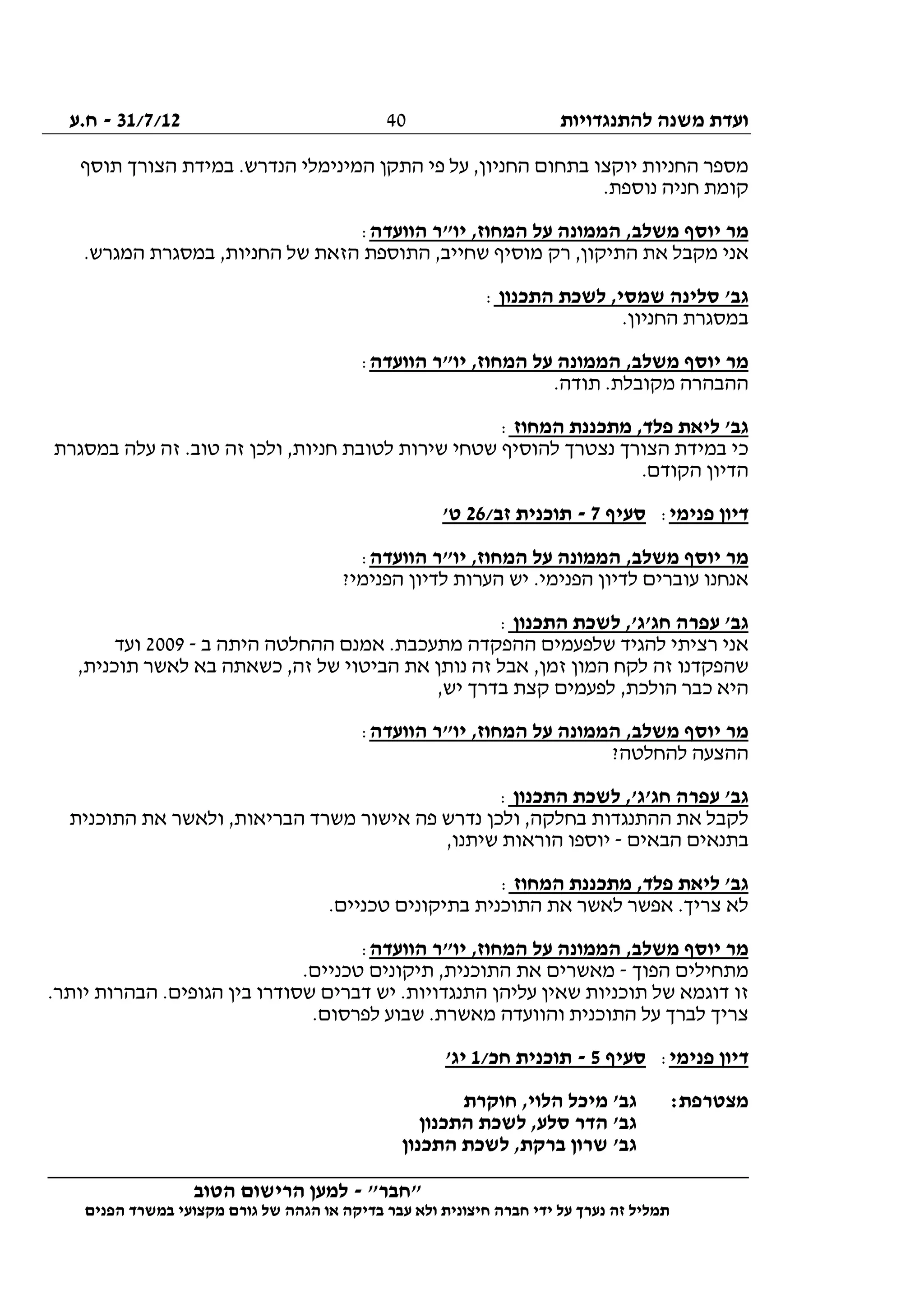 ‫להתנגדויות‬ ‫משנה‬ ‫ועדת‬31/7/12-‫ח.ע‬
________________________________________________________________
"‫"חבר‬-‫הטוב‬ ‫הרישום‬ ‫למען‬
‫ידי‬ ‫על‬ ‫נערך‬ ‫זה‬ ‫תמליל‬‫חברה‬‫הפנים‬ ‫במשרד‬ ‫מקצועי‬ ‫גורם‬ ‫של‬ ‫הגהה‬ ‫או‬ ‫בדיקה‬ ‫עבר‬ ‫ולא‬ ‫חיצונית‬
40
‫תוסף‬ ‫הצורך‬ ‫במידת‬ .‫הנדרש‬ ‫המינימלי‬ ‫התקן‬ ‫פי‬ ‫על‬ ,‫החניון‬ ‫בתחום‬ ‫יוקצו‬ ‫החניות‬ ‫מספר‬
.‫נוספת‬ ‫חניה‬ ‫קומת‬
‫הוועדה‬ ‫יו"ר‬ ,‫המחוז‬ ‫על‬ ‫הממונה‬ ,‫משלב‬ ‫יוסף‬ ‫מר‬:
‫את‬ ‫מקבל‬ ‫אני‬.‫המגרש‬ ‫במסגרת‬ ,‫החניות‬ ‫של‬ ‫הזאת‬ ‫התוספת‬ ,‫שחייב‬ ‫מוסיף‬ ‫רק‬ ,‫התיקון‬
‫התכנון‬ ‫לשכת‬ ,‫שמסי‬ ‫סלינה‬ '‫גב‬:
.‫החניון‬ ‫במסגרת‬
‫הוועדה‬ ‫יו"ר‬ ,‫המחוז‬ ‫על‬ ‫הממונה‬ ,‫משלב‬ ‫יוסף‬ ‫מר‬:
.‫תודה‬ .‫מקובלת‬ ‫ההבהרה‬
‫המחוז‬ ‫מתכננת‬ ,‫פלד‬ ‫ליאת‬ '‫גב‬:
‫חניו‬ ‫לטובת‬ ‫שירות‬ ‫שטחי‬ ‫להוסיף‬ ‫נצטרך‬ ‫הצורך‬ ‫במידת‬ ‫כי‬‫במסגרת‬ ‫עלה‬ ‫זה‬ .‫טוב‬ ‫זה‬ ‫ולכן‬ ,‫ת‬
.‫הקודם‬ ‫הדיון‬
‫פנימי‬ ‫דיון‬:‫סעיף‬7-/‫זב‬ ‫תוכנית‬26'‫ט‬
‫הוועדה‬ ‫יו"ר‬ ,‫המחוז‬ ‫על‬ ‫הממונה‬ ,‫משלב‬ ‫יוסף‬ ‫מר‬:
?‫הפנימי‬ ‫לדיון‬ ‫הערות‬ ‫יש‬ .‫הפנימי‬ ‫לדיון‬ ‫עוברים‬ ‫אנחנו‬
‫התכנון‬ ‫לשכת‬ ,'‫חג'ג‬ ‫עפרה‬ '‫גב‬:
‫הה‬ ‫אמנם‬ .‫מתעכבת‬ ‫ההפקדה‬ ‫שלפעמים‬ ‫להגיד‬ ‫רציתי‬ ‫אני‬‫ב‬ ‫היתה‬ ‫חלטה‬-2009‫ועד‬
,‫תוכנית‬ ‫לאשר‬ ‫בא‬ ‫כשאתה‬ ,‫זה‬ ‫של‬ ‫הביטוי‬ ‫את‬ ‫נותן‬ ‫זה‬ ‫אבל‬ ,‫זמן‬ ‫המון‬ ‫לקח‬ ‫זה‬ ‫שהפקדנו‬
,‫יש‬ ‫בדרך‬ ‫קצת‬ ‫לפעמים‬ ,‫הולכת‬ ‫כבר‬ ‫היא‬
‫הוועדה‬ ‫יו"ר‬ ,‫המחוז‬ ‫על‬ ‫הממונה‬ ,‫משלב‬ ‫יוסף‬ ‫מר‬:
?‫להחלטה‬ ‫ההצעה‬
‫התכנון‬ ‫לשכת‬ ,'‫חג'ג‬ ‫עפרה‬ '‫גב‬:
‫נ‬ ‫ולכן‬ ,‫בחלקה‬ ‫ההתנגדות‬ ‫את‬ ‫לקבל‬‫התוכנית‬ ‫את‬ ‫ולאשר‬ ,‫הבריאות‬ ‫משרד‬ ‫אישור‬ ‫פה‬ ‫דרש‬
‫הבאים‬ ‫בתנאים‬-,‫שיתנו‬ ‫הוראות‬ ‫יוספו‬
‫המחוז‬ ‫מתכננת‬ ,‫פלד‬ ‫ליאת‬ '‫גב‬:
.‫טכניים‬ ‫בתיקונים‬ ‫התוכנית‬ ‫את‬ ‫לאשר‬ ‫אפשר‬ .‫צריך‬ ‫לא‬
‫הוועדה‬ ‫יו"ר‬ ,‫המחוז‬ ‫על‬ ‫הממונה‬ ,‫משלב‬ ‫יוסף‬ ‫מר‬:
‫הפוך‬ ‫מתחילים‬-.‫טכניים‬ ‫תיקונים‬ ,‫התוכנית‬ ‫את‬ ‫מאשרים‬
‫זו‬.‫יותר‬ ‫הבהרות‬ .‫הגופים‬ ‫בין‬ ‫שסודרו‬ ‫דברים‬ ‫יש‬ .‫התנגדויות‬ ‫עליהן‬ ‫שאין‬ ‫תוכניות‬ ‫של‬ ‫דוגמא‬
.‫לפרסום‬ ‫שבוע‬ .‫מאשרת‬ ‫והוועדה‬ ‫התוכנית‬ ‫על‬ ‫לברך‬ ‫צריך‬
‫פנימי‬ ‫דיון‬:‫סעיף‬5-/‫חכ‬ ‫תוכנית‬1'‫יג‬
:‫מצטרפת‬‫חוקרת‬ ,‫הלוי‬ ‫מיכל‬ '‫גב‬
‫התכנון‬ ‫לשכת‬ ,‫סלע‬ ‫הדר‬ '‫גב‬
‫התכנון‬ ‫לשכת‬ ,‫ברקת‬ ‫שרון‬ '‫גב‬
 