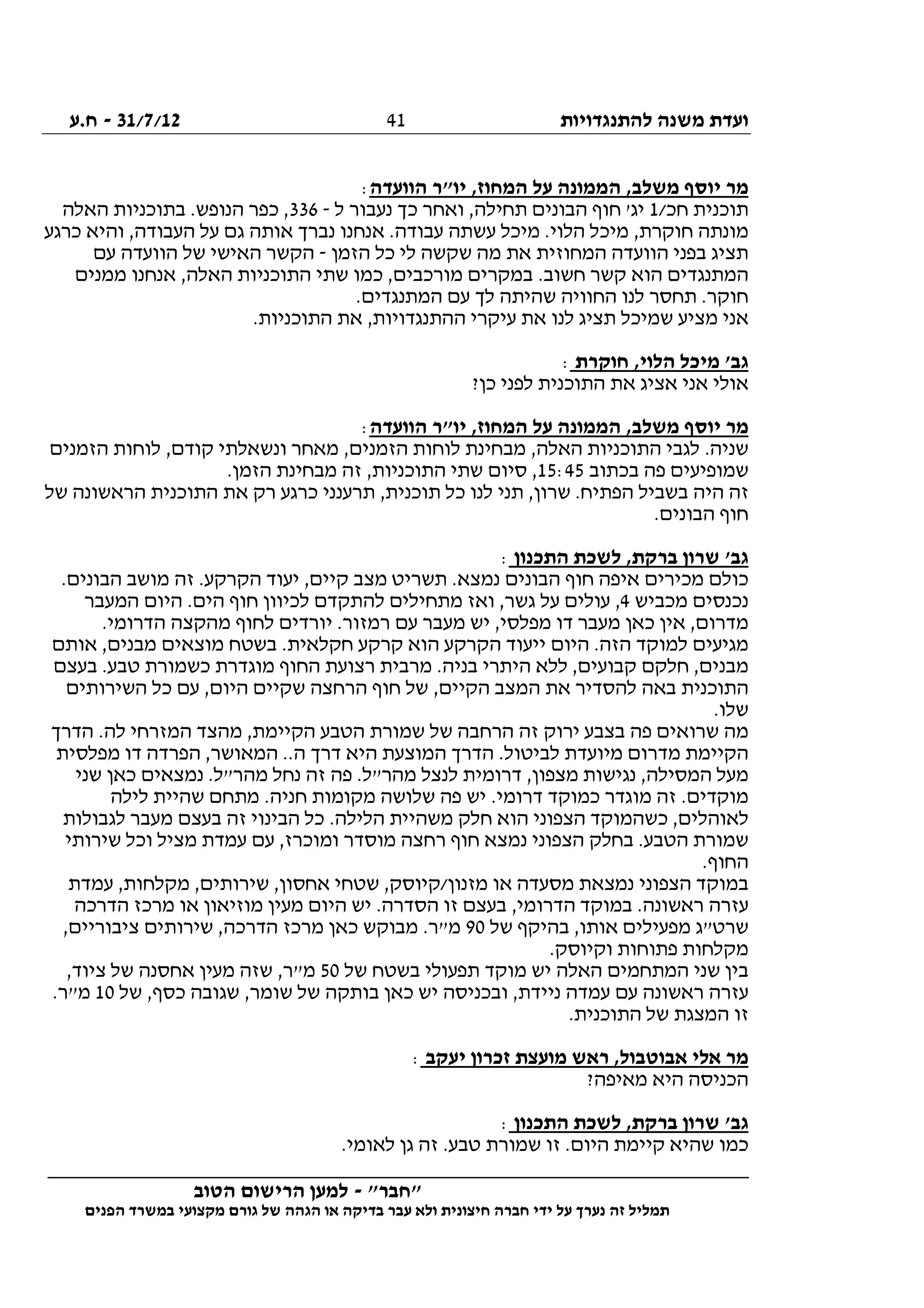 ‫להתנגדויות‬ ‫משנה‬ ‫ועדת‬31/7/12-‫ח.ע‬
________________________________________________________________
"‫"חבר‬-‫הטוב‬ ‫הרישום‬ ‫למען‬
‫ידי‬ ‫על‬ ‫נערך‬ ‫זה‬ ‫תמליל‬‫חברה‬‫הפנים‬ ‫במשרד‬ ‫מקצועי‬ ‫גורם‬ ‫של‬ ‫הגהה‬ ‫או‬ ‫בדיקה‬ ‫עבר‬ ‫ולא‬ ‫חיצונית‬
41
‫הוועדה‬ ‫יו"ר‬ ,‫המחוז‬ ‫על‬ ‫הממונה‬ ,‫משלב‬ ‫יוסף‬ ‫מר‬:
/‫חכ‬ ‫תוכנית‬1‫ל‬ ‫נעבור‬ ‫כך‬ ‫ואחר‬ ,‫תחילה‬ ‫הבונים‬ ‫חוף‬ '‫יג‬-336‫האלה‬ ‫בתוכניות‬ .‫הנופש‬ ‫כפר‬ ,
‫כרגע‬ ‫והיא‬ ,‫העבודה‬ ‫על‬ ‫גם‬ ‫אותה‬ ‫נברך‬ ‫אנחנו‬ .‫עבודה‬ ‫עשתה‬ ‫מיכל‬ .‫הלוי‬ ‫מיכל‬ ,‫חוקרת‬ ‫מונתה‬
‫הזמן‬ ‫כל‬ ‫לי‬ ‫שקשה‬ ‫מה‬ ‫את‬ ‫המחוזית‬ ‫הוועדה‬ ‫בפני‬ ‫תציג‬-‫עם‬ ‫הוועדה‬ ‫של‬ ‫האישי‬ ‫הקשר‬
‫ממנים‬ ‫אנחנו‬ ,‫האלה‬ ‫התוכניות‬ ‫שתי‬ ‫כמו‬ ,‫מורכבים‬ ‫במקרים‬ .‫חשוב‬ ‫קשר‬ ‫הוא‬ ‫המתנגדים‬
.‫המתנגדים‬ ‫עם‬ ‫לך‬ ‫שהיתה‬ ‫החוויה‬ ‫לנו‬ ‫תחסר‬ .‫חוקר‬
.‫התוכניות‬ ‫את‬ ,‫ההתנגדויות‬ ‫עיקרי‬ ‫את‬ ‫לנו‬ ‫תציג‬ ‫שמיכל‬ ‫מציע‬ ‫אני‬
‫חוקרת‬ ,‫הלוי‬ ‫מיכל‬ '‫גב‬:
‫לפנ‬ ‫התוכנית‬ ‫את‬ ‫אציג‬ ‫אני‬ ‫אולי‬?‫כן‬ ‫י‬
‫הוועדה‬ ‫יו"ר‬ ,‫המחוז‬ ‫על‬ ‫הממונה‬ ,‫משלב‬ ‫יוסף‬ ‫מר‬:
‫הזמנים‬ ‫לוחות‬ ,‫קודם‬ ‫ונשאלתי‬ ‫מאחר‬ ,‫הזמנים‬ ‫לוחות‬ ‫מבחינת‬ ,‫האלה‬ ‫התוכניות‬ ‫לגבי‬ .‫שניה‬
‫בכתוב‬ ‫פה‬ ‫שמופיעים‬15:45.‫הזמן‬ ‫מבחינת‬ ‫זה‬ ,‫התוכניות‬ ‫שתי‬ ‫סיום‬ ,
‫הת‬ ‫את‬ ‫רק‬ ‫כרגע‬ ‫תרענני‬ ,‫תוכנית‬ ‫כל‬ ‫לנו‬ ‫תני‬ ,‫שרון‬ .‫הפתיח‬ ‫בשביל‬ ‫היה‬ ‫זה‬‫של‬ ‫הראשונה‬ ‫וכנית‬
.‫הבונים‬ ‫חוף‬
‫התכנון‬ ‫לשכת‬ ,‫ברקת‬ ‫שרון‬ '‫גב‬:
.‫הבונים‬ ‫מושב‬ ‫זה‬ .‫הקרקע‬ ‫יעוד‬ ,‫קיים‬ ‫מצב‬ ‫תשריט‬ .‫נמצא‬ ‫הבונים‬ ‫חוף‬ ‫איפה‬ ‫מכירים‬ ‫כולם‬
‫מכביש‬ ‫נכנסים‬4‫המעבר‬ ‫היום‬ .‫הים‬ ‫חוף‬ ‫לכיוון‬ ‫להתקדם‬ ‫מתחילים‬ ‫ואז‬ ,‫גשר‬ ‫על‬ ‫עולים‬ ,
‫עם‬ ‫מעבר‬ ‫יש‬ ,‫מפלסי‬ ‫דו‬ ‫מעבר‬ ‫כאן‬ ‫אין‬ ,‫מדרום‬.‫הדרומי‬ ‫מהקצה‬ ‫לחוף‬ ‫יורדים‬ .‫רמזור‬
‫אותם‬ ,‫מבנים‬ ‫מוצאים‬ ‫בשטח‬ .‫חקלאית‬ ‫קרקע‬ ‫הוא‬ ‫הקרקע‬ ‫ייעוד‬ ‫היום‬ .‫הזה‬ ‫למוקד‬ ‫מגיעים‬
‫בעצם‬ .‫טבע‬ ‫כשמורת‬ ‫מוגדרת‬ ‫החוף‬ ‫רצועת‬ ‫מרבית‬ .‫בניה‬ ‫היתרי‬ ‫ללא‬ ,‫קבועים‬ ‫חלקם‬ ,‫מבנים‬
‫השירו‬ ‫כל‬ ‫עם‬ ,‫היום‬ ‫שקיים‬ ‫הרחצה‬ ‫חוף‬ ‫של‬ ,‫הקיים‬ ‫המצב‬ ‫את‬ ‫להסדיר‬ ‫באה‬ ‫התוכנית‬‫תים‬
.‫שלו‬
‫הדרך‬ .‫לה‬ ‫המזרחי‬ ‫מהצד‬ ,‫הקיימת‬ ‫הטבע‬ ‫שמורת‬ ‫של‬ ‫הרחבה‬ ‫זה‬ ‫ירוק‬ ‫בצבע‬ ‫פה‬ ‫שרואים‬ ‫מה‬
‫מפלסית‬ ‫דו‬ ‫הפרדה‬ ,‫המאושר‬ ..‫ה‬ ‫דרך‬ ‫היא‬ ‫המוצעת‬ ‫הדרך‬ .‫לביטול‬ ‫מיועדת‬ ‫מדרום‬ ‫הקיימת‬
‫שני‬ ‫כאן‬ ‫נמצאים‬ .‫מהר"ל‬ ‫נחל‬ ‫זה‬ ‫פה‬ .‫מהר"ל‬ ‫לנצל‬ ‫דרומית‬ ,‫מצפון‬ ‫נגישות‬ ,‫המסילה‬ ‫מעל‬
‫כ‬ ‫מוגדר‬ ‫זה‬ .‫מוקדים‬‫לילה‬ ‫שהיית‬ ‫מתחם‬ .‫חניה‬ ‫מקומות‬ ‫שלושה‬ ‫פה‬ ‫יש‬ .‫דרומי‬ ‫מוקד‬
‫לגבולות‬ ‫מעבר‬ ‫בעצם‬ ‫זה‬ ‫הבינוי‬ ‫כל‬ .‫הלילה‬ ‫משהיית‬ ‫חלק‬ ‫הוא‬ ‫הצפוני‬ ‫כשהמוקד‬ ,‫לאוהלים‬
‫שירותי‬ ‫וכל‬ ‫מציל‬ ‫עמדת‬ ‫עם‬ ,‫ומוכרז‬ ‫מוסדר‬ ‫רחצה‬ ‫חוף‬ ‫נמצא‬ ‫הצפוני‬ ‫בחלק‬ .‫הטבע‬ ‫שמורת‬
.‫החוף‬
‫שט‬ ,‫מזנון/קיוסק‬ ‫או‬ ‫מסעדה‬ ‫נמצאת‬ ‫הצפוני‬ ‫במוקד‬‫עמדת‬ ,‫מקלחות‬ ,‫שירותים‬ ,‫אחסון‬ ‫חי‬
‫הדרכה‬ ‫מרכז‬ ‫או‬ ‫מוזיאון‬ ‫מעין‬ ‫היום‬ ‫יש‬ .‫הסדרה‬ ‫זו‬ ‫בעצם‬ ,‫הדרומי‬ ‫במוקד‬ .‫ראשונה‬ ‫עזרה‬
‫של‬ ‫בהיקף‬ ,‫אותו‬ ‫מפעילים‬ ‫שרט"ג‬90,‫ציבוריים‬ ‫שירותים‬ ,‫הדרכה‬ ‫מרכז‬ ‫כאן‬ ‫מבוקש‬ .‫מ"ר‬
.‫וקיוסק‬ ‫פתוחות‬ ‫מקלחות‬
‫של‬ ‫בשטח‬ ‫תפעולי‬ ‫מוקד‬ ‫יש‬ ‫האלה‬ ‫המתחמים‬ ‫שני‬ ‫בין‬50,‫ציוד‬ ‫של‬ ‫אחסנה‬ ‫מעין‬ ‫שזה‬ ,‫מ"ר‬
‫של‬ ,‫כסף‬ ‫שגובה‬ ,‫שומר‬ ‫של‬ ‫בותקה‬ ‫כאן‬ ‫יש‬ ‫ובכניסה‬ ,‫ניידת‬ ‫עמדה‬ ‫עם‬ ‫ראשונה‬ ‫עזרה‬10.‫מ"ר‬
.‫התוכנית‬ ‫של‬ ‫המצגת‬ ‫זו‬
‫יעקב‬ ‫זכרון‬ ‫מועצת‬ ‫ראש‬ ,‫אבוטבול‬ ‫אלי‬ ‫מר‬:
?‫מאיפה‬ ‫היא‬ ‫הכניסה‬
‫התכנון‬ ‫לשכת‬ ,‫ברקת‬ ‫שרון‬ '‫גב‬:
‫זה‬ .‫טבע‬ ‫שמורת‬ ‫זו‬ .‫היום‬ ‫קיימת‬ ‫שהיא‬ ‫כמו‬.‫לאומי‬ ‫גן‬
 