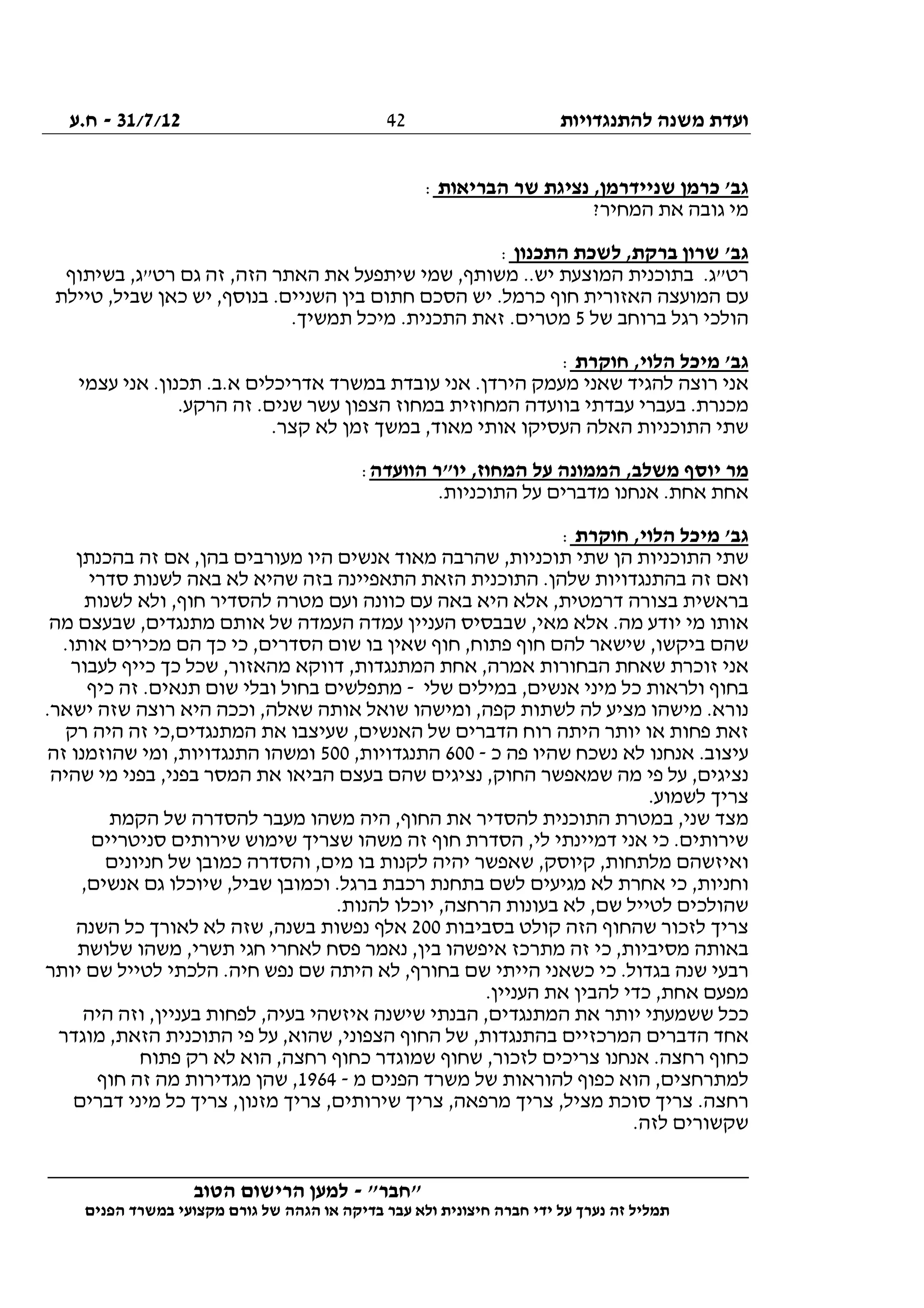 ‫להתנגדויות‬ ‫משנה‬ ‫ועדת‬31/7/12-‫ח.ע‬
________________________________________________________________
"‫"חבר‬-‫הטוב‬ ‫הרישום‬ ‫למען‬
‫ידי‬ ‫על‬ ‫נערך‬ ‫זה‬ ‫תמליל‬‫חברה‬‫הפנים‬ ‫במשרד‬ ‫מקצועי‬ ‫גורם‬ ‫של‬ ‫הגהה‬ ‫או‬ ‫בדיקה‬ ‫עבר‬ ‫ולא‬ ‫חיצונית‬
42
‫הבריאות‬ ‫שר‬ ‫נציגת‬ ,‫שניידרמן‬ ‫כרמן‬ '‫גב‬:
?‫המחיר‬ ‫את‬ ‫גובה‬ ‫מי‬
‫התכנון‬ ‫לשכת‬ ,‫ברקת‬ ‫שרון‬ '‫גב‬:
‫בשיתוף‬ ,‫רט"ג‬ ‫גם‬ ‫זה‬ ,‫הזה‬ ‫האתר‬ ‫את‬ ‫שיתפעל‬ ‫שמי‬ ,‫משותף‬ ..‫יש‬ ‫המוצעת‬ ‫בתוכנית‬ .‫רט"ג‬
‫טיילת‬ ,‫שביל‬ ‫כאן‬ ‫יש‬ ,‫בנוסף‬ .‫השניים‬ ‫בין‬ ‫חתום‬ ‫הסכם‬ ‫יש‬ .‫כרמל‬ ‫חוף‬ ‫האזורית‬ ‫המועצה‬ ‫עם‬
‫של‬ ‫ברוחב‬ ‫רגל‬ ‫הולכי‬5.‫תמשיך‬ ‫מיכל‬ .‫התכנית‬ ‫זאת‬ .‫מטרים‬
‫חוקרת‬ ,‫הלוי‬ ‫מיכל‬ '‫גב‬:
‫עצמי‬ ‫אני‬ .‫תכנון‬ .‫א.ב‬ ‫אדריכלים‬ ‫במשרד‬ ‫עובדת‬ ‫אני‬ .‫הירדן‬ ‫מעמק‬ ‫שאני‬ ‫להגיד‬ ‫רוצה‬ ‫אני‬
.‫הרקע‬ ‫זה‬ .‫שנים‬ ‫עשר‬ ‫הצפון‬ ‫במחוז‬ ‫המחוזית‬ ‫בוועדה‬ ‫עבדתי‬ ‫בעברי‬ .‫מכנרת‬
,‫מאוד‬ ‫אותי‬ ‫העסיקו‬ ‫האלה‬ ‫התוכניות‬ ‫שתי‬.‫קצר‬ ‫לא‬ ‫זמן‬ ‫במשך‬
‫הוועדה‬ ‫יו"ר‬ ,‫המחוז‬ ‫על‬ ‫הממונה‬ ,‫משלב‬ ‫יוסף‬ ‫מר‬:
.‫התוכניות‬ ‫על‬ ‫מדברים‬ ‫אנחנו‬ .‫אחת‬ ‫אחת‬
‫חוקרת‬ ,‫הלוי‬ ‫מיכל‬ '‫גב‬:
‫בהכנתן‬ ‫זה‬ ‫אם‬ ,‫בהן‬ ‫מעורבים‬ ‫היו‬ ‫אנשים‬ ‫מאוד‬ ‫שהרבה‬ ,‫תוכניות‬ ‫שתי‬ ‫הן‬ ‫התוכניות‬ ‫שתי‬
‫ל‬ ‫שהיא‬ ‫בזה‬ ‫התאפיינה‬ ‫הזאת‬ ‫התוכנית‬ .‫שלהן‬ ‫בהתנגדויות‬ ‫זה‬ ‫ואם‬‫סדרי‬ ‫לשנות‬ ‫באה‬ ‫א‬
‫לשנות‬ ‫ולא‬ ,‫חוף‬ ‫להסדיר‬ ‫מטרה‬ ‫ועם‬ ‫כוונה‬ ‫עם‬ ‫באה‬ ‫היא‬ ‫אלא‬ ,‫דרמטית‬ ‫בצורה‬ ‫בראשית‬
‫העניין‬ ‫שבבסיס‬ ,‫מאי‬ ‫אלא‬ .‫מה‬ ‫יודע‬ ‫מי‬ ‫אותו‬‫מה‬ ‫שבעצם‬ ,‫מתנגדים‬ ‫אותם‬ ‫של‬ ‫העמדה‬ ‫עמדה‬
.‫אותו‬ ‫מכירים‬ ‫הם‬ ‫כך‬ ‫כי‬ ,‫הסדרים‬ ‫שום‬ ‫בו‬ ‫שאין‬ ‫חוף‬ ,‫פתוח‬ ‫חוף‬ ‫להם‬ ‫שישאר‬ ,‫ביקשו‬ ‫שהם‬
‫לעבור‬ ‫כייף‬ ‫כך‬ ‫שכל‬ ,‫מהאזור‬ ‫דווקא‬ ,‫המתנגדות‬ ‫אחת‬ ,‫אמרה‬ ‫הבחורות‬ ‫שאחת‬ ‫זוכרת‬ ‫אני‬
‫שלי‬ ‫במילים‬ ,‫אנשים‬ ‫מיני‬ ‫כל‬ ‫ולראות‬ ‫בחוף‬-‫תנאי‬ ‫שום‬ ‫ובלי‬ ‫בחול‬ ‫מתפלשים‬‫כיף‬ ‫זה‬ .‫ם‬
.‫ישאר‬ ‫שזה‬ ‫רוצה‬ ‫היא‬ ‫וככה‬ ,‫שאלה‬ ‫אותה‬ ‫שואל‬ ‫ומישהו‬ ,‫קפה‬ ‫לשתות‬ ‫לה‬ ‫מציע‬ ‫מישהו‬ .‫נורא‬
‫רק‬ ‫היה‬ ‫זה‬ ‫המתנגדים,כי‬ ‫את‬ ‫שעיצבו‬ ,‫האנשים‬ ‫של‬ ‫הדברים‬ ‫רוח‬ ‫היתה‬ ‫יותר‬ ‫או‬ ‫פחות‬ ‫זאת‬
‫כ‬ ‫פה‬ ‫שהיו‬ ‫נשכח‬ ‫לא‬ ‫אנחנו‬ .‫עיצוב‬-600,‫התנגדויות‬500‫זה‬ ‫שהוזמנו‬ ‫ומי‬ ,‫התנגדויות‬ ‫ומשהו‬
,‫נציגים‬‫שהיה‬ ‫מי‬ ‫בפני‬ ,‫בפני‬ ‫המסר‬ ‫את‬ ‫הביאו‬ ‫בעצם‬ ‫שהם‬ ‫נציגים‬ ,‫החוק‬ ‫שמאפשר‬ ‫מה‬ ‫פי‬ ‫על‬
.‫לשמוע‬ ‫צריך‬
‫הקמת‬ ‫של‬ ‫להסדרה‬ ‫מעבר‬ ‫משהו‬ ‫היה‬ ,‫החוף‬ ‫את‬ ‫להסדיר‬ ‫התוכנית‬ ‫במטרת‬ ,‫שני‬ ‫מצד‬
‫סניטריים‬ ‫שירותים‬ ‫שימוש‬ ‫שצריך‬ ‫משהו‬ ‫זה‬ ‫חוף‬ ‫הסדרת‬ ,‫לי‬ ‫דמיינתי‬ ‫אני‬ ‫כי‬ .‫שירותים‬
‫שאפשר‬ ,‫קיוסק‬ ,‫מלתחות‬ ‫ואיזשהם‬‫חניונים‬ ‫של‬ ‫כמובן‬ ‫והסדרה‬ ,‫מים‬ ‫בו‬ ‫לקנות‬ ‫יהיה‬
,‫אנשים‬ ‫גם‬ ‫שיוכלו‬ ,‫שביל‬ ‫וכמובן‬ .‫ברגל‬ ‫רכבת‬ ‫בתחנת‬ ‫לשם‬ ‫מגיעים‬ ‫לא‬ ‫אחרת‬ ‫כי‬ ,‫וחניות‬
.‫להנות‬ ‫יוכלו‬ ,‫הרחצה‬ ‫בעונות‬ ‫לא‬ ,‫שם‬ ‫לטייל‬ ‫שהולכים‬
‫בסביבות‬ ‫קולט‬ ‫הזה‬ ‫שהחוף‬ ‫לזכור‬ ‫צריך‬200‫השנה‬ ‫כל‬ ‫לאורך‬ ‫לא‬ ‫שזה‬ ,‫בשנה‬ ‫נפשות‬ ‫אלף‬
‫מסיביו‬ ‫באותה‬‫שלושת‬ ‫משהו‬ ,‫תשרי‬ ‫חגי‬ ‫לאחרי‬ ‫פסח‬ ‫נאמר‬ ,‫בין‬ ‫איפשהו‬ ‫מתרכז‬ ‫זה‬ ‫כי‬ ,‫ת‬
‫יותר‬ ‫שם‬ ‫לטייל‬ ‫הלכתי‬ .‫חיה‬ ‫נפש‬ ‫שם‬ ‫היתה‬ ‫לא‬ ,‫בחורף‬ ‫שם‬ ‫הייתי‬ ‫כשאני‬ ‫כי‬ .‫בגדול‬ ‫שנה‬ ‫רבעי‬
.‫העניין‬ ‫את‬ ‫להבין‬ ‫כדי‬ ,‫אחת‬ ‫מפעם‬
‫היה‬ ‫וזה‬ ,‫בעניין‬ ‫לפחות‬ ,‫בעיה‬ ‫איזשהי‬ ‫שישנה‬ ‫הבנתי‬ ,‫המתנגדים‬ ‫את‬ ‫יותר‬ ‫ששמעתי‬ ‫ככל‬
‫אחד‬‫מוגדר‬ ,‫הזאת‬ ‫התוכנית‬ ‫פי‬ ‫על‬ ,‫שהוא‬ ,‫הצפוני‬ ‫החוף‬ ‫של‬ ,‫בהתנגדות‬ ‫המרכזיים‬ ‫הדברים‬
‫פתוח‬ ‫רק‬ ‫לא‬ ‫הוא‬ ,‫רחצה‬ ‫כחוף‬ ‫שמוגדר‬ ‫שחוף‬ ,‫לזכור‬ ‫צריכים‬ ‫אנחנו‬ .‫רחצה‬ ‫כחוף‬
‫מ‬ ‫הפנים‬ ‫משרד‬ ‫של‬ ‫להוראות‬ ‫כפוף‬ ‫הוא‬ ,‫למתרחצים‬-1964‫חוף‬ ‫זה‬ ‫מה‬ ‫מגדירות‬ ‫שהן‬ ,
‫ש‬ ‫צריך‬ ,‫מרפאה‬ ‫צריך‬ ,‫מציל‬ ‫סוכת‬ ‫צריך‬ .‫רחצה‬‫דברים‬ ‫מיני‬ ‫כל‬ ‫צריך‬ ,‫מזנון‬ ‫צריך‬ ,‫ירותים‬
.‫לזה‬ ‫שקשורים‬
 