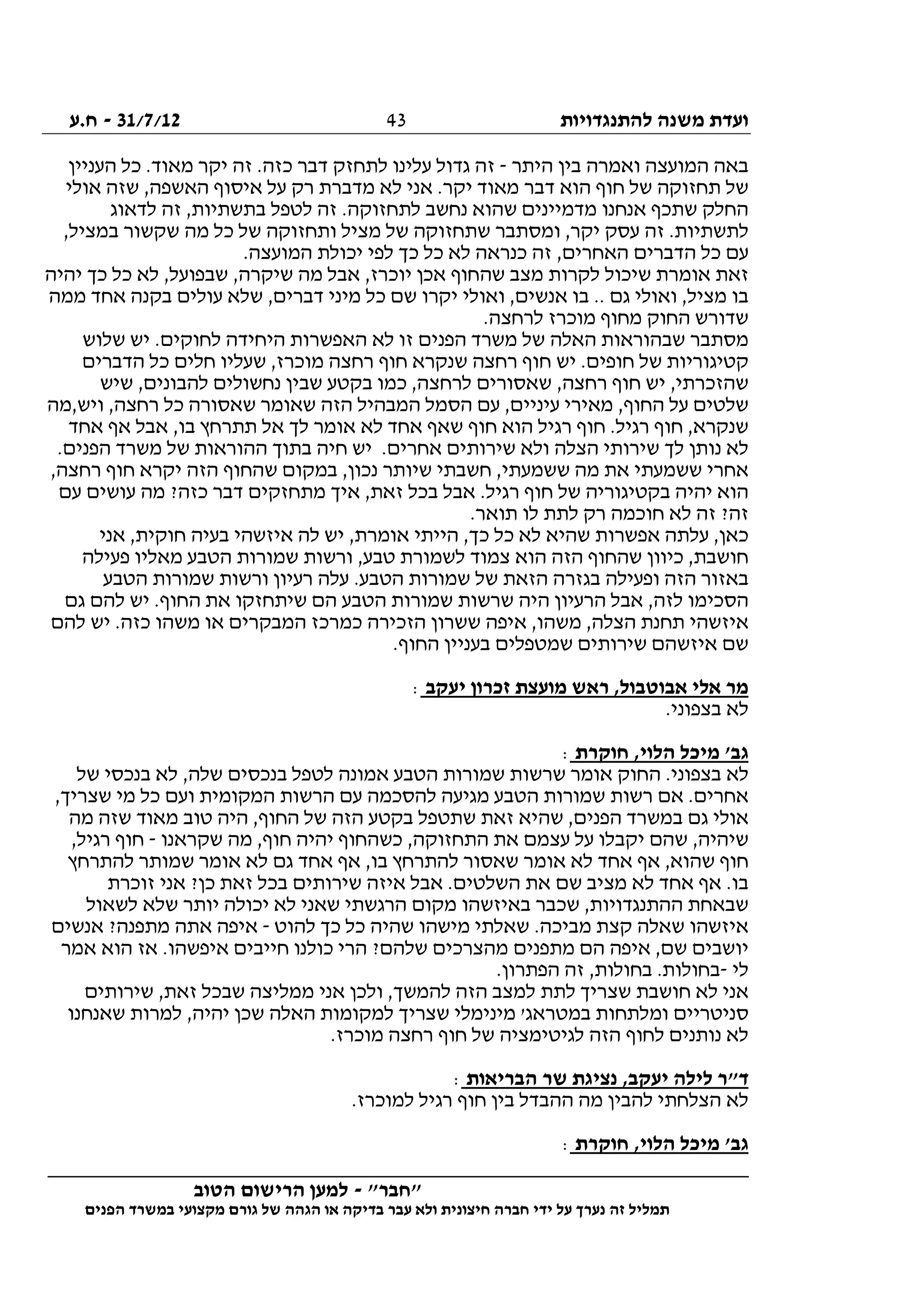 ‫להתנגדויות‬ ‫משנה‬ ‫ועדת‬31/7/12-‫ח.ע‬
________________________________________________________________
"‫"חבר‬-‫הטוב‬ ‫הרישום‬ ‫למען‬
‫ידי‬ ‫על‬ ‫נערך‬ ‫זה‬ ‫תמליל‬‫חברה‬‫הפנים‬ ‫במשרד‬ ‫מקצועי‬ ‫גורם‬ ‫של‬ ‫הגהה‬ ‫או‬ ‫בדיקה‬ ‫עבר‬ ‫ולא‬ ‫חיצונית‬
43
‫היתר‬ ‫בין‬ ‫ואמרה‬ ‫המועצה‬ ‫באה‬-‫העניין‬ ‫כל‬ .‫מאוד‬ ‫יקר‬ ‫זה‬ .‫כזה‬ ‫דבר‬ ‫לתחזק‬ ‫עלינו‬ ‫גדול‬ ‫זה‬
‫אולי‬ ‫שזה‬ ,‫האשפה‬ ‫איסוף‬ ‫על‬ ‫רק‬ ‫מדברת‬ ‫לא‬ ‫אני‬ .‫יקר‬ ‫מאוד‬ ‫דבר‬ ‫הוא‬ ‫חוף‬ ‫של‬ ‫תחזוקה‬ ‫של‬
‫זה‬ .‫לתחזוקה‬ ‫נחשב‬ ‫שהוא‬ ‫מדמיינים‬ ‫אנחנו‬ ‫שתכף‬ ‫החלק‬‫לדאוג‬ ‫זה‬ ,‫בתשתיות‬ ‫לטפל‬
,‫במציל‬ ‫שקשור‬ ‫מה‬ ‫כל‬ ‫של‬ ‫ותחזוקה‬ ‫מציל‬ ‫של‬ ‫שתחזוקה‬ ‫ומסתבר‬ ,‫יקר‬ ‫עסק‬ ‫זה‬ .‫לתשתיות‬
.‫המועצה‬ ‫יכולת‬ ‫לפי‬ ‫כך‬ ‫כל‬ ‫לא‬ ‫כנראה‬ ‫זה‬ ,‫האחרים‬ ‫הדברים‬ ‫כל‬ ‫עם‬
‫יהיה‬ ‫כך‬ ‫כל‬ ‫לא‬ ,‫שבפועל‬ ,‫שיקרה‬ ‫מה‬ ‫אבל‬ ,‫יוכרז‬ ‫אכן‬ ‫שהחוף‬ ‫מצב‬ ‫לקרות‬ ‫שיכול‬ ‫אומרת‬ ‫זאת‬
‫ב‬ .. ‫גם‬ ‫ואולי‬ ,‫מציל‬ ‫בו‬‫ממה‬ ‫אחד‬ ‫בקנה‬ ‫עולים‬ ‫שלא‬ ,‫דברים‬ ‫מיני‬ ‫כל‬ ‫שם‬ ‫יקרו‬ ‫ואולי‬ ,‫אנשים‬ ‫ו‬
.‫לרחצה‬ ‫מוכרז‬ ‫מחוף‬ ‫החוק‬ ‫שדורש‬
‫שלוש‬ ‫יש‬ .‫לחוקים‬ ‫היחידה‬ ‫האפשרות‬ ‫לא‬ ‫זו‬ ‫הפנים‬ ‫משרד‬ ‫של‬ ‫האלה‬ ‫שבהוראות‬ ‫מסתבר‬
‫הדברים‬ ‫כל‬ ‫חלים‬ ‫שעליו‬ ,‫מוכרז‬ ‫רחצה‬ ‫חוף‬ ‫שנקרא‬ ‫רחצה‬ ‫חוף‬ ‫יש‬ .‫חופים‬ ‫של‬ ‫קטיגוריות‬
‫רחצ‬ ‫חוף‬ ‫יש‬ ,‫שהזכרתי‬‫שיש‬ ,‫להבונים‬ ‫נחשולים‬ ‫שבין‬ ‫בקטע‬ ‫כמו‬ ,‫לרחצה‬ ‫שאסורים‬ ,‫ה‬
‫ויש,מה‬ ,‫רחצה‬ ‫כל‬ ‫שאסורה‬ ‫שאומר‬ ‫הזה‬ ‫המבהיל‬ ‫הסמל‬ ‫עם‬ ,‫עיניים‬ ‫מאירי‬ ,‫החוף‬ ‫על‬ ‫שלטים‬
‫אחד‬ ‫אף‬ ‫אבל‬ ,‫בו‬ ‫תתרחץ‬ ‫אל‬ ‫לך‬ ‫אומר‬ ‫לא‬ ‫אחד‬ ‫שאף‬ ‫חוף‬ ‫הוא‬ ‫רגיל‬ ‫חוף‬ .‫רגיל‬ ‫חוף‬ ,‫שנקרא‬
‫חיה‬ ‫יש‬ .‫אחרים‬ ‫שירותים‬ ‫ולא‬ ‫הצלה‬ ‫שירותי‬ ‫לך‬ ‫נותן‬ ‫לא‬.‫הפנים‬ ‫משרד‬ ‫של‬ ‫ההוראות‬ ‫בתוך‬
,‫רחצה‬ ‫חוף‬ ‫יקרא‬ ‫הזה‬ ‫שהחוף‬ ‫במקום‬ ,‫נכון‬ ‫שיותר‬ ‫חשבתי‬ ,‫ששמעתי‬ ‫מה‬ ‫את‬ ‫ששמעתי‬ ‫אחרי‬
‫עם‬ ‫עושים‬ ‫מה‬ ?‫כזה‬ ‫דבר‬ ‫מתחזקים‬ ‫איך‬ ,‫זאת‬ ‫בכל‬ ‫אבל‬ .‫רגיל‬ ‫חוף‬ ‫של‬ ‫בקטיגוריה‬ ‫יהיה‬ ‫הוא‬
.‫תואר‬ ‫לו‬ ‫לתת‬ ‫רק‬ ‫חוכמה‬ ‫לא‬ ‫זה‬ ?‫זה‬
‫או‬ ‫הייתי‬ ,‫כך‬ ‫כל‬ ‫לא‬ ‫שהיא‬ ‫אפשרות‬ ‫עלתה‬ ,‫כאן‬‫אני‬ ,‫חוקית‬ ‫בעיה‬ ‫איזשהי‬ ‫לה‬ ‫יש‬ ,‫מרת‬
‫פעילה‬ ‫מאליו‬ ‫הטבע‬ ‫שמורות‬ ‫ורשות‬ ,‫טבע‬ ‫לשמורת‬ ‫צמוד‬ ‫הוא‬ ‫הזה‬ ‫שהחוף‬ ‫כיוון‬ ,‫חושבת‬
‫הטבע‬ ‫שמורות‬ ‫ורשות‬ ‫רעיון‬ ‫עלה‬ .‫הטבע‬ ‫שמורות‬ ‫של‬ ‫הזאת‬ ‫בגזרה‬ ‫ופעילה‬ ‫הזה‬ ‫באזור‬
‫גם‬ ‫להם‬ ‫יש‬ .‫החוף‬ ‫את‬ ‫שיתחזקו‬ ‫הם‬ ‫הטבע‬ ‫שמורות‬ ‫שרשות‬ ‫היה‬ ‫הרעיון‬ ‫אבל‬ ,‫לזה‬ ‫הסכימו‬
‫א‬‫להם‬ ‫יש‬ .‫כזה‬ ‫משהו‬ ‫או‬ ‫המבקרים‬ ‫כמרכז‬ ‫הזכירה‬ ‫ששרון‬ ‫איפה‬ ,‫משהו‬ ,‫הצלה‬ ‫תחנת‬ ‫יזשהי‬
.‫החוף‬ ‫בעניין‬ ‫שמטפלים‬ ‫שירותים‬ ‫איזשהם‬ ‫שם‬
‫יעקב‬ ‫זכרון‬ ‫מועצת‬ ‫ראש‬ ,‫אבוטבול‬ ‫אלי‬ ‫מר‬:
.‫בצפוני‬ ‫לא‬
‫חוקרת‬ ,‫הלוי‬ ‫מיכל‬ '‫גב‬:
‫לא‬ ,‫שלה‬ ‫בנכסים‬ ‫לטפל‬ ‫אמונה‬ ‫הטבע‬ ‫שמורות‬ ‫שרשות‬ ‫אומר‬ ‫החוק‬ .‫בצפוני‬ ‫לא‬‫של‬ ‫בנכסי‬
,‫שצריך‬ ‫מי‬ ‫כל‬ ‫ועם‬ ‫המקומית‬ ‫הרשות‬ ‫עם‬ ‫להסכמה‬ ‫מגיעה‬ ‫הטבע‬ ‫שמורות‬ ‫רשות‬ ‫אם‬ .‫אחרים‬
‫מה‬ ‫שזה‬ ‫מאוד‬ ‫טוב‬ ‫היה‬ ,‫החוף‬ ‫של‬ ‫הזה‬ ‫בקטע‬ ‫שתטפל‬ ‫זאת‬ ‫שהיא‬ ,‫הפנים‬ ‫במשרד‬ ‫גם‬ ‫אולי‬
‫שקראנו‬ ‫מה‬ ,‫חוף‬ ‫יהיה‬ ‫כשהחוף‬ ,‫התחזוקה‬ ‫את‬ ‫עצמם‬ ‫על‬ ‫יקבלו‬ ‫שהם‬ ,‫שיהיה‬-,‫רגיל‬ ‫חוף‬
‫אומ‬ ‫לא‬ ‫אחד‬ ‫אף‬ ,‫שהוא‬ ‫חוף‬‫להתרחץ‬ ‫שמותר‬ ‫אומר‬ ‫לא‬ ‫גם‬ ‫אחד‬ ‫אף‬ ,‫בו‬ ‫להתרחץ‬ ‫שאסור‬ ‫ר‬
‫זוכרת‬ ‫אני‬ ?‫כן‬ ‫זאת‬ ‫בכל‬ ‫שירותים‬ ‫איזה‬ ‫אבל‬ .‫השלטים‬ ‫את‬ ‫שם‬ ‫מציב‬ ‫לא‬ ‫אחד‬ ‫אף‬ .‫בו‬
‫לשאול‬ ‫שלא‬ ‫יותר‬ ‫יכולה‬ ‫לא‬ ‫שאני‬ ‫הרגשתי‬ ‫מקום‬ ‫באיזשהו‬ ‫שכבר‬ ,‫ההתנגדויות‬ ‫שבאחת‬
‫להוט‬ ‫כך‬ ‫כל‬ ‫שהיה‬ ‫מישהו‬ ‫שאלתי‬ .‫מביכה‬ ‫קצת‬ ‫שאלה‬ ‫איזשהו‬-‫אתה‬ ‫איפה‬‫אנשים‬ ?‫מתפנה‬
‫אמר‬ ‫הוא‬ ‫אז‬ .‫איפשהו‬ ‫חייבים‬ ‫כולנו‬ ‫הרי‬ ?‫שלהם‬ ‫מהצרכים‬ ‫מתפנים‬ ‫הם‬ ‫איפה‬ ,‫שם‬ ‫יושבים‬
‫לי‬-.‫הפתרון‬ ‫זה‬ ,‫בחולות‬ .‫בחולות‬
‫שירותים‬ ,‫זאת‬ ‫שבכל‬ ‫ממליצה‬ ‫אני‬ ‫ולכן‬ ,‫להמשך‬ ‫הזה‬ ‫למצב‬ ‫לתת‬ ‫שצריך‬ ‫חושבת‬ ‫לא‬ ‫אני‬
,‫יהיה‬ ‫שכן‬ ‫האלה‬ ‫למקומות‬ ‫שצריך‬ ‫מינימלי‬ '‫במטראג‬ ‫ומלתחות‬ ‫סניטריים‬‫שאנחנו‬ ‫למרות‬
.‫מוכרז‬ ‫רחצה‬ ‫חוף‬ ‫של‬ ‫לגיטימציה‬ ‫הזה‬ ‫לחוף‬ ‫נותנים‬ ‫לא‬
‫הבריאות‬ ‫שר‬ ‫נציגת‬ ,‫יעקב‬ ‫לילה‬ ‫ד"ר‬:
.‫למוכרז‬ ‫רגיל‬ ‫חוף‬ ‫בין‬ ‫ההבדל‬ ‫מה‬ ‫להבין‬ ‫הצלחתי‬ ‫לא‬
‫חוקרת‬ ,‫הלוי‬ ‫מיכל‬ '‫גב‬:
 