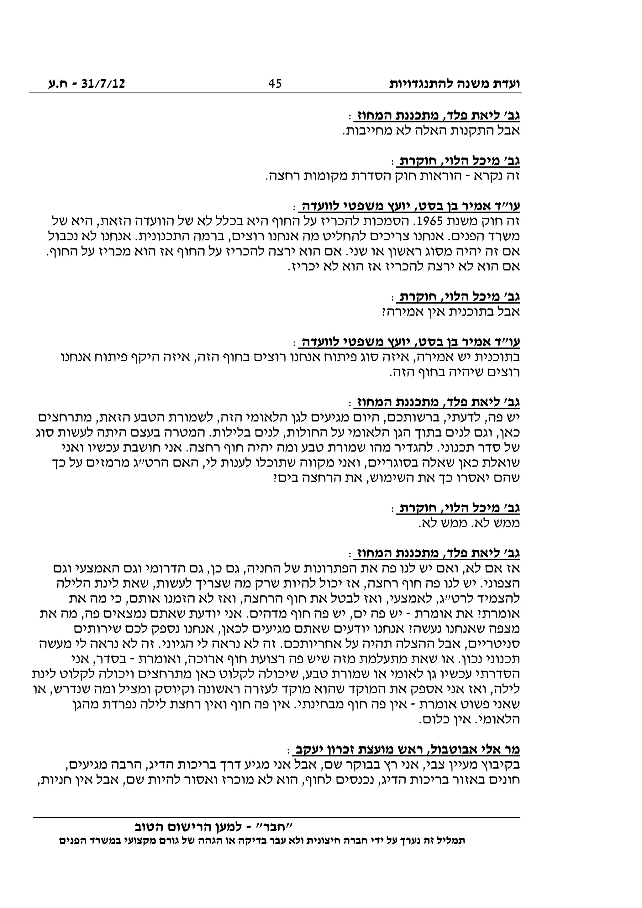 ‫להתנגדויות‬ ‫משנה‬ ‫ועדת‬31/7/12-‫ח.ע‬
________________________________________________________________
"‫"חבר‬-‫הטוב‬ ‫הרישום‬ ‫למען‬
‫ידי‬ ‫על‬ ‫נערך‬ ‫זה‬ ‫תמליל‬‫חברה‬‫הפנים‬ ‫במשרד‬ ‫מקצועי‬ ‫גורם‬ ‫של‬ ‫הגהה‬ ‫או‬ ‫בדיקה‬ ‫עבר‬ ‫ולא‬ ‫חיצונית‬
45
‫המחוז‬ ‫מתכננת‬ ,‫פלד‬ ‫ליאת‬ '‫גב‬:
.‫מחייבות‬ ‫לא‬ ‫האלה‬ ‫התקנות‬ ‫אבל‬
‫חוקרת‬ ,‫הלוי‬ ‫מיכל‬ '‫גב‬:
‫נקרא‬ ‫זה‬-.‫רחצה‬ ‫מקומות‬ ‫הסדרת‬ ‫חוק‬ ‫הוראות‬
‫יועץ‬ ,‫בסט‬ ‫בן‬ ‫אמיר‬ ‫עו"ד‬‫לוועדה‬ ‫משפטי‬:
‫משנת‬ ‫חוק‬ ‫זה‬1965‫של‬ ‫היא‬ ,‫הזאת‬ ‫הוועדה‬ ‫של‬ ‫לא‬ ‫בכלל‬ ‫היא‬ ‫החוף‬ ‫על‬ ‫להכריז‬ ‫הסמכות‬ .
‫נכבול‬ ‫לא‬ ‫אנחנו‬ .‫התכנונית‬ ‫ברמה‬ ,‫רוצים‬ ‫אנחנו‬ ‫מה‬ ‫להחליט‬ ‫צריכים‬ ‫אנחנו‬ .‫הפנים‬ ‫משרד‬
.‫החוף‬ ‫על‬ ‫מכריז‬ ‫הוא‬ ‫אז‬ ‫החוף‬ ‫על‬ ‫להכריז‬ ‫ירצה‬ ‫הוא‬ ‫אם‬ .‫שני‬ ‫או‬ ‫ראשון‬ ‫מסוג‬ ‫יהיה‬ ‫זה‬ ‫אם‬
‫ל‬ ‫הוא‬ ‫אם‬.‫יכריז‬ ‫לא‬ ‫הוא‬ ‫אז‬ ‫להכריז‬ ‫ירצה‬ ‫א‬
‫חוקרת‬ ,‫הלוי‬ ‫מיכל‬ '‫גב‬:
?‫אמירה‬ ‫אין‬ ‫בתוכנית‬ ‫אבל‬
‫לוועדה‬ ‫משפטי‬ ‫יועץ‬ ,‫בסט‬ ‫בן‬ ‫אמיר‬ ‫עו"ד‬:
‫אנחנו‬ ‫פיתוח‬ ‫היקף‬ ‫איזה‬ ,‫הזה‬ ‫בחוף‬ ‫רוצים‬ ‫אנחנו‬ ‫פיתוח‬ ‫סוג‬ ‫איזה‬ ,‫אמירה‬ ‫יש‬ ‫בתוכנית‬
.‫הזה‬ ‫בחוף‬ ‫שיהיה‬ ‫רוצים‬
‫המחוז‬ ‫מתכננת‬ ,‫פלד‬ ‫ליאת‬ '‫גב‬:
,‫פה‬ ‫יש‬‫מתרחצים‬ ,‫הזאת‬ ‫הטבע‬ ‫לשמורת‬ ,‫הזה‬ ‫הלאומי‬ ‫לגן‬ ‫מגיעים‬ ‫היום‬ ,‫ברשותכם‬ ,‫לדעתי‬
‫סוג‬ ‫לעשות‬ ‫היתה‬ ‫בעצם‬ ‫המטרה‬ .‫בלילות‬ ‫לנים‬ ,‫החולות‬ ‫על‬ ‫הלאומי‬ ‫הגן‬ ‫בתוך‬ ‫לנים‬ ‫וגם‬ ,‫כאן‬
‫ואני‬ ‫עכשיו‬ ‫חושבת‬ ‫אני‬ .‫רחצה‬ ‫חוף‬ ‫יהיה‬ ‫ומה‬ ‫טבע‬ ‫שמורת‬ ‫מהו‬ ‫להגדיר‬ .‫תכנוני‬ ‫סדר‬ ‫של‬
‫ואני‬ ,‫בסוגריים‬ ‫שאלה‬ ‫כאן‬ ‫שואלת‬‫כך‬ ‫על‬ ‫מרמזים‬ ‫הרט"ג‬ ‫האם‬ ,‫לי‬ ‫לענות‬ ‫שתוכלו‬ ‫מקווה‬
?‫בים‬ ‫הרחצה‬ ‫את‬ ,‫השימוש‬ ‫את‬ ‫כך‬ ‫יאסרו‬ ‫שהם‬
‫חוקרת‬ ,‫הלוי‬ ‫מיכל‬ '‫גב‬:
.‫לא‬ ‫ממש‬ .‫לא‬ ‫ממש‬
‫המחוז‬ ‫מתכננת‬ ,‫פלד‬ ‫ליאת‬ '‫גב‬:
‫וגם‬ ‫האמצעי‬ ‫וגם‬ ‫הדרומי‬ ‫גם‬ ,‫כן‬ ‫גם‬ ,‫החניה‬ ‫של‬ ‫הפתרונות‬ ‫את‬ ‫פה‬ ‫לנו‬ ‫יש‬ ‫ואם‬ ,‫לא‬ ‫אם‬ ‫אז‬
‫חוף‬ ‫פה‬ ‫לנו‬ ‫יש‬ .‫הצפוני‬‫הלילה‬ ‫לינת‬ ‫שאת‬ ,‫לעשות‬ ‫שצריך‬ ‫מה‬ ‫שרק‬ ‫להיות‬ ‫יכול‬ ‫אז‬ ,‫רחצה‬
‫את‬ ‫מה‬ ‫כי‬ ,‫אותם‬ ‫הזמנו‬ ‫לא‬ ‫ואז‬ ,‫הרחצה‬ ‫חוף‬ ‫את‬ ‫לבטל‬ ‫ואז‬ ,‫לאמצעי‬ ,‫לרט"ג‬ ‫להצמיד‬
‫אומרת‬ ‫את‬ ?‫אומרת‬-‫את‬ ‫מה‬ ,‫פה‬ ‫נמצאים‬ ‫שאתם‬ ‫יודעת‬ ‫אני‬ .‫מדהים‬ ‫חוף‬ ‫פה‬ ‫יש‬ ,‫ים‬ ‫פה‬ ‫יש‬
‫אנ‬ ,‫לכאן‬ ‫מגיעים‬ ‫שאתם‬ ‫יודעים‬ ‫אנחנו‬ ?‫נעשה‬ ‫שאנחנו‬ ‫מצפה‬‫שירותים‬ ‫לכם‬ ‫נספק‬ ‫חנו‬
‫מעשה‬ ‫לי‬ ‫נראה‬ ‫לא‬ ‫זה‬ .‫הגיוני‬ ‫לי‬ ‫נראה‬ ‫לא‬ ‫זה‬ .‫אחריותכם‬ ‫על‬ ‫תהיה‬ ‫ההצלה‬ ‫אבל‬ ,‫סניטריים‬
‫ואומרת‬ ,‫ארוכה‬ ‫חוף‬ ‫רצועת‬ ‫פה‬ ‫שיש‬ ‫מזה‬ ‫מתעלמת‬ ‫שאת‬ ‫או‬ .‫נכון‬ ‫תכנוני‬-‫אני‬ ,‫בסדר‬
‫לינת‬ ‫לקלוט‬ ‫ויכולה‬ ‫מתרחצים‬ ‫כאן‬ ‫לקלוט‬ ‫שיכולה‬ ,‫טבע‬ ‫שמורת‬ ‫או‬ ‫לאומי‬ ‫גן‬ ‫עכשיו‬ ‫הסדרתי‬
‫ליל‬‫או‬ ,‫שנדרש‬ ‫ומה‬ ‫ומציל‬ ‫וקיוסק‬ ‫ראשונה‬ ‫לעזרה‬ ‫מוקד‬ ‫שהוא‬ ‫המוקד‬ ‫את‬ ‫אספק‬ ‫אני‬ ‫ואז‬ ,‫ה‬
‫אומרת‬ ‫פשוט‬ ‫שאני‬-‫מהגן‬ ‫נפרדת‬ ‫לילה‬ ‫רחצת‬ ‫ואין‬ ‫חוף‬ ‫פה‬ ‫אין‬ .‫מבחינתי‬ ‫חוף‬ ‫פה‬ ‫אין‬
.‫כלום‬ ‫אין‬ .‫הלאומי‬
‫יעקב‬ ‫זכרון‬ ‫מועצת‬ ‫ראש‬ ,‫אבוטבול‬ ‫אלי‬ ‫מר‬:
‫מגיע‬ ‫אני‬ ‫אבל‬ ,‫שם‬ ‫בבוקר‬ ‫רץ‬ ‫אני‬ ,‫צבי‬ ‫מעיין‬ ‫בקיבוץ‬,‫מגיעים‬ ‫הרבה‬ ,‫הדיג‬ ‫בריכות‬ ‫דרך‬
,‫חניות‬ ‫אין‬ ‫אבל‬ ,‫שם‬ ‫להיות‬ ‫ואסור‬ ‫מוכרז‬ ‫לא‬ ‫הוא‬ ,‫לחוף‬ ‫נכנסים‬ ,‫הדיג‬ ‫בריכות‬ ‫באזור‬ ‫חונים‬
 