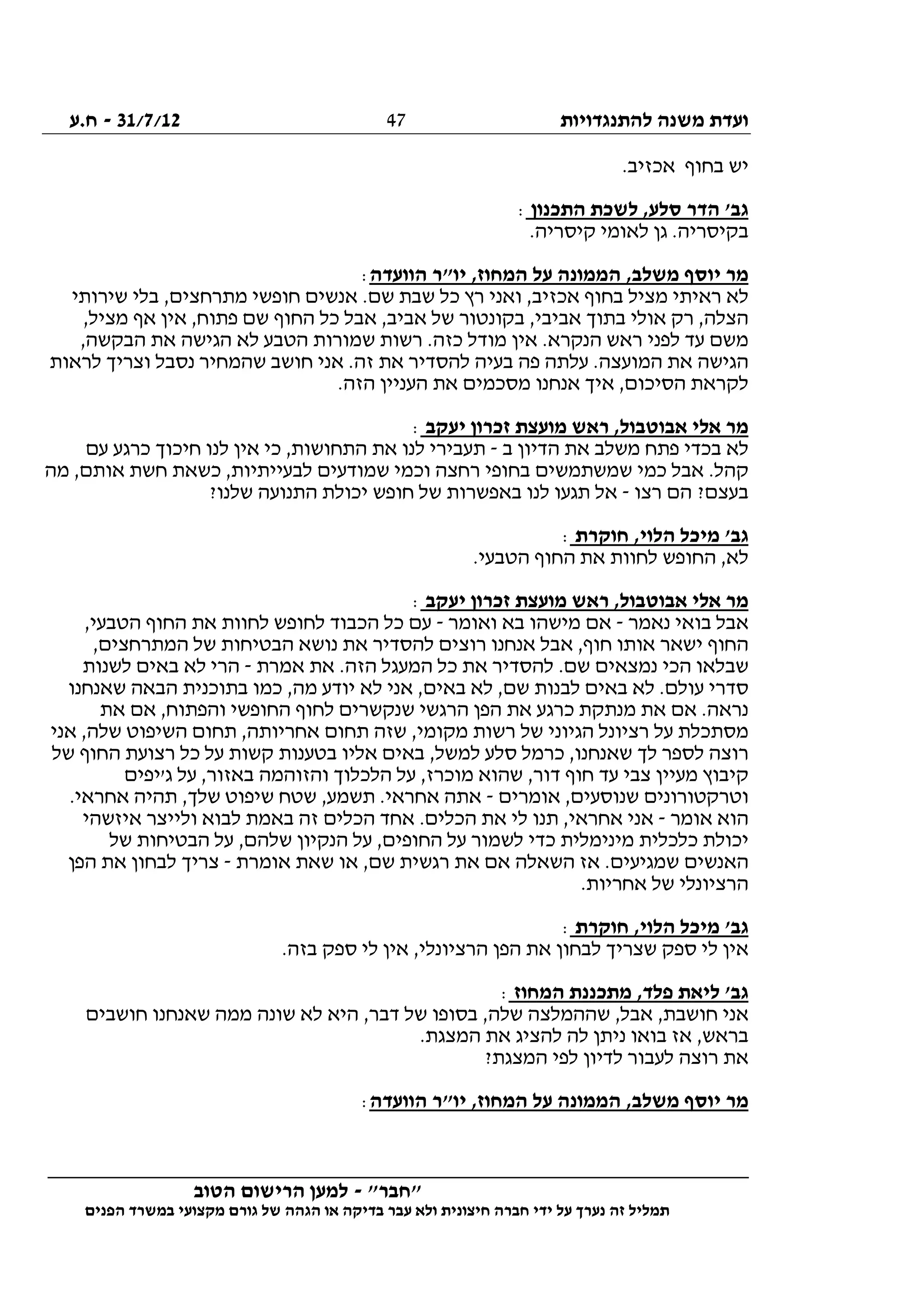 ‫להתנגדויות‬ ‫משנה‬ ‫ועדת‬31/7/12-‫ח.ע‬
________________________________________________________________
"‫"חבר‬-‫הטוב‬ ‫הרישום‬ ‫למען‬
‫ידי‬ ‫על‬ ‫נערך‬ ‫זה‬ ‫תמליל‬‫חברה‬‫הפנים‬ ‫במשרד‬ ‫מקצועי‬ ‫גורם‬ ‫של‬ ‫הגהה‬ ‫או‬ ‫בדיקה‬ ‫עבר‬ ‫ולא‬ ‫חיצונית‬
47
.‫אכזיב‬ ‫בחוף‬ ‫יש‬
‫התכנון‬ ‫לשכת‬ ,‫סלע‬ ‫הדר‬ '‫גב‬:
‫ל‬ ‫גן‬ .‫בקיסריה‬.‫קיסריה‬ ‫אומי‬
‫הוועדה‬ ‫יו"ר‬ ,‫המחוז‬ ‫על‬ ‫הממונה‬ ,‫משלב‬ ‫יוסף‬ ‫מר‬:
‫שירותי‬ ‫בלי‬ ,‫מתרחצים‬ ‫חופשי‬ ‫אנשים‬ .‫שם‬ ‫שבת‬ ‫כל‬ ‫רץ‬ ‫ואני‬ ,‫אכזיב‬ ‫בחוף‬ ‫מציל‬ ‫ראיתי‬ ‫לא‬
,‫מציל‬ ‫אף‬ ‫אין‬ ,‫פתוח‬ ‫שם‬ ‫החוף‬ ‫כל‬ ‫אבל‬ ,‫אביב‬ ‫של‬ ‫בקונטור‬ ,‫אביבי‬ ‫בתוך‬ ‫אולי‬ ‫רק‬ ,‫הצלה‬
‫ש‬ ‫רשות‬ .‫כזה‬ ‫מודל‬ ‫אין‬ .‫הנקרא‬ ‫ראש‬ ‫לפני‬ ‫עד‬ ‫משם‬,‫הבקשה‬ ‫את‬ ‫הגישה‬ ‫לא‬ ‫הטבע‬ ‫מורות‬
‫לראות‬ ‫וצריך‬ ‫נסבל‬ ‫שהמחיר‬ ‫חושב‬ ‫אני‬ .‫זה‬ ‫את‬ ‫להסדיר‬ ‫בעיה‬ ‫פה‬ ‫עלתה‬ .‫המועצה‬ ‫את‬ ‫הגישה‬
.‫הזה‬ ‫העניין‬ ‫את‬ ‫מסכמים‬ ‫אנחנו‬ ‫איך‬ ,‫הסיכום‬ ‫לקראת‬
‫יעקב‬ ‫זכרון‬ ‫מועצת‬ ‫ראש‬ ,‫אבוטבול‬ ‫אלי‬ ‫מר‬:
‫ב‬ ‫הדיון‬ ‫את‬ ‫משלב‬ ‫פתח‬ ‫בכדי‬ ‫לא‬-‫לנ‬ ‫אין‬ ‫כי‬ ,‫התחושות‬ ‫את‬ ‫לנו‬ ‫תעבירי‬‫עם‬ ‫כרגע‬ ‫חיכוך‬ ‫ו‬
‫מה‬ ,‫אותם‬ ‫חשת‬ ‫כשאת‬ ,‫לבעייתיות‬ ‫שמודעים‬ ‫וכמי‬ ‫רחצה‬ ‫בחופי‬ ‫שמשתמשים‬ ‫כמי‬ ‫אבל‬ .‫קהל‬
‫רצו‬ ‫הם‬ ?‫בעצם‬-?‫שלנו‬ ‫התנועה‬ ‫יכולת‬ ‫חופש‬ ‫של‬ ‫באפשרות‬ ‫לנו‬ ‫תגעו‬ ‫אל‬
‫חוקרת‬ ,‫הלוי‬ ‫מיכל‬ '‫גב‬:
.‫הטבעי‬ ‫החוף‬ ‫את‬ ‫לחוות‬ ‫החופש‬ ,‫לא‬
‫יעקב‬ ‫זכרון‬ ‫מועצת‬ ‫ראש‬ ,‫אבוטבול‬ ‫אלי‬ ‫מר‬:
‫בו‬ ‫אבל‬‫נאמר‬ ‫אי‬-‫ואומר‬ ‫בא‬ ‫מישהו‬ ‫אם‬-,‫הטבעי‬ ‫החוף‬ ‫את‬ ‫לחוות‬ ‫לחופש‬ ‫הכבוד‬ ‫כל‬ ‫עם‬
,‫המתרחצים‬ ‫של‬ ‫הבטיחות‬ ‫נושא‬ ‫את‬ ‫להסדיר‬ ‫רוצים‬ ‫אנחנו‬ ‫אבל‬ ,‫חוף‬ ‫אותו‬ ‫ישאר‬ ‫החוף‬
‫אמרת‬ ‫את‬ .‫הזה‬ ‫המעגל‬ ‫כל‬ ‫את‬ ‫להסדיר‬ .‫שם‬ ‫נמצאים‬ ‫הכי‬ ‫שבלאו‬-‫לשנות‬ ‫באים‬ ‫לא‬ ‫הרי‬
‫אני‬ ,‫באים‬ ‫לא‬ ,‫שם‬ ‫לבנות‬ ‫באים‬ ‫לא‬ .‫עולם‬ ‫סדרי‬‫שאנחנו‬ ‫הבאה‬ ‫בתוכנית‬ ‫כמו‬ ,‫מה‬ ‫יודע‬ ‫לא‬
‫את‬ ‫אם‬ ,‫והפתוח‬ ‫החופשי‬ ‫לחוף‬ ‫שנקשרים‬ ‫הרגשי‬ ‫הפן‬ ‫את‬ ‫כרגע‬ ‫מנתקת‬ ‫את‬ ‫אם‬ .‫נראה‬
‫אני‬ ,‫שלה‬ ‫השיפוט‬ ‫תחום‬ ,‫אחריותה‬ ‫תחום‬ ‫שזה‬ ,‫מקומי‬ ‫רשות‬ ‫של‬ ‫הגיוני‬ ‫רציונל‬ ‫על‬ ‫מסתכלת‬
‫הח‬ ‫רצועת‬ ‫כל‬ ‫על‬ ‫קשות‬ ‫בטענות‬ ‫אליו‬ ‫באים‬ ,‫למשל‬ ‫סלע‬ ‫כרמל‬ ,‫שאנחנו‬ ‫לך‬ ‫לספר‬ ‫רוצה‬‫של‬ ‫וף‬
‫ג'יפים‬ ‫על‬ ,‫באזור‬ ‫והזוהמה‬ ‫הלכלוך‬ ‫על‬ ,‫מוכרז‬ ‫שהוא‬ ,‫דור‬ ‫חוף‬ ‫עד‬ ‫צבי‬ ‫מעיין‬ ‫קיבוץ‬
‫אומרים‬ ,‫שנוסעים‬ ‫וטרקטורונים‬-.‫אחראי‬ ‫תהיה‬ ,‫שלך‬ ‫שיפוט‬ ‫שטח‬ ,‫תשמע‬ .‫אחראי‬ ‫אתה‬
‫אומר‬ ‫הוא‬-‫איזשהי‬ ‫ולייצר‬ ‫לבוא‬ ‫באמת‬ ‫זה‬ ‫הכלים‬ ‫אחד‬ .‫הכלים‬ ‫את‬ ‫לי‬ ‫תנו‬ ,‫אחראי‬ ‫אני‬
‫כדי‬ ‫מינימלית‬ ‫כלכלית‬ ‫יכולת‬‫של‬ ‫הבטיחות‬ ‫על‬ ,‫שלהם‬ ‫הנקיון‬ ‫על‬ ,‫החופים‬ ‫על‬ ‫לשמור‬
‫אומרת‬ ‫שאת‬ ‫או‬ ,‫שם‬ ‫רגשית‬ ‫את‬ ‫אם‬ ‫השאלה‬ ‫אז‬ .‫שמגיעים‬ ‫האנשים‬-‫הפן‬ ‫את‬ ‫לבחון‬ ‫צריך‬
.‫אחריות‬ ‫של‬ ‫הרציונלי‬
‫חוקרת‬ ,‫הלוי‬ ‫מיכל‬ '‫גב‬:
.‫בזה‬ ‫ספק‬ ‫לי‬ ‫אין‬ ,‫הרציונלי‬ ‫הפן‬ ‫את‬ ‫לבחון‬ ‫שצריך‬ ‫ספק‬ ‫לי‬ ‫אין‬
‫המחוז‬ ‫מתכננת‬ ,‫פלד‬ ‫ליאת‬ '‫גב‬:
‫אנ‬‫חושבים‬ ‫שאנחנו‬ ‫ממה‬ ‫שונה‬ ‫לא‬ ‫היא‬ ,‫דבר‬ ‫של‬ ‫בסופו‬ ,‫שלה‬ ‫שההמלצה‬ ,‫אבל‬ ,‫חושבת‬ ‫י‬
.‫המצגת‬ ‫את‬ ‫להציג‬ ‫לה‬ ‫ניתן‬ ‫בואו‬ ‫אז‬ ,‫בראש‬
?‫המצגת‬ ‫לפי‬ ‫לדיון‬ ‫לעבור‬ ‫רוצה‬ ‫את‬
‫הוועדה‬ ‫יו"ר‬ ,‫המחוז‬ ‫על‬ ‫הממונה‬ ,‫משלב‬ ‫יוסף‬ ‫מר‬:
 