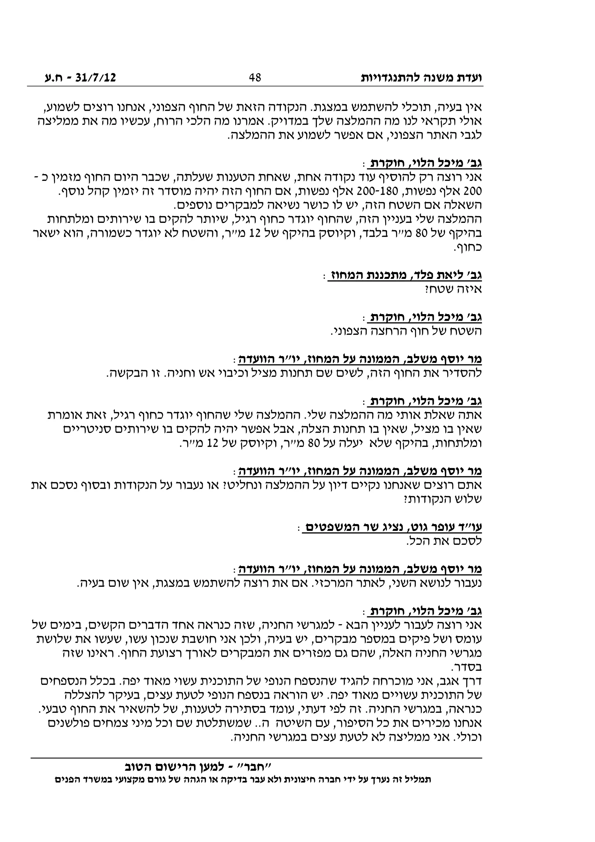 ‫להתנגדויות‬ ‫משנה‬ ‫ועדת‬31/7/12-‫ח.ע‬
________________________________________________________________
"‫"חבר‬-‫הטוב‬ ‫הרישום‬ ‫למען‬
‫ידי‬ ‫על‬ ‫נערך‬ ‫זה‬ ‫תמליל‬‫חברה‬‫הפנים‬ ‫במשרד‬ ‫מקצועי‬ ‫גורם‬ ‫של‬ ‫הגהה‬ ‫או‬ ‫בדיקה‬ ‫עבר‬ ‫ולא‬ ‫חיצונית‬
48
‫רוצי‬ ‫אנחנו‬ ,‫הצפוני‬ ‫החוף‬ ‫של‬ ‫הזאת‬ ‫הנקודה‬ .‫במצגת‬ ‫להשתמש‬ ‫תוכלי‬ ,‫בעיה‬ ‫אין‬,‫לשמוע‬ ‫ם‬
‫ממליצה‬ ‫את‬ ‫מה‬ ‫עכשיו‬ ,‫הרוח‬ ‫הלכי‬ ‫מה‬ ‫אמרנו‬ .‫במדויק‬ ‫שלך‬ ‫ההמלצה‬ ‫מה‬ ‫לנו‬ ‫תקראי‬ ‫אולי‬
.‫ההמלצה‬ ‫את‬ ‫לשמוע‬ ‫אפשר‬ ‫אם‬ ,‫הצפוני‬ ‫האתר‬ ‫לגבי‬
‫חוקרת‬ ,‫הלוי‬ ‫מיכל‬ '‫גב‬:
‫כ‬ ‫מזמין‬ ‫החוף‬ ‫היום‬ ‫שכבר‬ ,‫שעלתה‬ ‫הטענות‬ ‫שאחת‬ ,‫אחת‬ ‫נקודה‬ ‫עוד‬ ‫להוסיף‬ ‫רק‬ ‫רוצה‬ ‫אני‬-
200,‫נפשות‬ ‫אלף‬200-180‫אל‬.‫נוסף‬ ‫קהל‬ ‫יזמין‬ ‫זה‬ ‫מוסדר‬ ‫יהיה‬ ‫הזה‬ ‫החוף‬ ‫אם‬ ,‫נפשות‬ ‫ף‬
.‫נוספים‬ ‫למבקרים‬ ‫נשיאה‬ ‫כושר‬ ‫לו‬ ‫יש‬ ,‫הזה‬ ‫השטח‬ ‫אם‬ ‫השאלה‬
‫ומלתחות‬ ‫שירותים‬ ‫בו‬ ‫להקים‬ ‫שיותר‬ ,‫רגיל‬ ‫כחוף‬ ‫יוגדר‬ ‫שהחוף‬ ,‫הזה‬ ‫בעניין‬ ‫שלי‬ ‫ההמלצה‬
‫של‬ ‫בהיקף‬80‫של‬ ‫בהיקף‬ ‫וקיוסק‬ ,‫בלבד‬ ‫מ"ר‬12‫יש‬ ‫הוא‬ ,‫כשמורה‬ ‫יוגדר‬ ‫לא‬ ‫והשטח‬ ,‫מ"ר‬‫אר‬
.‫כחוף‬
‫המחוז‬ ‫מתכננת‬ ,‫פלד‬ ‫ליאת‬ '‫גב‬:
?‫שטח‬ ‫איזה‬
‫חוקרת‬ ,‫הלוי‬ ‫מיכל‬ '‫גב‬:
.‫הצפוני‬ ‫הרחצה‬ ‫חוף‬ ‫של‬ ‫השטח‬
‫הוועדה‬ ‫יו"ר‬ ,‫המחוז‬ ‫על‬ ‫הממונה‬ ,‫משלב‬ ‫יוסף‬ ‫מר‬:
.‫הבקשה‬ ‫זו‬ .‫וחניה‬ ‫אש‬ ‫וכיבוי‬ ‫מציל‬ ‫תחנות‬ ‫שם‬ ‫לשים‬ ,‫הזה‬ ‫החוף‬ ‫את‬ ‫להסדיר‬
‫חוקרת‬ ,‫הלוי‬ ‫מיכל‬ '‫גב‬:
‫ה‬ ‫מה‬ ‫אותי‬ ‫שאלת‬ ‫אתה‬‫אומרת‬ ‫זאת‬ ,‫רגיל‬ ‫כחוף‬ ‫יוגדר‬ ‫שהחוף‬ ‫שלי‬ ‫ההמלצה‬ .‫שלי‬ ‫המלצה‬
‫סניטריים‬ ‫שירותים‬ ‫בו‬ ‫להקים‬ ‫יהיה‬ ‫אפשר‬ ‫אבל‬ ,‫הצלה‬ ‫תחנות‬ ‫בו‬ ‫שאין‬ ,‫מציל‬ ‫בו‬ ‫שאין‬
‫על‬ ‫יעלה‬ ‫שלא‬ ‫בהיקף‬ ,‫ומלתחות‬80‫של‬ ‫וקיוסק‬ ,‫מ"ר‬12.‫מ"ר‬
‫הוועדה‬ ‫יו"ר‬ ,‫המחוז‬ ‫על‬ ‫הממונה‬ ,‫משלב‬ ‫יוסף‬ ‫מר‬:
‫דיון‬ ‫נקיים‬ ‫שאנחנו‬ ‫רוצים‬ ‫אתם‬‫את‬ ‫נסכם‬ ‫ובסוף‬ ‫הנקודות‬ ‫על‬ ‫נעבור‬ ‫או‬ ?‫ונחליט‬ ‫ההמלצה‬ ‫על‬
?‫הנקודות‬ ‫שלוש‬
‫המשפטים‬ ‫שר‬ ‫נציג‬ ,‫גוט‬ ‫עופר‬ ‫עו"ד‬:
.‫הכל‬ ‫את‬ ‫לסכם‬
‫הוועדה‬ ‫יו"ר‬ ,‫המחוז‬ ‫על‬ ‫הממונה‬ ,‫משלב‬ ‫יוסף‬ ‫מר‬:
.‫בעיה‬ ‫שום‬ ‫אין‬ ,‫במצגת‬ ‫להשתמש‬ ‫רוצה‬ ‫את‬ ‫אם‬ .‫המרכזי‬ ‫לאתר‬ ,‫השני‬ ‫לנושא‬ ‫נעבור‬
‫חוקרת‬ ,‫הלוי‬ ‫מיכל‬ '‫גב‬:
‫הבא‬ ‫לעניין‬ ‫לעבור‬ ‫רוצה‬ ‫אני‬-‫של‬ ‫בימים‬ ,‫הקשים‬ ‫הדברים‬ ‫אחד‬ ‫כנראה‬ ‫שזה‬ ,‫החניה‬ ‫למגרשי‬
‫שלושת‬ ‫את‬ ‫שעשו‬ ,‫עשו‬ ‫שנכון‬ ‫חושבת‬ ‫אני‬ ‫ולכן‬ ,‫בעיה‬ ‫יש‬ ,‫מבקרים‬ ‫במספר‬ ‫פיקים‬ ‫ושל‬ ‫עומס‬
‫שזה‬ ‫ראינו‬ .‫החוף‬ ‫רצועת‬ ‫לאורך‬ ‫המבקרים‬ ‫את‬ ‫מפזרים‬ ‫גם‬ ‫שהם‬ ,‫האלה‬ ‫החניה‬ ‫מגרשי‬
.‫בסדר‬
‫ל‬ ‫מוכרחה‬ ‫אני‬ ,‫אגב‬ ‫דרך‬‫הנספחים‬ ‫בכלל‬ .‫יפה‬ ‫מאוד‬ ‫עשוי‬ ‫התוכנית‬ ‫של‬ ‫הנופי‬ ‫שהנספח‬ ‫הגיד‬
‫להצללה‬ ‫בעיקר‬ ,‫עצים‬ ‫לטעת‬ ‫הנופי‬ ‫בנספח‬ ‫הוראה‬ ‫יש‬ .‫יפה‬ ‫מאוד‬ ‫עשויים‬ ‫התוכנית‬ ‫של‬
.‫טבעי‬ ‫החוף‬ ‫את‬ ‫להשאיר‬ ‫של‬ ,‫לטענות‬ ‫בסתירה‬ ‫עומד‬ ,‫דעתי‬ ‫לפי‬ ‫זה‬ .‫החניה‬ ‫במגרשי‬ ,‫כנראה‬
‫שמשתלטת‬ ..‫ה‬ ‫השיטה‬ ‫עם‬ ,‫הסיפור‬ ‫כל‬ ‫את‬ ‫מכירים‬ ‫אנחנו‬‫פולשנים‬ ‫צמחים‬ ‫מיני‬ ‫וכל‬ ‫שם‬
.‫החניה‬ ‫במגרשי‬ ‫עצים‬ ‫לטעת‬ ‫לא‬ ‫ממליצה‬ ‫אני‬ .‫וכולי‬
 