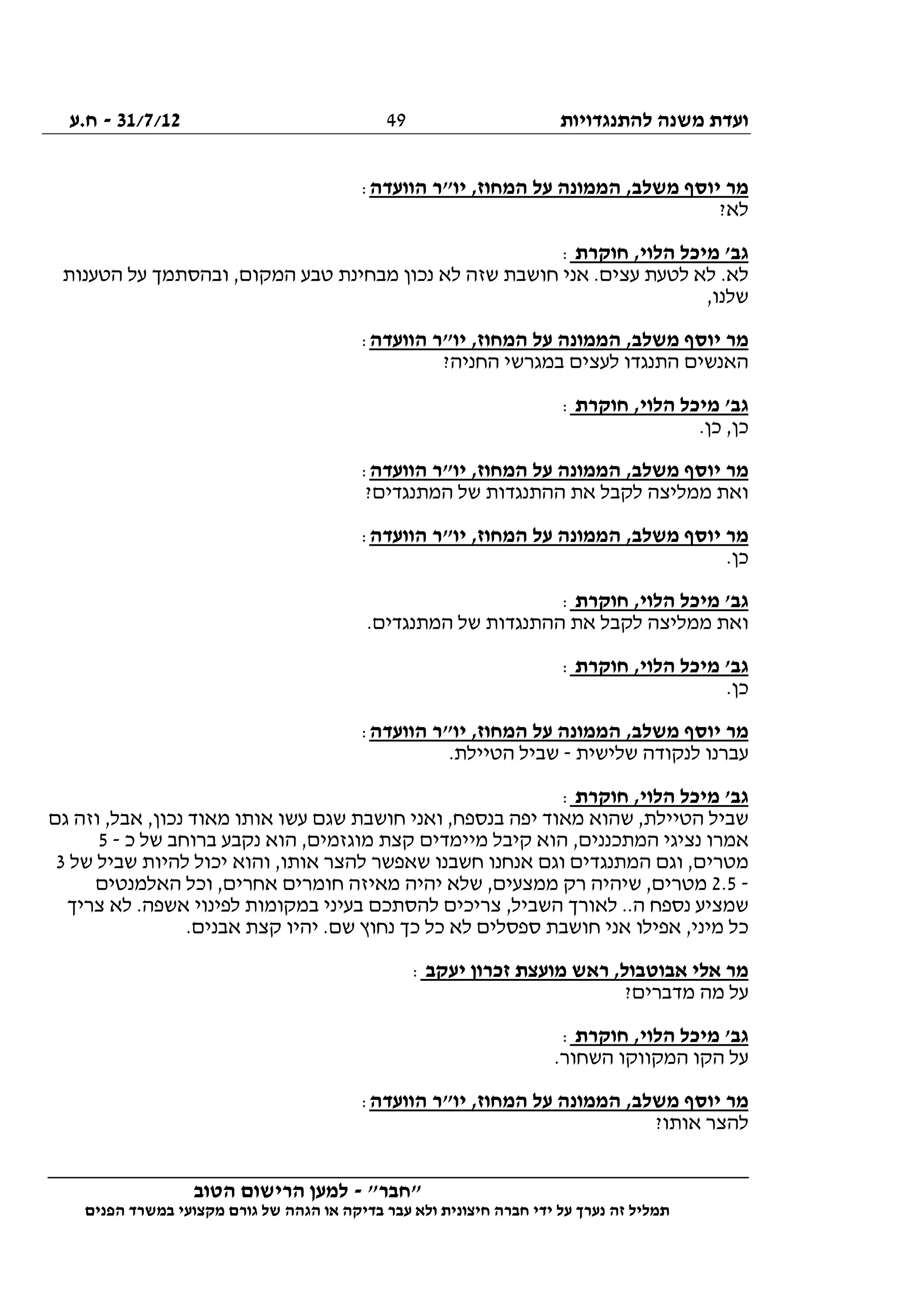 ‫להתנגדויות‬ ‫משנה‬ ‫ועדת‬31/7/12-‫ח.ע‬
________________________________________________________________
"‫"חבר‬-‫הטוב‬ ‫הרישום‬ ‫למען‬
‫ידי‬ ‫על‬ ‫נערך‬ ‫זה‬ ‫תמליל‬‫חברה‬‫הפנים‬ ‫במשרד‬ ‫מקצועי‬ ‫גורם‬ ‫של‬ ‫הגהה‬ ‫או‬ ‫בדיקה‬ ‫עבר‬ ‫ולא‬ ‫חיצונית‬
49
‫הוועדה‬ ‫יו"ר‬ ,‫המחוז‬ ‫על‬ ‫הממונה‬ ,‫משלב‬ ‫יוסף‬ ‫מר‬:
?‫לא‬
‫חוקרת‬ ,‫הלוי‬ ‫מיכל‬ '‫גב‬:
‫הטענות‬ ‫על‬ ‫ובהסתמך‬ ,‫המקום‬ ‫טבע‬ ‫מבחינת‬ ‫נכון‬ ‫לא‬ ‫שזה‬ ‫חושבת‬ ‫אני‬ .‫עצים‬ ‫לטעת‬ ‫לא‬ .‫לא‬
,‫שלנו‬
‫ה‬ ‫על‬ ‫הממונה‬ ,‫משלב‬ ‫יוסף‬ ‫מר‬‫הוועדה‬ ‫יו"ר‬ ,‫מחוז‬:
?‫החניה‬ ‫במגרשי‬ ‫לעצים‬ ‫התנגדו‬ ‫האנשים‬
‫חוקרת‬ ,‫הלוי‬ ‫מיכל‬ '‫גב‬:
.‫כן‬ ,‫כן‬
‫הוועדה‬ ‫יו"ר‬ ,‫המחוז‬ ‫על‬ ‫הממונה‬ ,‫משלב‬ ‫יוסף‬ ‫מר‬:
?‫המתנגדים‬ ‫של‬ ‫ההתנגדות‬ ‫את‬ ‫לקבל‬ ‫ממליצה‬ ‫ואת‬
‫הוועדה‬ ‫יו"ר‬ ,‫המחוז‬ ‫על‬ ‫הממונה‬ ,‫משלב‬ ‫יוסף‬ ‫מר‬:
.‫כן‬
‫חוקרת‬ ,‫הלוי‬ ‫מיכל‬ '‫גב‬:
‫ממלי‬ ‫ואת‬.‫המתנגדים‬ ‫של‬ ‫ההתנגדות‬ ‫את‬ ‫לקבל‬ ‫צה‬
‫חוקרת‬ ,‫הלוי‬ ‫מיכל‬ '‫גב‬:
.‫כן‬
‫הוועדה‬ ‫יו"ר‬ ,‫המחוז‬ ‫על‬ ‫הממונה‬ ,‫משלב‬ ‫יוסף‬ ‫מר‬:
‫שלישית‬ ‫לנקודה‬ ‫עברנו‬-.‫הטיילת‬ ‫שביל‬
‫חוקרת‬ ,‫הלוי‬ ‫מיכל‬ '‫גב‬:
‫גם‬ ‫וזה‬ ,‫אבל‬ ,‫נכון‬ ‫מאוד‬ ‫אותו‬ ‫עשו‬ ‫שגם‬ ‫חושבת‬ ‫ואני‬ ,‫בנספח‬ ‫יפה‬ ‫מאוד‬ ‫שהוא‬ ,‫הטיילת‬ ‫שביל‬
‫נצ‬ ‫אמרו‬‫כ‬ ‫של‬ ‫ברוחב‬ ‫נקבע‬ ‫הוא‬ ,‫מוגזמים‬ ‫קצת‬ ‫מיימדים‬ ‫קיבל‬ ‫הוא‬ ,‫המתכננים‬ ‫יגי‬-5
‫של‬ ‫שביל‬ ‫להיות‬ ‫יכול‬ ‫והוא‬ ,‫אותו‬ ‫להצר‬ ‫שאפשר‬ ‫חשבנו‬ ‫אנחנו‬ ‫וגם‬ ‫המתנגדים‬ ‫וגם‬ ,‫מטרים‬3
-2.5‫האלמנטים‬ ‫וכל‬ ,‫אחרים‬ ‫חומרים‬ ‫מאיזה‬ ‫יהיה‬ ‫שלא‬ ,‫ממצעים‬ ‫רק‬ ‫שיהיה‬ ,‫מטרים‬
‫לה‬ ‫צריכים‬ ,‫השביל‬ ‫לאורך‬ ..‫ה‬ ‫נספח‬ ‫שמציע‬‫צריך‬ ‫לא‬ .‫אשפה‬ ‫לפינוי‬ ‫במקומות‬ ‫בעיני‬ ‫סתכם‬
.‫אבנים‬ ‫קצת‬ ‫יהיו‬ .‫שם‬ ‫נחוץ‬ ‫כך‬ ‫כל‬ ‫לא‬ ‫ספסלים‬ ‫חושבת‬ ‫אני‬ ‫אפילו‬ ,‫מיני‬ ‫כל‬
‫יעקב‬ ‫זכרון‬ ‫מועצת‬ ‫ראש‬ ,‫אבוטבול‬ ‫אלי‬ ‫מר‬:
?‫מדברים‬ ‫מה‬ ‫על‬
‫חוקרת‬ ,‫הלוי‬ ‫מיכל‬ '‫גב‬:
.‫השחור‬ ‫המקווקו‬ ‫הקו‬ ‫על‬
‫הוועדה‬ ‫יו"ר‬ ,‫המחוז‬ ‫על‬ ‫הממונה‬ ,‫משלב‬ ‫יוסף‬ ‫מר‬:
‫לה‬?‫אותו‬ ‫צר‬
 