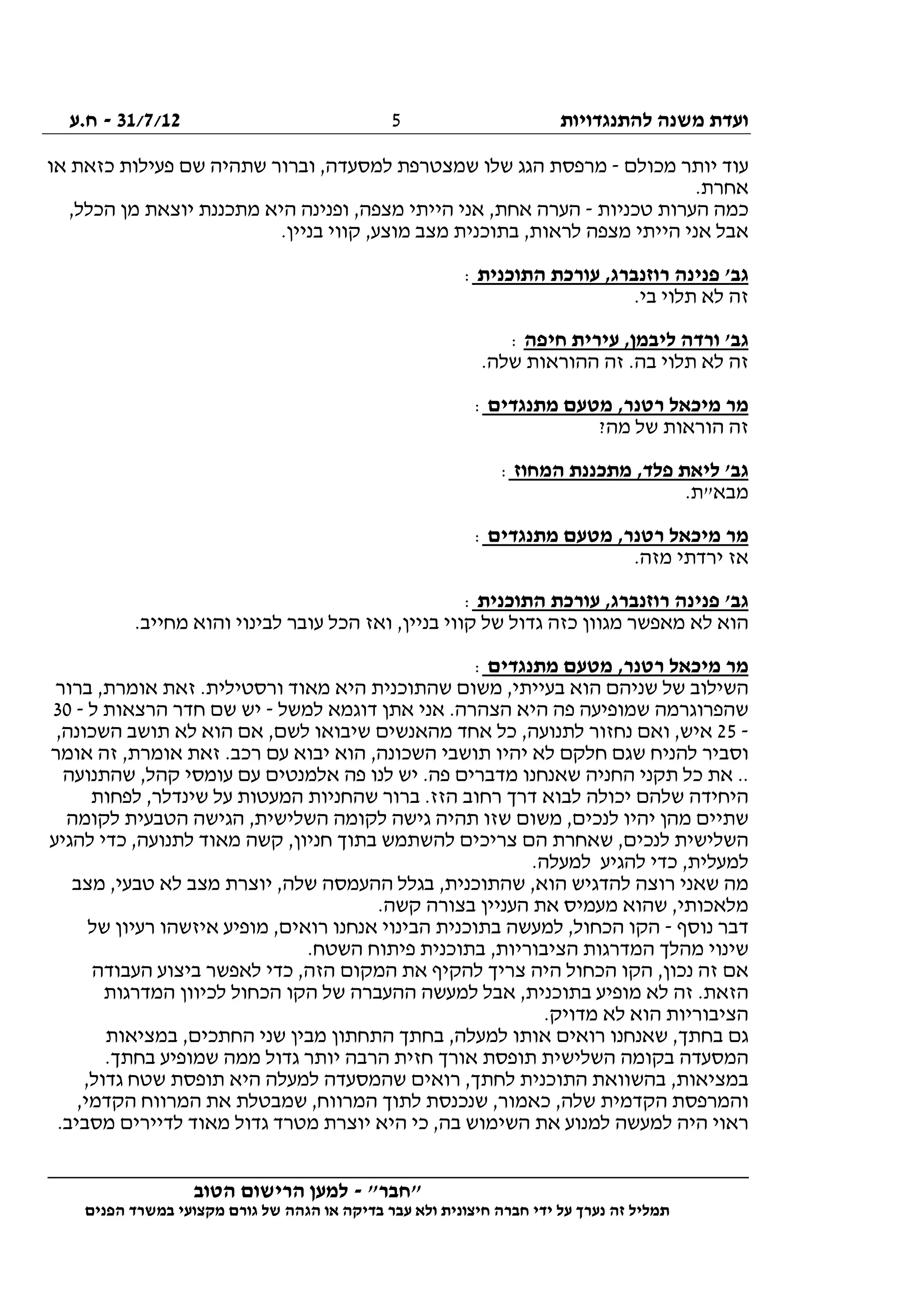 ‫להתנגדויות‬ ‫משנה‬ ‫ועדת‬31/7/12-‫ח.ע‬
________________________________________________________________
"‫"חבר‬-‫הטוב‬ ‫הרישום‬ ‫למען‬
‫ידי‬ ‫על‬ ‫נערך‬ ‫זה‬ ‫תמליל‬‫חברה‬‫הפנים‬ ‫במשרד‬ ‫מקצועי‬ ‫גורם‬ ‫של‬ ‫הגהה‬ ‫או‬ ‫בדיקה‬ ‫עבר‬ ‫ולא‬ ‫חיצונית‬
5
‫מכולם‬ ‫יותר‬ ‫עוד‬-‫או‬ ‫כזאת‬ ‫פעילות‬ ‫שם‬ ‫שתהיה‬ ‫וברור‬ ,‫למסעדה‬ ‫שמצטרפת‬ ‫שלו‬ ‫הגג‬ ‫מרפסת‬
.‫אחרת‬
‫טכניות‬ ‫הערות‬ ‫כמה‬-,‫הכלל‬ ‫מן‬ ‫יוצאת‬ ‫מתכננת‬ ‫היא‬ ‫ופנינה‬ ,‫מצפה‬ ‫הייתי‬ ‫אני‬ ,‫אחת‬ ‫הערה‬
‫אנ‬ ‫אבל‬.‫בניין‬ ‫קווי‬ ,‫מוצע‬ ‫מצב‬ ‫בתוכנית‬ ,‫לראות‬ ‫מצפה‬ ‫הייתי‬ ‫י‬
‫התוכנית‬ ‫עורכת‬ ,‫רוזנברג‬ ‫פנינה‬ '‫גב‬:
.‫בי‬ ‫תלוי‬ ‫לא‬ ‫זה‬
‫חיפה‬ ‫עירית‬ ,‫ליבמן‬ ‫ורדה‬ '‫גב‬:
.‫שלה‬ ‫ההוראות‬ ‫זה‬ .‫בה‬ ‫תלוי‬ ‫לא‬ ‫זה‬
‫מתנגדים‬ ‫מטעם‬ ,‫רטנר‬ ‫מיכאל‬ ‫מר‬:
?‫מה‬ ‫של‬ ‫הוראות‬ ‫זה‬
‫המחוז‬ ‫מתכננת‬ ,‫פלד‬ ‫ליאת‬ '‫גב‬:
.‫מבא"ת‬
‫מר‬‫מתנגדים‬ ‫מטעם‬ ,‫רטנר‬ ‫מיכאל‬:
.‫מזה‬ ‫ירדתי‬ ‫אז‬
‫התוכנית‬ ‫עורכת‬ ,‫רוזנברג‬ ‫פנינה‬ '‫גב‬:
.‫מחייב‬ ‫והוא‬ ‫לבינוי‬ ‫עובר‬ ‫הכל‬ ‫ואז‬ ,‫בניין‬ ‫קווי‬ ‫של‬ ‫גדול‬ ‫כזה‬ ‫מגוון‬ ‫מאפשר‬ ‫לא‬ ‫הוא‬
‫מתנגדים‬ ‫מטעם‬ ,‫רטנר‬ ‫מיכאל‬ ‫מר‬:
,‫אומרת‬ ‫זאת‬ .‫ורסטילית‬ ‫מאוד‬ ‫היא‬ ‫שהתוכנית‬ ‫משום‬ ,‫בעייתי‬ ‫הוא‬ ‫שניהם‬ ‫של‬ ‫השילוב‬‫ברור‬
‫למשל‬ ‫דוגמא‬ ‫אתן‬ ‫אני‬ .‫הצהרה‬ ‫היא‬ ‫פה‬ ‫שמופיעה‬ ‫שהפרוגרמה‬-‫ל‬ ‫הרצאות‬ ‫חדר‬ ‫שם‬ ‫יש‬-30
-25,‫השכונה‬ ‫תושב‬ ‫לא‬ ‫הוא‬ ‫אם‬ ,‫לשם‬ ‫שיבואו‬ ‫מהאנשים‬ ‫אחד‬ ‫כל‬ ,‫לתנועה‬ ‫נחזור‬ ‫ואם‬ ,‫איש‬
‫אומר‬ ‫זה‬ ,‫אומרת‬ ‫זאת‬ .‫רכב‬ ‫עם‬ ‫יבוא‬ ‫הוא‬ ,‫השכונה‬ ‫תושבי‬ ‫יהיו‬ ‫לא‬ ‫חלקם‬ ‫שגם‬ ‫להניח‬ ‫וסביר‬
‫הח‬ ‫תקני‬ ‫כל‬ ‫את‬ ..‫שהתנועה‬ ,‫קהל‬ ‫עומסי‬ ‫עם‬ ‫אלמנטים‬ ‫פה‬ ‫לנו‬ ‫יש‬ .‫פה‬ ‫מדברים‬ ‫שאנחנו‬ ‫ניה‬
‫לפחות‬ ,‫שינדלר‬ ‫על‬ ‫המעטות‬ ‫שהחניות‬ ‫ברור‬ .‫הזז‬ ‫רחוב‬ ‫דרך‬ ‫לבוא‬ ‫יכולה‬ ‫שלהם‬ ‫היחידה‬
‫לקומה‬ ‫הטבעית‬ ‫הגישה‬ ,‫השלישית‬ ‫לקומה‬ ‫גישה‬ ‫תהיה‬ ‫שזו‬ ‫משום‬ ,‫לנכים‬ ‫יהיו‬ ‫מהן‬ ‫שתיים‬
‫חנ‬ ‫בתוך‬ ‫להשתמש‬ ‫צריכים‬ ‫הם‬ ‫שאחרת‬ ,‫לנכים‬ ‫השלישית‬‫להגיע‬ ‫כדי‬ ,‫לתנועה‬ ‫מאוד‬ ‫קשה‬ ,‫יון‬
.‫למעלה‬ ‫להגיע‬ ‫כדי‬ ,‫למעלית‬
‫מצב‬ ,‫טבעי‬ ‫לא‬ ‫מצב‬ ‫יוצרת‬ ,‫שלה‬ ‫ההעמסה‬ ‫בגלל‬ ,‫שהתוכנית‬ ,‫הוא‬ ‫להדגיש‬ ‫רוצה‬ ‫שאני‬ ‫מה‬
.‫קשה‬ ‫בצורה‬ ‫העניין‬ ‫את‬ ‫מעמיס‬ ‫שהוא‬ ,‫מלאכותי‬
‫נוסף‬ ‫דבר‬-‫של‬ ‫רעיון‬ ‫איזשהו‬ ‫מופיע‬ ,‫רואים‬ ‫אנחנו‬ ‫הבינוי‬ ‫בתוכנית‬ ‫למעשה‬ ,‫הכחול‬ ‫הקו‬
‫שי‬.‫השטח‬ ‫פיתוח‬ ‫בתוכנית‬ ,‫הציבוריות‬ ‫המדרגות‬ ‫מהלך‬ ‫נוי‬
‫העבודה‬ ‫ביצוע‬ ‫לאפשר‬ ‫כדי‬ ,‫הזה‬ ‫המקום‬ ‫את‬ ‫להקיף‬ ‫צריך‬ ‫היה‬ ‫הכחול‬ ‫הקו‬ ,‫נכון‬ ‫זה‬ ‫אם‬
‫המדרגות‬ ‫לכיוון‬ ‫הכחול‬ ‫הקו‬ ‫של‬ ‫ההעברה‬ ‫למעשה‬ ‫אבל‬ ,‫בתוכנית‬ ‫מופיע‬ ‫לא‬ ‫זה‬ .‫הזאת‬
.‫מדויק‬ ‫לא‬ ‫הוא‬ ‫הציבוריות‬
‫בח‬ ,‫למעלה‬ ‫אותו‬ ‫רואים‬ ‫שאנחנו‬ ,‫בחתך‬ ‫גם‬‫במציאות‬ ,‫החתכים‬ ‫שני‬ ‫מבין‬ ‫התחתון‬ ‫תך‬
.‫בחתך‬ ‫שמופיע‬ ‫ממה‬ ‫גדול‬ ‫יותר‬ ‫הרבה‬ ‫חזית‬ ‫אורך‬ ‫תופסת‬ ‫השלישית‬ ‫בקומה‬ ‫המסעדה‬
,‫גדול‬ ‫שטח‬ ‫תופסת‬ ‫היא‬ ‫למעלה‬ ‫שהמסעדה‬ ‫רואים‬ ,‫לחתך‬ ‫התוכנית‬ ‫בהשוואת‬ ,‫במציאות‬
,‫הקדמי‬ ‫המרווח‬ ‫את‬ ‫שמבטלת‬ ,‫המרווח‬ ‫לתוך‬ ‫שנכנסת‬ ,‫כאמור‬ ,‫שלה‬ ‫הקדמית‬ ‫והמרפסת‬
‫ל‬ ‫היה‬ ‫ראוי‬.‫מסביב‬ ‫לדיירים‬ ‫מאוד‬ ‫גדול‬ ‫מטרד‬ ‫יוצרת‬ ‫היא‬ ‫כי‬ ,‫בה‬ ‫השימוש‬ ‫את‬ ‫למנוע‬ ‫מעשה‬
 