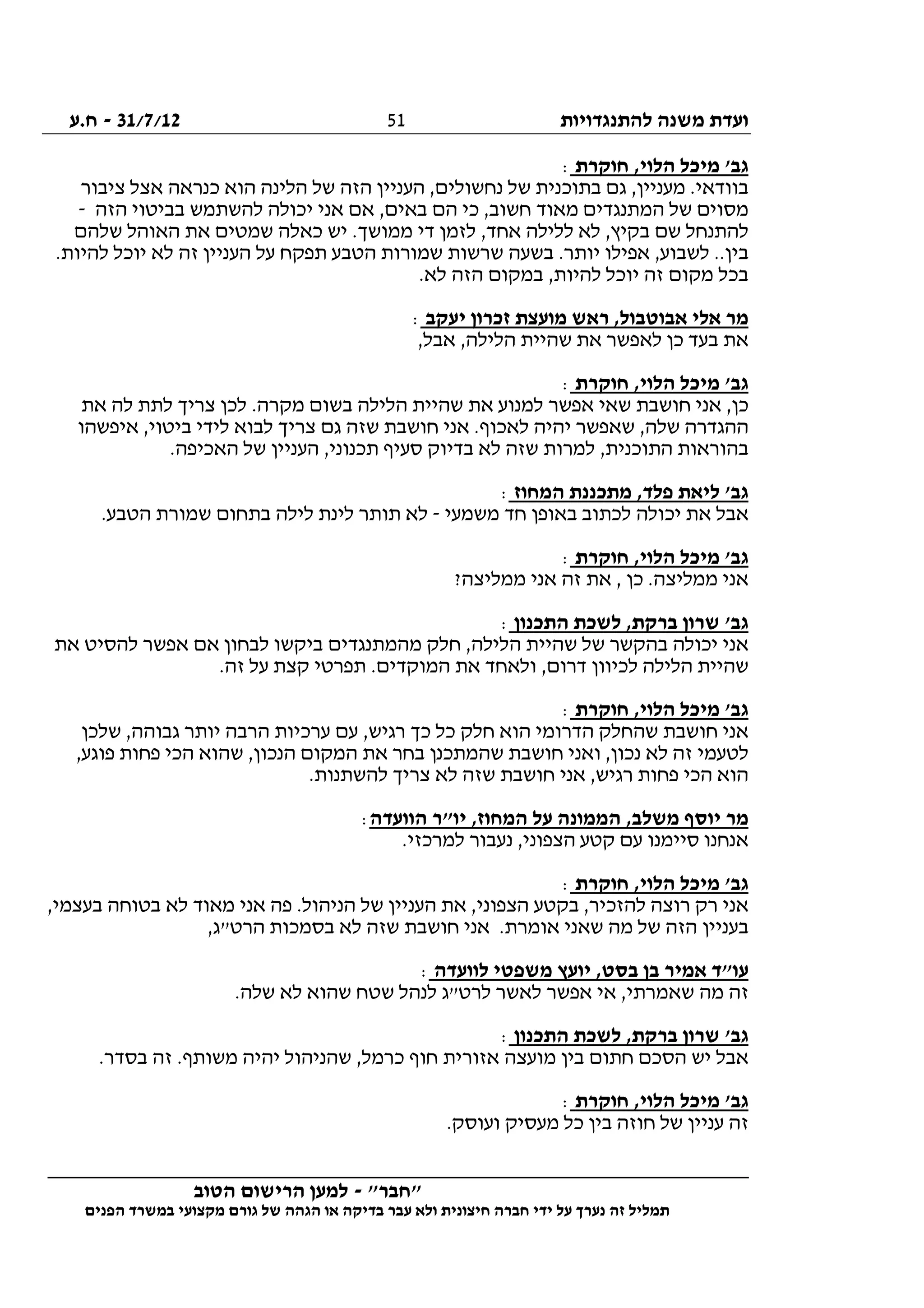 ‫להתנגדויות‬ ‫משנה‬ ‫ועדת‬31/7/12-‫ח.ע‬
________________________________________________________________
"‫"חבר‬-‫הטוב‬ ‫הרישום‬ ‫למען‬
‫ידי‬ ‫על‬ ‫נערך‬ ‫זה‬ ‫תמליל‬‫חברה‬‫הפנים‬ ‫במשרד‬ ‫מקצועי‬ ‫גורם‬ ‫של‬ ‫הגהה‬ ‫או‬ ‫בדיקה‬ ‫עבר‬ ‫ולא‬ ‫חיצונית‬
51
‫חוקרת‬ ,‫הלוי‬ ‫מיכל‬ '‫גב‬:
‫ציבור‬ ‫אצל‬ ‫כנראה‬ ‫הוא‬ ‫הלינה‬ ‫של‬ ‫הזה‬ ‫העניין‬ ,‫נחשולים‬ ‫של‬ ‫בתוכנית‬ ‫גם‬ ,‫מעניין‬ .‫בוודאי‬
‫הזה‬ ‫בביטוי‬ ‫להשתמש‬ ‫יכולה‬ ‫אני‬ ‫אם‬ ,‫באים‬ ‫הם‬ ‫כי‬ ,‫חשוב‬ ‫מאוד‬ ‫המתנגדים‬ ‫של‬ ‫מסוים‬-
‫ממ‬ ‫די‬ ‫לזמן‬ ,‫אחד‬ ‫ללילה‬ ‫לא‬ ,‫בקיץ‬ ‫שם‬ ‫להתנחל‬‫שלהם‬ ‫האוהל‬ ‫את‬ ‫שמטים‬ ‫כאלה‬ ‫יש‬ .‫ושך‬
.‫להיות‬ ‫יוכל‬ ‫לא‬ ‫זה‬ ‫העניין‬ ‫על‬ ‫תפקח‬ ‫הטבע‬ ‫שמורות‬ ‫שרשות‬ ‫בשעה‬ .‫יותר‬ ‫אפילו‬ ,‫לשבוע‬ ..‫בין‬
.‫לא‬ ‫הזה‬ ‫במקום‬ ,‫להיות‬ ‫יוכל‬ ‫זה‬ ‫מקום‬ ‫בכל‬
‫יעקב‬ ‫זכרון‬ ‫מועצת‬ ‫ראש‬ ,‫אבוטבול‬ ‫אלי‬ ‫מר‬:
,‫אבל‬ ,‫הלילה‬ ‫שהיית‬ ‫את‬ ‫לאפשר‬ ‫כן‬ ‫בעד‬ ‫את‬
‫חוקרת‬ ,‫הלוי‬ ‫מיכל‬ '‫גב‬:
‫כ‬‫את‬ ‫לה‬ ‫לתת‬ ‫צריך‬ ‫לכן‬ .‫מקרה‬ ‫בשום‬ ‫הלילה‬ ‫שהיית‬ ‫את‬ ‫למנוע‬ ‫אפשר‬ ‫שאי‬ ‫חושבת‬ ‫אני‬ ,‫ן‬
‫איפשהו‬ ,‫ביטוי‬ ‫לידי‬ ‫לבוא‬ ‫צריך‬ ‫גם‬ ‫שזה‬ ‫חושבת‬ ‫אני‬ .‫לאכוף‬ ‫יהיה‬ ‫שאפשר‬ ,‫שלה‬ ‫ההגדרה‬
.‫האכיפה‬ ‫של‬ ‫העניין‬ ,‫תכנוני‬ ‫סעיף‬ ‫בדיוק‬ ‫לא‬ ‫שזה‬ ‫למרות‬ ,‫התוכנית‬ ‫בהוראות‬
‫המחוז‬ ‫מתכננת‬ ,‫פלד‬ ‫ליאת‬ '‫גב‬:
‫יכ‬ ‫את‬ ‫אבל‬‫משמעי‬ ‫חד‬ ‫באופן‬ ‫לכתוב‬ ‫ולה‬-.‫הטבע‬ ‫שמורת‬ ‫בתחום‬ ‫לילה‬ ‫לינת‬ ‫תותר‬ ‫לא‬
‫חוקרת‬ ,‫הלוי‬ ‫מיכל‬ '‫גב‬:
?‫ממליצה‬ ‫אני‬ ‫זה‬ ‫את‬ , ‫כן‬ .‫ממליצה‬ ‫אני‬
‫התכנון‬ ‫לשכת‬ ,‫ברקת‬ ‫שרון‬ '‫גב‬:
‫את‬ ‫להסיט‬ ‫אפשר‬ ‫אם‬ ‫לבחון‬ ‫ביקשו‬ ‫מהמתנגדים‬ ‫חלק‬ ,‫הלילה‬ ‫שהיית‬ ‫של‬ ‫בהקשר‬ ‫יכולה‬ ‫אני‬
‫ול‬ ,‫דרום‬ ‫לכיוון‬ ‫הלילה‬ ‫שהיית‬.‫זה‬ ‫על‬ ‫קצת‬ ‫תפרטי‬ .‫המוקדים‬ ‫את‬ ‫אחד‬
‫חוקרת‬ ,‫הלוי‬ ‫מיכל‬ '‫גב‬:
‫שלכן‬ ,‫גבוהה‬ ‫יותר‬ ‫הרבה‬ ‫ערכיות‬ ‫עם‬ ,‫רגיש‬ ‫כך‬ ‫כל‬ ‫חלק‬ ‫הוא‬ ‫הדרומי‬ ‫שהחלק‬ ‫חושבת‬ ‫אני‬
,‫פוגע‬ ‫פחות‬ ‫הכי‬ ‫שהוא‬ ,‫הנכון‬ ‫המקום‬ ‫את‬ ‫בחר‬ ‫שהמתכנן‬ ‫חושבת‬ ‫ואני‬ ,‫נכון‬ ‫לא‬ ‫זה‬ ‫לטעמי‬
‫להשתנ‬ ‫צריך‬ ‫לא‬ ‫שזה‬ ‫חושבת‬ ‫אני‬ ,‫רגיש‬ ‫פחות‬ ‫הכי‬ ‫הוא‬.‫ות‬
‫הוועדה‬ ‫יו"ר‬ ,‫המחוז‬ ‫על‬ ‫הממונה‬ ,‫משלב‬ ‫יוסף‬ ‫מר‬:
.‫למרכזי‬ ‫נעבור‬ ,‫הצפוני‬ ‫קטע‬ ‫עם‬ ‫סיימנו‬ ‫אנחנו‬
‫חוקרת‬ ,‫הלוי‬ ‫מיכל‬ '‫גב‬:
,‫בעצמי‬ ‫בטוחה‬ ‫לא‬ ‫מאוד‬ ‫אני‬ ‫פה‬ .‫הניהול‬ ‫של‬ ‫העניין‬ ‫את‬ ,‫הצפוני‬ ‫בקטע‬ ,‫להזכיר‬ ‫רוצה‬ ‫רק‬ ‫אני‬
‫הרט‬ ‫בסמכות‬ ‫לא‬ ‫שזה‬ ‫חושבת‬ ‫אני‬ .‫אומרת‬ ‫שאני‬ ‫מה‬ ‫של‬ ‫הזה‬ ‫בעניין‬,‫"ג‬
‫לוועדה‬ ‫משפטי‬ ‫יועץ‬ ,‫בסט‬ ‫בן‬ ‫אמיר‬ ‫עו"ד‬:
.‫שלה‬ ‫לא‬ ‫שהוא‬ ‫שטח‬ ‫לנהל‬ ‫לרט"ג‬ ‫לאשר‬ ‫אפשר‬ ‫אי‬ ,‫שאמרתי‬ ‫מה‬ ‫זה‬
‫התכנון‬ ‫לשכת‬ ,‫ברקת‬ ‫שרון‬ '‫גב‬:
.‫בסדר‬ ‫זה‬ .‫משותף‬ ‫יהיה‬ ‫שהניהול‬ ,‫כרמל‬ ‫חוף‬ ‫אזורית‬ ‫מועצה‬ ‫בין‬ ‫חתום‬ ‫הסכם‬ ‫יש‬ ‫אבל‬
‫חוקרת‬ ,‫הלוי‬ ‫מיכל‬ '‫גב‬:
‫מעסי‬ ‫כל‬ ‫בין‬ ‫חוזה‬ ‫של‬ ‫עניין‬ ‫זה‬.‫ועוסק‬ ‫ק‬
 