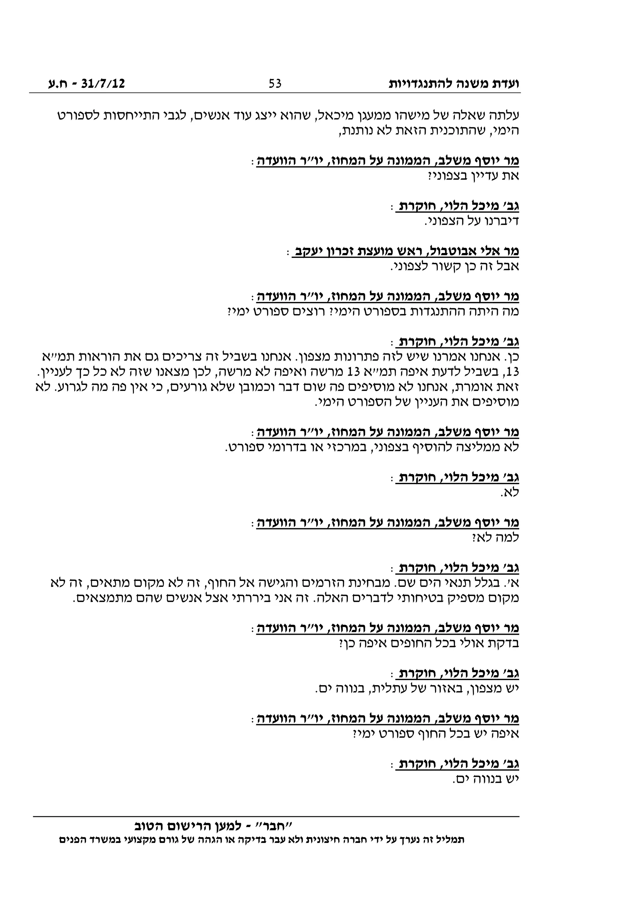 ‫להתנגדויות‬ ‫משנה‬ ‫ועדת‬31/7/12-‫ח.ע‬
________________________________________________________________
"‫"חבר‬-‫הטוב‬ ‫הרישום‬ ‫למען‬
‫ידי‬ ‫על‬ ‫נערך‬ ‫זה‬ ‫תמליל‬‫חברה‬‫הפנים‬ ‫במשרד‬ ‫מקצועי‬ ‫גורם‬ ‫של‬ ‫הגהה‬ ‫או‬ ‫בדיקה‬ ‫עבר‬ ‫ולא‬ ‫חיצונית‬
53
‫לספורט‬ ‫התייחסות‬ ‫לגבי‬ ,‫אנשים‬ ‫עוד‬ ‫ייצג‬ ‫שהוא‬ ,‫מיכאל‬ ‫ממעגן‬ ‫מישהו‬ ‫של‬ ‫שאלה‬ ‫עלתה‬
,‫נותנת‬ ‫לא‬ ‫הזאת‬ ‫שהתוכנית‬ ,‫הימי‬
‫הממו‬ ,‫משלב‬ ‫יוסף‬ ‫מר‬‫הוועדה‬ ‫יו"ר‬ ,‫המחוז‬ ‫על‬ ‫נה‬:
?‫בצפוני‬ ‫עדיין‬ ‫את‬
‫חוקרת‬ ,‫הלוי‬ ‫מיכל‬ '‫גב‬:
.‫הצפוני‬ ‫על‬ ‫דיברנו‬
‫יעקב‬ ‫זכרון‬ ‫מועצת‬ ‫ראש‬ ,‫אבוטבול‬ ‫אלי‬ ‫מר‬:
.‫לצפוני‬ ‫קשור‬ ‫כן‬ ‫זה‬ ‫אבל‬
‫הוועדה‬ ‫יו"ר‬ ,‫המחוז‬ ‫על‬ ‫הממונה‬ ,‫משלב‬ ‫יוסף‬ ‫מר‬:
?‫ימי‬ ‫ספורט‬ ‫רוצים‬ ?‫הימי‬ ‫בספורט‬ ‫ההתנגדות‬ ‫היתה‬ ‫מה‬
‫הלו‬ ‫מיכל‬ '‫גב‬‫חוקרת‬ ,‫י‬:
‫תמ"א‬ ‫הוראות‬ ‫את‬ ‫גם‬ ‫צריכים‬ ‫זה‬ ‫בשביל‬ ‫אנחנו‬ .‫מצפון‬ ‫פתרונות‬ ‫לזה‬ ‫שיש‬ ‫אמרנו‬ ‫אנחנו‬ .‫כן‬
13‫תמ"א‬ ‫איפה‬ ‫לדעת‬ ‫בשביל‬ ,13.‫לעניין‬ ‫כך‬ ‫כל‬ ‫לא‬ ‫שזה‬ ‫מצאנו‬ ‫לכן‬ ,‫מרשה‬ ‫לא‬ ‫ואיפה‬ ‫מרשה‬
‫לא‬ .‫לגרוע‬ ‫מה‬ ‫פה‬ ‫אין‬ ‫כי‬ ,‫גורעים‬ ‫שלא‬ ‫וכמובן‬ ‫דבר‬ ‫שום‬ ‫פה‬ ‫מוסיפים‬ ‫לא‬ ‫אנחנו‬ ,‫אומרת‬ ‫זאת‬
‫מוסיפי‬.‫הימי‬ ‫הספורט‬ ‫של‬ ‫העניין‬ ‫את‬ ‫ם‬
‫הוועדה‬ ‫יו"ר‬ ,‫המחוז‬ ‫על‬ ‫הממונה‬ ,‫משלב‬ ‫יוסף‬ ‫מר‬:
.‫ספורט‬ ‫בדרומי‬ ‫או‬ ‫במרכזי‬ ,‫בצפוני‬ ‫להוסיף‬ ‫ממליצה‬ ‫לא‬
‫חוקרת‬ ,‫הלוי‬ ‫מיכל‬ '‫גב‬:
.‫לא‬
‫הוועדה‬ ‫יו"ר‬ ,‫המחוז‬ ‫על‬ ‫הממונה‬ ,‫משלב‬ ‫יוסף‬ ‫מר‬:
?‫לא‬ ‫למה‬
‫חוקרת‬ ,‫הלוי‬ ‫מיכל‬ '‫גב‬:
‫מבח‬ .‫שם‬ ‫הים‬ ‫תנאי‬ ‫בגלל‬ .'‫א‬‫לא‬ ‫זה‬ ,‫מתאים‬ ‫מקום‬ ‫לא‬ ‫זה‬ ,‫החוף‬ ‫אל‬ ‫והגישה‬ ‫הזרמים‬ ‫ינת‬
.‫מתמצאים‬ ‫שהם‬ ‫אנשים‬ ‫אצל‬ ‫ביררתי‬ ‫אני‬ ‫זה‬ .‫האלה‬ ‫לדברים‬ ‫בטיחותי‬ ‫מספיק‬ ‫מקום‬
‫הוועדה‬ ‫יו"ר‬ ,‫המחוז‬ ‫על‬ ‫הממונה‬ ,‫משלב‬ ‫יוסף‬ ‫מר‬:
?‫כן‬ ‫איפה‬ ‫החופים‬ ‫בכל‬ ‫אולי‬ ‫בדקת‬
‫חוקרת‬ ,‫הלוי‬ ‫מיכל‬ '‫גב‬:
.‫ים‬ ‫בנווה‬ ,‫עתלית‬ ‫של‬ ‫באזור‬ ,‫מצפון‬ ‫יש‬
‫הוועדה‬ ‫יו"ר‬ ,‫המחוז‬ ‫על‬ ‫הממונה‬ ,‫משלב‬ ‫יוסף‬ ‫מר‬:
?‫ימי‬ ‫ספורט‬ ‫החוף‬ ‫בכל‬ ‫יש‬ ‫איפה‬
‫חוקרת‬ ,‫הלוי‬ ‫מיכל‬ '‫גב‬:
.‫ים‬ ‫בנווה‬ ‫יש‬
 