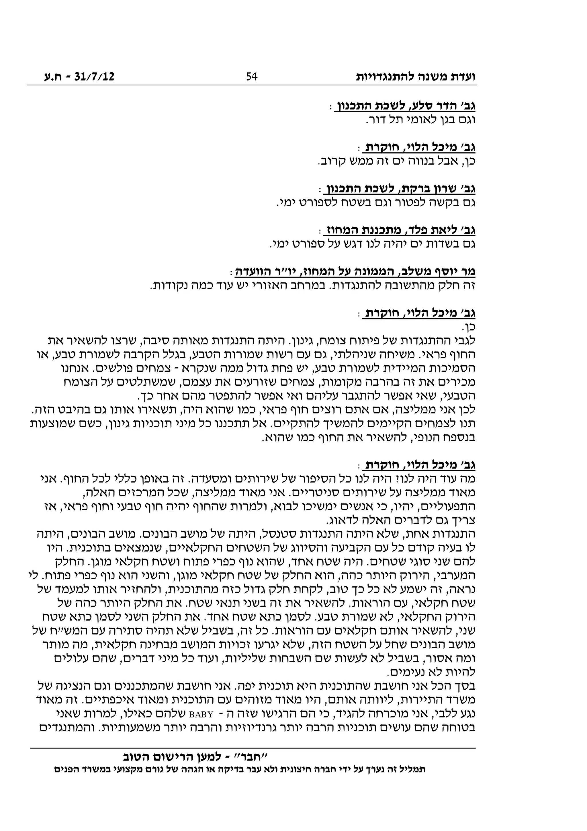 ‫להתנגדויות‬ ‫משנה‬ ‫ועדת‬31/7/12-‫ח.ע‬
________________________________________________________________
"‫"חבר‬-‫הטוב‬ ‫הרישום‬ ‫למען‬
‫ידי‬ ‫על‬ ‫נערך‬ ‫זה‬ ‫תמליל‬‫חברה‬‫הפנים‬ ‫במשרד‬ ‫מקצועי‬ ‫גורם‬ ‫של‬ ‫הגהה‬ ‫או‬ ‫בדיקה‬ ‫עבר‬ ‫ולא‬ ‫חיצונית‬
54
‫התכנון‬ ‫לשכת‬ ,‫סלע‬ ‫הדר‬ '‫גב‬:
.‫דור‬ ‫תל‬ ‫לאומי‬ ‫בגן‬ ‫וגם‬
‫חוקרת‬ ,‫הלוי‬ ‫מיכל‬ '‫גב‬:
.‫קרוב‬ ‫ממש‬ ‫זה‬ ‫ים‬ ‫בנווה‬ ‫אבל‬ ,‫כן‬
‫התכנון‬ ‫לשכת‬ ,‫ברקת‬ ‫שרון‬ '‫גב‬:
‫בקש‬ ‫גם‬.‫ימי‬ ‫לספורט‬ ‫בשטח‬ ‫וגם‬ ‫לפטור‬ ‫ה‬
‫המחוז‬ ‫מתכננת‬ ,‫פלד‬ ‫ליאת‬ '‫גב‬:
.‫ימי‬ ‫ספורט‬ ‫על‬ ‫דגש‬ ‫לנו‬ ‫יהיה‬ ‫ים‬ ‫בשדות‬ ‫גם‬
‫הוועדה‬ ‫יו"ר‬ ,‫המחוז‬ ‫על‬ ‫הממונה‬ ,‫משלב‬ ‫יוסף‬ ‫מר‬:
.‫נקודות‬ ‫כמה‬ ‫עוד‬ ‫יש‬ ‫האזורי‬ ‫במרחב‬ .‫להתנגדות‬ ‫מהתשובה‬ ‫חלק‬ ‫זה‬
‫חוקרת‬ ,‫הלוי‬ ‫מיכל‬ '‫גב‬:
.‫כן‬
‫צ‬ ‫פיתוח‬ ‫של‬ ‫ההתנגדות‬ ‫לגבי‬‫את‬ ‫להשאיר‬ ‫שרצו‬ ,‫סיבה‬ ‫מאותה‬ ‫התנגדות‬ ‫היתה‬ .‫גינון‬ ,‫ומח‬
‫או‬ ,‫טבע‬ ‫לשמורת‬ ‫הקרבה‬ ‫בגלל‬ ,‫הטבע‬ ‫שמורות‬ ‫רשות‬ ‫עם‬ ‫גם‬ ,‫שניהלתי‬ ‫משיחה‬ .‫פראי‬ ‫החוף‬
‫שנקרא‬ ‫ממה‬ ‫גדול‬ ‫פחת‬ ‫יש‬ ,‫טבע‬ ‫לשמורת‬ ‫המיידית‬ ‫הסמיכות‬-‫אנחנו‬ .‫פולשים‬ ‫צמחים‬
‫שמשתלט‬ ,‫עצמם‬ ‫את‬ ‫שזורעים‬ ‫צמחים‬ ,‫מקומות‬ ‫בהרבה‬ ‫זה‬ ‫את‬ ‫מכירים‬‫הצומח‬ ‫על‬ ‫ים‬
.‫כך‬ ‫אחר‬ ‫מהם‬ ‫להתפטר‬ ‫אפשר‬ ‫ואי‬ ‫עליהם‬ ‫להתגבר‬ ‫אפשר‬ ‫שאי‬ ,‫הטבעי‬
.‫הזה‬ ‫בהיבט‬ ‫גם‬ ‫אותו‬ ‫תשאירו‬ ,‫היה‬ ‫שהוא‬ ‫כמו‬ ,‫פראי‬ ‫חוף‬ ‫רוצים‬ ‫אתם‬ ‫אם‬ ,‫ממליצה‬ ‫אני‬ ‫לכן‬
‫שמוצעות‬ ‫כשם‬ ,‫גינון‬ ‫תוכניות‬ ‫מיני‬ ‫כל‬ ‫תתכננו‬ ‫אל‬ .‫להתקיים‬ ‫להמשיך‬ ‫הקיימים‬ ‫לצמחים‬ ‫תנו‬
‫החוף‬ ‫את‬ ‫להשאיר‬ ,‫הנופי‬ ‫בנספח‬.‫שהוא‬ ‫כמו‬
‫חוקרת‬ ,‫הלוי‬ ‫מיכל‬ '‫גב‬:
‫אני‬ .‫החוף‬ ‫לכל‬ ‫כללי‬ ‫באופן‬ ‫זה‬ .‫ומסעדה‬ ‫שירותים‬ ‫של‬ ‫הסיפור‬ ‫כל‬ ‫לנו‬ ‫היה‬ ?‫לנו‬ ‫היה‬ ‫עוד‬ ‫מה‬
,‫האלה‬ ‫המרכזים‬ ‫שכל‬ ,‫ממליצה‬ ‫מאוד‬ ‫אני‬ .‫סניטריים‬ ‫שירותים‬ ‫על‬ ‫ממליצה‬ ‫מאוד‬
‫וחוף‬ ‫טבעי‬ ‫חוף‬ ‫יהיה‬ ‫שהחוף‬ ‫ולמרות‬ ,‫לבוא‬ ‫ימשיכו‬ ‫אנשים‬ ‫כי‬ ,‫יהיו‬ ,‫התפעוליים‬‫אז‬ ,‫פראי‬
.‫לדאוג‬ ‫האלה‬ ‫לדברים‬ ‫גם‬ ‫צריך‬
‫היתה‬ ,‫הבונים‬ ‫מושב‬ .‫הבונים‬ ‫מושב‬ ‫של‬ ‫היתה‬ ,‫סטנסל‬ ‫התנגדות‬ ‫היתה‬ ‫שלא‬ ,‫אחת‬ ‫התנגדות‬
‫היו‬ .‫בתוכנית‬ ‫שנמצאים‬ ,‫החקלאיים‬ ‫השטחים‬ ‫של‬ ‫והסיווג‬ ‫הקביעה‬ ‫עם‬ ‫כל‬ ‫קודם‬ ‫בעיה‬ ‫לו‬
.‫מוגן‬ ‫חקלאי‬ ‫ושטח‬ ‫פתוח‬ ‫כפרי‬ ‫נוף‬ ‫שהוא‬ ,‫אחד‬ ‫שטח‬ ‫היה‬ .‫שטחים‬ ‫סוגי‬ ‫שני‬ ‫להם‬‫החלק‬
‫לי‬ .‫פתוח‬ ‫כפרי‬ ‫נוף‬ ‫הוא‬ ‫והשני‬ ,‫מוגן‬ ‫חקלאי‬ ‫שטח‬ ‫של‬ ‫החלק‬ ‫הוא‬ ,‫כהה‬ ‫היותר‬ ‫הירוק‬ ,‫המערבי‬
‫של‬ ‫למעמד‬ ‫אותו‬ ‫ולהחזיר‬ ,‫מהתוכנית‬ ‫כזה‬ ‫גדול‬ ‫חלק‬ ‫לקחת‬ ,‫טוב‬ ‫כך‬ ‫כל‬ ‫לא‬ ‫ישמע‬ ‫זה‬ ,‫נראה‬
‫של‬ ‫כהה‬ ‫היותר‬ ‫החלק‬ ‫את‬ .‫שטח‬ ‫תנאי‬ ‫בשני‬ ‫זה‬ ‫את‬ ‫להשאיר‬ .‫הוראות‬ ‫עם‬ ,‫חקלאי‬ ‫שטח‬
‫שמו‬ ‫לא‬ ,‫החקלאי‬ ‫הירוק‬‫שטח‬ ‫כתא‬ ‫לסמן‬ ‫השני‬ ‫החלק‬ ‫את‬ .‫אחד‬ ‫שטח‬ ‫כתא‬ ‫לסמן‬ .‫טבע‬ ‫רת‬
‫של‬ ‫המש"ח‬ ‫עם‬ ‫סתירה‬ ‫תהיה‬ ‫שלא‬ ‫בשביל‬ ,‫זה‬ ‫כל‬ .‫הוראות‬ ‫עם‬ ‫חקלאים‬ ‫אותם‬ ‫להשאיר‬ ,‫שני‬
‫מותר‬ ‫מה‬ ,‫חקלאית‬ ‫מבחינה‬ ‫המושב‬ ‫זכויות‬ ‫יגרעו‬ ‫שלא‬ ,‫הזה‬ ‫השטח‬ ‫על‬ ‫שחל‬ ‫הבונים‬ ‫מושב‬
‫מי‬ ‫כל‬ ‫ועוד‬ ,‫שליליות‬ ‫השבחות‬ ‫שם‬ ‫לעשות‬ ‫לא‬ ‫בשביל‬ ,‫אסור‬ ‫ומה‬‫עלולים‬ ‫שהם‬ ,‫דברים‬ ‫ני‬
.‫נעימים‬ ‫לא‬ ‫להיות‬
‫של‬ ‫הנציגה‬ ‫וגם‬ ‫שהמתכננים‬ ‫חושבת‬ ‫אני‬ .‫יפה‬ ‫תוכנית‬ ‫היא‬ ‫שהתוכנית‬ ‫חושבת‬ ‫אני‬ ‫הכל‬ ‫בסך‬
‫מאוד‬ ‫זה‬ .‫איכפתיים‬ ‫ומאוד‬ ‫התוכנית‬ ‫עם‬ ‫מזוהים‬ ‫מאוד‬ ‫היו‬ ,‫אותם‬ ‫ליוותה‬ ,‫התיירות‬ ‫משרד‬
‫ה‬ ‫שזה‬ ‫הרגישו‬ ‫הם‬ ‫כי‬ ,‫להגיד‬ ‫מוכרחה‬ ‫אני‬ ,‫ללבי‬ ‫נגע‬-BABY‫כא‬ ‫שלהם‬‫שאני‬ ‫למרות‬ ,‫ילו‬
‫והמתנגדים‬ .‫משמעותיות‬ ‫יותר‬ ‫והרבה‬ ‫גרנדיוזיות‬ ‫יותר‬ ‫הרבה‬ ‫תוכניות‬ ‫עושים‬ ‫שהם‬ ‫בטוחה‬
 