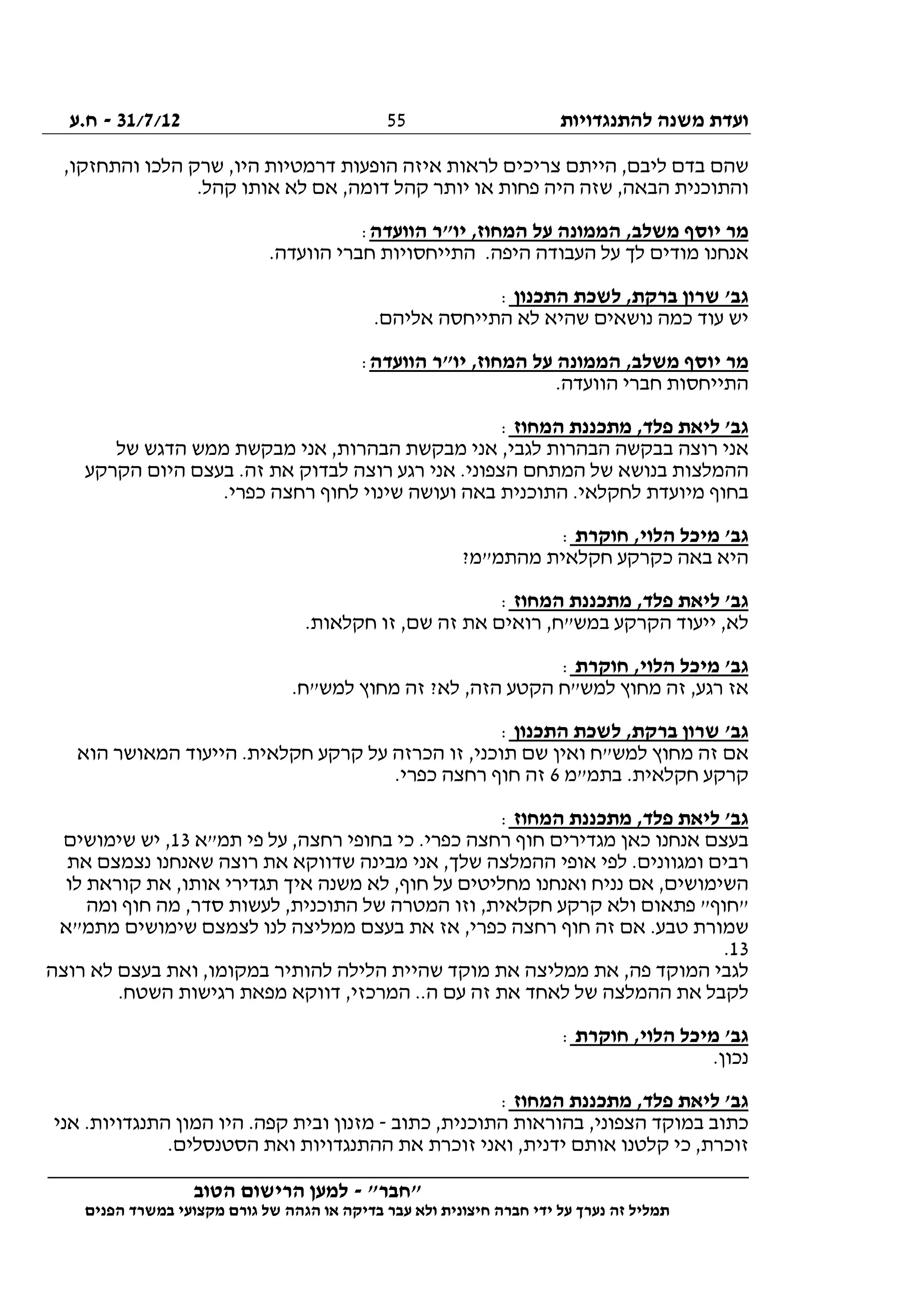‫להתנגדויות‬ ‫משנה‬ ‫ועדת‬31/7/12-‫ח.ע‬
________________________________________________________________
"‫"חבר‬-‫הטוב‬ ‫הרישום‬ ‫למען‬
‫ידי‬ ‫על‬ ‫נערך‬ ‫זה‬ ‫תמליל‬‫חברה‬‫הפנים‬ ‫במשרד‬ ‫מקצועי‬ ‫גורם‬ ‫של‬ ‫הגהה‬ ‫או‬ ‫בדיקה‬ ‫עבר‬ ‫ולא‬ ‫חיצונית‬
55
,‫והתחזקו‬ ‫הלכו‬ ‫שרק‬ ,‫היו‬ ‫דרמטיות‬ ‫הופעות‬ ‫איזה‬ ‫לראות‬ ‫צריכים‬ ‫הייתם‬ ,‫ליבם‬ ‫בדם‬ ‫שהם‬
.‫קהל‬ ‫אותו‬ ‫לא‬ ‫אם‬ ,‫דומה‬ ‫קהל‬ ‫יותר‬ ‫או‬ ‫פחות‬ ‫היה‬ ‫שזה‬ ,‫הבאה‬ ‫והתוכנית‬
‫על‬ ‫הממונה‬ ,‫משלב‬ ‫יוסף‬ ‫מר‬‫הוועדה‬ ‫יו"ר‬ ,‫המחוז‬:
.‫הוועדה‬ ‫חברי‬ ‫התייחסויות‬ .‫היפה‬ ‫העבודה‬ ‫על‬ ‫לך‬ ‫מודים‬ ‫אנחנו‬
‫התכנון‬ ‫לשכת‬ ,‫ברקת‬ ‫שרון‬ '‫גב‬:
.‫אליהם‬ ‫התייחסה‬ ‫לא‬ ‫שהיא‬ ‫נושאים‬ ‫כמה‬ ‫עוד‬ ‫יש‬
‫הוועדה‬ ‫יו"ר‬ ,‫המחוז‬ ‫על‬ ‫הממונה‬ ,‫משלב‬ ‫יוסף‬ ‫מר‬:
.‫הוועדה‬ ‫חברי‬ ‫התייחסות‬
‫המחוז‬ ‫מתכננת‬ ,‫פלד‬ ‫ליאת‬ '‫גב‬:
‫רוצה‬ ‫אני‬‫של‬ ‫הדגש‬ ‫ממש‬ ‫מבקשת‬ ‫אני‬ ,‫הבהרות‬ ‫מבקשת‬ ‫אני‬ ,‫לגבי‬ ‫הבהרות‬ ‫בבקשה‬
‫הקרקע‬ ‫היום‬ ‫בעצם‬ .‫זה‬ ‫את‬ ‫לבדוק‬ ‫רוצה‬ ‫רגע‬ ‫אני‬ .‫הצפוני‬ ‫המתחם‬ ‫של‬ ‫בנושא‬ ‫ההמלצות‬
.‫כפרי‬ ‫רחצה‬ ‫לחוף‬ ‫שינוי‬ ‫ועושה‬ ‫באה‬ ‫התוכנית‬ .‫לחקלאי‬ ‫מיועדת‬ ‫בחוף‬
‫חוקרת‬ ,‫הלוי‬ ‫מיכל‬ '‫גב‬:
?‫מהתמ"מ‬ ‫חקלאית‬ ‫כקרקע‬ ‫באה‬ ‫היא‬
‫ליאת‬ '‫גב‬‫המחוז‬ ‫מתכננת‬ ,‫פלד‬:
.‫חקלאות‬ ‫זו‬ ,‫שם‬ ‫זה‬ ‫את‬ ‫רואים‬ ,‫במש"ח‬ ‫הקרקע‬ ‫ייעוד‬ ,‫לא‬
‫חוקרת‬ ,‫הלוי‬ ‫מיכל‬ '‫גב‬:
.‫למש"ח‬ ‫מחוץ‬ ‫זה‬ ?‫לא‬ ,‫הזה‬ ‫הקטע‬ ‫למש"ח‬ ‫מחוץ‬ ‫זה‬ ,‫רגע‬ ‫אז‬
‫התכנון‬ ‫לשכת‬ ,‫ברקת‬ ‫שרון‬ '‫גב‬:
‫הוא‬ ‫המאושר‬ ‫הייעוד‬ .‫חקלאית‬ ‫קרקע‬ ‫על‬ ‫הכרזה‬ ‫זו‬ ,‫תוכני‬ ‫שם‬ ‫ואין‬ ‫למש"ח‬ ‫מחוץ‬ ‫זה‬ ‫אם‬
‫קרק‬‫בתמ"מ‬ .‫חקלאית‬ ‫ע‬6.‫כפרי‬ ‫רחצה‬ ‫חוף‬ ‫זה‬
‫המחוז‬ ‫מתכננת‬ ,‫פלד‬ ‫ליאת‬ '‫גב‬:
‫תמ"א‬ ‫פי‬ ‫על‬ ,‫רחצה‬ ‫בחופי‬ ‫כי‬ .‫כפרי‬ ‫רחצה‬ ‫חוף‬ ‫מגדירים‬ ‫כאן‬ ‫אנחנו‬ ‫בעצם‬13‫שימושים‬ ‫יש‬ ,
‫את‬ ‫נצמצם‬ ‫שאנחנו‬ ‫רוצה‬ ‫את‬ ‫שדווקא‬ ‫מבינה‬ ‫אני‬ ,‫שלך‬ ‫ההמלצה‬ ‫אופי‬ ‫לפי‬ .‫ומגוונים‬ ‫רבים‬
‫מחליטים‬ ‫ואנחנו‬ ‫נניח‬ ‫אם‬ ,‫השימושים‬‫לו‬ ‫קוראת‬ ‫את‬ ,‫אותו‬ ‫תגדירי‬ ‫איך‬ ‫משנה‬ ‫לא‬ ,‫חוף‬ ‫על‬
‫ומה‬ ‫חוף‬ ‫מה‬ ,‫סדר‬ ‫לעשות‬ ,‫התוכנית‬ ‫של‬ ‫המטרה‬ ‫וזו‬ ,‫חקלאית‬ ‫קרקע‬ ‫ולא‬ ‫פתאום‬ "‫"חוף‬
‫מתמ"א‬ ‫שימושים‬ ‫לצמצם‬ ‫לנו‬ ‫ממליצה‬ ‫בעצם‬ ‫את‬ ‫אז‬ ,‫כפרי‬ ‫רחצה‬ ‫חוף‬ ‫זה‬ ‫אם‬ .‫טבע‬ ‫שמורת‬
13.
,‫במקומו‬ ‫להותיר‬ ‫הלילה‬ ‫שהיית‬ ‫מוקד‬ ‫את‬ ‫ממליצה‬ ‫את‬ ,‫פה‬ ‫המוקד‬ ‫לגבי‬‫רוצה‬ ‫לא‬ ‫בעצם‬ ‫ואת‬
.‫השטח‬ ‫רגישות‬ ‫מפאת‬ ‫דווקא‬ ,‫המרכזי‬ ..‫ה‬ ‫עם‬ ‫זה‬ ‫את‬ ‫לאחד‬ ‫של‬ ‫ההמלצה‬ ‫את‬ ‫לקבל‬
‫חוקרת‬ ,‫הלוי‬ ‫מיכל‬ '‫גב‬:
.‫נכון‬
‫המחוז‬ ‫מתכננת‬ ,‫פלד‬ ‫ליאת‬ '‫גב‬:
‫כתוב‬ ,‫התוכנית‬ ‫בהוראות‬ ,‫הצפוני‬ ‫במוקד‬ ‫כתוב‬-‫אני‬ .‫התנגדויות‬ ‫המון‬ ‫היו‬ .‫קפה‬ ‫ובית‬ ‫מזנון‬
‫ידני‬ ‫אותם‬ ‫קלטנו‬ ‫כי‬ ,‫זוכרת‬.‫הסטנסלים‬ ‫ואת‬ ‫ההתנגדויות‬ ‫את‬ ‫זוכרת‬ ‫ואני‬ ,‫ת‬
 
