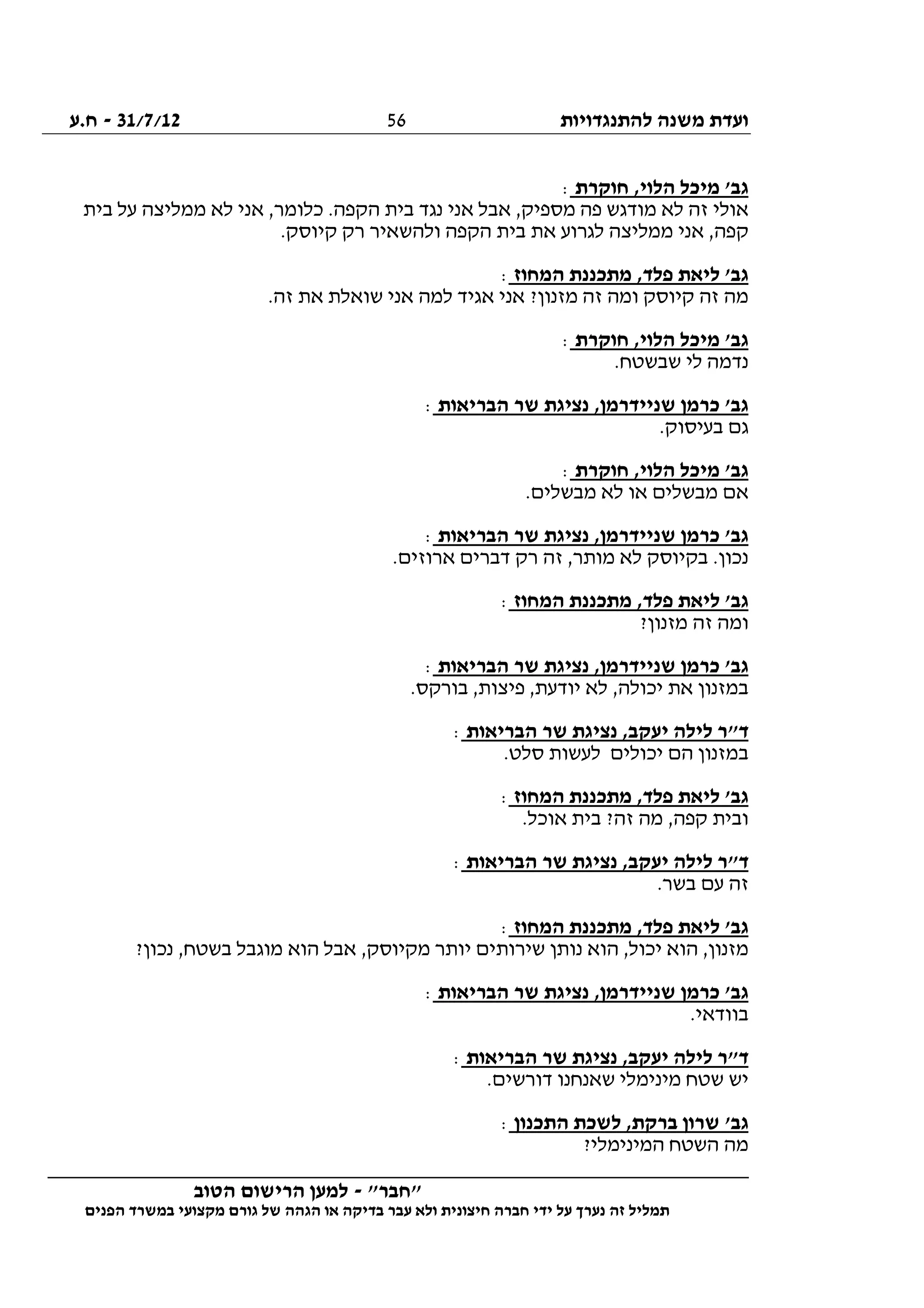 ‫להתנגדויות‬ ‫משנה‬ ‫ועדת‬31/7/12-‫ח.ע‬
________________________________________________________________
"‫"חבר‬-‫הטוב‬ ‫הרישום‬ ‫למען‬
‫ידי‬ ‫על‬ ‫נערך‬ ‫זה‬ ‫תמליל‬‫חברה‬‫הפנים‬ ‫במשרד‬ ‫מקצועי‬ ‫גורם‬ ‫של‬ ‫הגהה‬ ‫או‬ ‫בדיקה‬ ‫עבר‬ ‫ולא‬ ‫חיצונית‬
56
‫חוקרת‬ ,‫הלוי‬ ‫מיכל‬ '‫גב‬:
‫בית‬ ‫על‬ ‫ממליצה‬ ‫לא‬ ‫אני‬ ,‫כלומר‬ .‫הקפה‬ ‫בית‬ ‫נגד‬ ‫אני‬ ‫אבל‬ ,‫מספיק‬ ‫פה‬ ‫מודגש‬ ‫לא‬ ‫זה‬ ‫אולי‬
.‫קיוסק‬ ‫רק‬ ‫ולהשאיר‬ ‫הקפה‬ ‫בית‬ ‫את‬ ‫לגרוע‬ ‫ממליצה‬ ‫אני‬ ,‫קפה‬
‫המחוז‬ ‫מתכננת‬ ,‫פלד‬ ‫ליאת‬ '‫גב‬:
‫אני‬ ?‫מזנון‬ ‫זה‬ ‫ומה‬ ‫קיוסק‬ ‫זה‬ ‫מה‬.‫זה‬ ‫את‬ ‫שואלת‬ ‫אני‬ ‫למה‬ ‫אגיד‬
‫חוקרת‬ ,‫הלוי‬ ‫מיכל‬ '‫גב‬:
.‫שבשטח‬ ‫לי‬ ‫נדמה‬
‫הבריאות‬ ‫שר‬ ‫נציגת‬ ,‫שניידרמן‬ ‫כרמן‬ '‫גב‬:
.‫בעיסוק‬ ‫גם‬
‫חוקרת‬ ,‫הלוי‬ ‫מיכל‬ '‫גב‬:
.‫מבשלים‬ ‫לא‬ ‫או‬ ‫מבשלים‬ ‫אם‬
‫הבריאות‬ ‫שר‬ ‫נציגת‬ ,‫שניידרמן‬ ‫כרמן‬ '‫גב‬:
.‫ארוזים‬ ‫דברים‬ ‫רק‬ ‫זה‬ ,‫מותר‬ ‫לא‬ ‫בקיוסק‬ .‫נכון‬
‫ל‬ '‫גב‬‫המחוז‬ ‫מתכננת‬ ,‫פלד‬ ‫יאת‬:
?‫מזנון‬ ‫זה‬ ‫ומה‬
‫הבריאות‬ ‫שר‬ ‫נציגת‬ ,‫שניידרמן‬ ‫כרמן‬ '‫גב‬:
.‫בורקס‬ ,‫פיצות‬ ,‫יודעת‬ ‫לא‬ ,‫יכולה‬ ‫את‬ ‫במזנון‬
‫הבריאות‬ ‫שר‬ ‫נציגת‬ ,‫יעקב‬ ‫לילה‬ ‫ד"ר‬:
.‫סלט‬ ‫לעשות‬ ‫יכולים‬ ‫הם‬ ‫במזנון‬
‫המחוז‬ ‫מתכננת‬ ,‫פלד‬ ‫ליאת‬ '‫גב‬:
.‫אוכל‬ ‫בית‬ ?‫זה‬ ‫מה‬ ,‫קפה‬ ‫ובית‬
‫יעק‬ ‫לילה‬ ‫ד"ר‬‫הבריאות‬ ‫שר‬ ‫נציגת‬ ,‫ב‬:
.‫בשר‬ ‫עם‬ ‫זה‬
‫המחוז‬ ‫מתכננת‬ ,‫פלד‬ ‫ליאת‬ '‫גב‬:
?‫נכון‬ ,‫בשטח‬ ‫מוגבל‬ ‫הוא‬ ‫אבל‬ ,‫מקיוסק‬ ‫יותר‬ ‫שירותים‬ ‫נותן‬ ‫הוא‬ ,‫יכול‬ ‫הוא‬ ,‫מזנון‬
‫הבריאות‬ ‫שר‬ ‫נציגת‬ ,‫שניידרמן‬ ‫כרמן‬ '‫גב‬:
.‫בוודאי‬
‫הבריאות‬ ‫שר‬ ‫נציגת‬ ,‫יעקב‬ ‫לילה‬ ‫ד"ר‬:
.‫דורשים‬ ‫שאנחנו‬ ‫מינימלי‬ ‫שטח‬ ‫יש‬
'‫גב‬‫התכנון‬ ‫לשכת‬ ,‫ברקת‬ ‫שרון‬:
?‫המינימלי‬ ‫השטח‬ ‫מה‬
 