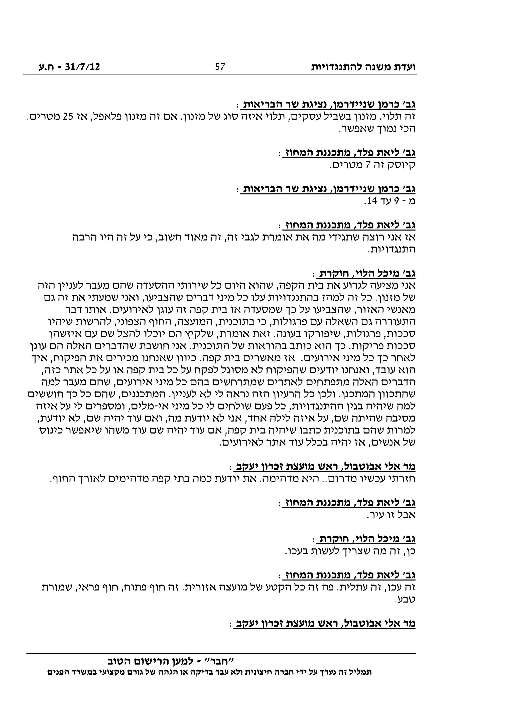 ‫להתנגדויות‬ ‫משנה‬ ‫ועדת‬31/7/12-‫ח.ע‬
________________________________________________________________
"‫"חבר‬-‫הטוב‬ ‫הרישום‬ ‫למען‬
‫ידי‬ ‫על‬ ‫נערך‬ ‫זה‬ ‫תמליל‬‫חברה‬‫הפנים‬ ‫במשרד‬ ‫מקצועי‬ ‫גורם‬ ‫של‬ ‫הגהה‬ ‫או‬ ‫בדיקה‬ ‫עבר‬ ‫ולא‬ ‫חיצונית‬
57
‫הבריאות‬ ‫שר‬ ‫נציגת‬ ,‫שניידרמן‬ ‫כרמן‬ '‫גב‬:
‫אז‬ ,‫פלאפל‬ ‫מזנון‬ ‫זה‬ ‫אם‬ .‫מזנון‬ ‫של‬ ‫סוג‬ ‫איזה‬ ‫תלוי‬ ,‫עסקים‬ ‫בשביל‬ ‫מזנון‬ .‫תלוי‬ ‫זה‬25.‫מטרים‬
.‫שאפשר‬ ‫נמוך‬ ‫הכי‬
‫המחוז‬ ‫מתכננת‬ ,‫פלד‬ ‫ליאת‬ '‫גב‬:
‫זה‬ ‫קיוסק‬7.‫מטרים‬
‫נצ‬ ,‫שניידרמן‬ ‫כרמן‬ '‫גב‬‫הבריאות‬ ‫שר‬ ‫יגת‬:
‫מ‬-9‫עד‬14.
‫המחוז‬ ‫מתכננת‬ ,‫פלד‬ ‫ליאת‬ '‫גב‬:
‫הרבה‬ ‫היו‬ ‫זה‬ ‫על‬ ‫כי‬ ,‫חשוב‬ ‫מאוד‬ ‫זה‬ ,‫זה‬ ‫לגבי‬ ‫אומרת‬ ‫את‬ ‫מה‬ ‫שתגידי‬ ‫רוצה‬ ‫אני‬ ‫אז‬
.‫התנגדויות‬
‫חוקרת‬ ,‫הלוי‬ ‫מיכל‬ '‫גב‬:
‫הזה‬ ‫לעניין‬ ‫מעבר‬ ‫שהם‬ ‫ההסעדה‬ ‫שירותי‬ ‫כל‬ ‫היום‬ ‫שהוא‬ ,‫הקפה‬ ‫בית‬ ‫את‬ ‫לגרוע‬ ‫מציעה‬ ‫אני‬
‫כ‬ .‫מזנון‬ ‫של‬‫גם‬ ‫זה‬ ‫את‬ ‫שמעתי‬ ‫ואני‬ ,‫שהצביעו‬ ‫דברים‬ ‫מיני‬ ‫כל‬ ‫עלו‬ ‫בהתנגדויות‬ ?‫למה‬ ‫זה‬ ‫ל‬
‫דבר‬ ‫אותו‬ .‫לאירועים‬ ‫עוגן‬ ‫זה‬ ‫קפה‬ ‫בית‬ ‫או‬ ‫שמסעדה‬ ‫כך‬ ‫על‬ ‫שהצביעו‬ ,‫האזור‬ ‫מאנשי‬
‫שיהיו‬ ‫להרשות‬ ,‫הצפוני‬ ‫החוף‬ ,‫המועצה‬ ,‫בתוכנית‬ ‫כי‬ ,‫פרגולות‬ ‫עם‬ ‫השאלה‬ ‫גם‬ ‫התעוררה‬
,‫אומרת‬ ‫זאת‬ .‫בעונה‬ ‫שיפורקו‬ ,‫פרגולות‬ ,‫סככות‬‫איזשהן‬ ‫עם‬ ‫שם‬ ‫להצל‬ ‫יוכלו‬ ‫הם‬ ‫שלקיץ‬
‫עוגן‬ ‫הם‬ ‫האלה‬ ‫שהדברים‬ ‫חושבת‬ ‫אני‬ .‫התוכנית‬ ‫של‬ ‫בהוראות‬ ‫כותב‬ ‫הוא‬ ‫כך‬ .‫פריקות‬ ‫סככות‬
‫איך‬ ,‫הפיקוח‬ ‫את‬ ‫מכירים‬ ‫שאנחנו‬ ‫כיוון‬ .‫קפה‬ ‫בית‬ ‫מאשרים‬ ‫אז‬ .‫אירועים‬ ‫מיני‬ ‫כל‬ ‫כך‬ ‫לאחר‬
‫על‬ ‫או‬ ‫קפה‬ ‫בית‬ ‫כל‬ ‫על‬ ‫לפקח‬ ‫מסוגל‬ ‫לא‬ ‫שהפיקוח‬ ‫יודעים‬ ‫ואנחנו‬ ,‫עובד‬ ‫הוא‬,‫כזה‬ ‫אתר‬ ‫כל‬
‫למה‬ ‫מעבר‬ ‫שהם‬ ,‫אירועים‬ ‫מיני‬ ‫כל‬ ‫בהם‬ ‫שמתרחשים‬ ‫לאתרים‬ ‫מתפתחים‬ ‫האלה‬ ‫הדברים‬
‫חוששים‬ ‫כך‬ ‫כל‬ ‫שהם‬ ,‫המתכננים‬ .‫לעניין‬ ‫לא‬ ‫לי‬ ‫נראה‬ ‫הזה‬ ‫הרעיון‬ ‫כל‬ ‫ולכן‬ .‫המתכנן‬ ‫שהתכוון‬
‫אי‬ ‫מיני‬ ‫כל‬ ‫לי‬ ‫שולחים‬ ‫פעם‬ ‫כל‬ ,‫ההתנגדויות‬ ‫בגין‬ ‫שיהיה‬ ‫למה‬-‫איזה‬ ‫על‬ ‫לי‬ ‫ומספרים‬ ,‫מלים‬
‫שהיתה‬ ‫מסיבה‬,‫יודעת‬ ‫לא‬ ,‫שם‬ ‫יהיה‬ ‫עוד‬ ‫ואם‬ ,‫מה‬ ‫יודעת‬ ‫לא‬ ‫אני‬ ,‫אחד‬ ‫לילה‬ ‫איזה‬ ‫על‬ ,‫שם‬
‫כינוס‬ ‫שיאפשר‬ ‫משהו‬ ‫עוד‬ ‫שם‬ ‫יהיה‬ ‫עוד‬ ‫אם‬ ,‫קפה‬ ‫בית‬ ‫שיהיה‬ ‫כתבו‬ ‫בתוכנית‬ ‫שהם‬ ‫למרות‬
.‫לאירועים‬ ‫אתר‬ ‫עוד‬ ‫בכלל‬ ‫יהיה‬ ‫אז‬ ,‫אנשים‬ ‫של‬
‫יעקב‬ ‫זכרון‬ ‫מועצת‬ ‫ראש‬ ,‫אבוטבול‬ ‫אלי‬ ‫מר‬:
‫את‬ .‫מדהימה‬ ‫היא‬ ..‫מדרום‬ ‫עכשיו‬ ‫חזרתי‬.‫החוף‬ ‫לאורך‬ ‫מדהימים‬ ‫קפה‬ ‫בתי‬ ‫כמה‬ ‫יודעת‬
‫המחוז‬ ‫מתכננת‬ ,‫פלד‬ ‫ליאת‬ '‫גב‬:
.‫עיר‬ ‫זו‬ ‫אבל‬
‫חוקרת‬ ,‫הלוי‬ ‫מיכל‬ '‫גב‬:
.‫בעכו‬ ‫לעשות‬ ‫שצריך‬ ‫מה‬ ‫זה‬ ,‫כן‬
‫המחוז‬ ‫מתכננת‬ ,‫פלד‬ ‫ליאת‬ '‫גב‬:
‫שמורת‬ ,‫פראי‬ ‫חוף‬ ,‫פתוח‬ ‫חוף‬ ‫זה‬ .‫אזורית‬ ‫מועצה‬ ‫של‬ ‫הקטע‬ ‫כל‬ ‫זה‬ ‫פה‬ .‫עתלית‬ ‫זה‬ ,‫עכו‬ ‫זה‬
.‫טבע‬
‫אל‬ ‫מר‬‫יעקב‬ ‫זכרון‬ ‫מועצת‬ ‫ראש‬ ,‫אבוטבול‬ ‫י‬:
 