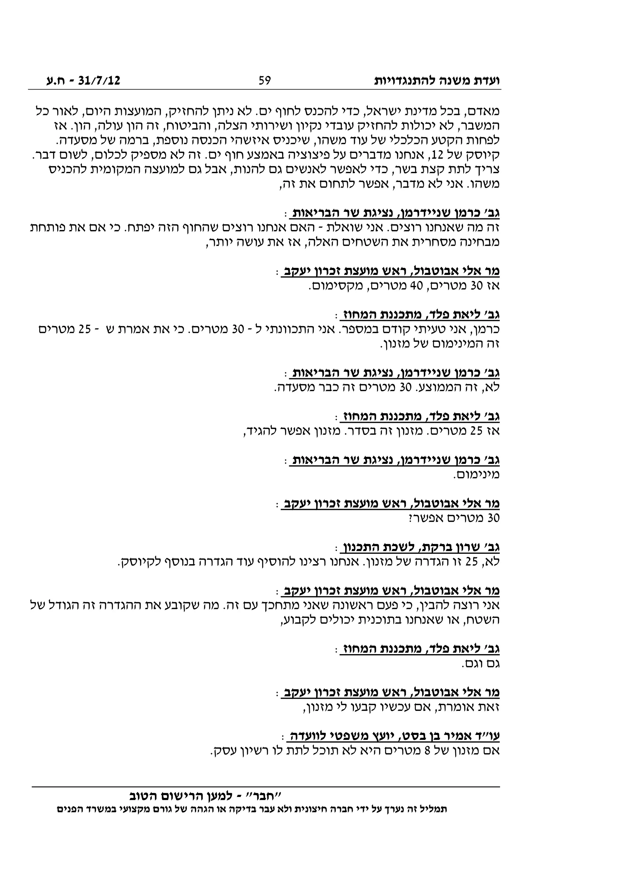 ‫להתנגדויות‬ ‫משנה‬ ‫ועדת‬31/7/12-‫ח.ע‬
________________________________________________________________
"‫"חבר‬-‫הטוב‬ ‫הרישום‬ ‫למען‬
‫ידי‬ ‫על‬ ‫נערך‬ ‫זה‬ ‫תמליל‬‫חברה‬‫הפנים‬ ‫במשרד‬ ‫מקצועי‬ ‫גורם‬ ‫של‬ ‫הגהה‬ ‫או‬ ‫בדיקה‬ ‫עבר‬ ‫ולא‬ ‫חיצונית‬
59
‫כל‬ ‫לאור‬ ,‫היום‬ ‫המועצות‬ ,‫להחזיק‬ ‫ניתן‬ ‫לא‬ .‫ים‬ ‫לחוף‬ ‫להכנס‬ ‫כדי‬ ,‫ישראל‬ ‫מדינת‬ ‫בכל‬ ,‫מאדם‬
‫ושי‬ ‫נקיון‬ ‫עובדי‬ ‫להחזיק‬ ‫יכולות‬ ‫לא‬ ,‫המשבר‬‫אז‬ .‫הון‬ ,‫עולה‬ ‫הון‬ ‫זה‬ ,‫והביטוח‬ ,‫הצלה‬ ‫רותי‬
.‫מסעדה‬ ‫של‬ ‫ברמה‬ ,‫נוספת‬ ‫הכנסה‬ ‫איזשהי‬ ‫שיכניס‬ ,‫משהו‬ ‫עוד‬ ‫של‬ ‫הכלכלי‬ ‫הקטע‬ ‫לפחות‬
‫של‬ ‫קיוסק‬12.‫דבר‬ ‫לשום‬ ,‫לכלום‬ ‫מספיק‬ ‫לא‬ ‫זה‬ .‫ים‬ ‫חוף‬ ‫באמצע‬ ‫פיצוציה‬ ‫על‬ ‫מדברים‬ ‫אנחנו‬ ,
‫המק‬ ‫למועצה‬ ‫גם‬ ‫אבל‬ ,‫להנות‬ ‫גם‬ ‫לאנשים‬ ‫לאפשר‬ ‫כדי‬ ,‫בשר‬ ‫קצת‬ ‫לתת‬ ‫צריך‬‫להכניס‬ ‫ומית‬
,‫זה‬ ‫את‬ ‫לתחום‬ ‫אפשר‬ ,‫מדבר‬ ‫לא‬ ‫אני‬ .‫משהו‬
‫הבריאות‬ ‫שר‬ ‫נציגת‬ ,‫שניידרמן‬ ‫כרמן‬ '‫גב‬:
‫שואלת‬ ‫אני‬ .‫רוצים‬ ‫שאנחנו‬ ‫מה‬ ‫זה‬-‫פותחת‬ ‫את‬ ‫אם‬ ‫כי‬ .‫יפתח‬ ‫הזה‬ ‫שהחוף‬ ‫רוצים‬ ‫אנחנו‬ ‫האם‬
,‫יותר‬ ‫עושה‬ ‫את‬ ‫אז‬ ,‫האלה‬ ‫השטחים‬ ‫את‬ ‫מסחרית‬ ‫מבחינה‬
‫יעקב‬ ‫זכרון‬ ‫מועצת‬ ‫ראש‬ ,‫אבוטבול‬ ‫אלי‬ ‫מר‬:
‫אז‬30,‫מטרים‬40.‫מקסימום‬ ,‫מטרים‬
‫המחוז‬ ‫מתכננת‬ ,‫פלד‬ ‫ליאת‬ '‫גב‬:
‫ל‬ ‫התכוונתי‬ ‫אני‬ .‫במספר‬ ‫קודם‬ ‫טעיתי‬ ‫אני‬ ,‫כרמן‬-30‫ש‬ ‫אמרת‬ ‫את‬ ‫כי‬ .‫מטרים‬-25‫מטרים‬
.‫מזנון‬ ‫של‬ ‫המינימום‬ ‫זה‬
‫הבריאות‬ ‫שר‬ ‫נציגת‬ ,‫שניידרמן‬ ‫כרמן‬ '‫גב‬:
.‫הממוצע‬ ‫זה‬ ,‫לא‬30.‫מסעדה‬ ‫כבר‬ ‫זה‬ ‫מטרים‬
‫פל‬ ‫ליאת‬ '‫גב‬‫המחוז‬ ‫מתכננת‬ ,‫ד‬:
‫אז‬25,‫להגיד‬ ‫אפשר‬ ‫מזנון‬ .‫בסדר‬ ‫זה‬ ‫מזנון‬ .‫מטרים‬
‫הבריאות‬ ‫שר‬ ‫נציגת‬ ,‫שניידרמן‬ ‫כרמן‬ '‫גב‬:
.‫מינימום‬
‫יעקב‬ ‫זכרון‬ ‫מועצת‬ ‫ראש‬ ,‫אבוטבול‬ ‫אלי‬ ‫מר‬:
30?‫אפשר‬ ‫מטרים‬
‫התכנון‬ ‫לשכת‬ ,‫ברקת‬ ‫שרון‬ '‫גב‬:
,‫לא‬25‫ב‬ ‫הגדרה‬ ‫עוד‬ ‫להוסיף‬ ‫רצינו‬ ‫אנחנו‬ .‫מזנון‬ ‫של‬ ‫הגדרה‬ ‫זו‬.‫לקיוסק‬ ‫נוסף‬
‫יעקב‬ ‫זכרון‬ ‫מועצת‬ ‫ראש‬ ,‫אבוטבול‬ ‫אלי‬ ‫מר‬:
‫של‬ ‫הגודל‬ ‫זה‬ ‫ההגדרה‬ ‫את‬ ‫שקובע‬ ‫מה‬ .‫זה‬ ‫עם‬ ‫מתחכך‬ ‫שאני‬ ‫ראשונה‬ ‫פעם‬ ‫כי‬ ,‫להבין‬ ‫רוצה‬ ‫אני‬
,‫לקבוע‬ ‫יכולים‬ ‫בתוכנית‬ ‫שאנחנו‬ ‫או‬ ,‫השטח‬
‫המחוז‬ ‫מתכננת‬ ,‫פלד‬ ‫ליאת‬ '‫גב‬:
.‫וגם‬ ‫גם‬
‫יעקב‬ ‫זכרון‬ ‫מועצת‬ ‫ראש‬ ,‫אבוטבול‬ ‫אלי‬ ‫מר‬:
‫א‬ ‫זאת‬,‫מזנון‬ ‫לי‬ ‫קבעו‬ ‫עכשיו‬ ‫אם‬ ,‫ומרת‬
‫לוועדה‬ ‫משפטי‬ ‫יועץ‬ ,‫בסט‬ ‫בן‬ ‫אמיר‬ ‫עו"ד‬:
‫של‬ ‫מזנון‬ ‫אם‬8.‫עסק‬ ‫רשיון‬ ‫לו‬ ‫לתת‬ ‫תוכל‬ ‫לא‬ ‫היא‬ ‫מטרים‬
 