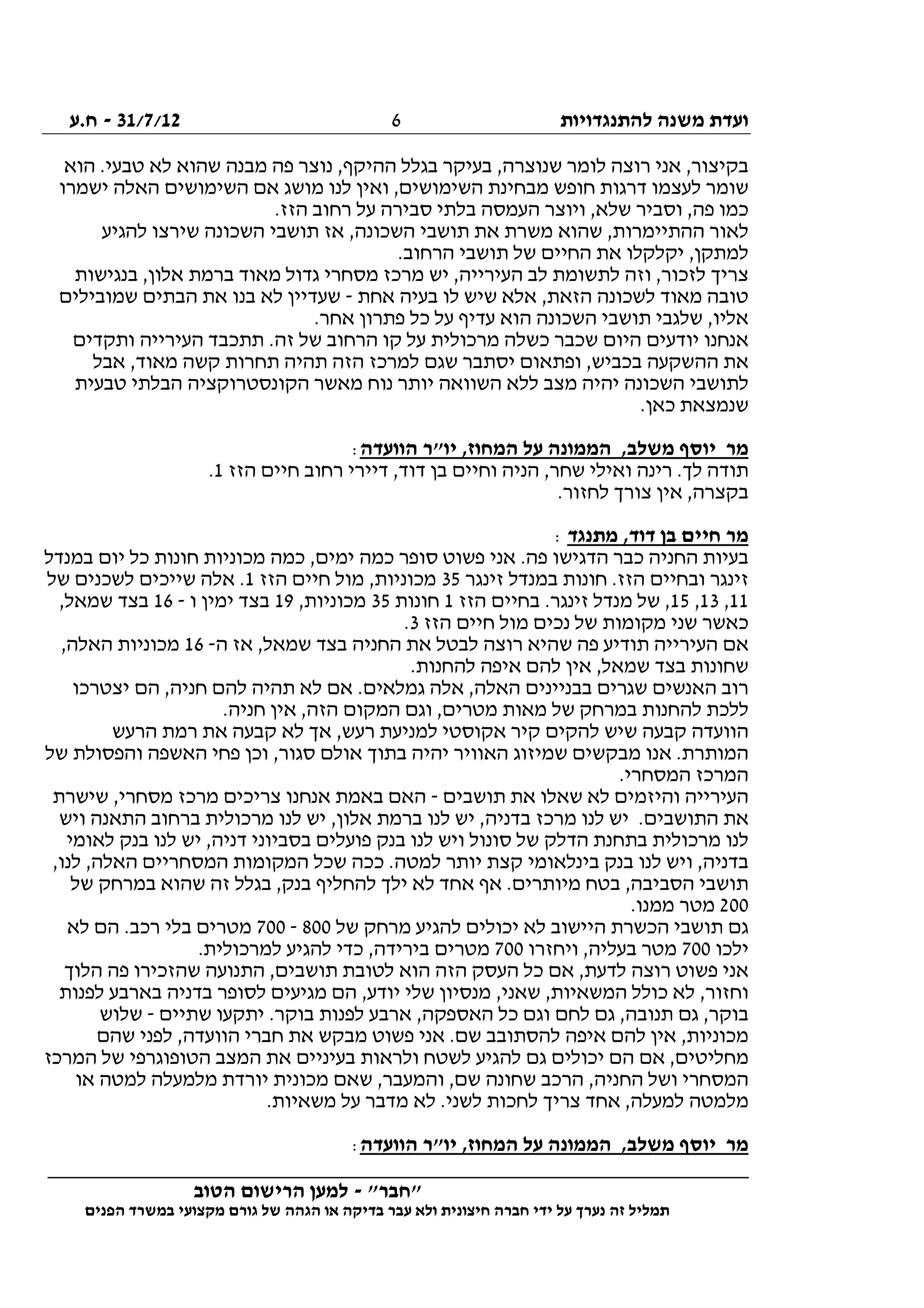 ‫להתנגדויות‬ ‫משנה‬ ‫ועדת‬31/7/12-‫ח.ע‬
________________________________________________________________
"‫"חבר‬-‫הטוב‬ ‫הרישום‬ ‫למען‬
‫ידי‬ ‫על‬ ‫נערך‬ ‫זה‬ ‫תמליל‬‫חברה‬‫הפנים‬ ‫במשרד‬ ‫מקצועי‬ ‫גורם‬ ‫של‬ ‫הגהה‬ ‫או‬ ‫בדיקה‬ ‫עבר‬ ‫ולא‬ ‫חיצונית‬
6
‫הוא‬ .‫טבעי‬ ‫לא‬ ‫שהוא‬ ‫מבנה‬ ‫פה‬ ‫נוצר‬ ,‫ההיקף‬ ‫בגלל‬ ‫בעיקר‬ ,‫שנוצרה‬ ‫לומר‬ ‫רוצה‬ ‫אני‬ ,‫בקיצור‬
‫ישמרו‬ ‫האלה‬ ‫השימושים‬ ‫אם‬ ‫מושג‬ ‫לנו‬ ‫ואין‬ ,‫השימושים‬ ‫מבחינת‬ ‫חופש‬ ‫דרגות‬ ‫לעצמו‬ ‫שומר‬
‫ב‬ ‫העמסה‬ ‫ויוצר‬ ,‫שלא‬ ‫וסביר‬ ,‫פה‬ ‫כמו‬.‫הזז‬ ‫רחוב‬ ‫על‬ ‫סבירה‬ ‫לתי‬
‫להגיע‬ ‫שירצו‬ ‫השכונה‬ ‫תושבי‬ ‫אז‬ ,‫השכונה‬ ‫תושבי‬ ‫את‬ ‫משרת‬ ‫שהוא‬ ,‫ההתיימרות‬ ‫לאור‬
.‫הרחוב‬ ‫תושבי‬ ‫של‬ ‫החיים‬ ‫את‬ ‫יקלקלו‬ ,‫למתקן‬
‫בנגישות‬ ,‫אלון‬ ‫ברמת‬ ‫מאוד‬ ‫גדול‬ ‫מסחרי‬ ‫מרכז‬ ‫יש‬ ,‫העירייה‬ ‫לב‬ ‫לתשומת‬ ‫וזה‬ ,‫לזכור‬ ‫צריך‬
‫אחת‬ ‫בעיה‬ ‫לו‬ ‫שיש‬ ‫אלא‬ ,‫הזאת‬ ‫לשכונה‬ ‫מאוד‬ ‫טובה‬-‫שמובילים‬ ‫הבתים‬ ‫את‬ ‫בנו‬ ‫לא‬ ‫שעדיין‬
.‫אחר‬ ‫פתרון‬ ‫כל‬ ‫על‬ ‫עדיף‬ ‫הוא‬ ‫השכונה‬ ‫תושבי‬ ‫שלגבי‬ ,‫אליו‬
‫ותקדים‬ ‫העירייה‬ ‫תתכבד‬ .‫זה‬ ‫של‬ ‫הרחוב‬ ‫קו‬ ‫על‬ ‫מרכולית‬ ‫כשלה‬ ‫שכבר‬ ‫היום‬ ‫יודעים‬ ‫אנחנו‬
‫אבל‬ ,‫מאוד‬ ‫קשה‬ ‫תחרות‬ ‫תהיה‬ ‫הזה‬ ‫למרכז‬ ‫שגם‬ ‫יסתבר‬ ‫ופתאום‬ ,‫בכביש‬ ‫ההשקעה‬ ‫את‬
‫לל‬ ‫מצב‬ ‫יהיה‬ ‫השכונה‬ ‫לתושבי‬‫טבעית‬ ‫הבלתי‬ ‫הקונסטרוקציה‬ ‫מאשר‬ ‫נוח‬ ‫יותר‬ ‫השוואה‬ ‫א‬
.‫כאן‬ ‫שנמצאת‬
‫הוועדה‬ ‫יו"ר‬ ,‫המחוז‬ ‫על‬ ‫הממונה‬ ,‫משלב‬ ‫יוסף‬ ‫מר‬:
‫הזז‬ ‫חיים‬ ‫רחוב‬ ‫דיירי‬ ,‫דוד‬ ‫בן‬ ‫וחיים‬ ‫הניה‬ ,‫שחר‬ ‫ואילי‬ ‫רינה‬ .‫לך‬ ‫תודה‬1.
.‫לחזור‬ ‫צורך‬ ‫אין‬ ,‫בקצרה‬
‫מתנגד‬ ,‫דוד‬ ‫בן‬ ‫חיים‬ ‫מר‬:
‫אני‬ .‫פה‬ ‫הדגישו‬ ‫כבר‬ ‫החניה‬ ‫בעיות‬‫במנדל‬ ‫יום‬ ‫כל‬ ‫חונות‬ ‫מכוניות‬ ‫כמה‬ ,‫ימים‬ ‫כמה‬ ‫סופר‬ ‫פשוט‬
‫זינגר‬ ‫במנדל‬ ‫חונות‬ .‫הזז‬ ‫ובחיים‬ ‫זינגר‬35‫הזז‬ ‫חיים‬ ‫מול‬ ,‫מכוניות‬1‫של‬ ‫לשכנים‬ ‫שייכים‬ ‫אלה‬ .
11,13,15‫הזז‬ ‫בחיים‬ .‫זינגר‬ ‫מנדל‬ ‫של‬ ,1‫חונות‬35,‫מכוניות‬19‫ו‬ ‫ימין‬ ‫בצד‬-16,‫שמאל‬ ‫בצד‬
‫ה‬ ‫חיים‬ ‫מול‬ ‫נכים‬ ‫של‬ ‫מקומות‬ ‫שני‬ ‫כאשר‬‫זז‬3.
‫ה‬ ‫אז‬ ,‫שמאל‬ ‫בצד‬ ‫החניה‬ ‫את‬ ‫לבטל‬ ‫רוצה‬ ‫שהיא‬ ‫פה‬ ‫תודיע‬ ‫העירייה‬ ‫אם‬-16,‫האלה‬ ‫מכוניות‬
.‫להחנות‬ ‫איפה‬ ‫להם‬ ‫אין‬ ,‫שמאל‬ ‫בצד‬ ‫שחונות‬
‫יצטרכו‬ ‫הם‬ ,‫חניה‬ ‫להם‬ ‫תהיה‬ ‫לא‬ ‫אם‬ .‫גמלאים‬ ‫אלה‬ ,‫האלה‬ ‫בבניינים‬ ‫שגרים‬ ‫האנשים‬ ‫רוב‬
.‫חניה‬ ‫אין‬ ,‫הזה‬ ‫המקום‬ ‫וגם‬ ,‫מטרים‬ ‫מאות‬ ‫של‬ ‫במרחק‬ ‫להחנות‬ ‫ללכת‬
‫הרעש‬ ‫רמת‬ ‫את‬ ‫קבעה‬ ‫לא‬ ‫אך‬ ,‫רעש‬ ‫למניעת‬ ‫אקוסטי‬ ‫קיר‬ ‫להקים‬ ‫שיש‬ ‫קבעה‬ ‫הוועדה‬
‫של‬ ‫והפסולת‬ ‫האשפה‬ ‫פחי‬ ‫וכן‬ ,‫סגור‬ ‫אולם‬ ‫בתוך‬ ‫יהיה‬ ‫האוויר‬ ‫שמיזוג‬ ‫מבקשים‬ ‫אנו‬ .‫המותרת‬
.‫המסחרי‬ ‫המרכז‬
‫תושבים‬ ‫את‬ ‫שאלו‬ ‫לא‬ ‫והיזמים‬ ‫העירייה‬-‫שישרת‬ ,‫מסחרי‬ ‫מרכז‬ ‫צריכים‬ ‫אנחנו‬ ‫באמת‬ ‫האם‬
‫ל‬ ‫יש‬ .‫התושבים‬ ‫את‬‫ויש‬ ‫התאנה‬ ‫ברחוב‬ ‫מרכולית‬ ‫לנו‬ ‫יש‬ ,‫אלון‬ ‫ברמת‬ ‫לנו‬ ‫יש‬ ,‫בדניה‬ ‫מרכז‬ ‫נו‬
‫לאומי‬ ‫בנק‬ ‫לנו‬ ‫יש‬ ,‫דניה‬ ‫בסביוני‬ ‫פועלים‬ ‫בנק‬ ‫לנו‬ ‫ויש‬ ‫סונול‬ ‫של‬ ‫הדלק‬ ‫בתחנת‬ ‫מרכולית‬ ‫לנו‬
,‫לנו‬ ,‫האלה‬ ‫המסחריים‬ ‫המקומות‬ ‫שכל‬ ‫ככה‬ .‫למטה‬ ‫יותר‬ ‫קצת‬ ‫בינלאומי‬ ‫בנק‬ ‫לנו‬ ‫ויש‬ ,‫בדניה‬
‫א‬ ‫אף‬ .‫מיותרים‬ ‫בטח‬ ,‫הסביבה‬ ‫תושבי‬‫של‬ ‫במרחק‬ ‫שהוא‬ ‫זה‬ ‫בגלל‬ ,‫בנק‬ ‫להחליף‬ ‫ילך‬ ‫לא‬ ‫חד‬
200.‫ממנו‬ ‫מטר‬
‫של‬ ‫מרחק‬ ‫להגיע‬ ‫יכולים‬ ‫לא‬ ‫היישוב‬ ‫הכשרת‬ ‫תושבי‬ ‫גם‬800-700‫לא‬ ‫הם‬ .‫רכב‬ ‫בלי‬ ‫מטרים‬
‫ילכו‬700‫ויחזרו‬ ,‫בעליה‬ ‫מטר‬700.‫למרכולית‬ ‫להגיע‬ ‫כדי‬ ,‫בירידה‬ ‫מטרים‬
‫ה‬ ,‫תושבים‬ ‫לטובת‬ ‫הוא‬ ‫הזה‬ ‫העסק‬ ‫כל‬ ‫אם‬ ,‫לדעת‬ ‫רוצה‬ ‫פשוט‬ ‫אני‬‫הלוך‬ ‫פה‬ ‫שהזכירו‬ ‫תנועה‬
‫לפנות‬ ‫בארבע‬ ‫בדניה‬ ‫לסופר‬ ‫מגיעים‬ ‫הם‬ ,‫יודע‬ ‫שלי‬ ‫מנסיון‬ ,‫שאני‬ ,‫המשאיות‬ ‫כולל‬ ‫לא‬ ,‫וחזור‬
‫שתיים‬ ‫יתקעו‬ .‫בוקר‬ ‫לפנות‬ ‫ארבע‬ ,‫האספקה‬ ‫כל‬ ‫וגם‬ ‫לחם‬ ‫גם‬ ,‫תנובה‬ ‫גם‬ ,‫בוקר‬-‫שלוש‬
‫שהם‬ ‫לפני‬ ,‫הוועדה‬ ‫חברי‬ ‫את‬ ‫מבקש‬ ‫פשוט‬ ‫אני‬ .‫שם‬ ‫להסתובב‬ ‫איפה‬ ‫להם‬ ‫אין‬ ,‫מכוניות‬
‫מחליטי‬‫המרכז‬ ‫של‬ ‫הטופוגרפי‬ ‫המצב‬ ‫את‬ ‫בעיניים‬ ‫ולראות‬ ‫לשטח‬ ‫להגיע‬ ‫גם‬ ‫יכולים‬ ‫הם‬ ‫אם‬ ,‫ם‬
‫או‬ ‫למטה‬ ‫מלמעלה‬ ‫יורדת‬ ‫מכונית‬ ‫שאם‬ ,‫והמעבר‬ ,‫שם‬ ‫שחונה‬ ‫הרכב‬ ,‫החניה‬ ‫ושל‬ ‫המסחרי‬
.‫משאיות‬ ‫על‬ ‫מדבר‬ ‫לא‬ .‫לשני‬ ‫לחכות‬ ‫צריך‬ ‫אחד‬ ,‫למעלה‬ ‫מלמטה‬
‫הוועדה‬ ‫יו"ר‬ ,‫המחוז‬ ‫על‬ ‫הממונה‬ ,‫משלב‬ ‫יוסף‬ ‫מר‬:
 