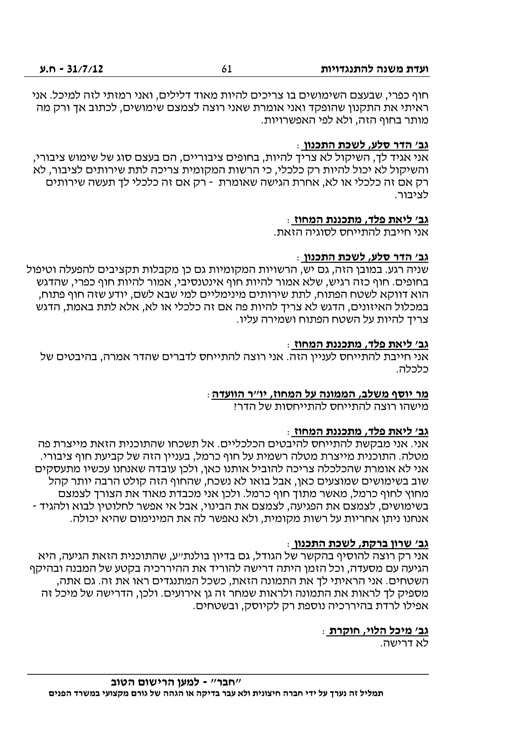 ‫להתנגדויות‬ ‫משנה‬ ‫ועדת‬31/7/12-‫ח.ע‬
________________________________________________________________
"‫"חבר‬-‫הטוב‬ ‫הרישום‬ ‫למען‬
‫ידי‬ ‫על‬ ‫נערך‬ ‫זה‬ ‫תמליל‬‫חברה‬‫הפנים‬ ‫במשרד‬ ‫מקצועי‬ ‫גורם‬ ‫של‬ ‫הגהה‬ ‫או‬ ‫בדיקה‬ ‫עבר‬ ‫ולא‬ ‫חיצונית‬
61
‫אני‬ .‫למיכל‬ ‫לזה‬ ‫רמזתי‬ ‫ואני‬ ,‫דלילים‬ ‫מאוד‬ ‫להיות‬ ‫צריכים‬ ‫בו‬ ‫השימושים‬ ‫שבעצם‬ ,‫כפרי‬ ‫חוף‬
‫רא‬‫מה‬ ‫ורק‬ ‫אך‬ ‫לכתוב‬ ,‫שימושים‬ ‫לצמצם‬ ‫רוצה‬ ‫שאני‬ ‫אומרת‬ ‫ואני‬ ‫שהופקד‬ ‫התקנון‬ ‫את‬ ‫יתי‬
.‫האפשרויות‬ ‫לפי‬ ‫ולא‬ ,‫הזה‬ ‫בחוף‬ ‫מותר‬
‫התכנון‬ ‫לשכת‬ ,‫סלע‬ ‫הדר‬ '‫גב‬:
,‫ציבורי‬ ‫שימוש‬ ‫של‬ ‫סוג‬ ‫בעצם‬ ‫הם‬ ,‫ציבוריים‬ ‫בחופים‬ ,‫להיות‬ ‫צריך‬ ‫לא‬ ‫השיקול‬ ,‫לך‬ ‫אגיד‬ ‫אני‬
‫הרשו‬ ‫כי‬ ,‫כלכלי‬ ‫רק‬ ‫להיות‬ ‫יכול‬ ‫לא‬ ‫והשיקול‬‫לא‬ ,‫לציבור‬ ‫שירותים‬ ‫לתת‬ ‫צריכה‬ ‫המקומית‬ ‫ת‬
‫שאומרת‬ ‫הגישה‬ ‫אחרת‬ ,‫לא‬ ‫או‬ ‫כלכלי‬ ‫זה‬ ‫אם‬ ‫רק‬-‫שירותים‬ ‫תעשה‬ ‫לך‬ ‫כלכלי‬ ‫זה‬ ‫אם‬ ‫רק‬
.‫לציבור‬
‫המחוז‬ ‫מתכננת‬ ,‫פלד‬ ‫ליאת‬ '‫גב‬:
.‫הזאת‬ ‫לסוגיה‬ ‫להתייחס‬ ‫חייבת‬ ‫אני‬
‫התכנון‬ ‫לשכת‬ ,‫סלע‬ ‫הדר‬ '‫גב‬:
‫המקומיות‬ ‫הרשויות‬ ,‫יש‬ ‫גם‬ ,‫הזה‬ ‫במובן‬ .‫רגע‬ ‫שניה‬‫וטיפול‬ ‫להפעלה‬ ‫תקציבים‬ ‫מקבלות‬ ‫כן‬ ‫גם‬
‫שהדגש‬ ,‫כפרי‬ ‫חוף‬ ‫להיות‬ ‫אמור‬ ,‫אינטנסיבי‬ ‫חוף‬ ‫להיות‬ ‫אמור‬ ‫שלא‬ ,‫רגיש‬ ‫כזה‬ ‫חוף‬ .‫בחופים‬
,‫פתוח‬ ‫חוף‬ ‫שזה‬ ‫יודע‬ ,‫לשם‬ ‫שבא‬ ‫למי‬ ‫מינימליים‬ ‫שירותים‬ ‫לתת‬ ,‫הפתוח‬ ‫לשטח‬ ‫דווקא‬ ‫הוא‬
‫לתת‬ ‫אלא‬ ,‫לא‬ ‫או‬ ‫כלכלי‬ ‫זה‬ ‫אם‬ ‫פה‬ ‫להיות‬ ‫צריך‬ ‫לא‬ ‫הדגש‬ ,‫האיזונים‬ ‫במכלול‬‫הדגש‬ ,‫באמת‬
.‫עליו‬ ‫ושמירה‬ ‫הפתוח‬ ‫השטח‬ ‫על‬ ‫להיות‬ ‫צריך‬
‫המחוז‬ ‫מתכננת‬ ,‫פלד‬ ‫ליאת‬ '‫גב‬:
‫של‬ ‫בהיבטים‬ ,‫אמרה‬ ‫שהדר‬ ‫לדברים‬ ‫להתייחס‬ ‫רוצה‬ ‫אני‬ .‫הזה‬ ‫לעניין‬ ‫להתייחס‬ ‫חייבת‬ ‫אני‬
.‫כלכלה‬
‫הוועדה‬ ‫יו"ר‬ ,‫המחוז‬ ‫על‬ ‫הממונה‬ ,‫משלב‬ ‫יוסף‬ ‫מר‬:
?‫הדר‬ ‫של‬ ‫להתייחסות‬ ‫להתייחס‬ ‫רוצה‬ ‫מישהו‬
‫ליא‬ '‫גב‬‫המחוז‬ ‫מתכננת‬ ,‫פלד‬ ‫ת‬:
‫פה‬ ‫מייצרת‬ ‫הזאת‬ ‫שהתוכנית‬ ‫תשכחו‬ ‫אל‬ .‫הכלכליים‬ ‫להיבטים‬ ‫להתייחס‬ ‫מבקשת‬ ‫אני‬ .‫אני‬
.‫ציבורי‬ ‫חוף‬ ‫קביעת‬ ‫של‬ ‫הזה‬ ‫בעניין‬ ,‫כרמל‬ ‫חוף‬ ‫על‬ ‫רשמית‬ ‫מטלה‬ ‫מייצרת‬ ‫התוכנית‬ .‫מטלה‬
‫מתעסקים‬ ‫עכשיו‬ ‫שאנחנו‬ ‫עובדה‬ ‫ולכן‬ ,‫כאן‬ ‫אותנו‬ ‫להוביל‬ ‫צריכה‬ ‫שהכלכלה‬ ‫אומרת‬ ‫לא‬ ‫אני‬
‫בש‬ ‫שוב‬‫קהל‬ ‫יותר‬ ‫הרבה‬ ‫קולט‬ ‫הזה‬ ‫שהחוף‬ ,‫נשכח‬ ‫לא‬ ‫בואו‬ ‫אבל‬ ,‫כאן‬ ‫שמוצעים‬ ‫ימושים‬
‫לצמצם‬ ‫הצורך‬ ‫את‬ ‫מאוד‬ ‫מכבדת‬ ‫אני‬ ‫ולכן‬ .‫כרמל‬ ‫חוף‬ ‫מתוך‬ ‫מאשר‬ ,‫כרמל‬ ‫לחוף‬ ‫מחוץ‬
‫ולהגיד‬ ‫לבוא‬ ‫לחלוטין‬ ‫אפשר‬ ‫אי‬ ‫אבל‬ ,‫הבינוי‬ ‫את‬ ‫לצמצם‬ ,‫הפגיעה‬ ‫את‬ ‫לצמצם‬ ,‫בשימושים‬-
‫נא‬ ‫ולא‬ ,‫מקומית‬ ‫רשות‬ ‫על‬ ‫אחריות‬ ‫ניתן‬ ‫אנחנו‬.‫יכולה‬ ‫שהיא‬ ‫המינימום‬ ‫את‬ ‫לה‬ ‫פשר‬
‫התכנון‬ ‫לשכת‬ ,‫ברקת‬ ‫שרון‬ '‫גב‬:
‫היא‬ ,‫הגיעה‬ ‫הזאת‬ ‫שהתוכנית‬ ,‫בולנת"ע‬ ‫בדיון‬ ‫גם‬ ,‫הגודל‬ ‫של‬ ‫בהקשר‬ ‫להוסיף‬ ‫רוצה‬ ‫רק‬ ‫אני‬
‫ובהיקף‬ ‫המבנה‬ ‫של‬ ‫בקטע‬ ‫ההיררכיה‬ ‫את‬ ‫להוריד‬ ‫דרישה‬ ‫היתה‬ ‫הזמן‬ ‫וכל‬ ,‫מסעדה‬ ‫עם‬ ‫הגיעה‬
‫כש‬ ,‫הזאת‬ ‫התמונה‬ ‫את‬ ‫לך‬ ‫הראיתי‬ ‫אני‬ .‫השטחים‬,‫אתה‬ ‫גם‬ .‫זה‬ ‫את‬ ‫ראו‬ ‫המתנגדים‬ ‫כל‬
‫זה‬ ‫מיכל‬ ‫של‬ ‫הדרישה‬ ,‫ולכן‬ .‫אירועים‬ ‫גן‬ ‫זה‬ ‫שמחר‬ ‫ולראות‬ ‫התמונה‬ ‫את‬ ‫לראות‬ ‫לך‬ ‫מספיק‬
.‫ובשטחים‬ ,‫לקיוסק‬ ‫רק‬ ‫נוספת‬ ‫בהיררכיה‬ ‫לרדת‬ ‫אפילו‬
‫חוקרת‬ ,‫הלוי‬ ‫מיכל‬ '‫גב‬:
.‫דרישה‬ ‫לא‬
 