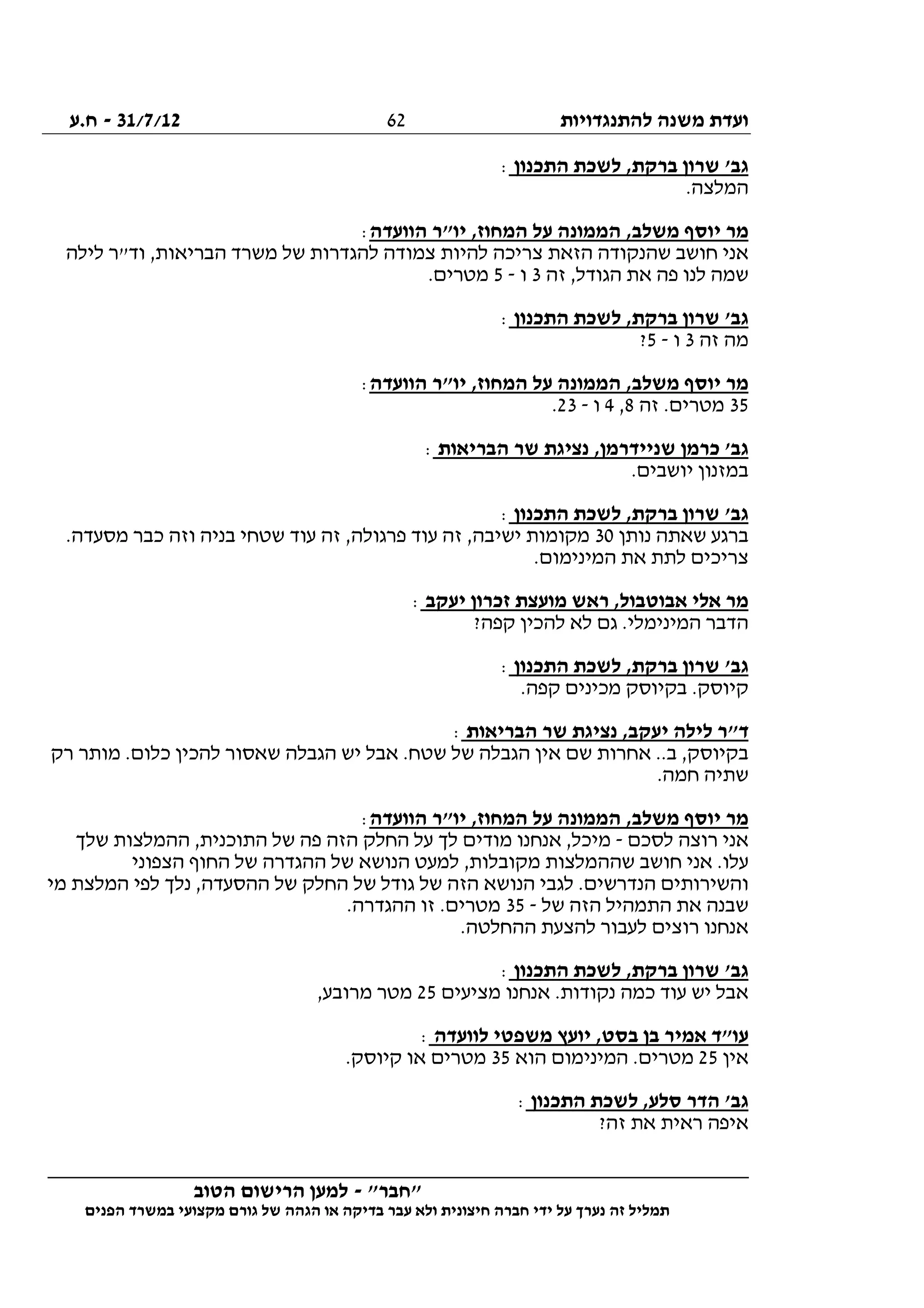 ‫להתנגדויות‬ ‫משנה‬ ‫ועדת‬31/7/12-‫ח.ע‬
________________________________________________________________
"‫"חבר‬-‫הטוב‬ ‫הרישום‬ ‫למען‬
‫ידי‬ ‫על‬ ‫נערך‬ ‫זה‬ ‫תמליל‬‫חברה‬‫הפנים‬ ‫במשרד‬ ‫מקצועי‬ ‫גורם‬ ‫של‬ ‫הגהה‬ ‫או‬ ‫בדיקה‬ ‫עבר‬ ‫ולא‬ ‫חיצונית‬
62
‫התכנון‬ ‫לשכת‬ ,‫ברקת‬ ‫שרון‬ '‫גב‬:
.‫המלצה‬
‫המחו‬ ‫על‬ ‫הממונה‬ ,‫משלב‬ ‫יוסף‬ ‫מר‬‫הוועדה‬ ‫יו"ר‬ ,‫ז‬:
‫לילה‬ ‫וד"ר‬ ,‫הבריאות‬ ‫משרד‬ ‫של‬ ‫להגדרות‬ ‫צמודה‬ ‫להיות‬ ‫צריכה‬ ‫הזאת‬ ‫שהנקודה‬ ‫חושב‬ ‫אני‬
‫זה‬ ,‫הגודל‬ ‫את‬ ‫פה‬ ‫לנו‬ ‫שמה‬3‫ו‬-5.‫מטרים‬
‫התכנון‬ ‫לשכת‬ ,‫ברקת‬ ‫שרון‬ '‫גב‬:
‫זה‬ ‫מה‬3‫ו‬-5?
‫הוועדה‬ ‫יו"ר‬ ,‫המחוז‬ ‫על‬ ‫הממונה‬ ,‫משלב‬ ‫יוסף‬ ‫מר‬:
35‫זה‬ .‫מטרים‬8,4‫ו‬-23.
‫כרמ‬ '‫גב‬‫הבריאות‬ ‫שר‬ ‫נציגת‬ ,‫שניידרמן‬ ‫ן‬:
.‫יושבים‬ ‫במזנון‬
‫התכנון‬ ‫לשכת‬ ,‫ברקת‬ ‫שרון‬ '‫גב‬:
‫נותן‬ ‫שאתה‬ ‫ברגע‬30.‫מסעדה‬ ‫כבר‬ ‫וזה‬ ‫בניה‬ ‫שטחי‬ ‫עוד‬ ‫זה‬ ,‫פרגולה‬ ‫עוד‬ ‫זה‬ ,‫ישיבה‬ ‫מקומות‬
.‫המינימום‬ ‫את‬ ‫לתת‬ ‫צריכים‬
‫יעקב‬ ‫זכרון‬ ‫מועצת‬ ‫ראש‬ ,‫אבוטבול‬ ‫אלי‬ ‫מר‬:
?‫קפה‬ ‫להכין‬ ‫לא‬ ‫גם‬ .‫המינימלי‬ ‫הדבר‬
‫ג‬‫התכנון‬ ‫לשכת‬ ,‫ברקת‬ ‫שרון‬ '‫ב‬:
.‫קפה‬ ‫מכינים‬ ‫בקיוסק‬ .‫קיוסק‬
‫הבריאות‬ ‫שר‬ ‫נציגת‬ ,‫יעקב‬ ‫לילה‬ ‫ד"ר‬:
‫רק‬ ‫מותר‬ .‫כלום‬ ‫להכין‬ ‫שאסור‬ ‫הגבלה‬ ‫יש‬ ‫אבל‬ .‫שטח‬ ‫של‬ ‫הגבלה‬ ‫אין‬ ‫שם‬ ‫אחרות‬ ..‫ב‬ ,‫בקיוסק‬
.‫חמה‬ ‫שתיה‬
‫הוועדה‬ ‫יו"ר‬ ,‫המחוז‬ ‫על‬ ‫הממונה‬ ,‫משלב‬ ‫יוסף‬ ‫מר‬:
‫לסכם‬ ‫רוצה‬ ‫אני‬-‫מודי‬ ‫אנחנו‬ ,‫מיכל‬‫שלך‬ ‫ההמלצות‬ ,‫התוכנית‬ ‫של‬ ‫פה‬ ‫הזה‬ ‫החלק‬ ‫על‬ ‫לך‬ ‫ם‬
‫הצפוני‬ ‫החוף‬ ‫של‬ ‫ההגדרה‬ ‫של‬ ‫הנושא‬ ‫למעט‬ ,‫מקובלות‬ ‫שההמלצות‬ ‫חושב‬ ‫אני‬ .‫עלו‬
‫מי‬ ‫המלצת‬ ‫לפי‬ ‫נלך‬ ,‫ההסעדה‬ ‫של‬ ‫החלק‬ ‫של‬ ‫גודל‬ ‫של‬ ‫הזה‬ ‫הנושא‬ ‫לגבי‬ .‫הנדרשים‬ ‫והשירותים‬
‫של‬ ‫הזה‬ ‫התמהיל‬ ‫את‬ ‫שבנה‬-35.‫ההגדרה‬ ‫זו‬ .‫מטרים‬
‫לה‬ ‫לעבור‬ ‫רוצים‬ ‫אנחנו‬.‫ההחלטה‬ ‫צעת‬
‫התכנון‬ ‫לשכת‬ ,‫ברקת‬ ‫שרון‬ '‫גב‬:
‫מציעים‬ ‫אנחנו‬ .‫נקודות‬ ‫כמה‬ ‫עוד‬ ‫יש‬ ‫אבל‬25,‫מרובע‬ ‫מטר‬
‫לוועדה‬ ‫משפטי‬ ‫יועץ‬ ,‫בסט‬ ‫בן‬ ‫אמיר‬ ‫עו"ד‬:
‫אין‬25‫הוא‬ ‫המינימום‬ .‫מטרים‬35.‫קיוסק‬ ‫או‬ ‫מטרים‬
‫התכנון‬ ‫לשכת‬ ,‫סלע‬ ‫הדר‬ '‫גב‬:
?‫זה‬ ‫את‬ ‫ראית‬ ‫איפה‬
 