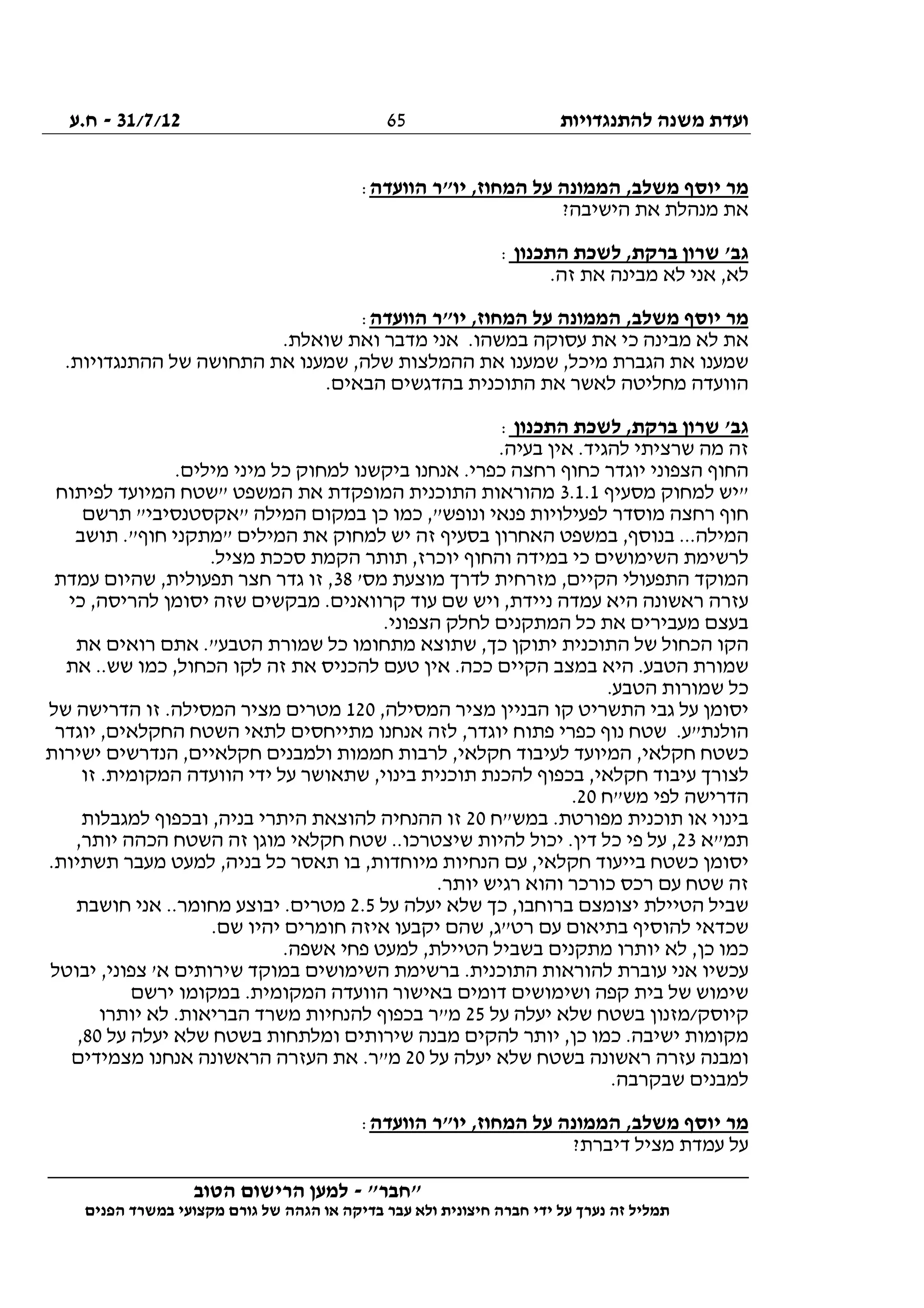 ‫להתנגדויות‬ ‫משנה‬ ‫ועדת‬31/7/12-‫ח.ע‬
________________________________________________________________
"‫"חבר‬-‫הטוב‬ ‫הרישום‬ ‫למען‬
‫ידי‬ ‫על‬ ‫נערך‬ ‫זה‬ ‫תמליל‬‫חברה‬‫הפנים‬ ‫במשרד‬ ‫מקצועי‬ ‫גורם‬ ‫של‬ ‫הגהה‬ ‫או‬ ‫בדיקה‬ ‫עבר‬ ‫ולא‬ ‫חיצונית‬
65
‫הוועדה‬ ‫יו"ר‬ ,‫המחוז‬ ‫על‬ ‫הממונה‬ ,‫משלב‬ ‫יוסף‬ ‫מר‬:
?‫הישיבה‬ ‫את‬ ‫מנהלת‬ ‫את‬
‫התכנון‬ ‫לשכת‬ ,‫ברקת‬ ‫שרון‬ '‫גב‬:
.‫זה‬ ‫את‬ ‫מבינה‬ ‫לא‬ ‫אני‬ ,‫לא‬
‫הוועדה‬ ‫יו"ר‬ ,‫המחוז‬ ‫על‬ ‫הממונה‬ ,‫משלב‬ ‫יוסף‬ ‫מר‬:
.‫שואלת‬ ‫ואת‬ ‫מדבר‬ ‫אני‬ .‫במשהו‬ ‫עסוקה‬ ‫את‬ ‫כי‬ ‫מבינה‬ ‫לא‬ ‫את‬
‫שמענ‬ ,‫מיכל‬ ‫הגברת‬ ‫את‬ ‫שמענו‬.‫ההתנגדויות‬ ‫של‬ ‫התחושה‬ ‫את‬ ‫שמענו‬ ,‫שלה‬ ‫ההמלצות‬ ‫את‬ ‫ו‬
.‫הבאים‬ ‫בהדגשים‬ ‫התוכנית‬ ‫את‬ ‫לאשר‬ ‫מחליטה‬ ‫הוועדה‬
‫התכנון‬ ‫לשכת‬ ,‫ברקת‬ ‫שרון‬ '‫גב‬:
.‫בעיה‬ ‫אין‬ .‫להגיד‬ ‫שרציתי‬ ‫מה‬ ‫זה‬
.‫מילים‬ ‫מיני‬ ‫כל‬ ‫למחוק‬ ‫ביקשנו‬ ‫אנחנו‬ .‫כפרי‬ ‫רחצה‬ ‫כחוף‬ ‫יוגדר‬ ‫הצפוני‬ ‫החוף‬
‫מסעיף‬ ‫למחוק‬ ‫"יש‬3.1.1‫ה‬ ‫מהוראות‬‫לפיתוח‬ ‫המיועד‬ ‫"שטח‬ ‫המשפט‬ ‫את‬ ‫המופקדת‬ ‫תוכנית‬
‫תרשם‬ "‫"אקסטנסיבי‬ ‫המילה‬ ‫במקום‬ ‫כן‬ ‫כמו‬ ,"‫ונופש‬ ‫פנאי‬ ‫לפעילויות‬ ‫מוסדר‬ ‫רחצה‬ ‫חוף‬
‫תושב‬ ."‫חוף‬ ‫"מתקני‬ ‫המילים‬ ‫את‬ ‫למחוק‬ ‫יש‬ ‫זה‬ ‫בסעיף‬ ‫האחרון‬ ‫במשפט‬ ,‫בנוסף‬ ...‫המילה‬
.‫מציל‬ ‫סככת‬ ‫הקמת‬ ‫תותר‬ ,‫יוכרז‬ ‫והחוף‬ ‫במידה‬ ‫כי‬ ‫השימושים‬ ‫לרשימת‬
‫המוק‬'‫מס‬ ‫מוצעת‬ ‫לדרך‬ ‫מזרחית‬ ,‫הקיים‬ ‫התפעולי‬ ‫ד‬38‫עמדת‬ ‫שהיום‬ ,‫תפעולית‬ ‫חצר‬ ‫גדר‬ ‫זו‬ ,
‫כי‬ ,‫להריסה‬ ‫יסומן‬ ‫שזה‬ ‫מבקשים‬ .‫קרוואנים‬ ‫עוד‬ ‫שם‬ ‫ויש‬ ,‫ניידת‬ ‫עמדה‬ ‫היא‬ ‫ראשונה‬ ‫עזרה‬
.‫הצפוני‬ ‫לחלק‬ ‫המתקנים‬ ‫כל‬ ‫את‬ ‫מעבירים‬ ‫בעצם‬
‫ר‬ ‫אתם‬ ."‫הטבע‬ ‫שמורת‬ ‫כל‬ ‫מתחומו‬ ‫שתוצא‬ ,‫כך‬ ‫יתוקן‬ ‫התוכנית‬ ‫של‬ ‫הכחול‬ ‫הקו‬‫את‬ ‫ואים‬
‫את‬ ..‫שש‬ ‫כמו‬ ,‫הכחול‬ ‫לקו‬ ‫זה‬ ‫את‬ ‫להכניס‬ ‫טעם‬ ‫אין‬ .‫ככה‬ ‫הקיים‬ ‫במצב‬ ‫היא‬ .‫הטבע‬ ‫שמורת‬
.‫הטבע‬ ‫שמורות‬ ‫כל‬
,‫המסילה‬ ‫מציר‬ ‫הבניין‬ ‫קו‬ ‫התשריט‬ ‫גבי‬ ‫על‬ ‫יסומן‬120‫של‬ ‫הדרישה‬ ‫זו‬ .‫המסילה‬ ‫מציר‬ ‫מטרים‬
‫יוג‬ ,‫החקלאים‬ ‫השטח‬ ‫לתאי‬ ‫מתייחסים‬ ‫אנחנו‬ ‫לזה‬ ,‫יוגדר‬ ‫פתוח‬ ‫כפרי‬ ‫נוף‬ ‫שטח‬ .‫הולנת"ע‬‫דר‬
‫ישירות‬ ‫הנדרשים‬ ,‫חקלאיים‬ ‫ולמבנים‬ ‫חממות‬ ‫לרבות‬ ,‫חקלאי‬ ‫לעיבוד‬ ‫המיועד‬ ,‫חקלאי‬ ‫כשטח‬
‫זו‬ .‫המקומית‬ ‫הוועדה‬ ‫ידי‬ ‫על‬ ‫שתאושר‬ ,‫בינוי‬ ‫תוכנית‬ ‫להכנת‬ ‫בכפוף‬ ,‫חקלאי‬ ‫עיבוד‬ ‫לצורך‬
‫מש"ח‬ ‫לפי‬ ‫הדרישה‬20.
‫במש"ח‬ .‫מפורטת‬ ‫תוכנית‬ ‫או‬ ‫בינוי‬20‫למגבלות‬ ‫ובכפוף‬ ,‫בניה‬ ‫היתרי‬ ‫להוצאת‬ ‫ההנחיה‬ ‫זו‬
‫תמ"א‬23,‫יותר‬ ‫הכהה‬ ‫השטח‬ ‫זה‬ ‫מוגן‬ ‫חקלאי‬ ‫שטח‬ ..‫שיצטרכו‬ ‫להיות‬ ‫יכול‬ .‫דין‬ ‫כל‬ ‫פי‬ ‫על‬ ,
.‫תשתיות‬ ‫מעבר‬ ‫למעט‬ ,‫בניה‬ ‫כל‬ ‫תאסר‬ ‫בו‬ ,‫מיוחדות‬ ‫הנחיות‬ ‫עם‬ ,‫חקלאי‬ ‫בייעוד‬ ‫כשטח‬ ‫יסומן‬
.‫יותר‬ ‫רגיש‬ ‫והוא‬ ‫כורכר‬ ‫רכס‬ ‫עם‬ ‫שטח‬ ‫זה‬
‫על‬ ‫יעלה‬ ‫שלא‬ ‫כך‬ ,‫ברוחבו‬ ‫יצומצם‬ ‫הטיילת‬ ‫שביל‬2.5‫מחו‬ ‫יבוצע‬ .‫מטרים‬‫חושבת‬ ‫אני‬ ..‫מר‬
.‫שם‬ ‫יהיו‬ ‫חומרים‬ ‫איזה‬ ‫יקבעו‬ ‫שהם‬ ,‫רט"ג‬ ‫עם‬ ‫בתיאום‬ ‫להוסיף‬ ‫שכדאי‬
.‫אשפה‬ ‫פחי‬ ‫למעט‬ ,‫הטיילת‬ ‫בשביל‬ ‫מתקנים‬ ‫יותרו‬ ‫לא‬ ,‫כן‬ ‫כמו‬
‫יבוטל‬ ,‫צפוני‬ '‫א‬ ‫שירותים‬ ‫במוקד‬ ‫השימושים‬ ‫ברשימת‬ .‫התוכנית‬ ‫להוראות‬ ‫עוברת‬ ‫אני‬ ‫עכשיו‬
‫ה‬ ‫הוועדה‬ ‫באישור‬ ‫דומים‬ ‫ושימושים‬ ‫קפה‬ ‫בית‬ ‫של‬ ‫שימוש‬‫ירשם‬ ‫במקומו‬ .‫מקומית‬
‫על‬ ‫יעלה‬ ‫שלא‬ ‫בשטח‬ ‫קיוסק/מזנון‬25‫יותרו‬ ‫לא‬ .‫הבריאות‬ ‫משרד‬ ‫להנחיות‬ ‫בכפוף‬ ‫מ"ר‬
‫על‬ ‫יעלה‬ ‫שלא‬ ‫בשטח‬ ‫ומלתחות‬ ‫שירותים‬ ‫מבנה‬ ‫להקים‬ ‫יותר‬ ,‫כן‬ ‫כמו‬ .‫ישיבה‬ ‫מקומות‬80,
‫על‬ ‫יעלה‬ ‫שלא‬ ‫בשטח‬ ‫ראשונה‬ ‫עזרה‬ ‫ומבנה‬20‫מצמידים‬ ‫אנחנו‬ ‫הראשונה‬ ‫העזרה‬ ‫את‬ .‫מ"ר‬
.‫שבקרבה‬ ‫למבנים‬
‫הוועדה‬ ‫יו"ר‬ ,‫המחוז‬ ‫על‬ ‫הממונה‬ ,‫משלב‬ ‫יוסף‬ ‫מר‬:
?‫דיברת‬ ‫מציל‬ ‫עמדת‬ ‫על‬
 