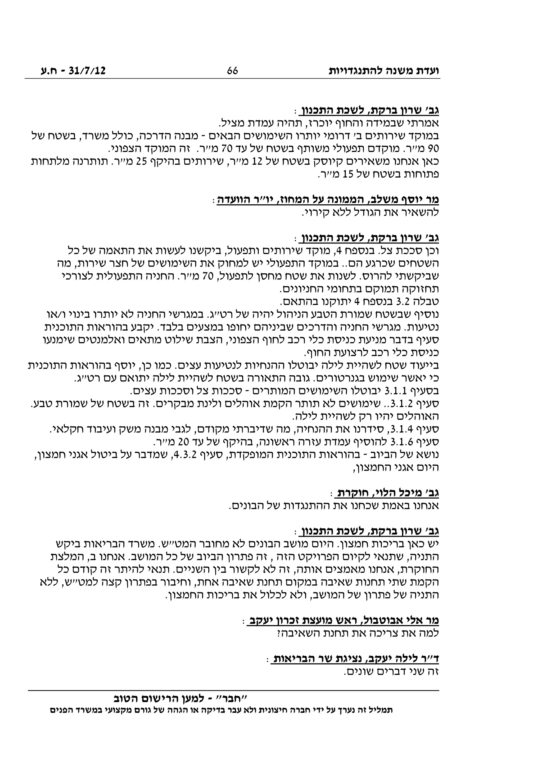 ‫להתנגדויות‬ ‫משנה‬ ‫ועדת‬31/7/12-‫ח.ע‬
________________________________________________________________
"‫"חבר‬-‫הטוב‬ ‫הרישום‬ ‫למען‬
‫ידי‬ ‫על‬ ‫נערך‬ ‫זה‬ ‫תמליל‬‫חברה‬‫הפנים‬ ‫במשרד‬ ‫מקצועי‬ ‫גורם‬ ‫של‬ ‫הגהה‬ ‫או‬ ‫בדיקה‬ ‫עבר‬ ‫ולא‬ ‫חיצונית‬
66
‫התכנון‬ ‫לשכת‬ ,‫ברקת‬ ‫שרון‬ '‫גב‬:
.‫מציל‬ ‫עמדת‬ ‫תהיה‬ ,‫יוכרז‬ ‫והחוף‬ ‫שבמידה‬ ‫אמרתי‬
‫הבאים‬ ‫השימושים‬ ‫יותרו‬ ‫דרומי‬ '‫ב‬ ‫שירותים‬ ‫במוקד‬-‫של‬ ‫בשטח‬ ,‫משרד‬ ‫כולל‬ ,‫הדרכה‬ ‫מבנה‬
90‫עד‬ ‫של‬ ‫בשטח‬ ‫משותף‬ ‫תפעולי‬ ‫מוקדם‬ .‫מ"ר‬70.‫הצפוני‬ ‫המוקד‬ ‫זה‬ .‫מ"ר‬
‫של‬ ‫בשטח‬ ‫קיוסק‬ ‫משאירים‬ ‫אנחנו‬ ‫כאן‬12‫בהיקף‬ ‫שירותים‬ ,‫מ"ר‬25‫מלתחות‬ ‫תותרנה‬ .‫מ"ר‬
‫של‬ ‫בשטח‬ ‫פתוחות‬15.‫מ"ר‬
‫הוועדה‬ ‫יו"ר‬ ,‫המחוז‬ ‫על‬ ‫הממונה‬ ,‫משלב‬ ‫יוסף‬ ‫מר‬:
.‫קירוי‬ ‫ללא‬ ‫הגודל‬ ‫את‬ ‫להשאיר‬
‫התכנון‬ ‫לשכת‬ ,‫ברקת‬ ‫שרון‬ '‫גב‬:
‫בנספח‬ .‫צל‬ ‫סככת‬ ‫וכן‬4‫מוקד‬ ,‫כל‬ ‫של‬ ‫התאמה‬ ‫את‬ ‫לעשות‬ ‫ביקשנו‬ ,‫ותפעול‬ ‫שירותים‬
‫מה‬ ,‫שירות‬ ‫חצר‬ ‫של‬ ‫השימושים‬ ‫את‬ ‫למחוק‬ ‫יש‬ ‫התפעולי‬ ‫במוקד‬ ..‫הם‬ ‫שכרגע‬ ‫השטחים‬
,‫לתפעול‬ ‫מחסן‬ ‫שטח‬ ‫את‬ ‫לשנות‬ .‫להרוס‬ ‫שביקשתי‬70‫לצורכי‬ ‫התפעולית‬ ‫החניה‬ .‫מ"ר‬
.‫החניונים‬ ‫בתחומי‬ ‫תמוקם‬ ‫תחזוקה‬
‫טבלה‬3.2‫בנספח‬4.‫בהתאם‬ ‫יתוקנו‬
‫ש‬ ‫נוסיף‬‫ו/או‬ ‫בינוי‬ ‫יותרו‬ ‫לא‬ ‫החניה‬ ‫במגרשי‬ .‫רט"ג‬ ‫של‬ ‫יהיה‬ ‫הניהול‬ ‫הטבע‬ ‫שמורת‬ ‫בשטח‬
‫התוכנית‬ ‫בהוראות‬ ‫יקבע‬ .‫בלבד‬ ‫במצעים‬ ‫יחופו‬ ‫שביניהם‬ ‫והדרכים‬ ‫החניה‬ ‫מגרשי‬ .‫נטיעות‬
‫שימנעו‬ ‫ואלמנטים‬ ‫מתאים‬ ‫שילוט‬ ‫הצבת‬ ,‫הצפוני‬ ‫לחוף‬ ‫רכב‬ ‫כלי‬ ‫כניסת‬ ‫מניעת‬ ‫בדבר‬ ‫סעיף‬
.‫החוף‬ ‫לרצועת‬ ‫רכב‬ ‫כלי‬ ‫כניסת‬
‫בייעוד‬‫התוכנית‬ ‫בהוראות‬ ‫יוסף‬ ,‫כן‬ ‫כמו‬ .‫עצים‬ ‫לנטיעות‬ ‫ההנחיות‬ ‫יבוטלו‬ ‫לילה‬ ‫לשהיית‬ ‫שטח‬
.‫רט"ג‬ ‫עם‬ ‫יתואם‬ ‫לילה‬ ‫לשהיית‬ ‫בשטח‬ ‫התאורה‬ ‫גובה‬ .‫בגנרטורים‬ ‫שימוש‬ ‫יאשר‬ ‫כי‬
‫בסעיף‬3.1.1‫המותרים‬ ‫השימושים‬ ‫יבוטלו‬-.‫עצים‬ ‫וסככות‬ ‫צל‬ ‫סככות‬
‫סעיף‬3.1.2‫מבק‬ ‫ולינת‬ ‫אוהלים‬ ‫הקמת‬ ‫תותר‬ ‫לא‬ ‫שימושים‬ ...‫טבע‬ ‫שמורת‬ ‫של‬ ‫בשטח‬ ‫זה‬ .‫רים‬
.‫לילה‬ ‫לשהיית‬ ‫רק‬ ‫יהיו‬ ‫האוהלים‬
‫סעיף‬3.1.4.‫חקלאי‬ ‫ועיבוד‬ ‫משק‬ ‫מבנה‬ ‫לגבי‬ ,‫מקודם‬ ‫שדיברתי‬ ‫מה‬ ,‫ההנחיה‬ ‫את‬ ‫סידרנו‬ ,
‫סעיף‬3.1.6‫עד‬ ‫של‬ ‫בהיקף‬ ,‫ראשונה‬ ‫עזרה‬ ‫עמדת‬ ‫להוסיף‬20.‫מ"ר‬
‫הביוב‬ ‫של‬ ‫נושא‬-‫סעיף‬ ,‫המופקדת‬ ‫התוכנית‬ ‫בהוראות‬4.3.2‫ביטו‬ ‫על‬ ‫שמדבר‬ ,,‫חמצון‬ ‫אגני‬ ‫ל‬
,‫החמצון‬ ‫אגני‬ ‫היום‬
‫חוקרת‬ ,‫הלוי‬ ‫מיכל‬ '‫גב‬:
.‫הבונים‬ ‫של‬ ‫ההתנגדות‬ ‫את‬ ‫שכחנו‬ ‫באמת‬ ‫אנחנו‬
‫התכנון‬ ‫לשכת‬ ,‫ברקת‬ ‫שרון‬ '‫גב‬:
‫ביקש‬ ‫הבריאות‬ ‫משרד‬ .‫המט"ש‬ ‫מחובר‬ ‫לא‬ ‫הבונים‬ ‫מושב‬ ‫היום‬ .‫חמצון‬ ‫בריכות‬ ‫כאן‬ ‫יש‬
‫המ‬ ‫כל‬ ‫של‬ ‫הביוב‬ ‫פתרון‬ ‫זה‬ , ‫הזה‬ ‫הפרויקט‬ ‫לקיום‬ ‫שתנאי‬ ,‫התניה‬‫המלצת‬ ,‫ב‬ ‫אנחנו‬ .‫ושב‬
‫כל‬ ‫קודם‬ ‫זה‬ ‫להיתר‬ ‫תנאי‬ .‫השניים‬ ‫בין‬ ‫לקשור‬ ‫לא‬ ‫זה‬ ,‫אותה‬ ‫מאמצים‬ ‫אנחנו‬ ,‫החוקרת‬
‫ללא‬ ,‫למט"ש‬ ‫קצה‬ ‫בפתרון‬ ‫וחיבור‬ ,‫אחת‬ ‫שאיבה‬ ‫תחנת‬ ‫במקום‬ ‫שאיבה‬ ‫תחנות‬ ‫שתי‬ ‫הקמת‬
.‫החמצון‬ ‫בריכות‬ ‫את‬ ‫לכלול‬ ‫ולא‬ ,‫המושב‬ ‫של‬ ‫פתרון‬ ‫של‬ ‫התניה‬
‫יעקב‬ ‫זכרון‬ ‫מועצת‬ ‫ראש‬ ,‫אבוטבול‬ ‫אלי‬ ‫מר‬:
?‫השאיבה‬ ‫תחנת‬ ‫את‬ ‫צריכה‬ ‫את‬ ‫למה‬
‫הבריאות‬ ‫שר‬ ‫נציגת‬ ,‫יעקב‬ ‫לילה‬ ‫ד"ר‬:
.‫שונים‬ ‫דברים‬ ‫שני‬ ‫זה‬
 