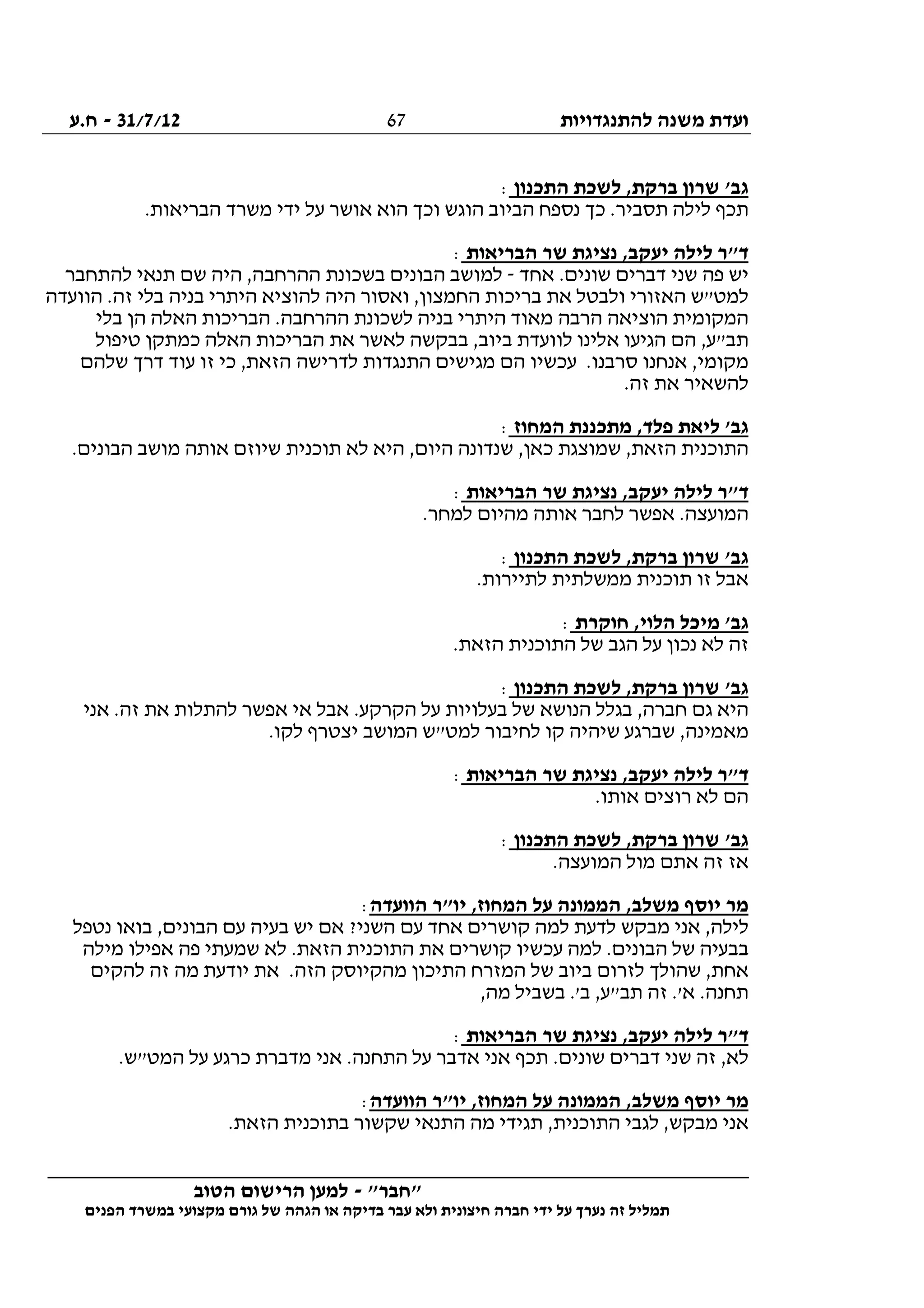 ‫להתנגדויות‬ ‫משנה‬ ‫ועדת‬31/7/12-‫ח.ע‬
________________________________________________________________
"‫"חבר‬-‫הטוב‬ ‫הרישום‬ ‫למען‬
‫ידי‬ ‫על‬ ‫נערך‬ ‫זה‬ ‫תמליל‬‫חברה‬‫הפנים‬ ‫במשרד‬ ‫מקצועי‬ ‫גורם‬ ‫של‬ ‫הגהה‬ ‫או‬ ‫בדיקה‬ ‫עבר‬ ‫ולא‬ ‫חיצונית‬
67
‫התכנון‬ ‫לשכת‬ ,‫ברקת‬ ‫שרון‬ '‫גב‬:
.‫הבריאות‬ ‫משרד‬ ‫ידי‬ ‫על‬ ‫אושר‬ ‫הוא‬ ‫וכך‬ ‫הוגש‬ ‫הביוב‬ ‫נספח‬ ‫כך‬ .‫תסביר‬ ‫לילה‬ ‫תכף‬
‫הבריאות‬ ‫שר‬ ‫נציגת‬ ,‫יעקב‬ ‫לילה‬ ‫ד"ר‬:
‫אחד‬ .‫שונים‬ ‫דברים‬ ‫שני‬ ‫פה‬ ‫יש‬-‫למו‬‫להתחבר‬ ‫תנאי‬ ‫שם‬ ‫היה‬ ,‫ההרחבה‬ ‫בשכונת‬ ‫הבונים‬ ‫שב‬
‫הוועדה‬ .‫זה‬ ‫בלי‬ ‫בניה‬ ‫היתרי‬ ‫להוציא‬ ‫היה‬ ‫ואסור‬ ,‫החמצון‬ ‫בריכות‬ ‫את‬ ‫ולבטל‬ ‫האזורי‬ ‫למט"ש‬
‫בלי‬ ‫הן‬ ‫האלה‬ ‫הבריכות‬ .‫ההרחבה‬ ‫לשכונת‬ ‫בניה‬ ‫היתרי‬ ‫מאוד‬ ‫הרבה‬ ‫הוציאה‬ ‫המקומית‬
‫האלה‬ ‫הבריכות‬ ‫את‬ ‫לאשר‬ ‫בבקשה‬ ,‫ביוב‬ ‫לוועדת‬ ‫אלינו‬ ‫הגיעו‬ ‫הם‬ ,‫תב"ע‬‫טיפול‬ ‫כמתקן‬
‫שלהם‬ ‫דרך‬ ‫עוד‬ ‫זו‬ ‫כי‬ ,‫הזאת‬ ‫לדרישה‬ ‫התנגדות‬ ‫מגישים‬ ‫הם‬ ‫עכשיו‬ .‫סרבנו‬ ‫אנחנו‬ ,‫מקומי‬
.‫זה‬ ‫את‬ ‫להשאיר‬
‫המחוז‬ ‫מתכננת‬ ,‫פלד‬ ‫ליאת‬ '‫גב‬:
.‫הבונים‬ ‫מושב‬ ‫אותה‬ ‫שיוזם‬ ‫תוכנית‬ ‫לא‬ ‫היא‬ ,‫היום‬ ‫שנדונה‬ ,‫כאן‬ ‫שמוצגת‬ ,‫הזאת‬ ‫התוכנית‬
‫הבריאות‬ ‫שר‬ ‫נציגת‬ ,‫יעקב‬ ‫לילה‬ ‫ד"ר‬:
‫א‬ .‫המועצה‬.‫למחר‬ ‫מהיום‬ ‫אותה‬ ‫לחבר‬ ‫פשר‬
‫התכנון‬ ‫לשכת‬ ,‫ברקת‬ ‫שרון‬ '‫גב‬:
.‫לתיירות‬ ‫ממשלתית‬ ‫תוכנית‬ ‫זו‬ ‫אבל‬
‫חוקרת‬ ,‫הלוי‬ ‫מיכל‬ '‫גב‬:
.‫הזאת‬ ‫התוכנית‬ ‫של‬ ‫הגב‬ ‫על‬ ‫נכון‬ ‫לא‬ ‫זה‬
‫התכנון‬ ‫לשכת‬ ,‫ברקת‬ ‫שרון‬ '‫גב‬:
‫אני‬ .‫זה‬ ‫את‬ ‫להתלות‬ ‫אפשר‬ ‫אי‬ ‫אבל‬ .‫הקרקע‬ ‫על‬ ‫בעלויות‬ ‫של‬ ‫הנושא‬ ‫בגלל‬ ,‫חברה‬ ‫גם‬ ‫היא‬
‫מא‬.‫לקו‬ ‫יצטרף‬ ‫המושב‬ ‫למט"ש‬ ‫לחיבור‬ ‫קו‬ ‫שיהיה‬ ‫שברגע‬ ,‫מינה‬
‫הבריאות‬ ‫שר‬ ‫נציגת‬ ,‫יעקב‬ ‫לילה‬ ‫ד"ר‬:
.‫אותו‬ ‫רוצים‬ ‫לא‬ ‫הם‬
‫התכנון‬ ‫לשכת‬ ,‫ברקת‬ ‫שרון‬ '‫גב‬:
.‫המועצה‬ ‫מול‬ ‫אתם‬ ‫זה‬ ‫אז‬
‫הוועדה‬ ‫יו"ר‬ ,‫המחוז‬ ‫על‬ ‫הממונה‬ ,‫משלב‬ ‫יוסף‬ ‫מר‬:
‫בע‬ ‫יש‬ ‫אם‬ ?‫השני‬ ‫עם‬ ‫אחד‬ ‫קושרים‬ ‫למה‬ ‫לדעת‬ ‫מבקש‬ ‫אני‬ ,‫לילה‬‫נטפל‬ ‫בואו‬ ,‫הבונים‬ ‫עם‬ ‫יה‬
‫מילה‬ ‫אפילו‬ ‫פה‬ ‫שמעתי‬ ‫לא‬ .‫הזאת‬ ‫התוכנית‬ ‫את‬ ‫קושרים‬ ‫עכשיו‬ ‫למה‬ .‫הבונים‬ ‫של‬ ‫בבעיה‬
‫להקים‬ ‫זה‬ ‫מה‬ ‫יודעת‬ ‫את‬ .‫הזה‬ ‫מהקיוסק‬ ‫התיכון‬ ‫המזרח‬ ‫של‬ ‫ביוב‬ ‫לזרום‬ ‫שהולך‬ ,‫אחת‬
,‫מה‬ ‫בשביל‬ .'‫ב‬ ,‫תב"ע‬ ‫זה‬ .'‫א‬ .‫תחנה‬
‫הבריאות‬ ‫שר‬ ‫נציגת‬ ,‫יעקב‬ ‫לילה‬ ‫ד"ר‬:
‫דברים‬ ‫שני‬ ‫זה‬ ,‫לא‬.‫המט"ש‬ ‫על‬ ‫כרגע‬ ‫מדברת‬ ‫אני‬ .‫התחנה‬ ‫על‬ ‫אדבר‬ ‫אני‬ ‫תכף‬ .‫שונים‬
‫הוועדה‬ ‫יו"ר‬ ,‫המחוז‬ ‫על‬ ‫הממונה‬ ,‫משלב‬ ‫יוסף‬ ‫מר‬:
.‫הזאת‬ ‫בתוכנית‬ ‫שקשור‬ ‫התנאי‬ ‫מה‬ ‫תגידי‬ ,‫התוכנית‬ ‫לגבי‬ ,‫מבקש‬ ‫אני‬
 
